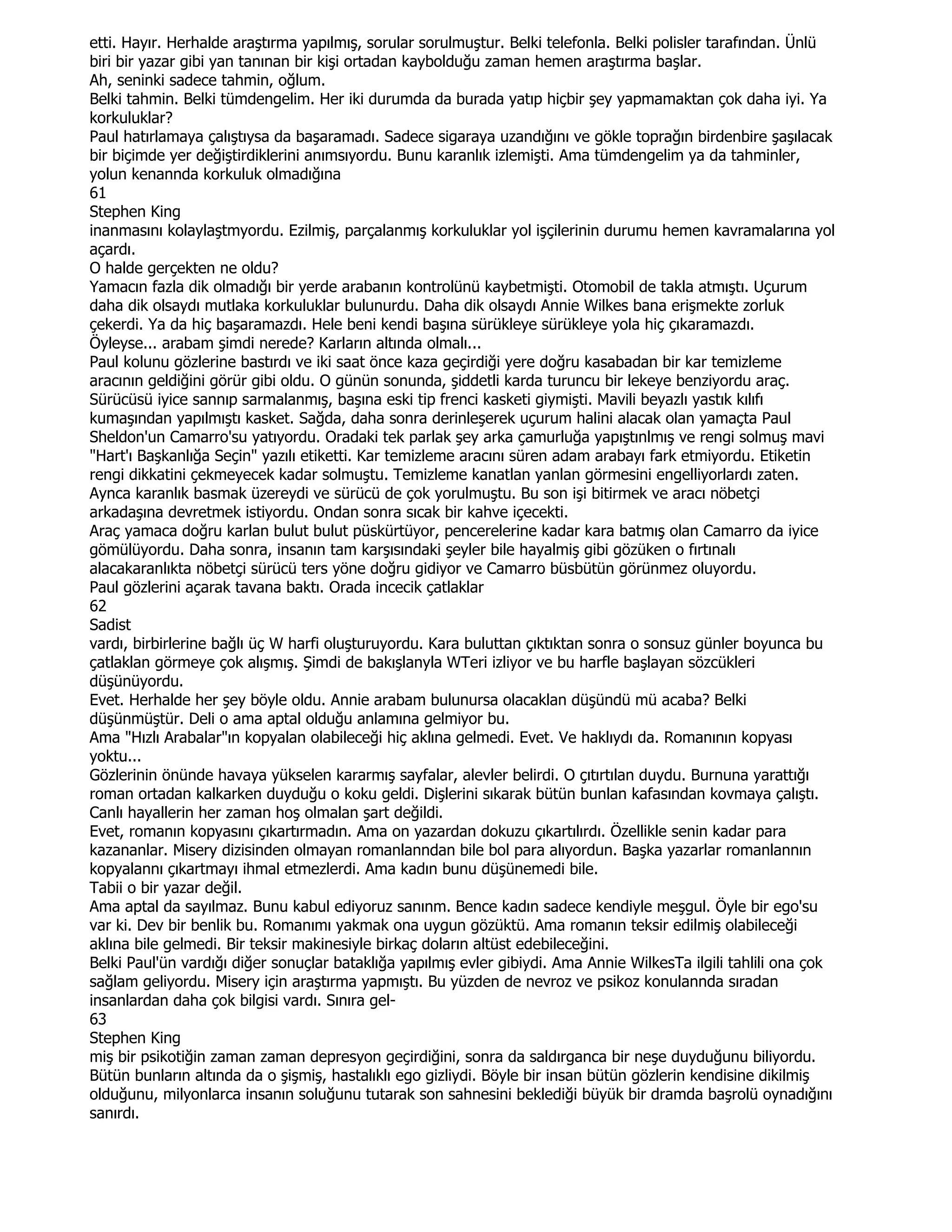 etti. Hayır. Herhalde araştırma yapılmış, sorular sorulmuştur. Belki telefonla. Belki polisler tarafından. Ünlü
biri bir yazar gibi yan tanınan bir kişi ortadan kaybolduğu zaman hemen araştırma başlar.
Ah, seninki sadece tahmin, oğlum.
Belki tahmin. Belki tümdengelim. Her iki durumda da burada yatıp hiçbir şey yapmamaktan çok daha iyi. Ya
korkuluklar?
Paul hatırlamaya çalıştıysa da başaramadı. Sadece sigaraya uzandığını ve gökle toprağın birdenbire şaşılacak
bir biçimde yer değiştirdiklerini anımsıyordu. Bunu karanlık izlemişti. Ama tümdengelim ya da tahminler,
yolun kenannda korkuluk olmadığına
61
Stephen King
inanmasını kolaylaştmyordu. Ezilmiş, parçalanmış korkuluklar yol işçilerinin durumu hemen kavramalarına yol
açardı.
O halde gerçekten ne oldu?
Yamacın fazla dik olmadığı bir yerde arabanın kontrolünü kaybetmişti. Otomobil de takla atmıştı. Uçurum
daha dik olsaydı mutlaka korkuluklar bulunurdu. Daha dik olsaydı Annie Wilkes bana erişmekte zorluk
çekerdi. Ya da hiç başaramazdı. Hele beni kendi başına sürükleye sürükleye yola hiç çıkaramazdı.
Öyleyse... arabam şimdi nerede? Karların altında olmalı...
Paul kolunu gözlerine bastırdı ve iki saat önce kaza geçirdiği yere doğru kasabadan bir kar temizleme
aracının geldiğini görür gibi oldu. O günün sonunda, şiddetli karda turuncu bir lekeye benziyordu araç.
Sürücüsü iyice sannıp sarmalanmış, başına eski tip frenci kasketi giymişti. Mavili beyazlı yastık kılıfı
kumaşından yapılmıştı kasket. Sağda, daha sonra derinleşerek uçurum halini alacak olan yamaçta Paul
Sheldon'un Camarro'su yatıyordu. Oradaki tek parlak şey arka çamurluğa yapıştınlmış ve rengi solmuş mavi
"Hart'ı Başkanlığa Seçin" yazılı etiketti. Kar temizleme aracını süren adam arabayı fark etmiyordu. Etiketin
rengi dikkatini çekmeyecek kadar solmuştu. Temizleme kanatlan yanlan görmesini engelliyorlardı zaten.
Aynca karanlık basmak üzereydi ve sürücü de çok yorulmuştu. Bu son işi bitirmek ve aracı nöbetçi
arkadaşına devretmek istiyordu. Ondan sonra sıcak bir kahve içecekti.
Araç yamaca doğru karlan bulut bulut püskürtüyor, pencerelerine kadar kara batmış olan Camarro da iyice
gömülüyordu. Daha sonra, insanın tam karşısındaki şeyler bile hayalmiş gibi gözüken o fırtınalı
alacakaranlıkta nöbetçi sürücü ters yöne doğru gidiyor ve Camarro büsbütün görünmez oluyordu.
Paul gözlerini açarak tavana baktı. Orada incecik çatlaklar
62
Sadist
vardı, birbirlerine bağlı üç W harfi oluşturuyordu. Kara buluttan çıktıktan sonra o sonsuz günler boyunca bu
çatlaklan görmeye çok alışmış. Şimdi de bakışlanyla WTeri izliyor ve bu harfle başlayan sözcükleri
düşünüyordu.
Evet. Herhalde her şey böyle oldu. Annie arabam bulunursa olacaklan düşündü mü acaba? Belki
düşünmüştür. Deli o ama aptal olduğu anlamına gelmiyor bu.
Ama "Hızlı Arabalar"ın kopyalan olabileceği hiç aklına gelmedi. Evet. Ve haklıydı da. Romanının kopyası
yoktu...
Gözlerinin önünde havaya yükselen kararmış sayfalar, alevler belirdi. O çıtırtılan duydu. Burnuna yarattığı
roman ortadan kalkarken duyduğu o koku geldi. Dişlerini sıkarak bütün bunlan kafasından kovmaya çalıştı.
Canlı hayallerin her zaman hoş olmalan şart değildi.
Evet, romanın kopyasını çıkartırmadın. Ama on yazardan dokuzu çıkartılırdı. Özellikle senin kadar para
kazananlar. Misery dizisinden olmayan romanlanndan bile bol para alıyordun. Başka yazarlar romanlannın
kopyalannı çıkartmayı ihmal etmezlerdi. Ama kadın bunu düşünemedi bile.
Tabii o bir yazar değil.
Ama aptal da sayılmaz. Bunu kabul ediyoruz sanınm. Bence kadın sadece kendiyle meşgul. Öyle bir ego'su
var ki. Dev bir benlik bu. Romanımı yakmak ona uygun gözüktü. Ama romanın teksir edilmiş olabileceği
aklına bile gelmedi. Bir teksir makinesiyle birkaç doların altüst edebileceğini.
Belki Paul'ün vardığı diğer sonuçlar bataklığa yapılmış evler gibiydi. Ama Annie WilkesTa ilgili tahlili ona çok
sağlam geliyordu. Misery için araştırma yapmıştı. Bu yüzden de nevroz ve psikoz konulannda sıradan
insanlardan daha çok bilgisi vardı. Sınıra gel-
63
Stephen King
miş bir psikotiğin zaman zaman depresyon geçirdiğini, sonra da saldırganca bir neşe duyduğunu biliyordu.
Bütün bunların altında da o şişmiş, hastalıklı ego gizliydi. Böyle bir insan bütün gözlerin kendisine dikilmiş
olduğunu, milyonlarca insanın soluğunu tutarak son sahnesini beklediği büyük bir dramda başrolü oynadığını
sanırdı.
 