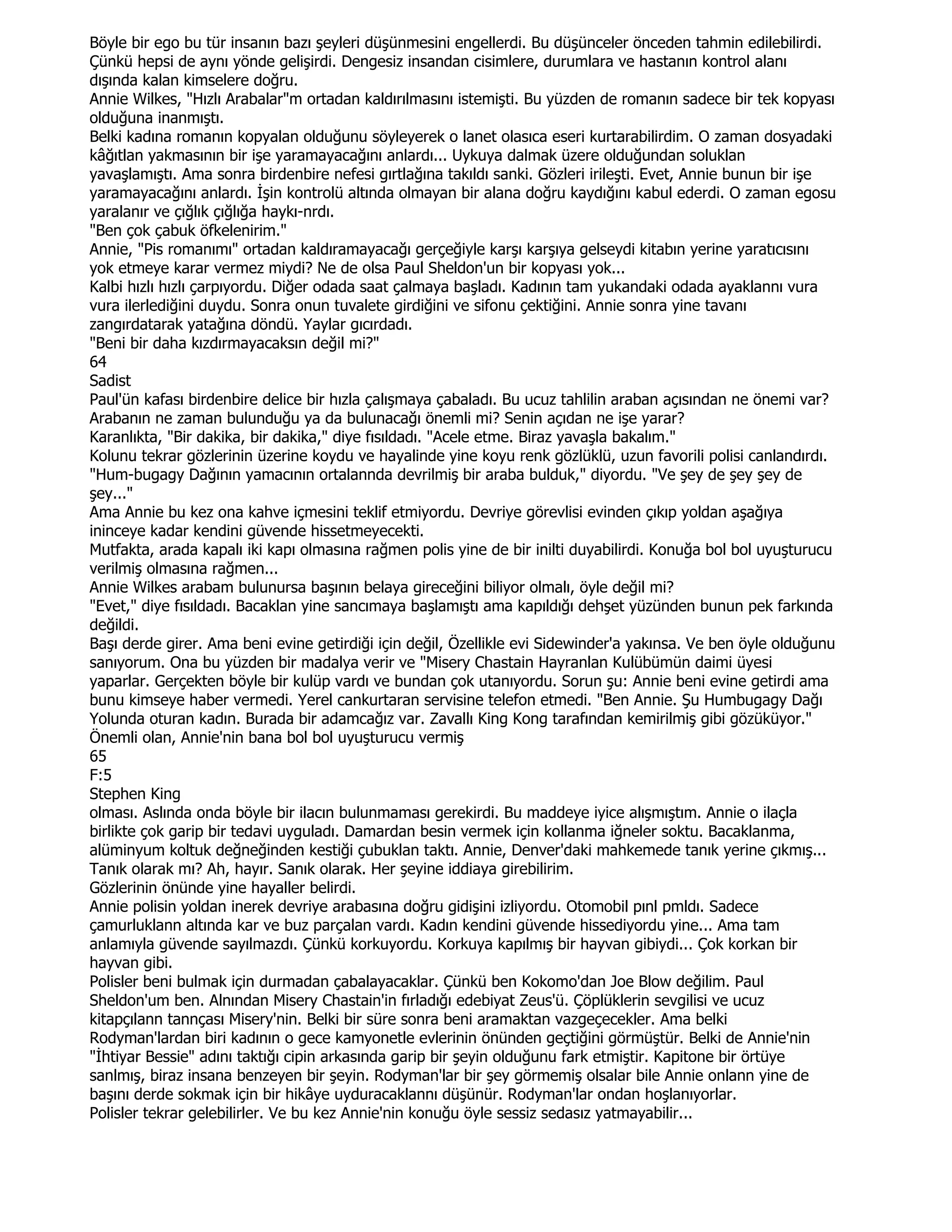 Böyle bir ego bu tür insanın bazı şeyleri düşünmesini engellerdi. Bu düşünceler önceden tahmin edilebilirdi.
Çünkü hepsi de aynı yönde gelişirdi. Dengesiz insandan cisimlere, durumlara ve hastanın kontrol alanı
dışında kalan kimselere doğru.
Annie Wilkes, "Hızlı Arabalar"m ortadan kaldırılmasını istemişti. Bu yüzden de romanın sadece bir tek kopyası
olduğuna inanmıştı.
Belki kadına romanın kopyalan olduğunu söyleyerek o lanet olasıca eseri kurtarabilirdim. O zaman dosyadaki
kâğıtlan yakmasının bir işe yaramayacağını anlardı... Uykuya dalmak üzere olduğundan soluklan
yavaşlamıştı. Ama sonra birdenbire nefesi gırtlağına takıldı sanki. Gözleri irileşti. Evet, Annie bunun bir işe
yaramayacağını anlardı. Đşin kontrolü altında olmayan bir alana doğru kaydığını kabul ederdi. O zaman egosu
yaralanır ve çığlık çığlığa haykı-nrdı.
"Ben çok çabuk öfkelenirim."
Annie, "Pis romanımı" ortadan kaldıramayacağı gerçeğiyle karşı karşıya gelseydi kitabın yerine yaratıcısını
yok etmeye karar vermez miydi? Ne de olsa Paul Sheldon'un bir kopyası yok...
Kalbi hızlı hızlı çarpıyordu. Diğer odada saat çalmaya başladı. Kadının tam yukandaki odada ayaklannı vura
vura ilerlediğini duydu. Sonra onun tuvalete girdiğini ve sifonu çektiğini. Annie sonra yine tavanı
zangırdatarak yatağına döndü. Yaylar gıcırdadı.
"Beni bir daha kızdırmayacaksın değil mi?"
64
Sadist
Paul'ün kafası birdenbire delice bir hızla çalışmaya çabaladı. Bu ucuz tahlilin araban açısından ne önemi var?
Arabanın ne zaman bulunduğu ya da bulunacağı önemli mi? Senin açıdan ne işe yarar?
Karanlıkta, "Bir dakika, bir dakika," diye fısıldadı. "Acele etme. Biraz yavaşla bakalım."
Kolunu tekrar gözlerinin üzerine koydu ve hayalinde yine koyu renk gözlüklü, uzun favorili polisi canlandırdı.
"Hum-bugagy Dağının yamacının ortalannda devrilmiş bir araba bulduk," diyordu. "Ve şey de şey şey de
şey..."
Ama Annie bu kez ona kahve içmesini teklif etmiyordu. Devriye görevlisi evinden çıkıp yoldan aşağıya
ininceye kadar kendini güvende hissetmeyecekti.
Mutfakta, arada kapalı iki kapı olmasına rağmen polis yine de bir inilti duyabilirdi. Konuğa bol bol uyuşturucu
verilmiş olmasına rağmen...
Annie Wilkes arabam bulunursa başının belaya gireceğini biliyor olmalı, öyle değil mi?
"Evet," diye fısıldadı. Bacaklan yine sancımaya başlamıştı ama kapıldığı dehşet yüzünden bunun pek farkında
değildi.
Başı derde girer. Ama beni evine getirdiği için değil, Özellikle evi Sidewinder'a yakınsa. Ve ben öyle olduğunu
sanıyorum. Ona bu yüzden bir madalya verir ve "Misery Chastain Hayranlan Kulübümün daimi üyesi
yaparlar. Gerçekten böyle bir kulüp vardı ve bundan çok utanıyordu. Sorun şu: Annie beni evine getirdi ama
bunu kimseye haber vermedi. Yerel cankurtaran servisine telefon etmedi. "Ben Annie. Şu Humbugagy Dağı
Yolunda oturan kadın. Burada bir adamcağız var. Zavallı King Kong tarafından kemirilmiş gibi gözüküyor."
Önemli olan, Annie'nin bana bol bol uyuşturucu vermiş
65
F:5
Stephen King
olması. Aslında onda böyle bir ilacın bulunmaması gerekirdi. Bu maddeye iyice alışmıştım. Annie o ilaçla
birlikte çok garip bir tedavi uyguladı. Damardan besin vermek için kollanma iğneler soktu. Bacaklanma,
alüminyum koltuk değneğinden kestiği çubuklan taktı. Annie, Denver'daki mahkemede tanık yerine çıkmış...
Tanık olarak mı? Ah, hayır. Sanık olarak. Her şeyine iddiaya girebilirim.
Gözlerinin önünde yine hayaller belirdi.
Annie polisin yoldan inerek devriye arabasına doğru gidişini izliyordu. Otomobil pınl pmldı. Sadece
çamurluklann altında kar ve buz parçalan vardı. Kadın kendini güvende hissediyordu yine... Ama tam
anlamıyla güvende sayılmazdı. Çünkü korkuyordu. Korkuya kapılmış bir hayvan gibiydi... Çok korkan bir
hayvan gibi.
Polisler beni bulmak için durmadan çabalayacaklar. Çünkü ben Kokomo'dan Joe Blow değilim. Paul
Sheldon'um ben. Alnından Misery Chastain'in fırladığı edebiyat Zeus'ü. Çöplüklerin sevgilisi ve ucuz
kitapçılann tannçası Misery'nin. Belki bir süre sonra beni aramaktan vazgeçecekler. Ama belki
Rodyman'lardan biri kadının o gece kamyonetle evlerinin önünden geçtiğini görmüştür. Belki de Annie'nin
"Đhtiyar Bessie" adını taktığı cipin arkasında garip bir şeyin olduğunu fark etmiştir. Kapitone bir örtüye
sanlmış, biraz insana benzeyen bir şeyin. Rodyman'lar bir şey görmemiş olsalar bile Annie onlann yine de
başını derde sokmak için bir hikâye uyduracaklannı düşünür. Rodyman'lar ondan hoşlanıyorlar.
Polisler tekrar gelebilirler. Ve bu kez Annie'nin konuğu öyle sessiz sedasız yatmayabilir...
 