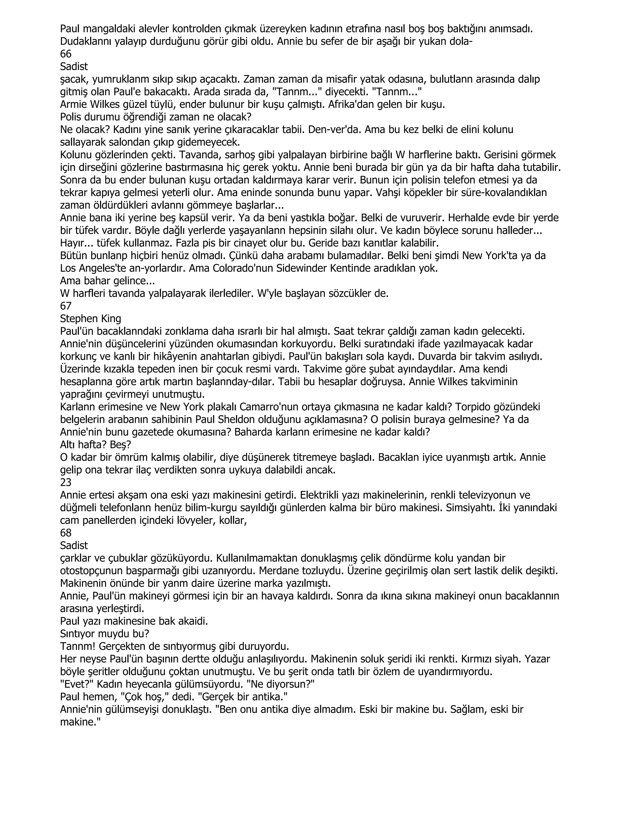 Paul mangaldaki alevler kontrolden çıkmak üzereyken kadının etrafına nasıl boş boş baktığını anımsadı.
Dudaklannı yalayıp durduğunu görür gibi oldu. Annie bu sefer de bir aşağı bir yukan dola-
66
Sadist
şacak, yumruklanm sıkıp sıkıp açacaktı. Zaman zaman da misafir yatak odasına, bulutlann arasında dalıp
gitmiş olan Paul'e bakacaktı. Arada sırada da, "Tannm..." diyecekti. "Tannm..."
Armie Wilkes güzel tüylü, ender bulunur bir kuşu çalmıştı. Afrika'dan gelen bir kuşu.
Polis durumu öğrendiği zaman ne olacak?
Ne olacak? Kadını yine sanık yerine çıkaracaklar tabii. Den-ver'da. Ama bu kez belki de elini kolunu
sallayarak salondan çıkıp gidemeyecek.
Kolunu gözlerinden çekti. Tavanda, sarhoş gibi yalpalayan birbirine bağlı W harflerine baktı. Gerisini görmek
için dirseğini gözlerine bastırmasına hiç gerek yoktu. Annie beni burada bir gün ya da bir hafta daha tutabilir.
Sonra da bu ender bulunan kuşu ortadan kaldırmaya karar verir. Bunun için polisin telefon etmesi ya da
tekrar kapıya gelmesi yeterli olur. Ama eninde sonunda bunu yapar. Vahşi köpekler bir süre-kovalandıklan
zaman öldürdükleri avlannı gömmeye başlarlar...
Annie bana iki yerine beş kapsül verir. Ya da beni yastıkla boğar. Belki de vuruverir. Herhalde evde bir yerde
bir tüfek vardır. Böyle dağlı yerlerde yaşayanlann hepsinin silahı olur. Ve kadın böylece sorunu halleder...
Hayır... tüfek kullanmaz. Fazla pis bir cinayet olur bu. Geride bazı kanıtlar kalabilir.
Bütün bunlanp hiçbiri henüz olmadı. Çünkü daha arabamı bulamadılar. Belki beni şimdi New York'ta ya da
Los Angeles'te an-yorlardır. Ama Colorado'nun Sidewinder Kentinde aradıklan yok.
Ama bahar gelince...
W harfleri tavanda yalpalayarak ilerlediler. W'yle başlayan sözcükler de.
67
Stephen King
Paul'ün bacaklanndaki zonklama daha ısrarlı bir hal almıştı. Saat tekrar çaldığı zaman kadın gelecekti.
Annie'nin düşüncelerini yüzünden okumasından korkuyordu. Belki suratındaki ifade yazılmayacak kadar
korkunç ve kanlı bir hikâyenin anahtarlan gibiydi. Paul'ün bakışları sola kaydı. Duvarda bir takvim asılıydı.
Üzerinde kızakla tepeden inen bir çocuk resmi vardı. Takvime göre şubat ayındaydılar. Ama kendi
hesaplanna göre artık martın başlannday-dılar. Tabii bu hesaplar doğruysa. Annie Wilkes takviminin
yaprağını çevirmeyi unutmuştu.
Karlann erimesine ve New York plakalı Camarro'nun ortaya çıkmasına ne kadar kaldı? Torpido gözündeki
belgelerin arabanın sahibinin Paul Sheldon olduğunu açıklamasına? O polisin buraya gelmesine? Ya da
Annie'nin bunu gazetede okumasına? Baharda karlann erimesine ne kadar kaldı?
Altı hafta? Beş?
O kadar bir ömrüm kalmış olabilir, diye düşünerek titremeye başladı. Bacaklan iyice uyanmıştı artık. Annie
gelip ona tekrar ilaç verdikten sonra uykuya dalabildi ancak.
23
Annie ertesi akşam ona eski yazı makinesini getirdi. Elektrikli yazı makinelerinin, renkli televizyonun ve
düğmeli telefonlann henüz bilim-kurgu sayıldığı günlerden kalma bir büro makinesi. Simsiyahtı. Đki yanındaki
cam panellerden içindeki lövyeler, kollar,
68
Sadist
çarklar ve çubuklar gözüküyordu. Kullanılmamaktan donuklaşmış çelik döndürme kolu yandan bir
otostopçunun başparmağı gibi uzanıyordu. Merdane tozluydu. Üzerine geçirilmiş olan sert lastik delik deşikti.
Makinenin önünde bir yanm daire üzerine marka yazılmıştı.
Annie, Paul'ün makineyi görmesi için bir an havaya kaldırdı. Sonra da ıkına sıkına makineyi onun bacaklannın
arasına yerleştirdi.
Paul yazı makinesine bak akaidi.
Sıntıyor muydu bu?
Tannm! Gerçekten de sıntıyormuş gibi duruyordu.
Her neyse Paul'ün başının dertte olduğu anlaşılıyordu. Makinenin soluk şeridi iki renkti. Kırmızı siyah. Yazar
böyle şeritler olduğunu çoktan unutmuştu. Ve bu şerit onda tatlı bir özlem de uyandırmıyordu.
"Evet?" Kadın heyecanla gülümsüyordu. "Ne diyorsun?"
Paul hemen, "Çok hoş," dedi. "Gerçek bir antika."
Annie'nin gülümseyişi donuklaştı. "Ben onu antika diye almadım. Eski bir makine bu. Sağlam, eski bir
makine."
 