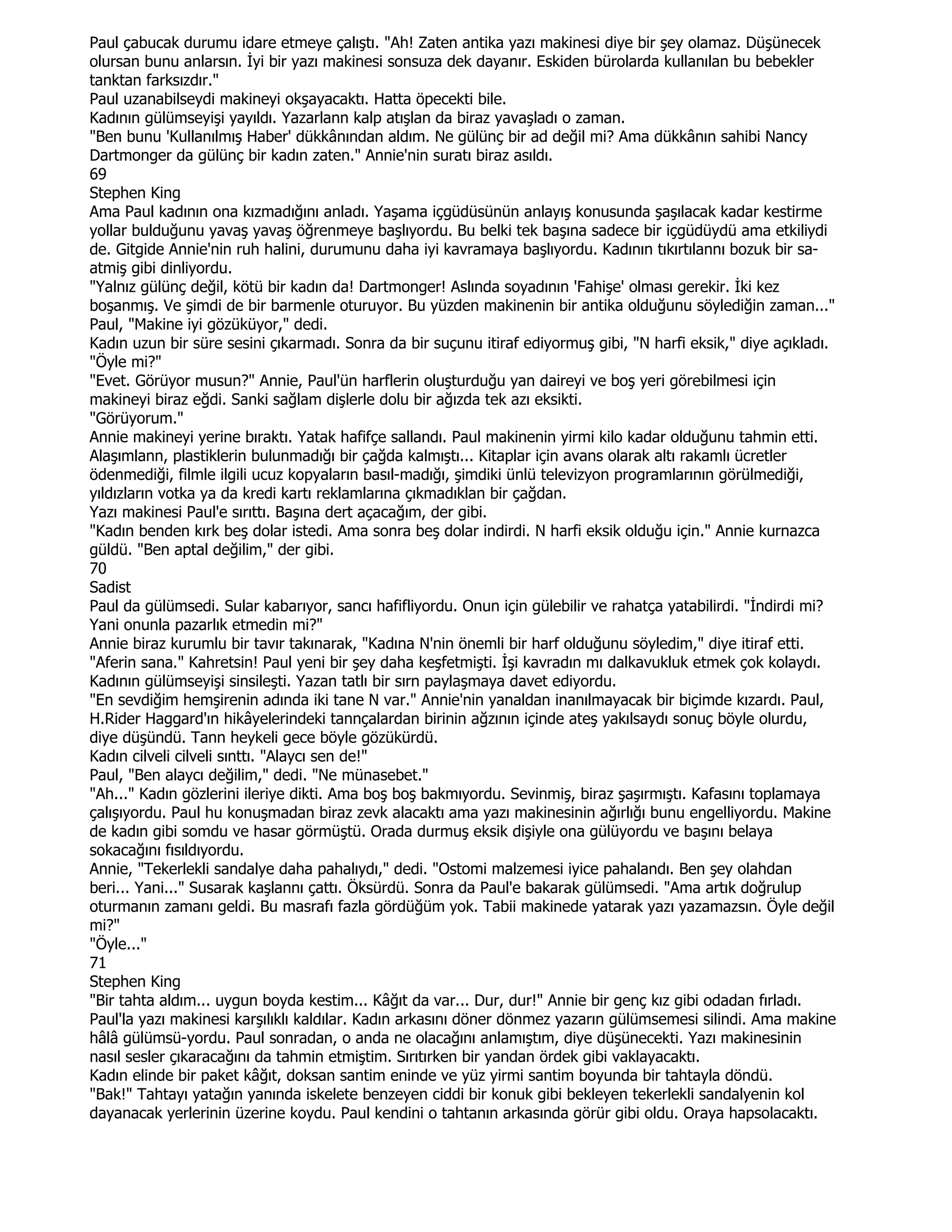 Paul çabucak durumu idare etmeye çalıştı. "Ah! Zaten antika yazı makinesi diye bir şey olamaz. Düşünecek
olursan bunu anlarsın. Đyi bir yazı makinesi sonsuza dek dayanır. Eskiden bürolarda kullanılan bu bebekler
tanktan farksızdır."
Paul uzanabilseydi makineyi okşayacaktı. Hatta öpecekti bile.
Kadının gülümseyişi yayıldı. Yazarlann kalp atışlan da biraz yavaşladı o zaman.
"Ben bunu 'Kullanılmış Haber' dükkânından aldım. Ne gülünç bir ad değil mi? Ama dükkânın sahibi Nancy
Dartmonger da gülünç bir kadın zaten." Annie'nin suratı biraz asıldı.
69
Stephen King
Ama Paul kadının ona kızmadığını anladı. Yaşama içgüdüsünün anlayış konusunda şaşılacak kadar kestirme
yollar bulduğunu yavaş yavaş öğrenmeye başlıyordu. Bu belki tek başına sadece bir içgüdüydü ama etkiliydi
de. Gitgide Annie'nin ruh halini, durumunu daha iyi kavramaya başlıyordu. Kadının tıkırtılannı bozuk bir sa-
atmiş gibi dinliyordu.
"Yalnız gülünç değil, kötü bir kadın da! Dartmonger! Aslında soyadının 'Fahişe' olması gerekir. Đki kez
boşanmış. Ve şimdi de bir barmenle oturuyor. Bu yüzden makinenin bir antika olduğunu söylediğin zaman..."
Paul, "Makine iyi gözüküyor," dedi.
Kadın uzun bir süre sesini çıkarmadı. Sonra da bir suçunu itiraf ediyormuş gibi, "N harfi eksik," diye açıkladı.
"Öyle mi?"
"Evet. Görüyor musun?" Annie, Paul'ün harflerin oluşturduğu yan daireyi ve boş yeri görebilmesi için
makineyi biraz eğdi. Sanki sağlam dişlerle dolu bir ağızda tek azı eksikti.
"Görüyorum."
Annie makineyi yerine bıraktı. Yatak hafifçe sallandı. Paul makinenin yirmi kilo kadar olduğunu tahmin etti.
Alaşımlann, plastiklerin bulunmadığı bir çağda kalmıştı... Kitaplar için avans olarak altı rakamlı ücretler
ödenmediği, filmle ilgili ucuz kopyaların basıl-madığı, şimdiki ünlü televizyon programlarının görülmediği,
yıldızların votka ya da kredi kartı reklamlarına çıkmadıklan bir çağdan.
Yazı makinesi Paul'e sırıttı. Başına dert açacağım, der gibi.
"Kadın benden kırk beş dolar istedi. Ama sonra beş dolar indirdi. N harfi eksik olduğu için." Annie kurnazca
güldü. "Ben aptal değilim," der gibi.
70
Sadist
Paul da gülümsedi. Sular kabarıyor, sancı hafifliyordu. Onun için gülebilir ve rahatça yatabilirdi. "Đndirdi mi?
Yani onunla pazarlık etmedin mi?"
Annie biraz kurumlu bir tavır takınarak, "Kadına N'nin önemli bir harf olduğunu söyledim," diye itiraf etti.
"Aferin sana." Kahretsin! Paul yeni bir şey daha keşfetmişti. Đşi kavradın mı dalkavukluk etmek çok kolaydı.
Kadının gülümseyişi sinsileşti. Yazan tatlı bir sırn paylaşmaya davet ediyordu.
"En sevdiğim hemşirenin adında iki tane N var." Annie'nin yanaldan inanılmayacak bir biçimde kızardı. Paul,
H.Rider Haggard'ın hikâyelerindeki tannçalardan birinin ağzının içinde ateş yakılsaydı sonuç böyle olurdu,
diye düşündü. Tann heykeli gece böyle gözükürdü.
Kadın cilveli cilveli sınttı. "Alaycı sen de!"
Paul, "Ben alaycı değilim," dedi. "Ne münasebet."
"Ah..." Kadın gözlerini ileriye dikti. Ama boş boş bakmıyordu. Sevinmiş, biraz şaşırmıştı. Kafasını toplamaya
çalışıyordu. Paul hu konuşmadan biraz zevk alacaktı ama yazı makinesinin ağırlığı bunu engelliyordu. Makine
de kadın gibi somdu ve hasar görmüştü. Orada durmuş eksik dişiyle ona gülüyordu ve başını belaya
sokacağını fısıldıyordu.
Annie, "Tekerlekli sandalye daha pahalıydı," dedi. "Ostomi malzemesi iyice pahalandı. Ben şey olahdan
beri... Yani..." Susarak kaşlannı çattı. Öksürdü. Sonra da Paul'e bakarak gülümsedi. "Ama artık doğrulup
oturmanın zamanı geldi. Bu masrafı fazla gördüğüm yok. Tabii makinede yatarak yazı yazamazsın. Öyle değil
mi?"
"Öyle..."
71
Stephen King
"Bir tahta aldım... uygun boyda kestim... Kâğıt da var... Dur, dur!" Annie bir genç kız gibi odadan fırladı.
Paul'la yazı makinesi karşılıklı kaldılar. Kadın arkasını döner dönmez yazarın gülümsemesi silindi. Ama makine
hâlâ gülümsü-yordu. Paul sonradan, o anda ne olacağını anlamıştım, diye düşünecekti. Yazı makinesinin
nasıl sesler çıkaracağını da tahmin etmiştim. Sırıtırken bir yandan ördek gibi vaklayacaktı.
Kadın elinde bir paket kâğıt, doksan santim eninde ve yüz yirmi santim boyunda bir tahtayla döndü.
"Bak!" Tahtayı yatağın yanında iskelete benzeyen ciddi bir konuk gibi bekleyen tekerlekli sandalyenin kol
dayanacak yerlerinin üzerine koydu. Paul kendini o tahtanın arkasında görür gibi oldu. Oraya hapsolacaktı.
 
