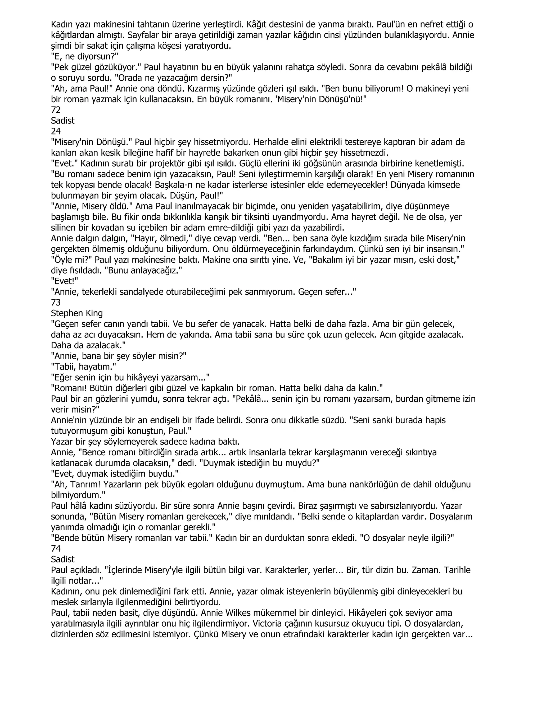 Kadın yazı makinesini tahtanın üzerine yerleştirdi. Kâğıt destesini de yanma bıraktı. Paul'ün en nefret ettiği o
kâğıtlardan almıştı. Sayfalar bir araya getirildiği zaman yazılar kâğıdın cinsi yüzünden bulanıklaşıyordu. Annie
şimdi bir sakat için çalışma köşesi yaratıyordu.
"E, ne diyorsun?"
"Pek güzel gözüküyor." Paul hayatının bu en büyük yalanını rahatça söyledi. Sonra da cevabını pekâlâ bildiği
o soruyu sordu. "Orada ne yazacağım dersin?"
"Ah, ama Paul!" Annie ona döndü. Kızarmış yüzünde gözleri ışıl ısıldı. "Ben bunu biliyorum! O makineyi yeni
bir roman yazmak için kullanacaksın. En büyük romanını. 'Misery'nin Dönüşü'nü!"
72
Sadist
24
"Misery'nin Dönüşü." Paul hiçbir şey hissetmiyordu. Herhalde elini elektrikli testereye kaptıran bir adam da
kanlan akan kesik bileğine hafif bir hayretle bakarken onun gibi hiçbir şey hissetmezdi.
"Evet." Kadının suratı bir projektör gibi ışıl ısıldı. Güçlü ellerini iki göğsünün arasında birbirine kenetlemişti.
"Bu romanı sadece benim için yazacaksın, Paul! Seni iyileştirmemin karşılığı olarak! En yeni Misery romanının
tek kopyası bende olacak! Başkala-n ne kadar isterlerse istesinler elde edemeyecekler! Dünyada kimsede
bulunmayan bir şeyim olacak. Düşün, Paul!"
"Annie, Misery öldü." Ama Paul inanılmayacak bir biçimde, onu yeniden yaşatabilirim, diye düşünmeye
başlamıştı bile. Bu fikir onda bıkkınlıkla kanşık bir tiksinti uyandmyordu. Ama hayret değil. Ne de olsa, yer
silinen bir kovadan su içebilen bir adam emre-dildiği gibi yazı da yazabilirdi.
Annie dalgın dalgın, "Hayır, ölmedi," diye cevap verdi. "Ben... ben sana öyle kızdığım sırada bile Misery'nin
gerçekten ölmemiş olduğunu biliyordum. Onu öldürmeyeceğinin farkındaydım. Çünkü sen iyi bir insansın."
"Öyle mi?" Paul yazı makinesine baktı. Makine ona sırıttı yine. Ve, "Bakalım iyi bir yazar mısın, eski dost,"
diye fısıldadı. "Bunu anlayacağız."
"Evet!"
"Annie, tekerlekli sandalyede oturabileceğimi pek sanmıyorum. Geçen sefer..."
73
Stephen King
"Geçen sefer canın yandı tabii. Ve bu sefer de yanacak. Hatta belki de daha fazla. Ama bir gün gelecek,
daha az acı duyacaksın. Hem de yakında. Ama tabii sana bu süre çok uzun gelecek. Acın gitgide azalacak.
Daha da azalacak."
"Annie, bana bir şey söyler misin?"
"Tabii, hayatım."
"Eğer senin için bu hikâyeyi yazarsam..."
"Romanı! Bütün diğerleri gibi güzel ve kapkalın bir roman. Hatta belki daha da kalın."
Paul bir an gözlerini yumdu, sonra tekrar açtı. "Pekâlâ... senin için bu romanı yazarsam, burdan gitmeme izin
verir misin?"
Annie'nin yüzünde bir an endişeli bir ifade belirdi. Sonra onu dikkatle süzdü. "Seni sanki burada hapis
tutuyormuşum gibi konuştun, Paul."
Yazar bir şey söylemeyerek sadece kadına baktı.
Annie, "Bence romanı bitirdiğin sırada artık... artık insanlarla tekrar karşılaşmanın vereceği sıkıntıya
katlanacak durumda olacaksın," dedi. "Duymak istediğin bu muydu?"
"Evet, duymak istediğim buydu."
"Ah, Tanrım! Yazarların pek büyük egoları olduğunu duymuştum. Ama buna nankörlüğün de dahil olduğunu
bilmiyordum."
Paul hâlâ kadını süzüyordu. Bir süre sonra Annie başını çevirdi. Biraz şaşırmıştı ve sabırsızlanıyordu. Yazar
sonunda, "Bütün Misery romanları gerekecek," diye mırıldandı. "Belki sende o kitaplardan vardır. Dosyalarım
yanımda olmadığı için o romanlar gerekli."
"Bende bütün Misery romanları var tabii." Kadın bir an durduktan sonra ekledi. "O dosyalar neyle ilgili?"
74
Sadist
Paul açıkladı. "Đçlerinde Misery'yle ilgili bütün bilgi var. Karakterler, yerler... Bir, tür dizin bu. Zaman. Tarihle
ilgili notlar..."
Kadının, onu pek dinlemediğini fark etti. Annie, yazar olmak isteyenlerin büyülenmiş gibi dinleyecekleri bu
meslek sırlarıyla ilgilenmediğini belirtiyordu.
Paul, tabii neden basit, diye düşündü. Annie Wilkes mükemmel bir dinleyici. Hikâyeleri çok seviyor ama
yaratılmasıyla ilgili ayrıntılar onu hiç ilgilendirmiyor. Victoria çağının kusursuz okuyucu tipi. O dosyalardan,
dizinlerden söz edilmesini istemiyor. Çünkü Misery ve onun etrafındaki karakterler kadın için gerçekten var...
 