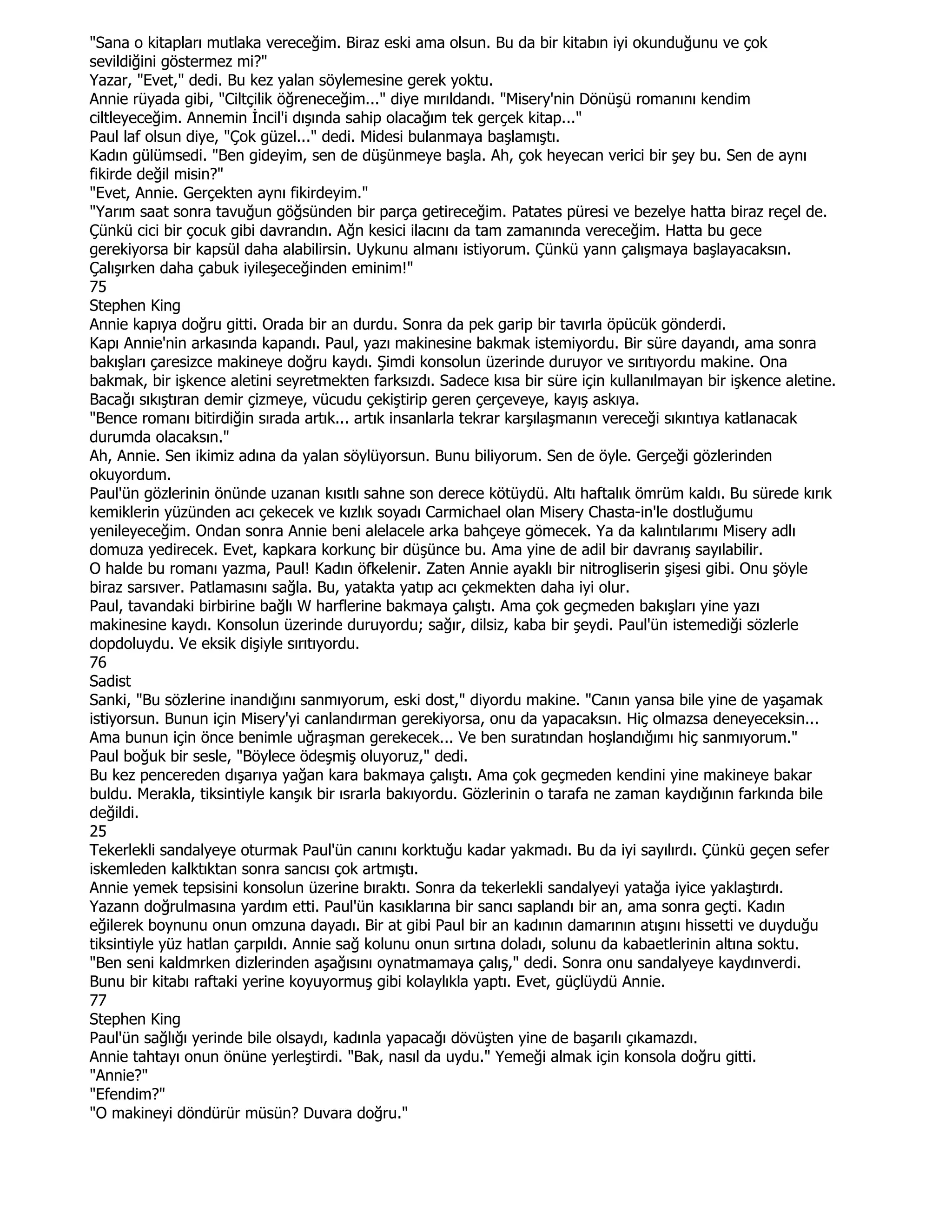 "Sana o kitapları mutlaka vereceğim. Biraz eski ama olsun. Bu da bir kitabın iyi okunduğunu ve çok
sevildiğini göstermez mi?"
Yazar, "Evet," dedi. Bu kez yalan söylemesine gerek yoktu.
Annie rüyada gibi, "Ciltçilik öğreneceğim..." diye mırıldandı. "Misery'nin Dönüşü romanını kendim
ciltleyeceğim. Annemin Đncil'i dışında sahip olacağım tek gerçek kitap..."
Paul laf olsun diye, "Çok güzel..." dedi. Midesi bulanmaya başlamıştı.
Kadın gülümsedi. "Ben gideyim, sen de düşünmeye başla. Ah, çok heyecan verici bir şey bu. Sen de aynı
fikirde değil misin?"
"Evet, Annie. Gerçekten aynı fikirdeyim."
"Yarım saat sonra tavuğun göğsünden bir parça getireceğim. Patates püresi ve bezelye hatta biraz reçel de.
Çünkü cici bir çocuk gibi davrandın. Ağn kesici ilacını da tam zamanında vereceğim. Hatta bu gece
gerekiyorsa bir kapsül daha alabilirsin. Uykunu almanı istiyorum. Çünkü yann çalışmaya başlayacaksın.
Çalışırken daha çabuk iyileşeceğinden eminim!"
75
Stephen King
Annie kapıya doğru gitti. Orada bir an durdu. Sonra da pek garip bir tavırla öpücük gönderdi.
Kapı Annie'nin arkasında kapandı. Paul, yazı makinesine bakmak istemiyordu. Bir süre dayandı, ama sonra
bakışları çaresizce makineye doğru kaydı. Şimdi konsolun üzerinde duruyor ve sırıtıyordu makine. Ona
bakmak, bir işkence aletini seyretmekten farksızdı. Sadece kısa bir süre için kullanılmayan bir işkence aletine.
Bacağı sıkıştıran demir çizmeye, vücudu çekiştirip geren çerçeveye, kayış askıya.
"Bence romanı bitirdiğin sırada artık... artık insanlarla tekrar karşılaşmanın vereceği sıkıntıya katlanacak
durumda olacaksın."
Ah, Annie. Sen ikimiz adına da yalan söylüyorsun. Bunu biliyorum. Sen de öyle. Gerçeği gözlerinden
okuyordum.
Paul'ün gözlerinin önünde uzanan kısıtlı sahne son derece kötüydü. Altı haftalık ömrüm kaldı. Bu sürede kırık
kemiklerin yüzünden acı çekecek ve kızlık soyadı Carmichael olan Misery Chasta-in'le dostluğumu
yenileyeceğim. Ondan sonra Annie beni alelacele arka bahçeye gömecek. Ya da kalıntılarımı Misery adlı
domuza yedirecek. Evet, kapkara korkunç bir düşünce bu. Ama yine de adil bir davranış sayılabilir.
O halde bu romanı yazma, Paul! Kadın öfkelenir. Zaten Annie ayaklı bir nitrogliserin şişesi gibi. Onu şöyle
biraz sarsıver. Patlamasını sağla. Bu, yatakta yatıp acı çekmekten daha iyi olur.
Paul, tavandaki birbirine bağlı W harflerine bakmaya çalıştı. Ama çok geçmeden bakışları yine yazı
makinesine kaydı. Konsolun üzerinde duruyordu; sağır, dilsiz, kaba bir şeydi. Paul'ün istemediği sözlerle
dopdoluydu. Ve eksik dişiyle sırıtıyordu.
76
Sadist
Sanki, "Bu sözlerine inandığını sanmıyorum, eski dost," diyordu makine. "Canın yansa bile yine de yaşamak
istiyorsun. Bunun için Misery'yi canlandırman gerekiyorsa, onu da yapacaksın. Hiç olmazsa deneyeceksin...
Ama bunun için önce benimle uğraşman gerekecek... Ve ben suratından hoşlandığımı hiç sanmıyorum."
Paul boğuk bir sesle, "Böylece ödeşmiş oluyoruz," dedi.
Bu kez pencereden dışarıya yağan kara bakmaya çalıştı. Ama çok geçmeden kendini yine makineye bakar
buldu. Merakla, tiksintiyle kanşık bir ısrarla bakıyordu. Gözlerinin o tarafa ne zaman kaydığının farkında bile
değildi.
25
Tekerlekli sandalyeye oturmak Paul'ün canını korktuğu kadar yakmadı. Bu da iyi sayılırdı. Çünkü geçen sefer
iskemleden kalktıktan sonra sancısı çok artmıştı.
Annie yemek tepsisini konsolun üzerine bıraktı. Sonra da tekerlekli sandalyeyi yatağa iyice yaklaştırdı.
Yazann doğrulmasına yardım etti. Paul'ün kasıklarına bir sancı saplandı bir an, ama sonra geçti. Kadın
eğilerek boynunu onun omzuna dayadı. Bir at gibi Paul bir an kadının damarının atışını hissetti ve duyduğu
tiksintiyle yüz hatlan çarpıldı. Annie sağ kolunu onun sırtına doladı, solunu da kabaetlerinin altına soktu.
"Ben seni kaldmrken dizlerinden aşağısını oynatmamaya çalış," dedi. Sonra onu sandalyeye kaydınverdi.
Bunu bir kitabı raftaki yerine koyuyormuş gibi kolaylıkla yaptı. Evet, güçlüydü Annie.
77
Stephen King
Paul'ün sağlığı yerinde bile olsaydı, kadınla yapacağı dövüşten yine de başarılı çıkamazdı.
Annie tahtayı onun önüne yerleştirdi. "Bak, nasıl da uydu." Yemeği almak için konsola doğru gitti.
"Annie?"
"Efendim?"
"O makineyi döndürür müsün? Duvara doğru."
 