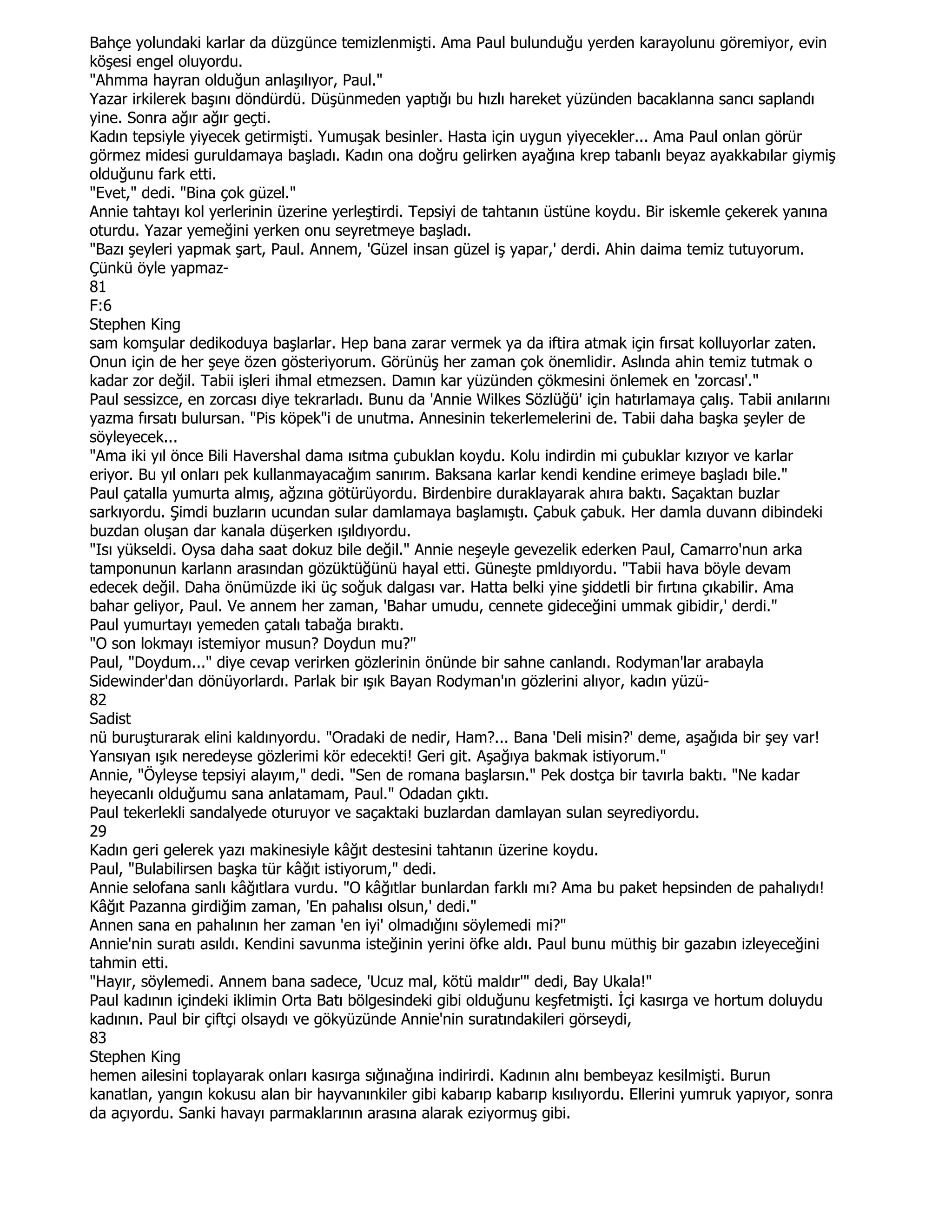 Bahçe yolundaki karlar da düzgünce temizlenmişti. Ama Paul bulunduğu yerden karayolunu göremiyor, evin
köşesi engel oluyordu.
"Ahmma hayran olduğun anlaşılıyor, Paul."
Yazar irkilerek başını döndürdü. Düşünmeden yaptığı bu hızlı hareket yüzünden bacaklanna sancı saplandı
yine. Sonra ağır ağır geçti.
Kadın tepsiyle yiyecek getirmişti. Yumuşak besinler. Hasta için uygun yiyecekler... Ama Paul onlan görür
görmez midesi guruldamaya başladı. Kadın ona doğru gelirken ayağına krep tabanlı beyaz ayakkabılar giymiş
olduğunu fark etti.
"Evet," dedi. "Bina çok güzel."
Annie tahtayı kol yerlerinin üzerine yerleştirdi. Tepsiyi de tahtanın üstüne koydu. Bir iskemle çekerek yanına
oturdu. Yazar yemeğini yerken onu seyretmeye başladı.
"Bazı şeyleri yapmak şart, Paul. Annem, 'Güzel insan güzel iş yapar,' derdi. Ahin daima temiz tutuyorum.
Çünkü öyle yapmaz-
81
F:6
Stephen King
sam komşular dedikoduya başlarlar. Hep bana zarar vermek ya da iftira atmak için fırsat kolluyorlar zaten.
Onun için de her şeye özen gösteriyorum. Görünüş her zaman çok önemlidir. Aslında ahin temiz tutmak o
kadar zor değil. Tabii işleri ihmal etmezsen. Damın kar yüzünden çökmesini önlemek en 'zorcası'."
Paul sessizce, en zorcası diye tekrarladı. Bunu da 'Annie Wilkes Sözlüğü' için hatırlamaya çalış. Tabii anılarını
yazma fırsatı bulursan. "Pis köpek"i de unutma. Annesinin tekerlemelerini de. Tabii daha başka şeyler de
söyleyecek...
"Ama iki yıl önce Bili Havershal dama ısıtma çubuklan koydu. Kolu indirdin mi çubuklar kızıyor ve karlar
eriyor. Bu yıl onları pek kullanmayacağım sanırım. Baksana karlar kendi kendine erimeye başladı bile."
Paul çatalla yumurta almış, ağzına götürüyordu. Birdenbire duraklayarak ahıra baktı. Saçaktan buzlar
sarkıyordu. Şimdi buzların ucundan sular damlamaya başlamıştı. Çabuk çabuk. Her damla duvann dibindeki
buzdan oluşan dar kanala düşerken ışıldıyordu.
"Isı yükseldi. Oysa daha saat dokuz bile değil." Annie neşeyle gevezelik ederken Paul, Camarro'nun arka
tamponunun karlann arasından gözüktüğünü hayal etti. Güneşte pmldıyordu. "Tabii hava böyle devam
edecek değil. Daha önümüzde iki üç soğuk dalgası var. Hatta belki yine şiddetli bir fırtına çıkabilir. Ama
bahar geliyor, Paul. Ve annem her zaman, 'Bahar umudu, cennete gideceğini ummak gibidir,' derdi."
Paul yumurtayı yemeden çatalı tabağa bıraktı.
"O son lokmayı istemiyor musun? Doydun mu?"
Paul, "Doydum..." diye cevap verirken gözlerinin önünde bir sahne canlandı. Rodyman'lar arabayla
Sidewinder'dan dönüyorlardı. Parlak bir ışık Bayan Rodyman'ın gözlerini alıyor, kadın yüzü-
82
Sadist
nü buruşturarak elini kaldınyordu. "Oradaki de nedir, Ham?... Bana 'Deli misin?' deme, aşağıda bir şey var!
Yansıyan ışık neredeyse gözlerimi kör edecekti! Geri git. Aşağıya bakmak istiyorum."
Annie, "Öyleyse tepsiyi alayım," dedi. "Sen de romana başlarsın." Pek dostça bir tavırla baktı. "Ne kadar
heyecanlı olduğumu sana anlatamam, Paul." Odadan çıktı.
Paul tekerlekli sandalyede oturuyor ve saçaktaki buzlardan damlayan sulan seyrediyordu.
29
Kadın geri gelerek yazı makinesiyle kâğıt destesini tahtanın üzerine koydu.
Paul, "Bulabilirsen başka tür kâğıt istiyorum," dedi.
Annie selofana sanlı kâğıtlara vurdu. "O kâğıtlar bunlardan farklı mı? Ama bu paket hepsinden de pahalıydı!
Kâğıt Pazanna girdiğim zaman, 'En pahalısı olsun,' dedi."
Annen sana en pahalının her zaman 'en iyi' olmadığını söylemedi mi?"
Annie'nin suratı asıldı. Kendini savunma isteğinin yerini öfke aldı. Paul bunu müthiş bir gazabın izleyeceğini
tahmin etti.
"Hayır, söylemedi. Annem bana sadece, 'Ucuz mal, kötü maldır'" dedi, Bay Ukala!"
Paul kadının içindeki iklimin Orta Batı bölgesindeki gibi olduğunu keşfetmişti. Đçi kasırga ve hortum doluydu
kadının. Paul bir çiftçi olsaydı ve gökyüzünde Annie'nin suratındakileri görseydi,
83
Stephen King
hemen ailesini toplayarak onları kasırga sığınağına indirirdi. Kadının alnı bembeyaz kesilmişti. Burun
kanatlan, yangın kokusu alan bir hayvanınkiler gibi kabarıp kabarıp kısılıyordu. Ellerini yumruk yapıyor, sonra
da açıyordu. Sanki havayı parmaklarının arasına alarak eziyormuş gibi.
 