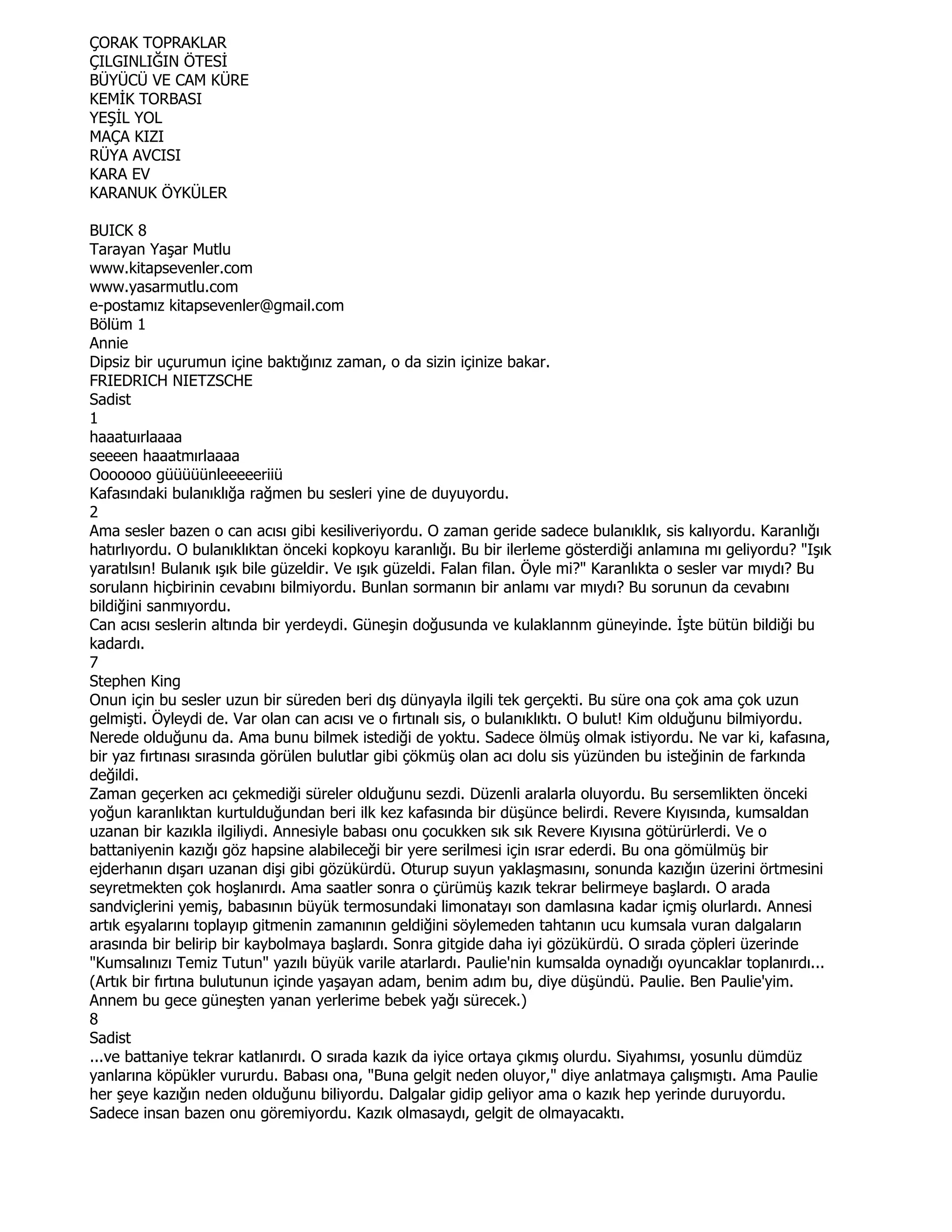 ÇORAK TOPRAKLAR
ÇILGINLIĞIN ÖTESĐ
BÜYÜCÜ VE CAM KÜRE
KEMĐK TORBASI
YEŞĐL YOL
MAÇA KIZI
RÜYA AVCISI
KARA EV
KARANUK ÖYKÜLER

BUICK 8
Tarayan Yaşar Mutlu
www.kitapsevenler.com
www.yasarmutlu.com
e-postamız kitapsevenler@gmail.com
Bölüm 1
Annie
Dipsiz bir uçurumun içine baktığınız zaman, o da sizin içinize bakar.
FRIEDRICH NIETZSCHE
Sadist
1
haaatuırlaaaa
seeeen haaatmırlaaaa
Ooooooo güüüüünleeeeeriiü
Kafasındaki bulanıklığa rağmen bu sesleri yine de duyuyordu.
2
Ama sesler bazen o can acısı gibi kesiliveriyordu. O zaman geride sadece bulanıklık, sis kalıyordu. Karanlığı
hatırlıyordu. O bulanıklıktan önceki kopkoyu karanlığı. Bu bir ilerleme gösterdiği anlamına mı geliyordu? "Işık
yaratılsın! Bulanık ışık bile güzeldir. Ve ışık güzeldi. Falan filan. Öyle mi?" Karanlıkta o sesler var mıydı? Bu
sorulann hiçbirinin cevabını bilmiyordu. Bunlan sormanın bir anlamı var mıydı? Bu sorunun da cevabını
bildiğini sanmıyordu.
Can acısı seslerin altında bir yerdeydi. Güneşin doğusunda ve kulaklannm güneyinde. Đşte bütün bildiği bu
kadardı.
7
Stephen King
Onun için bu sesler uzun bir süreden beri dış dünyayla ilgili tek gerçekti. Bu süre ona çok ama çok uzun
gelmişti. Öyleydi de. Var olan can acısı ve o fırtınalı sis, o bulanıklıktı. O bulut! Kim olduğunu bilmiyordu.
Nerede olduğunu da. Ama bunu bilmek istediği de yoktu. Sadece ölmüş olmak istiyordu. Ne var ki, kafasına,
bir yaz fırtınası sırasında görülen bulutlar gibi çökmüş olan acı dolu sis yüzünden bu isteğinin de farkında
değildi.
Zaman geçerken acı çekmediği süreler olduğunu sezdi. Düzenli aralarla oluyordu. Bu sersemlikten önceki
yoğun karanlıktan kurtulduğundan beri ilk kez kafasında bir düşünce belirdi. Revere Kıyısında, kumsaldan
uzanan bir kazıkla ilgiliydi. Annesiyle babası onu çocukken sık sık Revere Kıyısına götürürlerdi. Ve o
battaniyenin kazığı göz hapsine alabileceği bir yere serilmesi için ısrar ederdi. Bu ona gömülmüş bir
ejderhanın dışarı uzanan dişi gibi gözükürdü. Oturup suyun yaklaşmasını, sonunda kazığın üzerini örtmesini
seyretmekten çok hoşlanırdı. Ama saatler sonra o çürümüş kazık tekrar belirmeye başlardı. O arada
sandviçlerini yemiş, babasının büyük termosundaki limonatayı son damlasına kadar içmiş olurlardı. Annesi
artık eşyalarını toplayıp gitmenin zamanının geldiğini söylemeden tahtanın ucu kumsala vuran dalgaların
arasında bir belirip bir kaybolmaya başlardı. Sonra gitgide daha iyi gözükürdü. O sırada çöpleri üzerinde
"Kumsalınızı Temiz Tutun" yazılı büyük varile atarlardı. Paulie'nin kumsalda oynadığı oyuncaklar toplanırdı...
(Artık bir fırtına bulutunun içinde yaşayan adam, benim adım bu, diye düşündü. Paulie. Ben Paulie'yim.
Annem bu gece güneşten yanan yerlerime bebek yağı sürecek.)
8
Sadist
...ve battaniye tekrar katlanırdı. O sırada kazık da iyice ortaya çıkmış olurdu. Siyahımsı, yosunlu dümdüz
yanlarına köpükler vururdu. Babası ona, "Buna gelgit neden oluyor," diye anlatmaya çalışmıştı. Ama Paulie
her şeye kazığın neden olduğunu biliyordu. Dalgalar gidip geliyor ama o kazık hep yerinde duruyordu.
Sadece insan bazen onu göremiyordu. Kazık olmasaydı, gelgit de olmayacaktı.
 