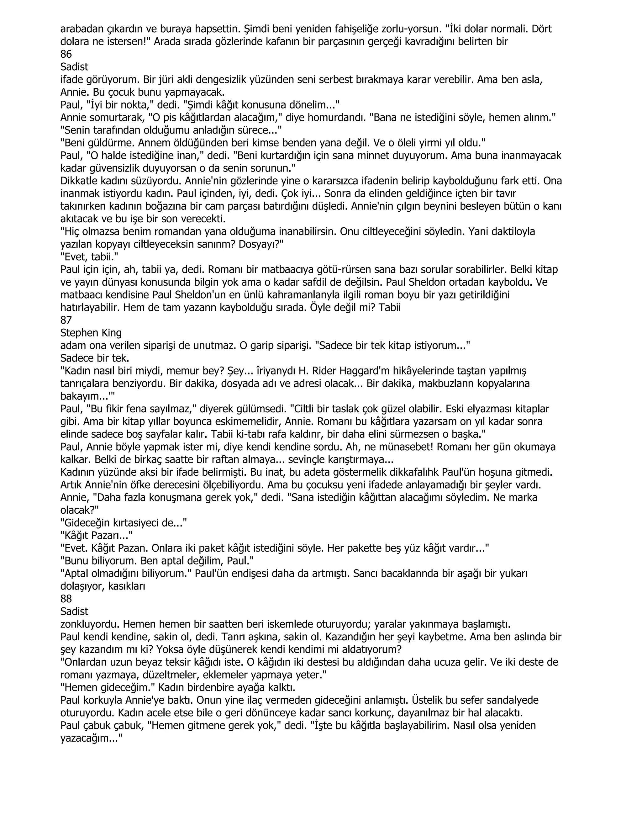 arabadan çıkardın ve buraya hapsettin. Şimdi beni yeniden fahişeliğe zorlu-yorsun. "Đki dolar normali. Dört
dolara ne istersen!" Arada sırada gözlerinde kafanın bir parçasının gerçeği kavradığını belirten bir
86
Sadist
ifade görüyorum. Bir jüri akli dengesizlik yüzünden seni serbest bırakmaya karar verebilir. Ama ben asla,
Annie. Bu çocuk bunu yapmayacak.
Paul, "Đyi bir nokta," dedi. "Şimdi kâğıt konusuna dönelim..."
Annie somurtarak, "O pis kâğıtlardan alacağım," diye homurdandı. "Bana ne istediğini söyle, hemen alınm."
"Senin tarafından olduğumu anladığın sürece..."
"Beni güldürme. Annem öldüğünden beri kimse benden yana değil. Ve o öleli yirmi yıl oldu."
Paul, "O halde istediğine inan," dedi. "Beni kurtardığın için sana minnet duyuyorum. Ama buna inanmayacak
kadar güvensizlik duyuyorsan o da senin sorunun."
Dikkatle kadını süzüyordu. Annie'nin gözlerinde yine o kararsızca ifadenin belirip kaybolduğunu fark etti. Ona
inanmak istiyordu kadın. Paul içinden, iyi, dedi. Çok iyi... Sonra da elinden geldiğince içten bir tavır
takınırken kadının boğazına bir cam parçası batırdığını düşledi. Annie'nin çılgın beynini besleyen bütün o kanı
akıtacak ve bu işe bir son verecekti.
"Hiç olmazsa benim romandan yana olduğuma inanabilirsin. Onu ciltleyeceğini söyledin. Yani daktiloyla
yazılan kopyayı ciltleyeceksin sanınm? Dosyayı?"
"Evet, tabii."
Paul için için, ah, tabii ya, dedi. Romanı bir matbaacıya götü-rürsen sana bazı sorular sorabilirler. Belki kitap
ve yayın dünyası konusunda bilgin yok ama o kadar safdil de değilsin. Paul Sheldon ortadan kayboldu. Ve
matbaacı kendisine Paul Sheldon'un en ünlü kahramanlanyla ilgili roman boyu bir yazı getirildiğini
hatırlayabilir. Hem de tam yazann kaybolduğu sırada. Öyle değil mi? Tabii
87
Stephen King
adam ona verilen siparişi de unutmaz. O garip siparişi. "Sadece bir tek kitap istiyorum..."
Sadece bir tek.
"Kadın nasıl biri miydi, memur bey? Şey... îriyanydı H. Rider Haggard'm hikâyelerinde taştan yapılmış
tanrıçalara benziyordu. Bir dakika, dosyada adı ve adresi olacak... Bir dakika, makbuzlann kopyalarına
bakayım...'"
Paul, "Bu fikir fena sayılmaz," diyerek gülümsedi. "Ciltli bir taslak çok güzel olabilir. Eski elyazması kitaplar
gibi. Ama bir kitap yıllar boyunca eskimemelidir, Annie. Romanı bu kâğıtlara yazarsam on yıl kadar sonra
elinde sadece boş sayfalar kalır. Tabii ki-tabı rafa kaldınr, bir daha elini sürmezsen o başka."
Paul, Annie böyle yapmak ister mi, diye kendi kendine sordu. Ah, ne münasebet! Romanı her gün okumaya
kalkar. Belki de birkaç saatte bir raftan almaya... sevinçle karıştırmaya...
Kadının yüzünde aksi bir ifade belirmişti. Bu inat, bu adeta göstermelik dikkafalıhk Paul'ün hoşuna gitmedi.
Artık Annie'nin öfke derecesini ölçebiliyordu. Ama bu çocuksu yeni ifadede anlayamadığı bir şeyler vardı.
Annie, "Daha fazla konuşmana gerek yok," dedi. "Sana istediğin kâğıttan alacağımı söyledim. Ne marka
olacak?"
"Gideceğin kırtasiyeci de..."
"Kâğıt Pazarı..."
"Evet. Kâğıt Pazan. Onlara iki paket kâğıt istediğini söyle. Her pakette beş yüz kâğıt vardır..."
"Bunu biliyorum. Ben aptal değilim, Paul."
"Aptal olmadığını biliyorum." Paul'ün endişesi daha da artmıştı. Sancı bacaklannda bir aşağı bir yukarı
dolaşıyor, kasıkları
88
Sadist
zonkluyordu. Hemen hemen bir saatten beri iskemlede oturuyordu; yaralar yakınmaya başlamıştı.
Paul kendi kendine, sakin ol, dedi. Tanrı aşkına, sakin ol. Kazandığın her şeyi kaybetme. Ama ben aslında bir
şey kazandım mı ki? Yoksa öyle düşünerek kendi kendimi mi aldatıyorum?
"Onlardan uzun beyaz teksir kâğıdı iste. O kâğıdın iki destesi bu aldığından daha ucuza gelir. Ve iki deste de
romanı yazmaya, düzeltmeler, eklemeler yapmaya yeter."
"Hemen gideceğim." Kadın birdenbire ayağa kalktı.
Paul korkuyla Annie'ye baktı. Onun yine ilaç vermeden gideceğini anlamıştı. Üstelik bu sefer sandalyede
oturuyordu. Kadın acele etse bile o geri dönünceye kadar sancı korkunç, dayanılmaz bir hal alacaktı.
Paul çabuk çabuk, "Hemen gitmene gerek yok," dedi. "Đşte bu kâğıtla başlayabilirim. Nasıl olsa yeniden
yazacağım..."
 