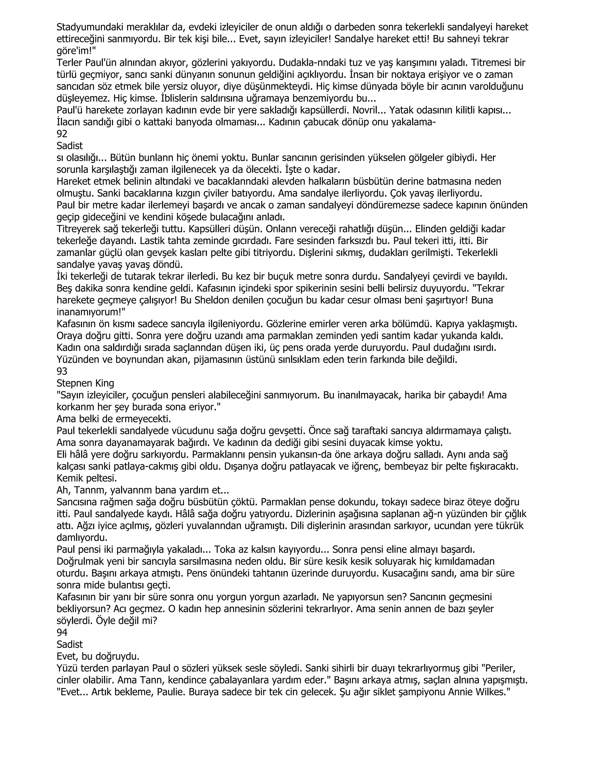 Stadyumundaki meraklılar da, evdeki izleyiciler de onun aldığı o darbeden sonra tekerlekli sandalyeyi hareket
ettireceğini sanmıyordu. Bir tek kişi bile... Evet, sayın izleyiciler! Sandalye hareket etti! Bu sahneyi tekrar
göre'im!"
Terler Paul'ün alnından akıyor, gözlerini yakıyordu. Dudakla-nndaki tuz ve yaş karışımını yaladı. Titremesi bir
türlü geçmiyor, sancı sanki dünyanın sonunun geldiğini açıklıyordu. Đnsan bir noktaya erişiyor ve o zaman
sancıdan söz etmek bile yersiz oluyor, diye düşünmekteydi. Hiç kimse dünyada böyle bir acının varolduğunu
düşleyemez. Hiç kimse. Đblislerin saldırısına uğramaya benzemiyordu bu...
Paul'ü harekete zorlayan kadının evde bir yere sakladığı kapsüllerdi. Novril... Yatak odasının kilitli kapısı...
Đlacın sandığı gibi o kattaki banyoda olmaması... Kadının çabucak dönüp onu yakalama-
92
Sadist
sı olasılığı... Bütün bunlann hiç önemi yoktu. Bunlar sancının gerisinden yükselen gölgeler gibiydi. Her
sorunla karşılaştığı zaman ilgilenecek ya da ölecekti. Đşte o kadar.
Hareket etmek belinin altındaki ve bacaklanndaki alevden halkaların büsbütün derine batmasına neden
olmuştu. Sanki bacaklarına kızgın çiviler batıyordu. Ama sandalye ilerliyordu. Çok yavaş ilerliyordu.
Paul bir metre kadar ilerlemeyi başardı ve ancak o zaman sandalyeyi döndüremezse sadece kapının önünden
geçip gideceğini ve kendini köşede bulacağını anladı.
Titreyerek sağ tekerleği tuttu. Kapsülleri düşün. Onlann vereceği rahatlığı düşün... Elinden geldiği kadar
tekerleğe dayandı. Lastik tahta zeminde gıcırdadı. Fare sesinden farksızdı bu. Paul tekeri itti, itti. Bir
zamanlar güçlü olan gevşek kasları pelte gibi titriyordu. Dişlerini sıkmış, dudakları gerilmişti. Tekerlekli
sandalye yavaş yavaş döndü.
Đki tekerleği de tutarak tekrar ilerledi. Bu kez bir buçuk metre sonra durdu. Sandalyeyi çevirdi ve bayıldı.
Beş dakika sonra kendine geldi. Kafasının içindeki spor spikerinin sesini belli belirsiz duyuyordu. "Tekrar
harekete geçmeye çalışıyor! Bu Sheldon denilen çocuğun bu kadar cesur olması beni şaşırtıyor! Buna
inanamıyorum!"
Kafasının ön kısmı sadece sancıyla ilgileniyordu. Gözlerine emirler veren arka bölümdü. Kapıya yaklaşmıştı.
Oraya doğru gitti. Sonra yere doğru uzandı ama parmaklan zeminden yedi santim kadar yukanda kaldı.
Kadın ona saldırdığı sırada saçlanndan düşen iki, üç pens orada yerde duruyordu. Paul dudağını ısırdı.
Yüzünden ve boynundan akan, pijamasının üstünü sınlsıklam eden terin farkında bile değildi.
93
Stepnen King
"Sayın izleyiciler, çocuğun pensleri alabileceğini sanmıyorum. Bu inanılmayacak, harika bir çabaydı! Ama
korkanm her şey burada sona eriyor."
Ama belki de ermeyecekti.
Paul tekerlekli sandalyede vücudunu sağa doğru gevşetti. Önce sağ taraftaki sancıya aldırmamaya çalıştı.
Ama sonra dayanamayarak bağırdı. Ve kadının da dediği gibi sesini duyacak kimse yoktu.
Eli hâlâ yere doğru sarkıyordu. Parmaklannı pensin yukansın-da öne arkaya doğru salladı. Aynı anda sağ
kalçası sanki patlaya-cakmış gibi oldu. Dışanya doğru patlayacak ve iğrenç, bembeyaz bir pelte fışkıracaktı.
Kemik peltesi.
Ah, Tannm, yalvannm bana yardım et...
Sancısına rağmen sağa doğru büsbütün çöktü. Parmaklan pense dokundu, tokayı sadece biraz öteye doğru
itti. Paul sandalyede kaydı. Hâlâ sağa doğru yatıyordu. Dizlerinin aşağısına saplanan ağ-n yüzünden bir çığlık
attı. Ağzı iyice açılmış, gözleri yuvalanndan uğramıştı. Dili dişlerinin arasından sarkıyor, ucundan yere tükrük
damlıyordu.
Paul pensi iki parmağıyla yakaladı... Toka az kalsın kayıyordu... Sonra pensi eline almayı başardı.
Doğrulmak yeni bir sancıyla sarsılmasına neden oldu. Bir süre kesik kesik soluyarak hiç kımıldamadan
oturdu. Başını arkaya atmıştı. Pens önündeki tahtanın üzerinde duruyordu. Kusacağını sandı, ama bir süre
sonra mide bulantısı geçti.
Kafasının bir yanı bir süre sonra onu yorgun yorgun azarladı. Ne yapıyorsun sen? Sancının geçmesini
bekliyorsun? Acı geçmez. O kadın hep annesinin sözlerini tekrarlıyor. Ama senin annen de bazı şeyler
söylerdi. Öyle değil mi?
94
Sadist
Evet, bu doğruydu.
Yüzü terden parlayan Paul o sözleri yüksek sesle söyledi. Sanki sihirli bir duayı tekrarlıyormuş gibi "Periler,
cinler olabilir. Ama Tann, kendince çabalayanlara yardım eder." Başını arkaya atmış, saçlan alnına yapışmıştı.
"Evet... Artık bekleme, Paulie. Buraya sadece bir tek cin gelecek. Şu ağır siklet şampiyonu Annie Wilkes."
 