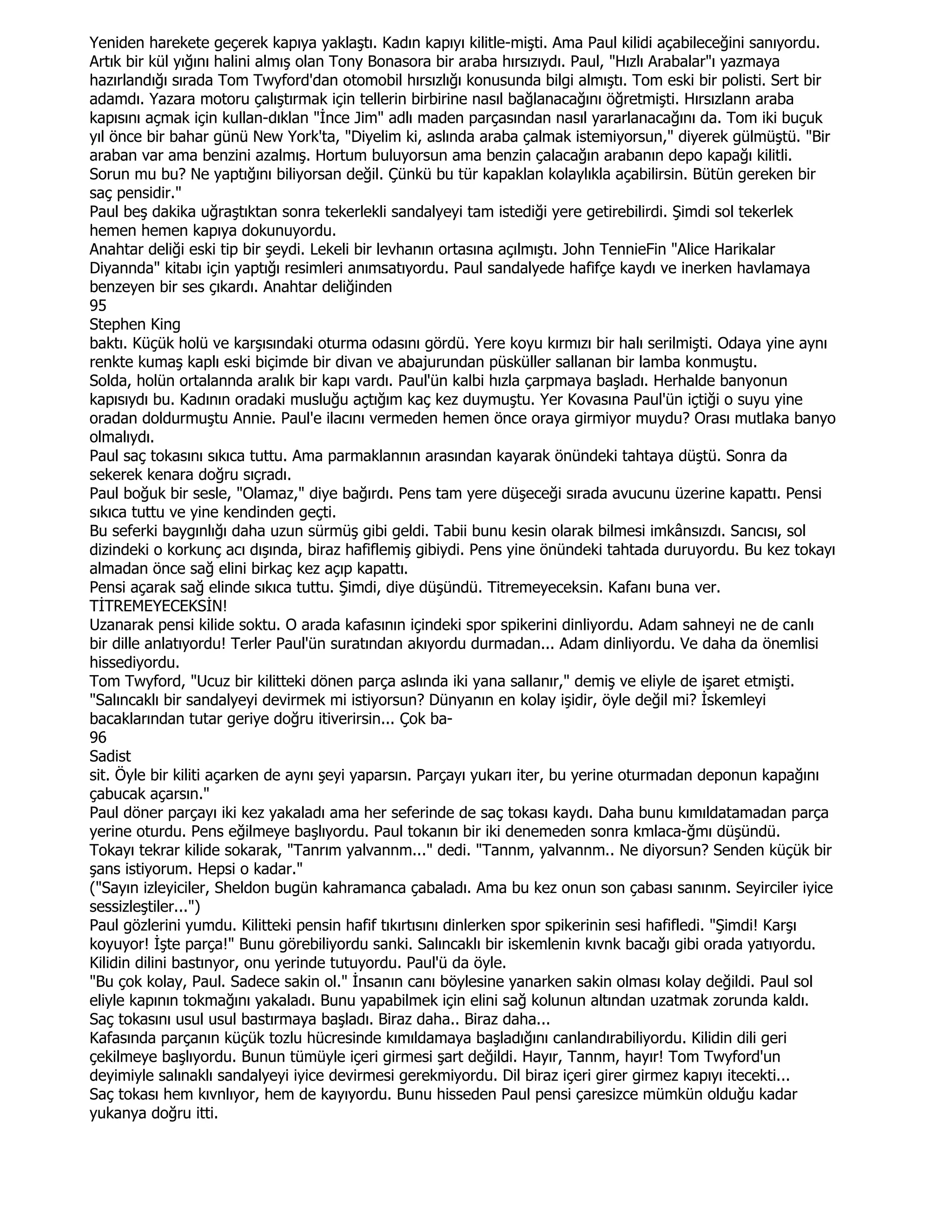 Yeniden harekete geçerek kapıya yaklaştı. Kadın kapıyı kilitle-mişti. Ama Paul kilidi açabileceğini sanıyordu.
Artık bir kül yığını halini almış olan Tony Bonasora bir araba hırsızıydı. Paul, "Hızlı Arabalar"ı yazmaya
hazırlandığı sırada Tom Twyford'dan otomobil hırsızlığı konusunda bilgi almıştı. Tom eski bir polisti. Sert bir
adamdı. Yazara motoru çalıştırmak için tellerin birbirine nasıl bağlanacağını öğretmişti. Hırsızlann araba
kapısını açmak için kullan-dıklan "Đnce Jim" adlı maden parçasından nasıl yararlanacağını da. Tom iki buçuk
yıl önce bir bahar günü New York'ta, "Diyelim ki, aslında araba çalmak istemiyorsun," diyerek gülmüştü. "Bir
araban var ama benzini azalmış. Hortum buluyorsun ama benzin çalacağın arabanın depo kapağı kilitli.
Sorun mu bu? Ne yaptığını biliyorsan değil. Çünkü bu tür kapaklan kolaylıkla açabilirsin. Bütün gereken bir
saç pensidir."
Paul beş dakika uğraştıktan sonra tekerlekli sandalyeyi tam istediği yere getirebilirdi. Şimdi sol tekerlek
hemen hemen kapıya dokunuyordu.
Anahtar deliği eski tip bir şeydi. Lekeli bir levhanın ortasına açılmıştı. John TennieFin "Alice Harikalar
Diyannda" kitabı için yaptığı resimleri anımsatıyordu. Paul sandalyede hafifçe kaydı ve inerken havlamaya
benzeyen bir ses çıkardı. Anahtar deliğinden
95
Stephen King
baktı. Küçük holü ve karşısındaki oturma odasını gördü. Yere koyu kırmızı bir halı serilmişti. Odaya yine aynı
renkte kumaş kaplı eski biçimde bir divan ve abajurundan püsküller sallanan bir lamba konmuştu.
Solda, holün ortalannda aralık bir kapı vardı. Paul'ün kalbi hızla çarpmaya başladı. Herhalde banyonun
kapısıydı bu. Kadının oradaki musluğu açtığım kaç kez duymuştu. Yer Kovasına Paul'ün içtiği o suyu yine
oradan doldurmuştu Annie. Paul'e ilacını vermeden hemen önce oraya girmiyor muydu? Orası mutlaka banyo
olmalıydı.
Paul saç tokasını sıkıca tuttu. Ama parmaklannın arasından kayarak önündeki tahtaya düştü. Sonra da
sekerek kenara doğru sıçradı.
Paul boğuk bir sesle, "Olamaz," diye bağırdı. Pens tam yere düşeceği sırada avucunu üzerine kapattı. Pensi
sıkıca tuttu ve yine kendinden geçti.
Bu seferki baygınlığı daha uzun sürmüş gibi geldi. Tabii bunu kesin olarak bilmesi imkânsızdı. Sancısı, sol
dizindeki o korkunç acı dışında, biraz hafiflemiş gibiydi. Pens yine önündeki tahtada duruyordu. Bu kez tokayı
almadan önce sağ elini birkaç kez açıp kapattı.
Pensi açarak sağ elinde sıkıca tuttu. Şimdi, diye düşündü. Titremeyeceksin. Kafanı buna ver.
TĐTREMEYECEKSĐN!
Uzanarak pensi kilide soktu. O arada kafasının içindeki spor spikerini dinliyordu. Adam sahneyi ne de canlı
bir dille anlatıyordu! Terler Paul'ün suratından akıyordu durmadan... Adam dinliyordu. Ve daha da önemlisi
hissediyordu.
Tom Twyford, "Ucuz bir kilitteki dönen parça aslında iki yana sallanır," demiş ve eliyle de işaret etmişti.
"Salıncaklı bir sandalyeyi devirmek mi istiyorsun? Dünyanın en kolay işidir, öyle değil mi? Đskemleyi
bacaklarından tutar geriye doğru itiverirsin... Çok ba-
96
Sadist
sit. Öyle bir kiliti açarken de aynı şeyi yaparsın. Parçayı yukarı iter, bu yerine oturmadan deponun kapağını
çabucak açarsın."
Paul döner parçayı iki kez yakaladı ama her seferinde de saç tokası kaydı. Daha bunu kımıldatamadan parça
yerine oturdu. Pens eğilmeye başlıyordu. Paul tokanın bir iki denemeden sonra kmlaca-ğmı düşündü.
Tokayı tekrar kilide sokarak, "Tanrım yalvannm..." dedi. "Tannm, yalvannm.. Ne diyorsun? Senden küçük bir
şans istiyorum. Hepsi o kadar."
("Sayın izleyiciler, Sheldon bugün kahramanca çabaladı. Ama bu kez onun son çabası sanınm. Seyirciler iyice
sessizleştiler...")
Paul gözlerini yumdu. Kilitteki pensin hafif tıkırtısını dinlerken spor spikerinin sesi hafifledi. "Şimdi! Karşı
koyuyor! Đşte parça!" Bunu görebiliyordu sanki. Salıncaklı bir iskemlenin kıvnk bacağı gibi orada yatıyordu.
Kilidin dilini bastınyor, onu yerinde tutuyordu. Paul'ü da öyle.
"Bu çok kolay, Paul. Sadece sakin ol." Đnsanın canı böylesine yanarken sakin olması kolay değildi. Paul sol
eliyle kapının tokmağını yakaladı. Bunu yapabilmek için elini sağ kolunun altından uzatmak zorunda kaldı.
Saç tokasını usul usul bastırmaya başladı. Biraz daha.. Biraz daha...
Kafasında parçanın küçük tozlu hücresinde kımıldamaya başladığını canlandırabiliyordu. Kilidin dili geri
çekilmeye başlıyordu. Bunun tümüyle içeri girmesi şart değildi. Hayır, Tannm, hayır! Tom Twyford'un
deyimiyle salınaklı sandalyeyi iyice devirmesi gerekmiyordu. Dil biraz içeri girer girmez kapıyı itecekti...
Saç tokası hem kıvnlıyor, hem de kayıyordu. Bunu hisseden Paul pensi çaresizce mümkün olduğu kadar
yukanya doğru itti.
 
