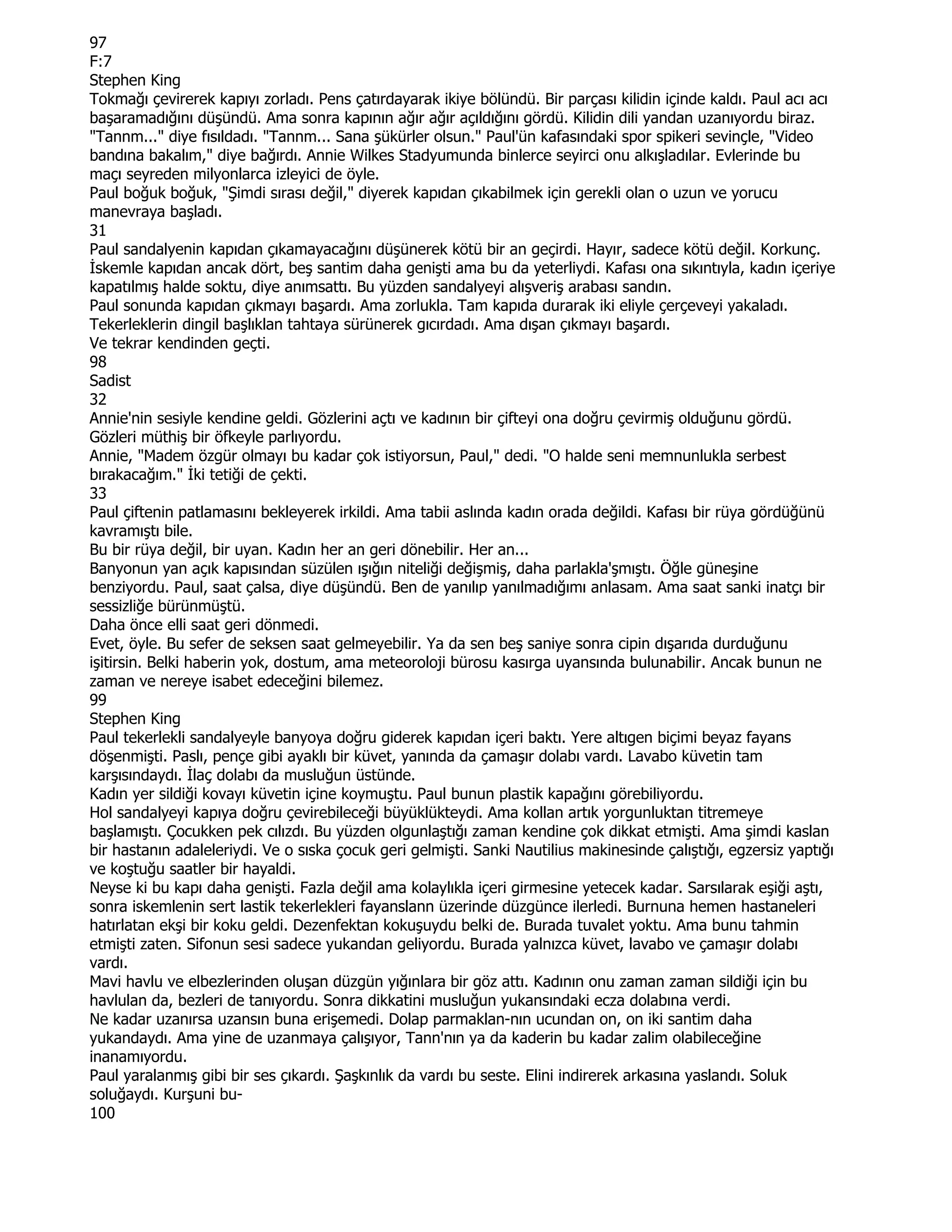 97
F:7
Stephen King
Tokmağı çevirerek kapıyı zorladı. Pens çatırdayarak ikiye bölündü. Bir parçası kilidin içinde kaldı. Paul acı acı
başaramadığını düşündü. Ama sonra kapının ağır ağır açıldığını gördü. Kilidin dili yandan uzanıyordu biraz.
"Tannm..." diye fısıldadı. "Tannm... Sana şükürler olsun." Paul'ün kafasındaki spor spikeri sevinçle, "Video
bandına bakalım," diye bağırdı. Annie Wilkes Stadyumunda binlerce seyirci onu alkışladılar. Evlerinde bu
maçı seyreden milyonlarca izleyici de öyle.
Paul boğuk boğuk, "Şimdi sırası değil," diyerek kapıdan çıkabilmek için gerekli olan o uzun ve yorucu
manevraya başladı.
31
Paul sandalyenin kapıdan çıkamayacağını düşünerek kötü bir an geçirdi. Hayır, sadece kötü değil. Korkunç.
Đskemle kapıdan ancak dört, beş santim daha genişti ama bu da yeterliydi. Kafası ona sıkıntıyla, kadın içeriye
kapatılmış halde soktu, diye anımsattı. Bu yüzden sandalyeyi alışveriş arabası sandın.
Paul sonunda kapıdan çıkmayı başardı. Ama zorlukla. Tam kapıda durarak iki eliyle çerçeveyi yakaladı.
Tekerleklerin dingil başlıklan tahtaya sürünerek gıcırdadı. Ama dışan çıkmayı başardı.
Ve tekrar kendinden geçti.
98
Sadist
32
Annie'nin sesiyle kendine geldi. Gözlerini açtı ve kadının bir çifteyi ona doğru çevirmiş olduğunu gördü.
Gözleri müthiş bir öfkeyle parlıyordu.
Annie, "Madem özgür olmayı bu kadar çok istiyorsun, Paul," dedi. "O halde seni memnunlukla serbest
bırakacağım." Đki tetiği de çekti.
33
Paul çiftenin patlamasını bekleyerek irkildi. Ama tabii aslında kadın orada değildi. Kafası bir rüya gördüğünü
kavramıştı bile.
Bu bir rüya değil, bir uyan. Kadın her an geri dönebilir. Her an...
Banyonun yan açık kapısından süzülen ışığın niteliği değişmiş, daha parlakla'şmıştı. Öğle güneşine
benziyordu. Paul, saat çalsa, diye düşündü. Ben de yanılıp yanılmadığımı anlasam. Ama saat sanki inatçı bir
sessizliğe bürünmüştü.
Daha önce elli saat geri dönmedi.
Evet, öyle. Bu sefer de seksen saat gelmeyebilir. Ya da sen beş saniye sonra cipin dışarıda durduğunu
işitirsin. Belki haberin yok, dostum, ama meteoroloji bürosu kasırga uyansında bulunabilir. Ancak bunun ne
zaman ve nereye isabet edeceğini bilemez.
99
Stephen King
Paul tekerlekli sandalyeyle banyoya doğru giderek kapıdan içeri baktı. Yere altıgen biçimi beyaz fayans
döşenmişti. Paslı, pençe gibi ayaklı bir küvet, yanında da çamaşır dolabı vardı. Lavabo küvetin tam
karşısındaydı. Đlaç dolabı da musluğun üstünde.
Kadın yer sildiği kovayı küvetin içine koymuştu. Paul bunun plastik kapağını görebiliyordu.
Hol sandalyeyi kapıya doğru çevirebileceği büyüklükteydi. Ama kollan artık yorgunluktan titremeye
başlamıştı. Çocukken pek cılızdı. Bu yüzden olgunlaştığı zaman kendine çok dikkat etmişti. Ama şimdi kaslan
bir hastanın adaleleriydi. Ve o sıska çocuk geri gelmişti. Sanki Nautilius makinesinde çalıştığı, egzersiz yaptığı
ve koştuğu saatler bir hayaldi.
Neyse ki bu kapı daha genişti. Fazla değil ama kolaylıkla içeri girmesine yetecek kadar. Sarsılarak eşiği aştı,
sonra iskemlenin sert lastik tekerlekleri fayanslann üzerinde düzgünce ilerledi. Burnuna hemen hastaneleri
hatırlatan ekşi bir koku geldi. Dezenfektan kokuşuydu belki de. Burada tuvalet yoktu. Ama bunu tahmin
etmişti zaten. Sifonun sesi sadece yukandan geliyordu. Burada yalnızca küvet, lavabo ve çamaşır dolabı
vardı.
Mavi havlu ve elbezlerinden oluşan düzgün yığınlara bir göz attı. Kadının onu zaman zaman sildiği için bu
havlulan da, bezleri de tanıyordu. Sonra dikkatini musluğun yukansındaki ecza dolabına verdi.
Ne kadar uzanırsa uzansın buna erişemedi. Dolap parmaklan-nın ucundan on, on iki santim daha
yukandaydı. Ama yine de uzanmaya çalışıyor, Tann'nın ya da kaderin bu kadar zalim olabileceğine
inanamıyordu.
Paul yaralanmış gibi bir ses çıkardı. Şaşkınlık da vardı bu seste. Elini indirerek arkasına yaslandı. Soluk
soluğaydı. Kurşuni bu-
100
 