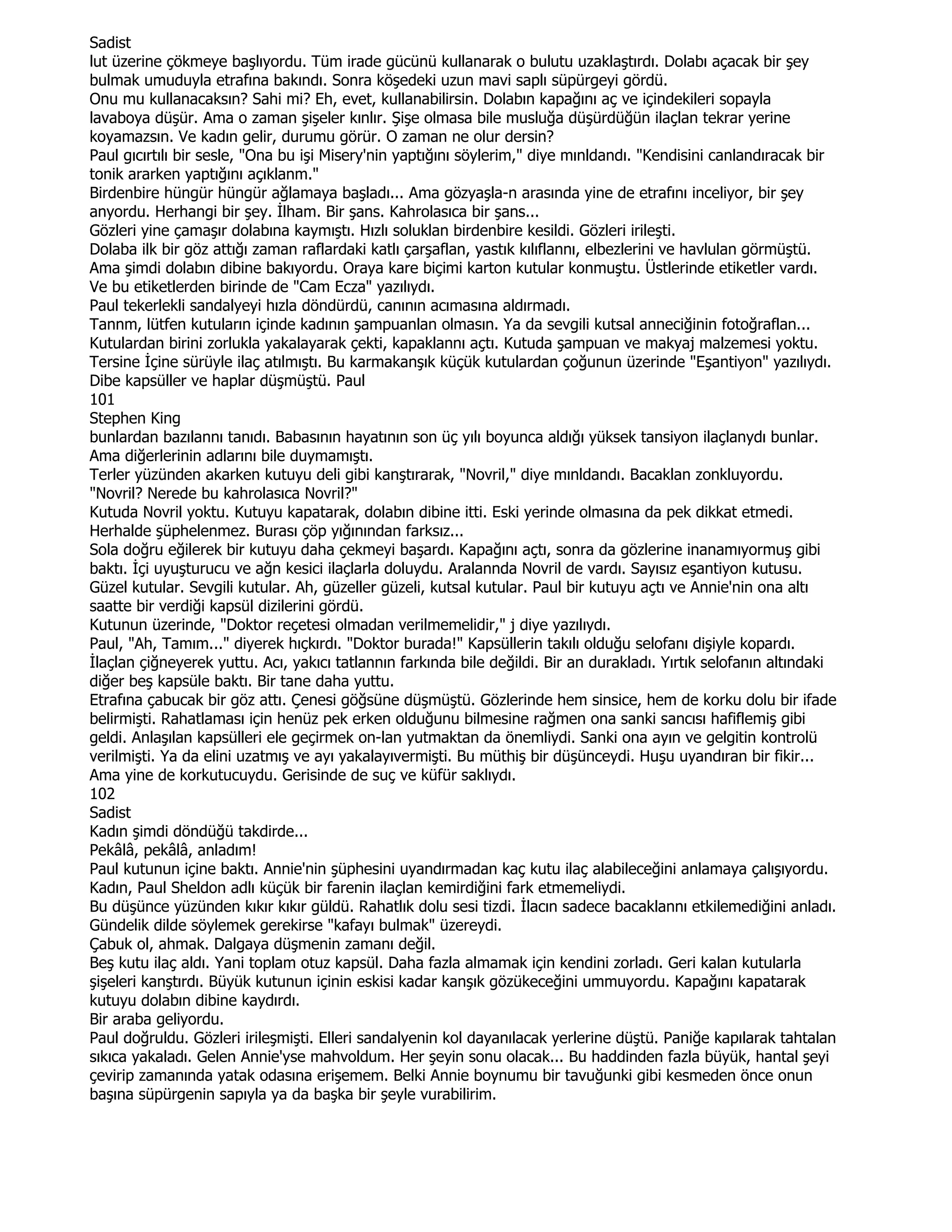 Sadist
lut üzerine çökmeye başlıyordu. Tüm irade gücünü kullanarak o bulutu uzaklaştırdı. Dolabı açacak bir şey
bulmak umuduyla etrafına bakındı. Sonra köşedeki uzun mavi saplı süpürgeyi gördü.
Onu mu kullanacaksın? Sahi mi? Eh, evet, kullanabilirsin. Dolabın kapağını aç ve içindekileri sopayla
lavaboya düşür. Ama o zaman şişeler kınlır. Şişe olmasa bile musluğa düşürdüğün ilaçlan tekrar yerine
koyamazsın. Ve kadın gelir, durumu görür. O zaman ne olur dersin?
Paul gıcırtılı bir sesle, "Ona bu işi Misery'nin yaptığını söylerim," diye mınldandı. "Kendisini canlandıracak bir
tonik ararken yaptığını açıklanm."
Birdenbire hüngür hüngür ağlamaya başladı... Ama gözyaşla-n arasında yine de etrafını inceliyor, bir şey
anyordu. Herhangi bir şey. Đlham. Bir şans. Kahrolasıca bir şans...
Gözleri yine çamaşır dolabına kaymıştı. Hızlı soluklan birdenbire kesildi. Gözleri irileşti.
Dolaba ilk bir göz attığı zaman raflardaki katlı çarşaflan, yastık kılıflannı, elbezlerini ve havlulan görmüştü.
Ama şimdi dolabın dibine bakıyordu. Oraya kare biçimi karton kutular konmuştu. Üstlerinde etiketler vardı.
Ve bu etiketlerden birinde de "Cam Ecza" yazılıydı.
Paul tekerlekli sandalyeyi hızla döndürdü, canının acımasına aldırmadı.
Tannm, lütfen kutuların içinde kadının şampuanlan olmasın. Ya da sevgili kutsal anneciğinin fotoğraflan...
Kutulardan birini zorlukla yakalayarak çekti, kapaklannı açtı. Kutuda şampuan ve makyaj malzemesi yoktu.
Tersine Đçine sürüyle ilaç atılmıştı. Bu karmakanşık küçük kutulardan çoğunun üzerinde "Eşantiyon" yazılıydı.
Dibe kapsüller ve haplar düşmüştü. Paul
101
Stephen King
bunlardan bazılannı tanıdı. Babasının hayatının son üç yılı boyunca aldığı yüksek tansiyon ilaçlanydı bunlar.
Ama diğerlerinin adlarını bile duymamıştı.
Terler yüzünden akarken kutuyu deli gibi kanştırarak, "Novril," diye mınldandı. Bacaklan zonkluyordu.
"Novril? Nerede bu kahrolasıca Novril?"
Kutuda Novril yoktu. Kutuyu kapatarak, dolabın dibine itti. Eski yerinde olmasına da pek dikkat etmedi.
Herhalde şüphelenmez. Burası çöp yığınından farksız...
Sola doğru eğilerek bir kutuyu daha çekmeyi başardı. Kapağını açtı, sonra da gözlerine inanamıyormuş gibi
baktı. Đçi uyuşturucu ve ağn kesici ilaçlarla doluydu. Aralannda Novril de vardı. Sayısız eşantiyon kutusu.
Güzel kutular. Sevgili kutular. Ah, güzeller güzeli, kutsal kutular. Paul bir kutuyu açtı ve Annie'nin ona altı
saatte bir verdiği kapsül dizilerini gördü.
Kutunun üzerinde, "Doktor reçetesi olmadan verilmemelidir," j diye yazılıydı.
Paul, "Ah, Tamım..." diyerek hıçkırdı. "Doktor burada!" Kapsüllerin takılı olduğu selofanı dişiyle kopardı.
Đlaçlan çiğneyerek yuttu. Acı, yakıcı tatlannın farkında bile değildi. Bir an durakladı. Yırtık selofanın altındaki
diğer beş kapsüle baktı. Bir tane daha yuttu.
Etrafına çabucak bir göz attı. Çenesi göğsüne düşmüştü. Gözlerinde hem sinsice, hem de korku dolu bir ifade
belirmişti. Rahatlaması için henüz pek erken olduğunu bilmesine rağmen ona sanki sancısı hafiflemiş gibi
geldi. Anlaşılan kapsülleri ele geçirmek on-lan yutmaktan da önemliydi. Sanki ona ayın ve gelgitin kontrolü
verilmişti. Ya da elini uzatmış ve ayı yakalayıvermişti. Bu müthiş bir düşünceydi. Huşu uyandıran bir fikir...
Ama yine de korkutucuydu. Gerisinde de suç ve küfür saklıydı.
102
Sadist
Kadın şimdi döndüğü takdirde...
Pekâlâ, pekâlâ, anladım!
Paul kutunun içine baktı. Annie'nin şüphesini uyandırmadan kaç kutu ilaç alabileceğini anlamaya çalışıyordu.
Kadın, Paul Sheldon adlı küçük bir farenin ilaçlan kemirdiğini fark etmemeliydi.
Bu düşünce yüzünden kıkır kıkır güldü. Rahatlık dolu sesi tizdi. Đlacın sadece bacaklannı etkilemediğini anladı.
Gündelik dilde söylemek gerekirse "kafayı bulmak" üzereydi.
Çabuk ol, ahmak. Dalgaya düşmenin zamanı değil.
Beş kutu ilaç aldı. Yani toplam otuz kapsül. Daha fazla almamak için kendini zorladı. Geri kalan kutularla
şişeleri kanştırdı. Büyük kutunun içinin eskisi kadar kanşık gözükeceğini ummuyordu. Kapağını kapatarak
kutuyu dolabın dibine kaydırdı.
Bir araba geliyordu.
Paul doğruldu. Gözleri irileşmişti. Elleri sandalyenin kol dayanılacak yerlerine düştü. Paniğe kapılarak tahtalan
sıkıca yakaladı. Gelen Annie'yse mahvoldum. Her şeyin sonu olacak... Bu haddinden fazla büyük, hantal şeyi
çevirip zamanında yatak odasına erişemem. Belki Annie boynumu bir tavuğunki gibi kesmeden önce onun
başına süpürgenin sapıyla ya da başka bir şeyle vurabilirim.
 