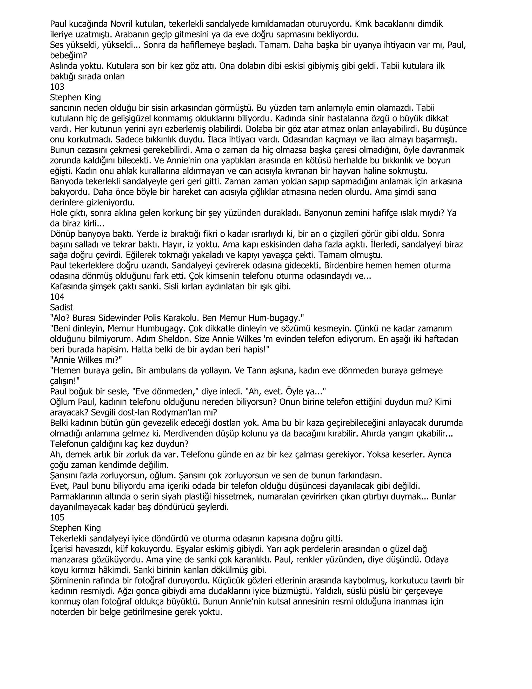 Paul kucağında Novril kutulan, tekerlekli sandalyede kımıldamadan oturuyordu. Kmk bacaklannı dimdik
ileriye uzatmıştı. Arabanın geçip gitmesini ya da eve doğru sapmasını bekliyordu.
Ses yükseldi, yükseldi... Sonra da hafiflemeye başladı. Tamam. Daha başka bir uyanya ihtiyacın var mı, Paul,
bebeğim?
Aslında yoktu. Kutulara son bir kez göz attı. Ona dolabın dibi eskisi gibiymiş gibi geldi. Tabii kutulara ilk
baktığı sırada onlan
103
Stephen King
sancının neden olduğu bir sisin arkasından görmüştü. Bu yüzden tam anlamıyla emin olamazdı. Tabii
kutulann hiç de gelişigüzel konmamış olduklarını biliyordu. Kadında sinir hastalanna özgü o büyük dikkat
vardı. Her kutunun yerini ayrı ezberlemiş olabilirdi. Dolaba bir göz atar atmaz onları anlayabilirdi. Bu düşünce
onu korkutmadı. Sadece bıkkınlık duydu. Đlaca ihtiyacı vardı. Odasından kaçmayı ve ilacı almayı başarmıştı.
Bunun cezasını çekmesi gerekebilirdi. Ama o zaman da hiç olmazsa başka çaresi olmadığını, öyle davranmak
zorunda kaldığını bilecekti. Ve Annie'nin ona yaptıkları arasında en kötüsü herhalde bu bıkkınlık ve boyun
eğişti. Kadın onu ahlak kurallarına aldırmayan ve can acısıyla kıvranan bir hayvan haline sokmuştu.
Banyoda tekerlekli sandalyeyle geri geri gitti. Zaman zaman yoldan sapıp sapmadığını anlamak için arkasına
bakıyordu. Daha önce böyle bir hareket can acısıyla çığlıklar atmasına neden olurdu. Ama şimdi sancı
derinlere gizleniyordu.
Hole çıktı, sonra aklına gelen korkunç bir şey yüzünden durakladı. Banyonun zemini hafifçe ıslak mıydı? Ya
da biraz kirli...
Dönüp banyoya baktı. Yerde iz bıraktığı fikri o kadar ısrarlıydı ki, bir an o çizgileri görür gibi oldu. Sonra
başını salladı ve tekrar baktı. Hayır, iz yoktu. Ama kapı eskisinden daha fazla açıktı. Đlerledi, sandalyeyi biraz
sağa doğru çevirdi. Eğilerek tokmağı yakaladı ve kapıyı yavaşça çekti. Tamam olmuştu.
Paul tekerleklere doğru uzandı. Sandalyeyi çevirerek odasına gidecekti. Birdenbire hemen hemen oturma
odasına dönmüş olduğunu fark etti. Çok kimsenin telefonu oturma odasındaydı ve...
Kafasında şimşek çaktı sanki. Sisli kırları aydınlatan bir ışık gibi.
104
Sadist
"Alo? Burası Sidewinder Polis Karakolu. Ben Memur Hum-bugagy."
"Beni dinleyin, Memur Humbugagy. Çok dikkatle dinleyin ve sözümü kesmeyin. Çünkü ne kadar zamanım
olduğunu bilmiyorum. Adım Sheldon. Size Annie Wilkes 'm evinden telefon ediyorum. En aşağı iki haftadan
beri burada hapisim. Hatta belki de bir aydan beri hapis!"
"Annie Wilkes mı?"
"Hemen buraya gelin. Bir ambulans da yollayın. Ve Tanrı aşkına, kadın eve dönmeden buraya gelmeye
çalışın!"
Paul boğuk bir sesle, "Eve dönmeden," diye inledi. "Ah, evet. Öyle ya..."
Oğlum Paul, kadının telefonu olduğunu nereden biliyorsun? Onun birine telefon ettiğini duydun mu? Kimi
arayacak? Sevgili dost-lan Rodyman'lan mı?
Belki kadının bütün gün gevezelik edeceği dostlan yok. Ama bu bir kaza geçirebileceğini anlayacak durumda
olmadığı anlamına gelmez ki. Merdivenden düşüp kolunu ya da bacağını kırabilir. Ahırda yangın çıkabilir...
Telefonun çaldığını kaç kez duydun?
Ah, demek artık bir zorluk da var. Telefonu günde en az bir kez çalması gerekiyor. Yoksa keserler. Ayrıca
çoğu zaman kendimde değilim.
Şansını fazla zorluyorsun, oğlum. Şansını çok zorluyorsun ve sen de bunun farkındasın.
Evet, Paul bunu biliyordu ama içeriki odada bir telefon olduğu düşüncesi dayanılacak gibi değildi.
Parmaklarının altında o serin siyah plastiği hissetmek, numaralan çevirirken çıkan çıtırtıyı duymak... Bunlar
dayanılmayacak kadar baş döndürücü şeylerdi.
105
Stephen King
Tekerlekli sandalyeyi iyice döndürdü ve oturma odasının kapısına doğru gitti.
Đçerisi havasızdı, küf kokuyordu. Eşyalar eskimiş gibiydi. Yarı açık perdelerin arasından o güzel dağ
manzarası gözüküyordu. Ama yine de sanki çok karanlıktı. Paul, renkler yüzünden, diye düşündü. Odaya
koyu kırmızı hâkimdi. Sanki birinin kanları dökülmüş gibi.
Şöminenin rafında bir fotoğraf duruyordu. Küçücük gözleri etlerinin arasında kaybolmuş, korkutucu tavırlı bir
kadının resmiydi. Ağzı gonca gibiydi ama dudaklarını iyice büzmüştü. Yaldızlı, süslü püslü bir çerçeveye
konmuş olan fotoğraf oldukça büyüktü. Bunun Annie'nin kutsal annesinin resmi olduğuna inanması için
noterden bir belge getirilmesine gerek yoktu.
 