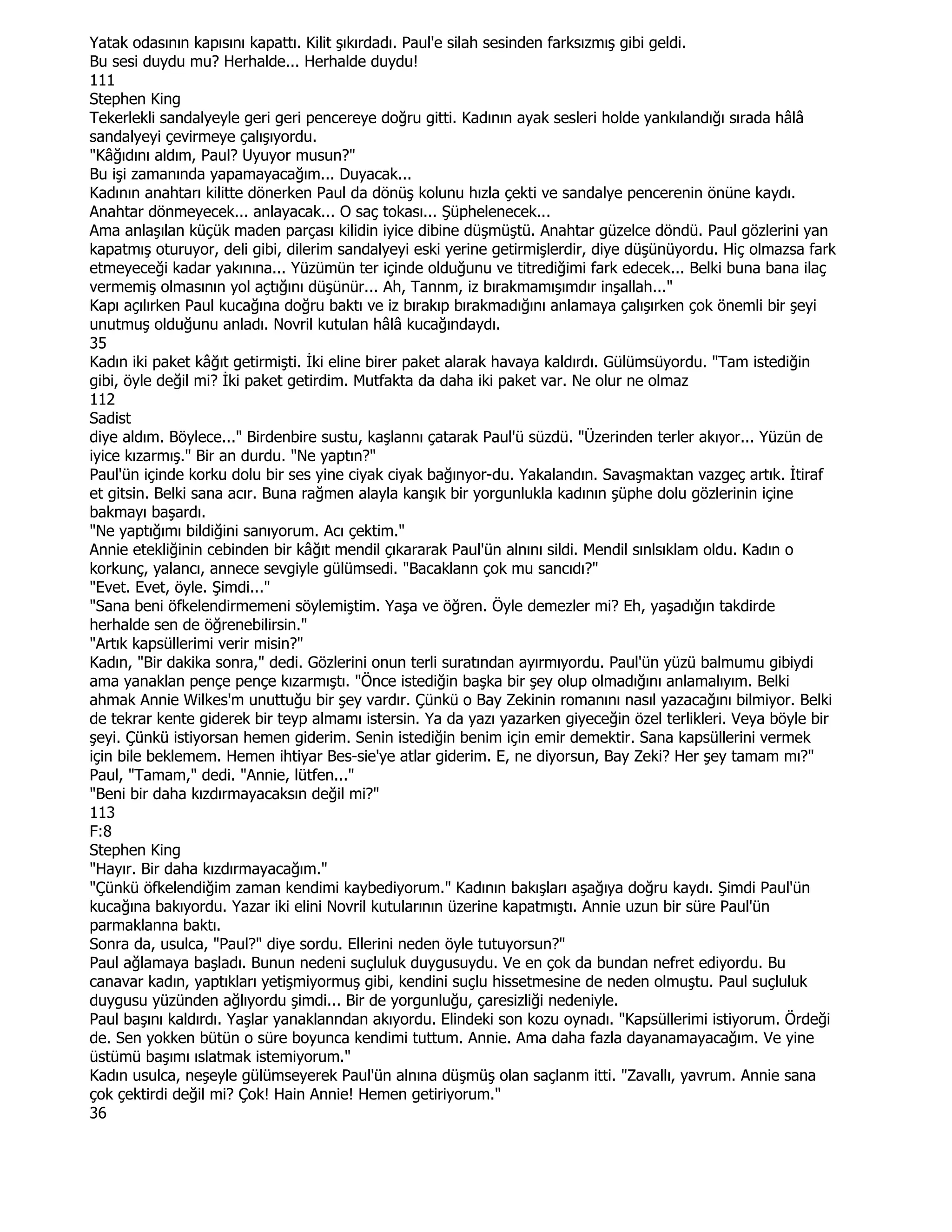 Yatak odasının kapısını kapattı. Kilit şıkırdadı. Paul'e silah sesinden farksızmış gibi geldi.
Bu sesi duydu mu? Herhalde... Herhalde duydu!
111
Stephen King
Tekerlekli sandalyeyle geri geri pencereye doğru gitti. Kadının ayak sesleri holde yankılandığı sırada hâlâ
sandalyeyi çevirmeye çalışıyordu.
"Kâğıdını aldım, Paul? Uyuyor musun?"
Bu işi zamanında yapamayacağım... Duyacak...
Kadının anahtarı kilitte dönerken Paul da dönüş kolunu hızla çekti ve sandalye pencerenin önüne kaydı.
Anahtar dönmeyecek... anlayacak... O saç tokası... Şüphelenecek...
Ama anlaşılan küçük maden parçası kilidin iyice dibine düşmüştü. Anahtar güzelce döndü. Paul gözlerini yan
kapatmış oturuyor, deli gibi, dilerim sandalyeyi eski yerine getirmişlerdir, diye düşünüyordu. Hiç olmazsa fark
etmeyeceği kadar yakınına... Yüzümün ter içinde olduğunu ve titrediğimi fark edecek... Belki buna bana ilaç
vermemiş olmasının yol açtığını düşünür... Ah, Tannm, iz bırakmamışımdır inşallah..."
Kapı açılırken Paul kucağına doğru baktı ve iz bırakıp bırakmadığını anlamaya çalışırken çok önemli bir şeyi
unutmuş olduğunu anladı. Novril kutulan hâlâ kucağındaydı.
35
Kadın iki paket kâğıt getirmişti. Đki eline birer paket alarak havaya kaldırdı. Gülümsüyordu. "Tam istediğin
gibi, öyle değil mi? Đki paket getirdim. Mutfakta da daha iki paket var. Ne olur ne olmaz
112
Sadist
diye aldım. Böylece..." Birdenbire sustu, kaşlannı çatarak Paul'ü süzdü. "Üzerinden terler akıyor... Yüzün de
iyice kızarmış." Bir an durdu. "Ne yaptın?"
Paul'ün içinde korku dolu bir ses yine ciyak ciyak bağınyor-du. Yakalandın. Savaşmaktan vazgeç artık. Đtiraf
et gitsin. Belki sana acır. Buna rağmen alayla kanşık bir yorgunlukla kadının şüphe dolu gözlerinin içine
bakmayı başardı.
"Ne yaptığımı bildiğini sanıyorum. Acı çektim."
Annie etekliğinin cebinden bir kâğıt mendil çıkararak Paul'ün alnını sildi. Mendil sınlsıklam oldu. Kadın o
korkunç, yalancı, annece sevgiyle gülümsedi. "Bacaklann çok mu sancıdı?"
"Evet. Evet, öyle. Şimdi..."
"Sana beni öfkelendirmemeni söylemiştim. Yaşa ve öğren. Öyle demezler mi? Eh, yaşadığın takdirde
herhalde sen de öğrenebilirsin."
"Artık kapsüllerimi verir misin?"
Kadın, "Bir dakika sonra," dedi. Gözlerini onun terli suratından ayırmıyordu. Paul'ün yüzü balmumu gibiydi
ama yanaklan pençe pençe kızarmıştı. "Önce istediğin başka bir şey olup olmadığını anlamalıyım. Belki
ahmak Annie Wilkes'm unuttuğu bir şey vardır. Çünkü o Bay Zekinin romanını nasıl yazacağını bilmiyor. Belki
de tekrar kente giderek bir teyp almamı istersin. Ya da yazı yazarken giyeceğin özel terlikleri. Veya böyle bir
şeyi. Çünkü istiyorsan hemen giderim. Senin istediğin benim için emir demektir. Sana kapsüllerini vermek
için bile beklemem. Hemen ihtiyar Bes-sie'ye atlar giderim. E, ne diyorsun, Bay Zeki? Her şey tamam mı?"
Paul, "Tamam," dedi. "Annie, lütfen..."
"Beni bir daha kızdırmayacaksın değil mi?"
113
F:8
Stephen King
"Hayır. Bir daha kızdırmayacağım."
"Çünkü öfkelendiğim zaman kendimi kaybediyorum." Kadının bakışları aşağıya doğru kaydı. Şimdi Paul'ün
kucağına bakıyordu. Yazar iki elini Novril kutularının üzerine kapatmıştı. Annie uzun bir süre Paul'ün
parmaklanna baktı.
Sonra da, usulca, "Paul?" diye sordu. Ellerini neden öyle tutuyorsun?"
Paul ağlamaya başladı. Bunun nedeni suçluluk duygusuydu. Ve en çok da bundan nefret ediyordu. Bu
canavar kadın, yaptıkları yetişmiyormuş gibi, kendini suçlu hissetmesine de neden olmuştu. Paul suçluluk
duygusu yüzünden ağlıyordu şimdi... Bir de yorgunluğu, çaresizliği nedeniyle.
Paul başını kaldırdı. Yaşlar yanaklanndan akıyordu. Elindeki son kozu oynadı. "Kapsüllerimi istiyorum. Ördeği
de. Sen yokken bütün o süre boyunca kendimi tuttum. Annie. Ama daha fazla dayanamayacağım. Ve yine
üstümü başımı ıslatmak istemiyorum."
Kadın usulca, neşeyle gülümseyerek Paul'ün alnına düşmüş olan saçlanm itti. "Zavallı, yavrum. Annie sana
çok çektirdi değil mi? Çok! Hain Annie! Hemen getiriyorum."
36
 