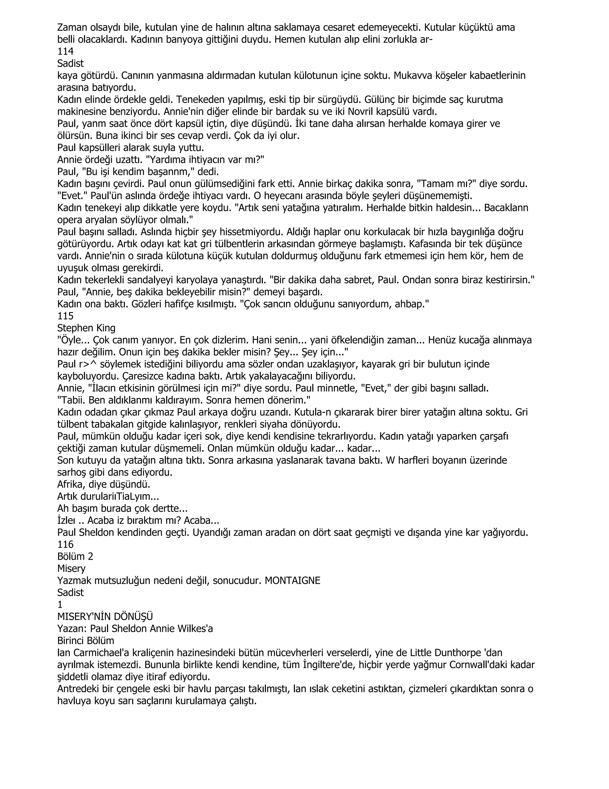 Zaman olsaydı bile, kutulan yine de halının altına saklamaya cesaret edemeyecekti. Kutular küçüktü ama
belli olacaklardı. Kadının banyoya gittiğini duydu. Hemen kutulan alıp elini zorlukla ar-
114
Sadist
kaya götürdü. Canının yanmasına aldırmadan kutulan külotunun içine soktu. Mukavva köşeler kabaetlerinin
arasına batıyordu.
Kadın elinde ördekle geldi. Tenekeden yapılmış, eski tip bir sürgüydü. Gülünç bir biçimde saç kurutma
makinesine benziyordu. Annie'nin diğer elinde bir bardak su ve iki Novril kapsülü vardı.
Paul, yanm saat önce dört kapsül içtin, diye düşündü. Đki tane daha alırsan herhalde komaya girer ve
ölürsün. Buna ikinci bir ses cevap verdi. Çok da iyi olur.
Paul kapsülleri alarak suyla yuttu.
Annie ördeği uzattı. "Yardıma ihtiyacın var mı?"
Paul, "Bu işi kendim başannm," dedi.
Kadın başını çevirdi. Paul onun gülümsediğini fark etti. Annie birkaç dakika sonra, "Tamam mı?" diye sordu.
"Evet." Paul'ün aslında ördeğe ihtiyacı vardı. O heyecanı arasında böyle şeyleri düşünememişti.
Kadın tenekeyi alıp dikkatle yere koydu. "Artık seni yatağına yatıralım. Herhalde bitkin haldesin... Bacaklann
opera aryalan söylüyor olmalı."
Paul başını salladı. Aslında hiçbir şey hissetmiyordu. Aldığı haplar onu korkulacak bir hızla baygınlığa doğru
götürüyordu. Artık odayı kat kat gri tülbentlerin arkasından görmeye başlamıştı. Kafasında bir tek düşünce
vardı. Annie'nin o sırada külotuna küçük kutulan doldurmuş olduğunu fark etmemesi için hem kör, hem de
uyuşuk olması gerekirdi.
Kadın tekerlekli sandalyeyi karyolaya yanaştırdı. "Bir dakika daha sabret, Paul. Ondan sonra biraz kestirirsin."
Paul, "Annie, beş dakika bekleyebilir misin?" demeyi başardı.
Kadın ona baktı. Gözleri hafifçe kısılmıştı. "Çok sancın olduğunu sanıyordum, ahbap."
115
Stephen King
"Öyle... Çok canım yanıyor. En çok dizlerim. Hani senin... yani öfkelendiğin zaman... Henüz kucağa alınmaya
hazır değilim. Onun için beş dakika bekler misin? Şey... Şey için..."
Paul r>^ söylemek istediğini biliyordu ama sözler ondan uzaklaşıyor, kayarak gri bir bulutun içinde
kayboluyordu. Çaresizce kadına baktı. Artık yakalayacağını biliyordu.
Annie, "Đlacın etkisinin görülmesi için mi?" diye sordu. Paul minnetle, "Evet," der gibi başını salladı.
"Tabii. Ben aldıklanmı kaldırayım. Sonra hemen dönerim."
Kadın odadan çıkar çıkmaz Paul arkaya doğru uzandı. Kutula-n çıkararak birer birer yatağın altına soktu. Gri
tülbent tabakalan gitgide kalınlaşıyor, renkleri siyaha dönüyordu.
Paul, mümkün olduğu kadar içeri sok, diye kendi kendisine tekrarlıyordu. Kadın yatağı yaparken çarşafı
çektiği zaman kutular düşmemeli. Onlan mümkün olduğu kadar... kadar...
Son kutuyu da yatağın altına tıktı. Sonra arkasına yaslanarak tavana baktı. W harfleri boyanın üzerinde
sarhoş gibi dans ediyordu.
Afrika, diye düşündü.
Artık durulariıTiaLyım...
Ah başım burada çok dertte...
Đzleı .. Acaba iz bıraktım mı? Acaba...
Paul Sheldon kendinden geçti. Uyandığı zaman aradan on dört saat geçmişti ve dışanda yine kar yağıyordu.
116
Bölüm 2
Misery
Yazmak mutsuzluğun nedeni değil, sonucudur. MONTAIGNE
Sadist
1
MISERY'NĐN DÖNÜŞÜ
Yazan: Paul Sheldon Annie Wilkes'a
Birinci Bölüm
lan Carmichael'a kraliçenin hazinesindeki bütün mücevherleri verselerdi, yine de Little Dunthorpe 'dan
ayrılmak istemezdi. Bununla birlikte kendi kendine, tüm Đngiltere'de, hiçbir yerde yağmur Cornwall'daki kadar
şiddetli olamaz diye itiraf ediyordu.
Antredeki bir çengele eski bir havlu parçası takılmıştı, lan ıslak ceketini astıktan, çizmeleri çıkardıktan sonra o
havluya koyu sarı saçlarını kurulamaya çalıştı.
 