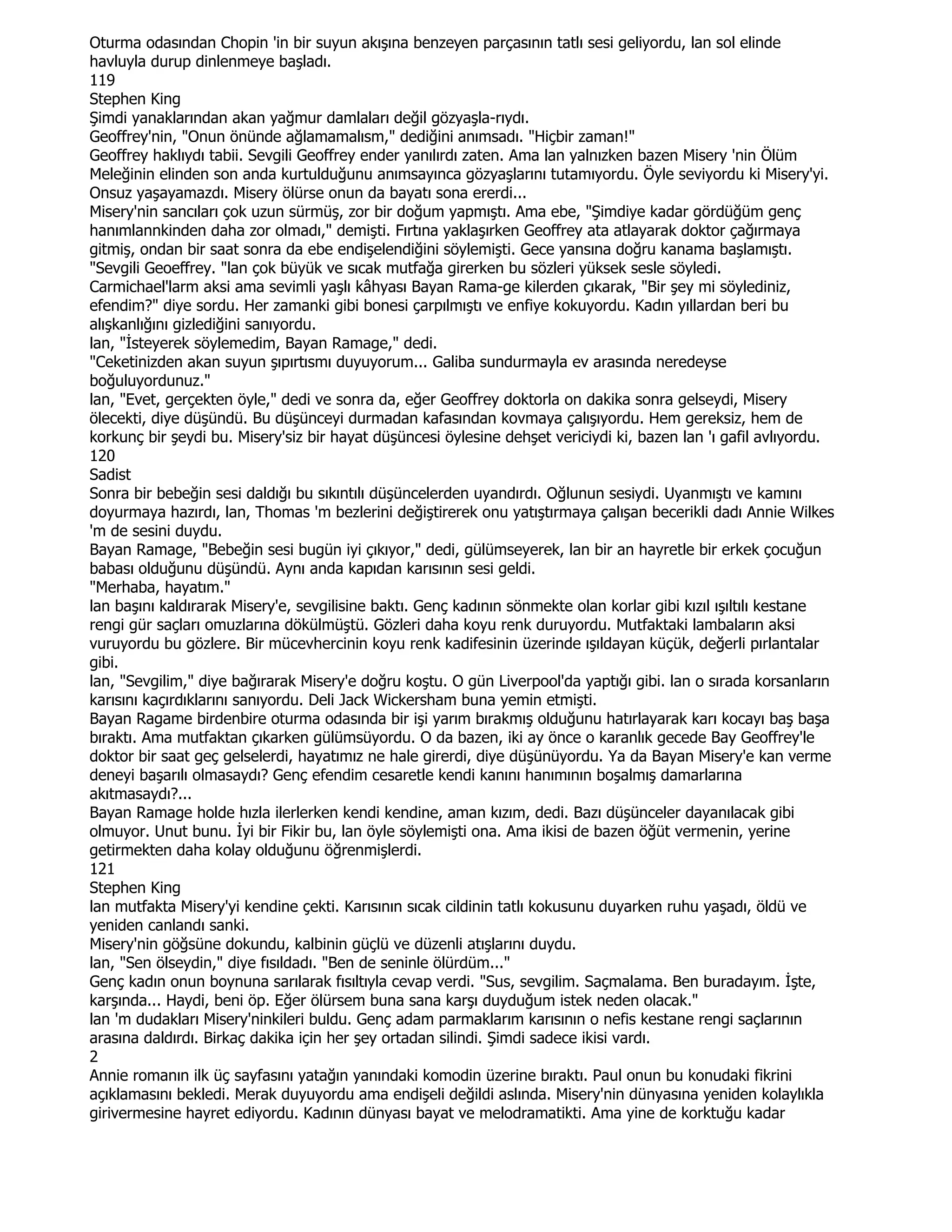 Oturma odasından Chopin 'in bir suyun akışına benzeyen parçasının tatlı sesi geliyordu, lan sol elinde
havluyla durup dinlenmeye başladı.
119
Stephen King
Şimdi yanaklarından akan yağmur damlaları değil gözyaşla-rıydı.
Geoffrey'nin, "Onun önünde ağlamamalısm," dediğini anımsadı. "Hiçbir zaman!"
Geoffrey haklıydı tabii. Sevgili Geoffrey ender yanılırdı zaten. Ama lan yalnızken bazen Misery 'nin Ölüm
Meleğinin elinden son anda kurtulduğunu anımsayınca gözyaşlarını tutamıyordu. Öyle seviyordu ki Misery'yi.
Onsuz yaşayamazdı. Misery ölürse onun da bayatı sona ererdi...
Misery'nin sancıları çok uzun sürmüş, zor bir doğum yapmıştı. Ama ebe, "Şimdiye kadar gördüğüm genç
hanımlannkinden daha zor olmadı," demişti. Fırtına yaklaşırken Geoffrey ata atlayarak doktor çağırmaya
gitmiş, ondan bir saat sonra da ebe endişelendiğini söylemişti. Gece yansına doğru kanama başlamıştı.
"Sevgili Geoeffrey. "lan çok büyük ve sıcak mutfağa girerken bu sözleri yüksek sesle söyledi.
Carmichael'larm aksi ama sevimli yaşlı kâhyası Bayan Rama-ge kilerden çıkarak, "Bir şey mi söylediniz,
efendim?" diye sordu. Her zamanki gibi bonesi çarpılmıştı ve enfiye kokuyordu. Kadın yıllardan beri bu
alışkanlığını gizlediğini sanıyordu.
lan, "Đsteyerek söylemedim, Bayan Ramage," dedi.
"Ceketinizden akan suyun şıpırtısmı duyuyorum... Galiba sundurmayla ev arasında neredeyse
boğuluyordunuz."
lan, "Evet, gerçekten öyle," dedi ve sonra da, eğer Geoffrey doktorla on dakika sonra gelseydi, Misery
ölecekti, diye düşündü. Bu düşünceyi durmadan kafasından kovmaya çalışıyordu. Hem gereksiz, hem de
korkunç bir şeydi bu. Misery'siz bir hayat düşüncesi öylesine dehşet vericiydi ki, bazen lan 'ı gafil avlıyordu.
120
Sadist
Sonra bir bebeğin sesi daldığı bu sıkıntılı düşüncelerden uyandırdı. Oğlunun sesiydi. Uyanmıştı ve kamını
doyurmaya hazırdı, lan, Thomas 'm bezlerini değiştirerek onu yatıştırmaya çalışan becerikli dadı Annie Wilkes
'm de sesini duydu.
Bayan Ramage, "Bebeğin sesi bugün iyi çıkıyor," dedi, gülümseyerek, lan bir an hayretle bir erkek çocuğun
babası olduğunu düşündü. Aynı anda kapıdan karısının sesi geldi.
"Merhaba, hayatım."
lan başını kaldırarak Misery'e, sevgilisine baktı. Genç kadının sönmekte olan korlar gibi kızıl ışıltılı kestane
rengi gür saçları omuzlarına dökülmüştü. Gözleri daha koyu renk duruyordu. Mutfaktaki lambaların aksi
vuruyordu bu gözlere. Bir mücevhercinin koyu renk kadifesinin üzerinde ışıldayan küçük, değerli pırlantalar
gibi.
lan, "Sevgilim," diye bağırarak Misery'e doğru koştu. O gün Liverpool'da yaptığı gibi. lan o sırada korsanların
karısını kaçırdıklarını sanıyordu. Deli Jack Wickersham buna yemin etmişti.
Bayan Ragame birdenbire oturma odasında bir işi yarım bırakmış olduğunu hatırlayarak karı kocayı baş başa
bıraktı. Ama mutfaktan çıkarken gülümsüyordu. O da bazen, iki ay önce o karanlık gecede Bay Geoffrey'le
doktor bir saat geç gelselerdi, hayatımız ne hale girerdi, diye düşünüyordu. Ya da Bayan Misery'e kan verme
deneyi başarılı olmasaydı? Genç efendim cesaretle kendi kanını hanımının boşalmış damarlarına
akıtmasaydı?...
Bayan Ramage holde hızla ilerlerken kendi kendine, aman kızım, dedi. Bazı düşünceler dayanılacak gibi
olmuyor. Unut bunu. Đyi bir Fikir bu, lan öyle söylemişti ona. Ama ikisi de bazen öğüt vermenin, yerine
getirmekten daha kolay olduğunu öğrenmişlerdi.
121
Stephen King
lan mutfakta Misery'yi kendine çekti. Karısının sıcak cildinin tatlı kokusunu duyarken ruhu yaşadı, öldü ve
yeniden canlandı sanki.
Misery'nin göğsüne dokundu, kalbinin güçlü ve düzenli atışlarını duydu.
lan, "Sen ölseydin," diye fısıldadı. "Ben de seninle ölürdüm..."
Genç kadın onun boynuna sarılarak fısıltıyla cevap verdi. "Sus, sevgilim. Saçmalama. Ben buradayım. Đşte,
karşında... Haydi, beni öp. Eğer ölürsem buna sana karşı duyduğum istek neden olacak."
lan 'm dudakları Misery'ninkileri buldu. Genç adam parmaklarım karısının o nefis kestane rengi saçlarının
arasına daldırdı. Birkaç dakika için her şey ortadan silindi. Şimdi sadece ikisi vardı.
2
Annie romanın ilk üç sayfasını yatağın yanındaki komodin üzerine bıraktı. Paul onun bu konudaki fikrini
açıklamasını bekledi. Merak duyuyordu ama endişeli değildi aslında. Misery'nin dünyasına yeniden kolaylıkla
girivermesine hayret ediyordu. Kadının dünyası bayat ve melodramatikti. Ama yine de korktuğu kadar
 