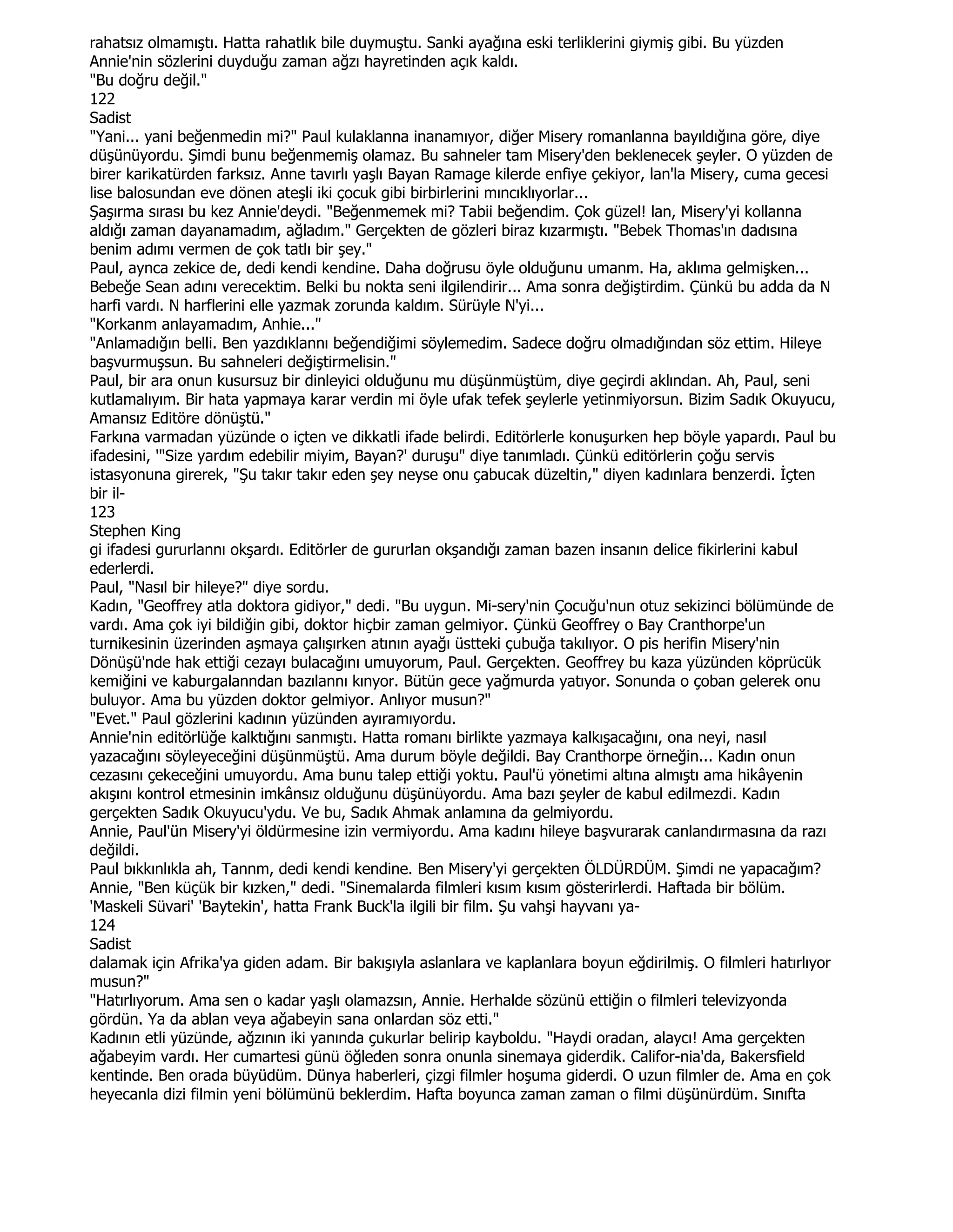 rahatsız olmamıştı. Hatta rahatlık bile duymuştu. Sanki ayağına eski terliklerini giymiş gibi. Bu yüzden
Annie'nin sözlerini duyduğu zaman ağzı hayretinden açık kaldı.
"Bu doğru değil."
122
Sadist
"Yani... yani beğenmedin mi?" Paul kulaklanna inanamıyor, diğer Misery romanlanna bayıldığına göre, diye
düşünüyordu. Şimdi bunu beğenmemiş olamaz. Bu sahneler tam Misery'den beklenecek şeyler. O yüzden de
birer karikatürden farksız. Anne tavırlı yaşlı Bayan Ramage kilerde enfiye çekiyor, lan'la Misery, cuma gecesi
lise balosundan eve dönen ateşli iki çocuk gibi birbirlerini mıncıklıyorlar...
Şaşırma sırası bu kez Annie'deydi. "Beğenmemek mi? Tabii beğendim. Çok güzel! lan, Misery'yi kollanna
aldığı zaman dayanamadım, ağladım." Gerçekten de gözleri biraz kızarmıştı. "Bebek Thomas'ın dadısına
benim adımı vermen de çok tatlı bir şey."
Paul, aynca zekice de, dedi kendi kendine. Daha doğrusu öyle olduğunu umanm. Ha, aklıma gelmişken...
Bebeğe Sean adını verecektim. Belki bu nokta seni ilgilendirir... Ama sonra değiştirdim. Çünkü bu adda da N
harfi vardı. N harflerini elle yazmak zorunda kaldım. Sürüyle N'yi...
"Korkanm anlayamadım, Anhie..."
"Anlamadığın belli. Ben yazdıklannı beğendiğimi söylemedim. Sadece doğru olmadığından söz ettim. Hileye
başvurmuşsun. Bu sahneleri değiştirmelisin."
Paul, bir ara onun kusursuz bir dinleyici olduğunu mu düşünmüştüm, diye geçirdi aklından. Ah, Paul, seni
kutlamalıyım. Bir hata yapmaya karar verdin mi öyle ufak tefek şeylerle yetinmiyorsun. Bizim Sadık Okuyucu,
Amansız Editöre dönüştü."
Farkına varmadan yüzünde o içten ve dikkatli ifade belirdi. Editörlerle konuşurken hep böyle yapardı. Paul bu
ifadesini, '"Size yardım edebilir miyim, Bayan?' duruşu" diye tanımladı. Çünkü editörlerin çoğu servis
istasyonuna girerek, "Şu takır takır eden şey neyse onu çabucak düzeltin," diyen kadınlara benzerdi. Đçten
bir il-
123
Stephen King
gi ifadesi gururlannı okşardı. Editörler de gururlan okşandığı zaman bazen insanın delice fikirlerini kabul
ederlerdi.
Paul, "Nasıl bir hileye?" diye sordu.
Kadın, "Geoffrey atla doktora gidiyor," dedi. "Bu uygun. Mi-sery'nin Çocuğu'nun otuz sekizinci bölümünde de
vardı. Ama çok iyi bildiğin gibi, doktor hiçbir zaman gelmiyor. Çünkü Geoffrey o Bay Cranthorpe'un
turnikesinin üzerinden aşmaya çalışırken atının ayağı üstteki çubuğa takılıyor. O pis herifin Misery'nin
Dönüşü'nde hak ettiği cezayı bulacağını umuyorum, Paul. Gerçekten. Geoffrey bu kaza yüzünden köprücük
kemiğini ve kaburgalanndan bazılannı kınyor. Bütün gece yağmurda yatıyor. Sonunda o çoban gelerek onu
buluyor. Ama bu yüzden doktor gelmiyor. Anlıyor musun?"
"Evet." Paul gözlerini kadının yüzünden ayıramıyordu.
Annie'nin editörlüğe kalktığını sanmıştı. Hatta romanı birlikte yazmaya kalkışacağını, ona neyi, nasıl
yazacağını söyleyeceğini düşünmüştü. Ama durum böyle değildi. Bay Cranthorpe örneğin... Kadın onun
cezasını çekeceğini umuyordu. Ama bunu talep ettiği yoktu. Paul'ü yönetimi altına almıştı ama hikâyenin
akışını kontrol etmesinin imkânsız olduğunu düşünüyordu. Ama bazı şeyler de kabul edilmezdi. Kadın
gerçekten Sadık Okuyucu'ydu. Ve bu, Sadık Ahmak anlamına da gelmiyordu.
Annie, Paul'ün Misery'yi öldürmesine izin vermiyordu. Ama kadını hileye başvurarak canlandırmasına da razı
değildi.
Paul bıkkınlıkla ah, Tannm, dedi kendi kendine. Ben Misery'yi gerçekten ÖLDÜRDÜM. Şimdi ne yapacağım?
Annie, "Ben küçük bir kızken," dedi. "Sinemalarda filmleri kısım kısım gösterirlerdi. Haftada bir bölüm.
'Maskeli Süvari' 'Baytekin', hatta Frank Buck'la ilgili bir film. Şu vahşi hayvanı ya-
124
Sadist
dalamak için Afrika'ya giden adam. Bir bakışıyla aslanlara ve kaplanlara boyun eğdirilmiş. O filmleri hatırlıyor
musun?"
"Hatırlıyorum. Ama sen o kadar yaşlı olamazsın, Annie. Herhalde sözünü ettiğin o filmleri televizyonda
gördün. Ya da ablan veya ağabeyin sana onlardan söz etti."
Kadının etli yüzünde, ağzının iki yanında çukurlar belirip kayboldu. "Haydi oradan, alaycı! Ama gerçekten
ağabeyim vardı. Her cumartesi günü öğleden sonra onunla sinemaya giderdik. Califor-nia'da, Bakersfield
kentinde. Ben orada büyüdüm. Dünya haberleri, çizgi filmler hoşuma giderdi. O uzun filmler de. Ama en çok
heyecanla dizi filmin yeni bölümünü beklerdim. Hafta boyunca zaman zaman o filmi düşünürdüm. Sınıfta
 