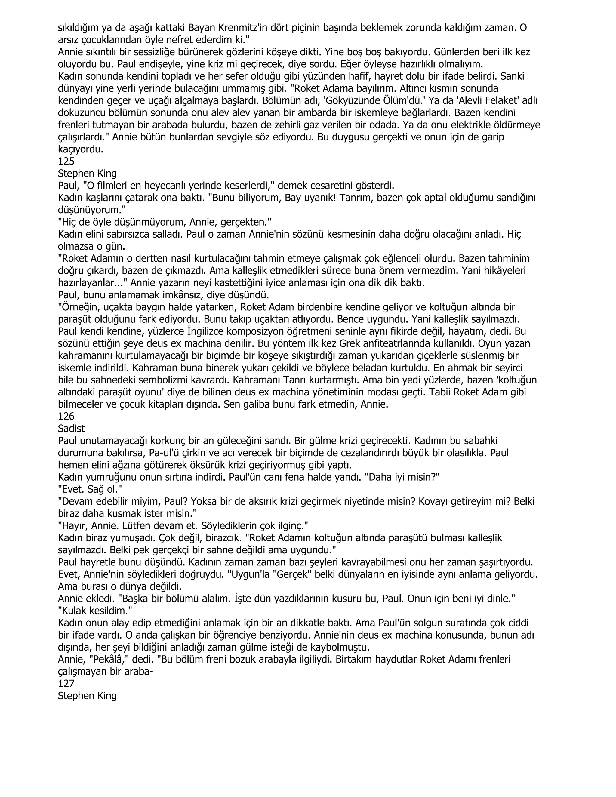 sıkıldığım ya da aşağı kattaki Bayan Krenmitz'in dört piçinin başında beklemek zorunda kaldığım zaman. O
arsız çocuklanndan öyle nefret ederdim ki."
Annie sıkıntılı bir sessizliğe bürünerek gözlerini köşeye dikti. Yine boş boş bakıyordu. Günlerden beri ilk kez
oluyordu bu. Paul endişeyle, yine kriz mi geçirecek, diye sordu. Eğer öyleyse hazırlıklı olmalıyım.
Kadın sonunda kendini topladı ve her sefer olduğu gibi yüzünden hafif, hayret dolu bir ifade belirdi. Sanki
dünyayı yine yerli yerinde bulacağını ummamış gibi. "Roket Adama bayılırım. Altıncı kısmın sonunda
kendinden geçer ve uçağı alçalmaya başlardı. Bölümün adı, 'Gökyüzünde Ölüm'dü.' Ya da 'Alevli Felaket' adlı
dokuzuncu bölümün sonunda onu alev alev yanan bir ambarda bir iskemleye bağlarlardı. Bazen kendini
frenleri tutmayan bir arabada bulurdu, bazen de zehirli gaz verilen bir odada. Ya da onu elektrikle öldürmeye
çalışırlardı." Annie bütün bunlardan sevgiyle söz ediyordu. Bu duygusu gerçekti ve onun için de garip
kaçıyordu.
125
Stephen King
Paul, "O filmleri en heyecanlı yerinde keserlerdi," demek cesaretini gösterdi.
Kadın kaşlarını çatarak ona baktı. "Bunu biliyorum, Bay uyanık! Tanrım, bazen çok aptal olduğumu sandığını
düşünüyorum."
"Hiç de öyle düşünmüyorum, Annie, gerçekten."
Kadın elini sabırsızca salladı. Paul o zaman Annie'nin sözünü kesmesinin daha doğru olacağını anladı. Hiç
olmazsa o gün.
"Roket Adamın o dertten nasıl kurtulacağını tahmin etmeye çalışmak çok eğlenceli olurdu. Bazen tahminim
doğru çıkardı, bazen de çıkmazdı. Ama kalleşlik etmedikleri sürece buna önem vermezdim. Yani hikâyeleri
hazırlayanlar..." Annie yazarın neyi kastettiğini iyice anlaması için ona dik dik baktı.
Paul, bunu anlamamak imkânsız, diye düşündü.
"Örneğin, uçakta baygın halde yatarken, Roket Adam birdenbire kendine geliyor ve koltuğun altında bir
paraşüt olduğunu fark ediyordu. Bunu takıp uçaktan atlıyordu. Bence uygundu. Yani kalleşlik sayılmazdı.
Paul kendi kendine, yüzlerce Đngilizce komposizyon öğretmeni seninle aynı fikirde değil, hayatım, dedi. Bu
sözünü ettiğin şeye deus ex machina denilir. Bu yöntem ilk kez Grek anfiteatrlannda kullanıldı. Oyun yazan
kahramanını kurtulamayacağı bir biçimde bir köşeye sıkıştırdığı zaman yukarıdan çiçeklerle süslenmiş bir
iskemle indirildi. Kahraman buna binerek yukarı çekildi ve böylece beladan kurtuldu. En ahmak bir seyirci
bile bu sahnedeki sembolizmi kavrardı. Kahramanı Tanrı kurtarmıştı. Ama bin yedi yüzlerde, bazen 'koltuğun
altındaki paraşüt oyunu' diye de bilinen deus ex machina yönetiminin modası geçti. Tabii Roket Adam gibi
bilmeceler ve çocuk kitapları dışında. Sen galiba bunu fark etmedin, Annie.
126
Sadist
Paul unutamayacağı korkunç bir an güleceğini sandı. Bir gülme krizi geçirecekti. Kadının bu sabahki
durumuna bakılırsa, Pa-ul'ü çirkin ve acı verecek bir biçimde de cezalandırırdı büyük bir olasılıkla. Paul
hemen elini ağzına götürerek öksürük krizi geçiriyormuş gibi yaptı.
Kadın yumruğunu onun sırtına indirdi. Paul'ün canı fena halde yandı. "Daha iyi misin?"
"Evet. Sağ ol."
"Devam edebilir miyim, Paul? Yoksa bir de aksırık krizi geçirmek niyetinde misin? Kovayı getireyim mi? Belki
biraz daha kusmak ister misin."
"Hayır, Annie. Lütfen devam et. Söylediklerin çok ilginç."
Kadın biraz yumuşadı. Çok değil, birazcık. "Roket Adamın koltuğun altında paraşütü bulması kalleşlik
sayılmazdı. Belki pek gerçekçi bir sahne değildi ama uygundu."
Paul hayretle bunu düşündü. Kadının zaman zaman bazı şeyleri kavrayabilmesi onu her zaman şaşırtıyordu.
Evet, Annie'nin söyledikleri doğruydu. "Uygun'la "Gerçek" belki dünyaların en iyisinde aynı anlama geliyordu.
Ama burası o dünya değildi.
Annie ekledi. "Başka bir bölümü alalım. Đşte dün yazdıklarının kusuru bu, Paul. Onun için beni iyi dinle."
"Kulak kesildim."
Kadın onun alay edip etmediğini anlamak için bir an dikkatle baktı. Ama Paul'ün solgun suratında çok ciddi
bir ifade vardı. O anda çalışkan bir öğrenciye benziyordu. Annie'nin deus ex machina konusunda, bunun adı
dışında, her şeyi bildiğini anladığı zaman gülme isteği de kaybolmuştu.
Annie, "Pekâlâ," dedi. "Bu bölüm freni bozuk arabayla ilgiliydi. Birtakım haydutlar Roket Adamı frenleri
çalışmayan bir araba-
127
Stephen King
 