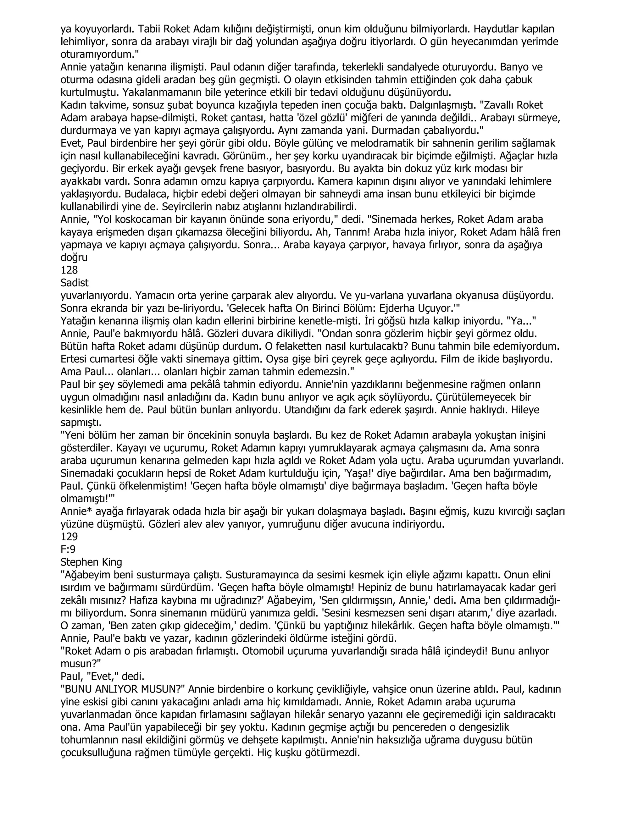 ya koyuyorlardı. Tabii Roket Adam kılığını değiştirmişti, onun kim olduğunu bilmiyorlardı. Haydutlar kapılan
lehimliyor, sonra da arabayı virajlı bir dağ yolundan aşağıya doğru itiyorlardı. O gün heyecanımdan yerimde
oturamıyordum."
Annie yatağın kenarına ilişmişti. Paul odanın diğer tarafında, tekerlekli sandalyede oturuyordu. Banyo ve
oturma odasına gideli aradan beş gün geçmişti. O olayın etkisinden tahmin ettiğinden çok daha çabuk
kurtulmuştu. Yakalanmamanın bile yeterince etkili bir tedavi olduğunu düşünüyordu.
Kadın takvime, sonsuz şubat boyunca kızağıyla tepeden inen çocuğa baktı. Dalgınlaşmıştı. "Zavallı Roket
Adam arabaya hapse-dilmişti. Roket çantası, hatta 'özel gözlü' miğferi de yanında değildi.. Arabayı sürmeye,
durdurmaya ve yan kapıyı açmaya çalışıyordu. Aynı zamanda yani. Durmadan çabalıyordu."
Evet, Paul birdenbire her şeyi görür gibi oldu. Böyle gülünç ve melodramatik bir sahnenin gerilim sağlamak
için nasıl kullanabileceğini kavradı. Görünüm., her şey korku uyandıracak bir biçimde eğilmişti. Ağaçlar hızla
geçiyordu. Bir erkek ayağı gevşek frene basıyor, basıyordu. Bu ayakta bin dokuz yüz kırk modası bir
ayakkabı vardı. Sonra adamın omzu kapıya çarpıyordu. Kamera kapının dışını alıyor ve yanındaki lehimlere
yaklaşıyordu. Budalaca, hiçbir edebi değeri olmayan bir sahneydi ama insan bunu etkileyici bir biçimde
kullanabilirdi yine de. Seyircilerin nabız atışlannı hızlandırabilirdi.
Annie, "Yol koskocaman bir kayanın önünde sona eriyordu," dedi. "Sinemada herkes, Roket Adam araba
kayaya erişmeden dışarı çıkamazsa öleceğini biliyordu. Ah, Tanrım! Araba hızla iniyor, Roket Adam hâlâ fren
yapmaya ve kapıyı açmaya çalışıyordu. Sonra... Araba kayaya çarpıyor, havaya fırlıyor, sonra da aşağıya
doğru
128
Sadist
yuvarlanıyordu. Yamacın orta yerine çarparak alev alıyordu. Ve yu-varlana yuvarlana okyanusa düşüyordu.
Sonra ekranda bir yazı be-liriyordu. 'Gelecek hafta On Birinci Bölüm: Ejderha Uçuyor.'"
Yatağın kenarına ilişmiş olan kadın ellerini birbirine kenetle-mişti. Đri göğsü hızla kalkıp iniyordu. "Ya..."
Annie, Paul'e bakmıyordu hâlâ. Gözleri duvara dikiliydi. "Ondan sonra gözlerim hiçbir şeyi görmez oldu.
Bütün hafta Roket adamı düşünüp durdum. O felaketten nasıl kurtulacaktı? Bunu tahmin bile edemiyordum.
Ertesi cumartesi öğle vakti sinemaya gittim. Oysa gişe biri çeyrek geçe açılıyordu. Film de ikide başlıyordu.
Ama Paul... olanları... olanları hiçbir zaman tahmin edemezsin."
Paul bir şey söylemedi ama pekâlâ tahmin ediyordu. Annie'nin yazdıklarını beğenmesine rağmen onların
uygun olmadığını nasıl anladığını da. Kadın bunu anlıyor ve açık açık söylüyordu. Çürütülemeyecek bir
kesinlikle hem de. Paul bütün bunları anlıyordu. Utandığını da fark ederek şaşırdı. Annie haklıydı. Hileye
sapmıştı.
"Yeni bölüm her zaman bir öncekinin sonuyla başlardı. Bu kez de Roket Adamın arabayla yokuştan inişini
gösterdiler. Kayayı ve uçurumu, Roket Adamın kapıyı yumruklayarak açmaya çalışmasını da. Ama sonra
araba uçurumun kenarına gelmeden kapı hızla açıldı ve Roket Adam yola uçtu. Araba uçurumdan yuvarlandı.
Sinemadaki çocukların hepsi de Roket Adam kurtulduğu için, 'Yaşa!' diye bağırdılar. Ama ben bağırmadım,
Paul. Çünkü öfkelenmiştim! 'Geçen hafta böyle olmamıştı' diye bağırmaya başladım. 'Geçen hafta böyle
olmamıştı!'"
Annie* ayağa fırlayarak odada hızla bir aşağı bir yukarı dolaşmaya başladı. Başını eğmiş, kuzu kıvırcığı saçları
yüzüne düşmüştü. Gözleri alev alev yanıyor, yumruğunu diğer avucuna indiriyordu.
129
F:9
Stephen King
"Ağabeyim beni susturmaya çalıştı. Susturamayınca da sesimi kesmek için eliyle ağzımı kapattı. Onun elini
ısırdım ve bağırmamı sürdürdüm. 'Geçen hafta böyle olmamıştı! Hepiniz de bunu hatırlamayacak kadar geri
zekâlı mısınız? Hafıza kaybına mı uğradınız?' Ağabeyim, 'Sen çıldırmışsın, Annie,' dedi. Ama ben çıldırmadığı-
mı biliyordum. Sonra sinemanın müdürü yanımıza geldi. 'Sesini kesmezsen seni dışarı atarım,' diye azarladı.
O zaman, 'Ben zaten çıkıp gideceğim,' dedim. 'Çünkü bu yaptığınız hilekârlık. Geçen hafta böyle olmamıştı.'"
Annie, Paul'e baktı ve yazar, kadının gözlerindeki öldürme isteğini gördü.
"Roket Adam o pis arabadan fırlamıştı. Otomobil uçuruma yuvarlandığı sırada hâlâ içindeydi! Bunu anlıyor
musun?"
Paul, "Evet," dedi.
"BUNU ANLIYOR MUSUN?" Annie birdenbire o korkunç çevikliğiyle, vahşice onun üzerine atıldı. Paul, kadının
yine eskisi gibi canını yakacağını anladı ama hiç kımıldamadı. Annie, Roket Adamın araba uçuruma
yuvarlanmadan önce kapıdan fırlamasını sağlayan hilekâr senaryo yazannı ele geçiremediği için saldıracaktı
ona. Ama Paul'ün yapabileceği bir şey yoktu. Kadının geçmişe açtığı bu pencereden o dengesizlik
tohumlannın nasıl ekildiğini görmüş ve dehşete kapılmıştı. Annie'nin haksızlığa uğrama duygusu bütün
çocuksulluğuna rağmen tümüyle gerçekti. Hiç kuşku götürmezdi.
 