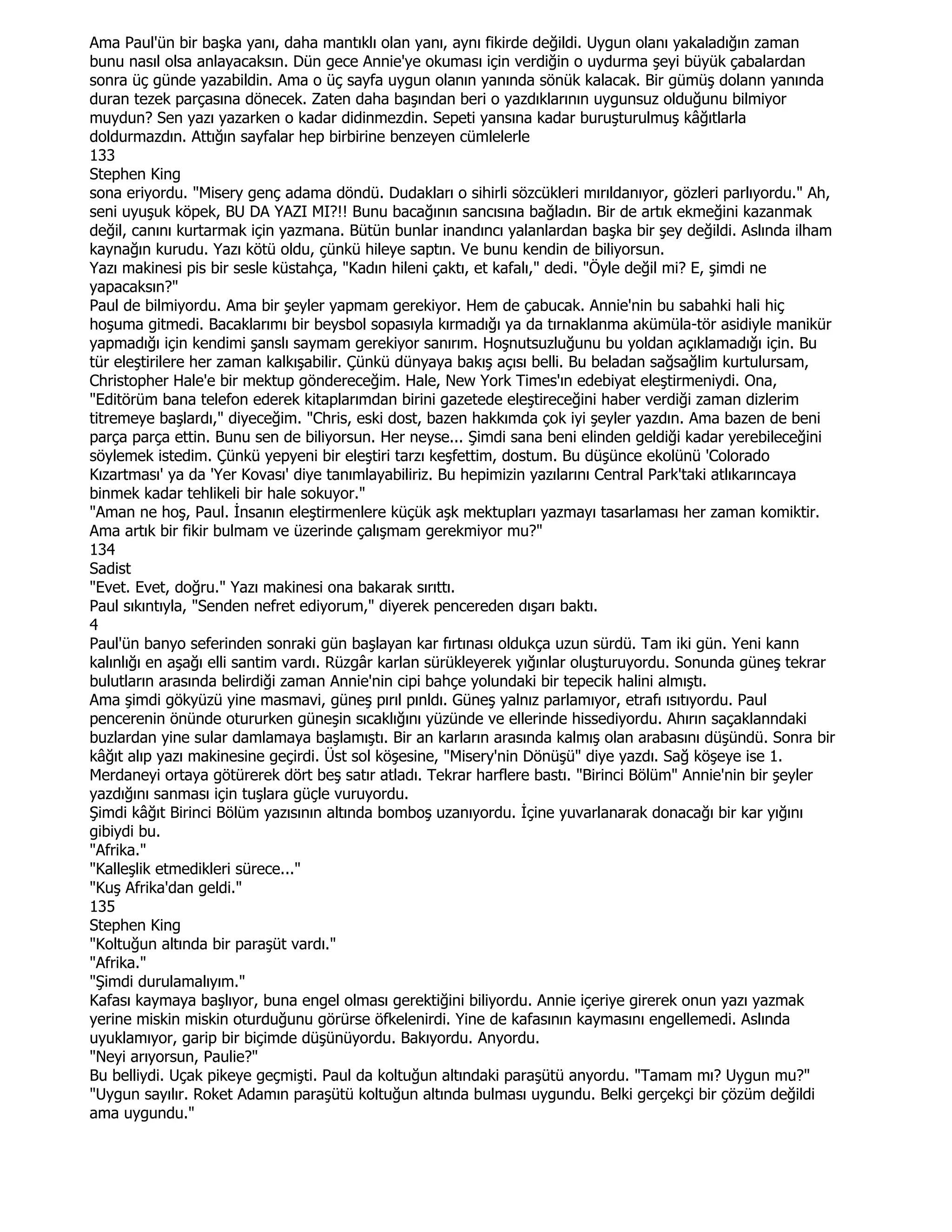 Ama Paul'ün bir başka yanı, daha mantıklı olan yanı, aynı fikirde değildi. Uygun olanı yakaladığın zaman
bunu nasıl olsa anlayacaksın. Dün gece Annie'ye okuması için verdiğin o uydurma şeyi büyük çabalardan
sonra üç günde yazabildin. Ama o üç sayfa uygun olanın yanında sönük kalacak. Bir gümüş dolann yanında
duran tezek parçasına dönecek. Zaten daha başından beri o yazdıklarının uygunsuz olduğunu bilmiyor
muydun? Sen yazı yazarken o kadar didinmezdin. Sepeti yansına kadar buruşturulmuş kâğıtlarla
doldurmazdın. Attığın sayfalar hep birbirine benzeyen cümlelerle
133
Stephen King
sona eriyordu. "Misery genç adama döndü. Dudakları o sihirli sözcükleri mırıldanıyor, gözleri parlıyordu." Ah,
seni uyuşuk köpek, BU DA YAZI MI?!! Bunu bacağının sancısına bağladın. Bir de artık ekmeğini kazanmak
değil, canını kurtarmak için yazmana. Bütün bunlar inandıncı yalanlardan başka bir şey değildi. Aslında ilham
kaynağın kurudu. Yazı kötü oldu, çünkü hileye saptın. Ve bunu kendin de biliyorsun.
Yazı makinesi pis bir sesle küstahça, "Kadın hileni çaktı, et kafalı," dedi. "Öyle değil mi? E, şimdi ne
yapacaksın?"
Paul de bilmiyordu. Ama bir şeyler yapmam gerekiyor. Hem de çabucak. Annie'nin bu sabahki hali hiç
hoşuma gitmedi. Bacaklarımı bir beysbol sopasıyla kırmadığı ya da tırnaklanma akümüla-tör asidiyle manikür
yapmadığı için kendimi şanslı saymam gerekiyor sanırım. Hoşnutsuzluğunu bu yoldan açıklamadığı için. Bu
tür eleştirilere her zaman kalkışabilir. Çünkü dünyaya bakış açısı belli. Bu beladan sağsağlim kurtulursam,
Christopher Hale'e bir mektup göndereceğim. Hale, New York Times'ın edebiyat eleştirmeniydi. Ona,
"Editörüm bana telefon ederek kitaplarımdan birini gazetede eleştireceğini haber verdiği zaman dizlerim
titremeye başlardı," diyeceğim. "Chris, eski dost, bazen hakkımda çok iyi şeyler yazdın. Ama bazen de beni
parça parça ettin. Bunu sen de biliyorsun. Her neyse... Şimdi sana beni elinden geldiği kadar yerebileceğini
söylemek istedim. Çünkü yepyeni bir eleştiri tarzı keşfettim, dostum. Bu düşünce ekolünü 'Colorado
Kızartması' ya da 'Yer Kovası' diye tanımlayabiliriz. Bu hepimizin yazılarını Central Park'taki atlıkarıncaya
binmek kadar tehlikeli bir hale sokuyor."
"Aman ne hoş, Paul. Đnsanın eleştirmenlere küçük aşk mektupları yazmayı tasarlaması her zaman komiktir.
Ama artık bir fikir bulmam ve üzerinde çalışmam gerekmiyor mu?"
134
Sadist
"Evet. Evet, doğru." Yazı makinesi ona bakarak sırıttı.
Paul sıkıntıyla, "Senden nefret ediyorum," diyerek pencereden dışarı baktı.
4
Paul'ün banyo seferinden sonraki gün başlayan kar fırtınası oldukça uzun sürdü. Tam iki gün. Yeni kann
kalınlığı en aşağı elli santim vardı. Rüzgâr karlan sürükleyerek yığınlar oluşturuyordu. Sonunda güneş tekrar
bulutların arasında belirdiği zaman Annie'nin cipi bahçe yolundaki bir tepecik halini almıştı.
Ama şimdi gökyüzü yine masmavi, güneş pırıl pınldı. Güneş yalnız parlamıyor, etrafı ısıtıyordu. Paul
pencerenin önünde otururken güneşin sıcaklığını yüzünde ve ellerinde hissediyordu. Ahırın saçaklanndaki
buzlardan yine sular damlamaya başlamıştı. Bir an karların arasında kalmış olan arabasını düşündü. Sonra bir
kâğıt alıp yazı makinesine geçirdi. Üst sol köşesine, "Misery'nin Dönüşü" diye yazdı. Sağ köşeye ise 1.
Merdaneyi ortaya götürerek dört beş satır atladı. Tekrar harflere bastı. "Birinci Bölüm" Annie'nin bir şeyler
yazdığını sanması için tuşlara güçle vuruyordu.
Şimdi kâğıt Birinci Bölüm yazısının altında bomboş uzanıyordu. Đçine yuvarlanarak donacağı bir kar yığını
gibiydi bu.
"Afrika."
"Kalleşlik etmedikleri sürece..."
"Kuş Afrika'dan geldi."
135
Stephen King
"Koltuğun altında bir paraşüt vardı."
"Afrika."
"Şimdi durulamalıyım."
Kafası kaymaya başlıyor, buna engel olması gerektiğini biliyordu. Annie içeriye girerek onun yazı yazmak
yerine miskin miskin oturduğunu görürse öfkelenirdi. Yine de kafasının kaymasını engellemedi. Aslında
uyuklamıyor, garip bir biçimde düşünüyordu. Bakıyordu. Anyordu.
"Neyi arıyorsun, Paulie?"
Bu belliydi. Uçak pikeye geçmişti. Paul da koltuğun altındaki paraşütü anyordu. "Tamam mı? Uygun mu?"
"Uygun sayılır. Roket Adamın paraşütü koltuğun altında bulması uygundu. Belki gerçekçi bir çözüm değildi
ama uygundu."
 