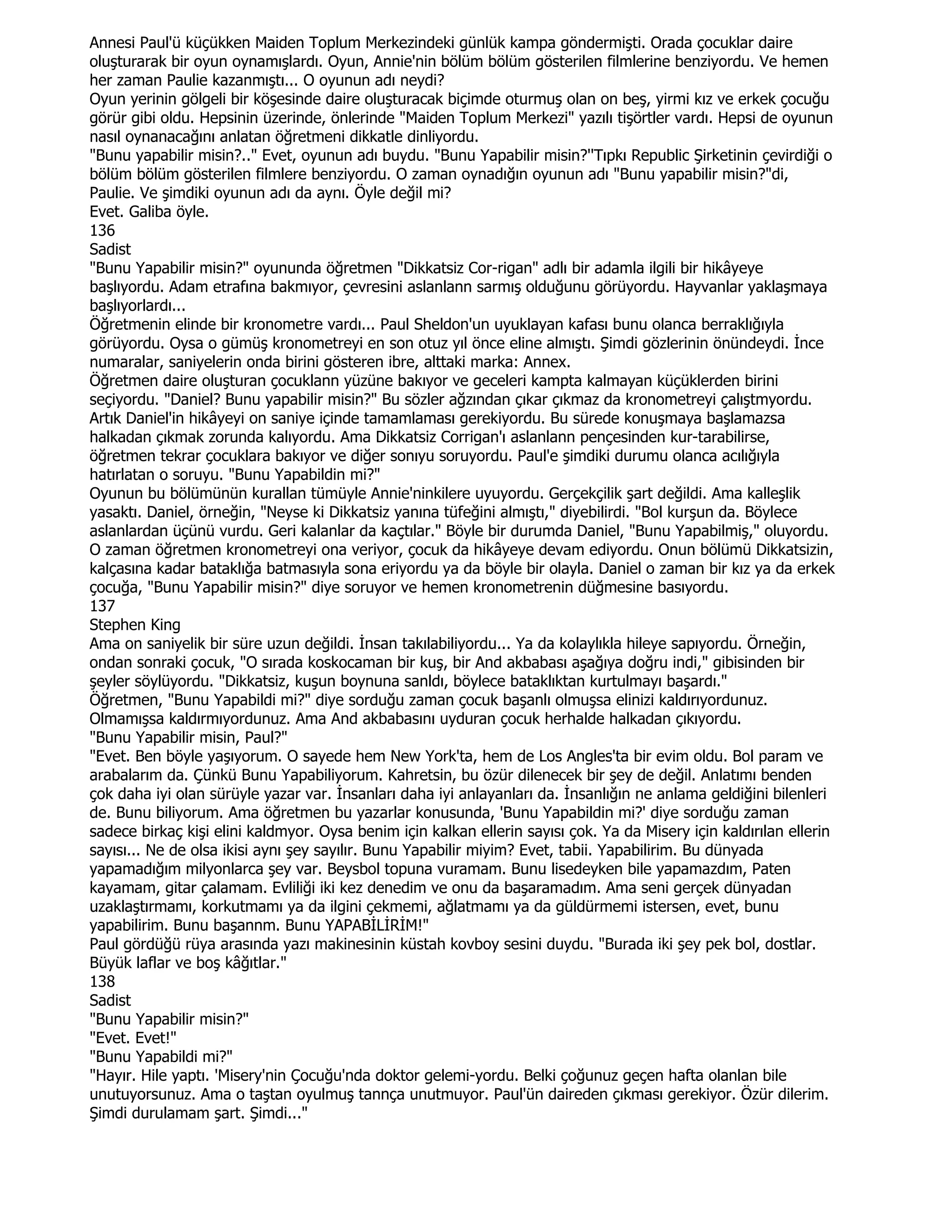 Annesi Paul'ü küçükken Maiden Toplum Merkezindeki günlük kampa göndermişti. Orada çocuklar daire
oluşturarak bir oyun oynamışlardı. Oyun, Annie'nin bölüm bölüm gösterilen filmlerine benziyordu. Ve hemen
her zaman Paulie kazanmıştı... O oyunun adı neydi?
Oyun yerinin gölgeli bir köşesinde daire oluşturacak biçimde oturmuş olan on beş, yirmi kız ve erkek çocuğu
görür gibi oldu. Hepsinin üzerinde, önlerinde "Maiden Toplum Merkezi" yazılı tişörtler vardı. Hepsi de oyunun
nasıl oynanacağını anlatan öğretmeni dikkatle dinliyordu.
"Bunu yapabilir misin?.." Evet, oyunun adı buydu. "Bunu Yapabilir misin?''Tıpkı Republic Şirketinin çevirdiği o
bölüm bölüm gösterilen filmlere benziyordu. O zaman oynadığın oyunun adı "Bunu yapabilir misin?"di,
Paulie. Ve şimdiki oyunun adı da aynı. Öyle değil mi?
Evet. Galiba öyle.
136
Sadist
"Bunu Yapabilir misin?" oyununda öğretmen "Dikkatsiz Cor-rigan" adlı bir adamla ilgili bir hikâyeye
başlıyordu. Adam etrafına bakmıyor, çevresini aslanlann sarmış olduğunu görüyordu. Hayvanlar yaklaşmaya
başlıyorlardı...
Öğretmenin elinde bir kronometre vardı... Paul Sheldon'un uyuklayan kafası bunu olanca berraklığıyla
görüyordu. Oysa o gümüş kronometreyi en son otuz yıl önce eline almıştı. Şimdi gözlerinin önündeydi. Đnce
numaralar, saniyelerin onda birini gösteren ibre, alttaki marka: Annex.
Öğretmen daire oluşturan çocuklann yüzüne bakıyor ve geceleri kampta kalmayan küçüklerden birini
seçiyordu. "Daniel? Bunu yapabilir misin?" Bu sözler ağzından çıkar çıkmaz da kronometreyi çalıştmyordu.
Artık Daniel'in hikâyeyi on saniye içinde tamamlaması gerekiyordu. Bu sürede konuşmaya başlamazsa
halkadan çıkmak zorunda kalıyordu. Ama Dikkatsiz Corrigan'ı aslanlann pençesinden kur-tarabilirse,
öğretmen tekrar çocuklara bakıyor ve diğer sonıyu soruyordu. Paul'e şimdiki durumu olanca acılığıyla
hatırlatan o soruyu. "Bunu Yapabildin mi?"
Oyunun bu bölümünün kurallan tümüyle Annie'ninkilere uyuyordu. Gerçekçilik şart değildi. Ama kalleşlik
yasaktı. Daniel, örneğin, "Neyse ki Dikkatsiz yanına tüfeğini almıştı," diyebilirdi. "Bol kurşun da. Böylece
aslanlardan üçünü vurdu. Geri kalanlar da kaçtılar." Böyle bir durumda Daniel, "Bunu Yapabilmiş," oluyordu.
O zaman öğretmen kronometreyi ona veriyor, çocuk da hikâyeye devam ediyordu. Onun bölümü Dikkatsizin,
kalçasına kadar bataklığa batmasıyla sona eriyordu ya da böyle bir olayla. Daniel o zaman bir kız ya da erkek
çocuğa, "Bunu Yapabilir misin?" diye soruyor ve hemen kronometrenin düğmesine basıyordu.
137
Stephen King
Ama on saniyelik bir süre uzun değildi. Đnsan takılabiliyordu... Ya da kolaylıkla hileye sapıyordu. Örneğin,
ondan sonraki çocuk, "O sırada koskocaman bir kuş, bir And akbabası aşağıya doğru indi," gibisinden bir
şeyler söylüyordu. "Dikkatsiz, kuşun boynuna sanldı, böylece bataklıktan kurtulmayı başardı."
Öğretmen, "Bunu Yapabildi mi?" diye sorduğu zaman çocuk başanlı olmuşsa elinizi kaldırıyordunuz.
Olmamışsa kaldırmıyordunuz. Ama And akbabasını uyduran çocuk herhalde halkadan çıkıyordu.
"Bunu Yapabilir misin, Paul?"
"Evet. Ben böyle yaşıyorum. O sayede hem New York'ta, hem de Los Angles'ta bir evim oldu. Bol param ve
arabalarım da. Çünkü Bunu Yapabiliyorum. Kahretsin, bu özür dilenecek bir şey de değil. Anlatımı benden
çok daha iyi olan sürüyle yazar var. Đnsanları daha iyi anlayanları da. Đnsanlığın ne anlama geldiğini bilenleri
de. Bunu biliyorum. Ama öğretmen bu yazarlar konusunda, 'Bunu Yapabildin mi?' diye sorduğu zaman
sadece birkaç kişi elini kaldmyor. Oysa benim için kalkan ellerin sayısı çok. Ya da Misery için kaldırılan ellerin
sayısı... Ne de olsa ikisi aynı şey sayılır. Bunu Yapabilir miyim? Evet, tabii. Yapabilirim. Bu dünyada
yapamadığım milyonlarca şey var. Beysbol topuna vuramam. Bunu lisedeyken bile yapamazdım, Paten
kayamam, gitar çalamam. Evliliği iki kez denedim ve onu da başaramadım. Ama seni gerçek dünyadan
uzaklaştırmamı, korkutmamı ya da ilgini çekmemi, ağlatmamı ya da güldürmemi istersen, evet, bunu
yapabilirim. Bunu başannm. Bunu YAPABĐLĐRĐM!"
Paul gördüğü rüya arasında yazı makinesinin küstah kovboy sesini duydu. "Burada iki şey pek bol, dostlar.
Büyük laflar ve boş kâğıtlar."
138
Sadist
"Bunu Yapabilir misin?"
"Evet. Evet!"
"Bunu Yapabildi mi?"
"Hayır. Hile yaptı. 'Misery'nin Çocuğu'nda doktor gelemi-yordu. Belki çoğunuz geçen hafta olanlan bile
unutuyorsunuz. Ama o taştan oyulmuş tannça unutmuyor. Paul'ün daireden çıkması gerekiyor. Özür dilerim.
Şimdi durulamam şart. Şimdi..."
 