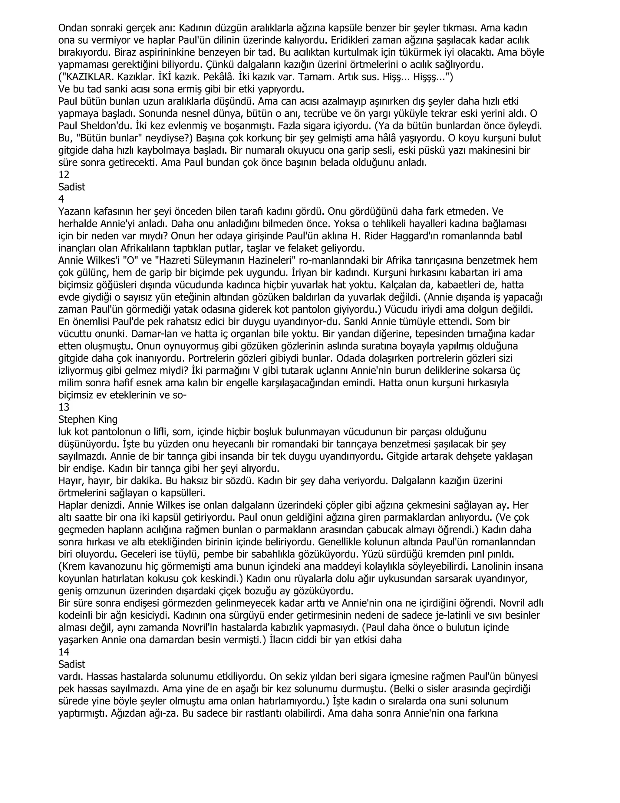 Ondan sonraki gerçek anı: Kadının düzgün aralıklarla ağzına kapsüle benzer bir şeyler tıkması. Ama kadın
ona su vermiyor ve haplar Paul'ün dilinin üzerinde kalıyordu. Eridikleri zaman ağzına şaşılacak kadar acılık
bırakıyordu. Biraz aspirininkine benzeyen bir tad. Bu acılıktan kurtulmak için tükürmek iyi olacaktı. Ama böyle
yapmaması gerektiğini biliyordu. Çünkü dalgaların kazığın üzerini örtmelerini o acılık sağlıyordu.
("KAZIKLAR. Kazıklar. ĐKĐ kazık. Pekâlâ. Đki kazık var. Tamam. Artık sus. Hişş... Hişşş...")
Ve bu tad sanki acısı sona ermiş gibi bir etki yapıyordu.
Paul bütün bunlan uzun aralıklarla düşündü. Ama can acısı azalmayıp aşınırken dış şeyler daha hızlı etki
yapmaya başladı. Sonunda nesnel dünya, bütün o anı, tecrübe ve ön yargı yüküyle tekrar eski yerini aldı. O
Paul Sheldon'du. Đki kez evlenmiş ve boşanmıştı. Fazla sigara içiyordu. (Ya da bütün bunlardan önce öyleydi.
Bu, "Bütün bunlar" neydiyse?) Başına çok korkunç bir şey gelmişti ama hâlâ yaşıyordu. O koyu kurşuni bulut
gitgide daha hızlı kaybolmaya başladı. Bir numaralı okuyucu ona garip sesli, eski püskü yazı makinesini bir
süre sonra getirecekti. Ama Paul bundan çok önce başının belada olduğunu anladı.
12
Sadist
4
Yazann kafasının her şeyi önceden bilen tarafı kadını gördü. Onu gördüğünü daha fark etmeden. Ve
herhalde Annie'yi anladı. Daha onu anladığını bilmeden önce. Yoksa o tehlikeli hayalleri kadına bağlaması
için bir neden var mıydı? Onun her odaya girişinde Paul'ün aklına H. Rider Haggard'ın romanlannda batıl
inançları olan Afrikalılann taptıklan putlar, taşlar ve felaket geliyordu.
Annie Wilkes'i "O" ve "Hazreti Süleymanın Hazineleri" ro-manlanndaki bir Afrika tanrıçasına benzetmek hem
çok gülünç, hem de garip bir biçimde pek uygundu. Đriyan bir kadındı. Kurşuni hırkasını kabartan iri ama
biçimsiz göğüsleri dışında vücudunda kadınca hiçbir yuvarlak hat yoktu. Kalçalan da, kabaetleri de, hatta
evde giydiği o sayısız yün eteğinin altından gözüken baldırlan da yuvarlak değildi. (Annie dışanda iş yapacağı
zaman Paul'ün görmediği yatak odasına giderek kot pantolon giyiyordu.) Vücudu iriydi ama dolgun değildi.
En önemlisi Paul'de pek rahatsız edici bir duygu uyandınyor-du. Sanki Annie tümüyle ettendi. Som bir
vücuttu onunki. Damar-lan ve hatta iç organlan bile yoktu. Bir yandan diğerine, tepesinden tırnağına kadar
etten oluşmuştu. Onun oynuyormuş gibi gözüken gözlerinin aslında suratına boyayla yapılmış olduğuna
gitgide daha çok inanıyordu. Portrelerin gözleri gibiydi bunlar. Odada dolaşırken portrelerin gözleri sizi
izliyormuş gibi gelmez miydi? Đki parmağını V gibi tutarak uçlannı Annie'nin burun deliklerine sokarsa üç
milim sonra hafif esnek ama kalın bir engelle karşılaşacağından emindi. Hatta onun kurşuni hırkasıyla
biçimsiz ev eteklerinin ve so-
13
Stephen King
luk kot pantolonun o lifli, som, içinde hiçbir boşluk bulunmayan vücudunun bir parçası olduğunu
düşünüyordu. Đşte bu yüzden onu heyecanlı bir romandaki bir tanrıçaya benzetmesi şaşılacak bir şey
sayılmazdı. Annie de bir tannça gibi insanda bir tek duygu uyandırıyordu. Gitgide artarak dehşete yaklaşan
bir endişe. Kadın bir tannça gibi her şeyi alıyordu.
Hayır, hayır, bir dakika. Bu haksız bir sözdü. Kadın bir şey daha veriyordu. Dalgalann kazığın üzerini
örtmelerini sağlayan o kapsülleri.
Haplar denizdi. Annie Wilkes ise onlan dalgalann üzerindeki çöpler gibi ağzına çekmesini sağlayan ay. Her
altı saatte bir ona iki kapsül getiriyordu. Paul onun geldiğini ağzına giren parmaklardan anlıyordu. (Ve çok
geçmeden haplann acılığına rağmen bunlan o parmaklann arasından çabucak almayı öğrendi.) Kadın daha
sonra hırkası ve altı etekliğinden birinin içinde beliriyordu. Genellikle kolunun altında Paul'ün romanlanndan
biri oluyordu. Geceleri ise tüylü, pembe bir sabahlıkla gözüküyordu. Yüzü sürdüğü kremden pınl pınldı.
(Krem kavanozunu hiç görmemişti ama bunun içindeki ana maddeyi kolaylıkla söyleyebilirdi. Lanolinin insana
koyunlan hatırlatan kokusu çok keskindi.) Kadın onu rüyalarla dolu ağır uykusundan sarsarak uyandınyor,
geniş omzunun üzerinden dışardaki çiçek bozuğu ay gözüküyordu.
Bir süre sonra endişesi görmezden gelinmeyecek kadar arttı ve Annie'nin ona ne içirdiğini öğrendi. Novril adlı
kodeinli bir ağn kesiciydi. Kadının ona sürgüyü ender getirmesinin nedeni de sadece je-latinli ve sıvı besinler
alması değil, aynı zamanda Novril'in hastalarda kabızlık yapmasıydı. (Paul daha önce o bulutun içinde
yaşarken Annie ona damardan besin vermişti.) Đlacın ciddi bir yan etkisi daha
14
Sadist
vardı. Hassas hastalarda solunumu etkiliyordu. On sekiz yıldan beri sigara içmesine rağmen Paul'ün bünyesi
pek hassas sayılmazdı. Ama yine de en aşağı bir kez solunumu durmuştu. (Belki o sisler arasında geçirdiği
sürede yine böyle şeyler olmuştu ama onlan hatırlamıyordu.) Đşte kadın o sıralarda ona suni solunum
yaptırmıştı. Ağızdan ağı-za. Bu sadece bir rastlantı olabilirdi. Ama daha sonra Annie'nin ona farkına
 