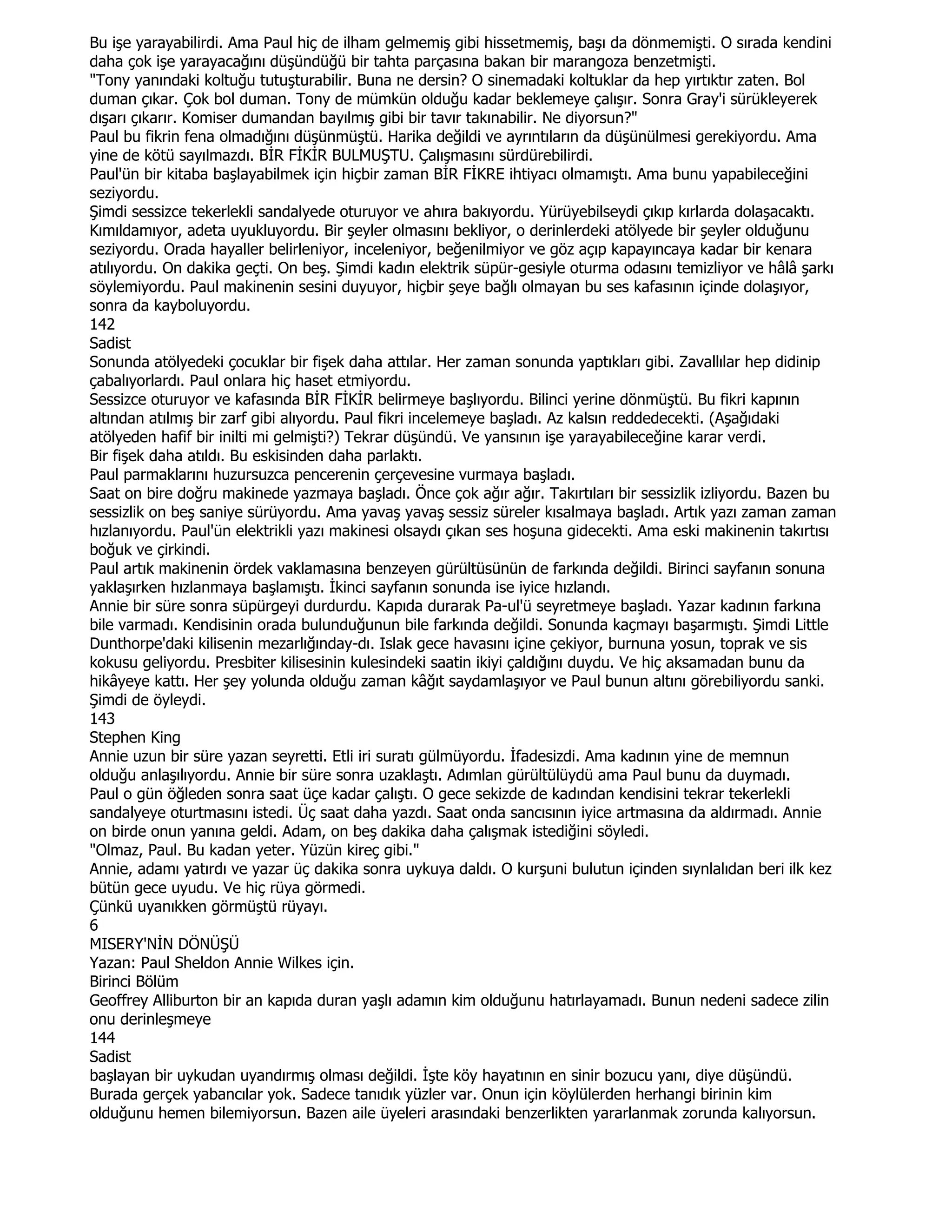 Bu işe yarayabilirdi. Ama Paul hiç de ilham gelmemiş gibi hissetmemiş, başı da dönmemişti. O sırada kendini
daha çok işe yarayacağını düşündüğü bir tahta parçasına bakan bir marangoza benzetmişti.
"Tony yanındaki koltuğu tutuşturabilir. Buna ne dersin? O sinemadaki koltuklar da hep yırtıktır zaten. Bol
duman çıkar. Çok bol duman. Tony de mümkün olduğu kadar beklemeye çalışır. Sonra Gray'i sürükleyerek
dışarı çıkarır. Komiser dumandan bayılmış gibi bir tavır takınabilir. Ne diyorsun?"
Paul bu fikrin fena olmadığını düşünmüştü. Harika değildi ve ayrıntıların da düşünülmesi gerekiyordu. Ama
yine de kötü sayılmazdı. BĐR FĐKĐR BULMUŞTU. Çalışmasını sürdürebilirdi.
Paul'ün bir kitaba başlayabilmek için hiçbir zaman BĐR FĐKRE ihtiyacı olmamıştı. Ama bunu yapabileceğini
seziyordu.
Şimdi sessizce tekerlekli sandalyede oturuyor ve ahıra bakıyordu. Yürüyebilseydi çıkıp kırlarda dolaşacaktı.
Kımıldamıyor, adeta uyukluyordu. Bir şeyler olmasını bekliyor, o derinlerdeki atölyede bir şeyler olduğunu
seziyordu. Orada hayaller belirleniyor, inceleniyor, beğenilmiyor ve göz açıp kapayıncaya kadar bir kenara
atılıyordu. On dakika geçti. On beş. Şimdi kadın elektrik süpür-gesiyle oturma odasını temizliyor ve hâlâ şarkı
söylemiyordu. Paul makinenin sesini duyuyor, hiçbir şeye bağlı olmayan bu ses kafasının içinde dolaşıyor,
sonra da kayboluyordu.
142
Sadist
Sonunda atölyedeki çocuklar bir fişek daha attılar. Her zaman sonunda yaptıkları gibi. Zavallılar hep didinip
çabalıyorlardı. Paul onlara hiç haset etmiyordu.
Sessizce oturuyor ve kafasında BĐR FĐKĐR belirmeye başlıyordu. Bilinci yerine dönmüştü. Bu fikri kapının
altından atılmış bir zarf gibi alıyordu. Paul fikri incelemeye başladı. Az kalsın reddedecekti. (Aşağıdaki
atölyeden hafif bir inilti mi gelmişti?) Tekrar düşündü. Ve yansının işe yarayabileceğine karar verdi.
Bir fişek daha atıldı. Bu eskisinden daha parlaktı.
Paul parmaklarını huzursuzca pencerenin çerçevesine vurmaya başladı.
Saat on bire doğru makinede yazmaya başladı. Önce çok ağır ağır. Takırtıları bir sessizlik izliyordu. Bazen bu
sessizlik on beş saniye sürüyordu. Ama yavaş yavaş sessiz süreler kısalmaya başladı. Artık yazı zaman zaman
hızlanıyordu. Paul'ün elektrikli yazı makinesi olsaydı çıkan ses hoşuna gidecekti. Ama eski makinenin takırtısı
boğuk ve çirkindi.
Paul artık makinenin ördek vaklamasına benzeyen gürültüsünün de farkında değildi. Birinci sayfanın sonuna
yaklaşırken hızlanmaya başlamıştı. Đkinci sayfanın sonunda ise iyice hızlandı.
Annie bir süre sonra süpürgeyi durdurdu. Kapıda durarak Pa-ul'ü seyretmeye başladı. Yazar kadının farkına
bile varmadı. Kendisinin orada bulunduğunun bile farkında değildi. Sonunda kaçmayı başarmıştı. Şimdi Little
Dunthorpe'daki kilisenin mezarlığınday-dı. Islak gece havasını içine çekiyor, burnuna yosun, toprak ve sis
kokusu geliyordu. Presbiter kilisesinin kulesindeki saatin ikiyi çaldığını duydu. Ve hiç aksamadan bunu da
hikâyeye kattı. Her şey yolunda olduğu zaman kâğıt saydamlaşıyor ve Paul bunun altını görebiliyordu sanki.
Şimdi de öyleydi.
143
Stephen King
Annie uzun bir süre yazan seyretti. Etli iri suratı gülmüyordu. Đfadesizdi. Ama kadının yine de memnun
olduğu anlaşılıyordu. Annie bir süre sonra uzaklaştı. Adımlan gürültülüydü ama Paul bunu da duymadı.
Paul o gün öğleden sonra saat üçe kadar çalıştı. O gece sekizde de kadından kendisini tekrar tekerlekli
sandalyeye oturtmasını istedi. Üç saat daha yazdı. Saat onda sancısının iyice artmasına da aldırmadı. Annie
on birde onun yanına geldi. Adam, on beş dakika daha çalışmak istediğini söyledi.
"Olmaz, Paul. Bu kadan yeter. Yüzün kireç gibi."
Annie, adamı yatırdı ve yazar üç dakika sonra uykuya daldı. O kurşuni bulutun içinden sıynlalıdan beri ilk kez
bütün gece uyudu. Ve hiç rüya görmedi.
Çünkü uyanıkken görmüştü rüyayı.
6
MISERY'NĐN DÖNÜŞÜ
Yazan: Paul Sheldon Annie Wilkes için.
Birinci Bölüm
Geoffrey Alliburton bir an kapıda duran yaşlı adamın kim olduğunu hatırlayamadı. Bunun nedeni sadece zilin
onu derinleşmeye
144
Sadist
başlayan bir uykudan uyandırmış olması değildi. Đşte köy hayatının en sinir bozucu yanı, diye düşündü.
Burada gerçek yabancılar yok. Sadece tanıdık yüzler var. Onun için köylülerden herhangi birinin kim
olduğunu hemen bilemiyorsun. Bazen aile üyeleri arasındaki benzerlikten yararlanmak zorunda kalıyorsun.
 