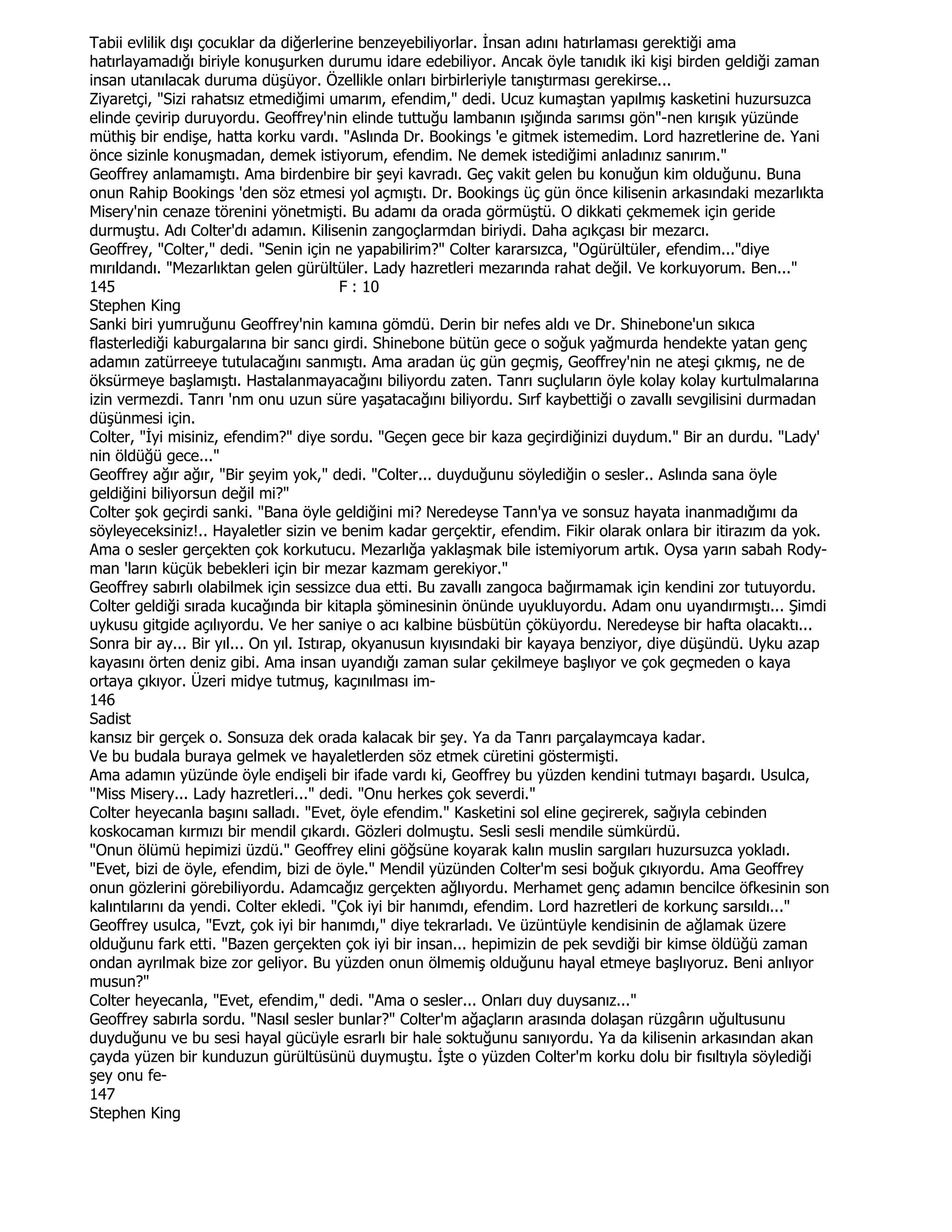 Tabii evlilik dışı çocuklar da diğerlerine benzeyebiliyorlar. Đnsan adını hatırlaması gerektiği ama
hatırlayamadığı biriyle konuşurken durumu idare edebiliyor. Ancak öyle tanıdık iki kişi birden geldiği zaman
insan utanılacak duruma düşüyor. Özellikle onları birbirleriyle tanıştırması gerekirse...
Ziyaretçi, "Sizi rahatsız etmediğimi umarım, efendim," dedi. Ucuz kumaştan yapılmış kasketini huzursuzca
elinde çevirip duruyordu. Geoffrey'nin elinde tuttuğu lambanın ışığında sarımsı gön"-nen kırışık yüzünde
müthiş bir endişe, hatta korku vardı. "Aslında Dr. Bookings 'e gitmek istemedim. Lord hazretlerine de. Yani
önce sizinle konuşmadan, demek istiyorum, efendim. Ne demek istediğimi anladınız sanırım."
Geoffrey anlamamıştı. Ama birdenbire bir şeyi kavradı. Geç vakit gelen bu konuğun kim olduğunu. Buna
onun Rahip Bookings 'den söz etmesi yol açmıştı. Dr. Bookings üç gün önce kilisenin arkasındaki mezarlıkta
Misery'nin cenaze törenini yönetmişti. Bu adamı da orada görmüştü. O dikkati çekmemek için geride
durmuştu. Adı Colter'dı adamın. Kilisenin zangoçlarmdan biriydi. Daha açıkçası bir mezarcı.
Geoffrey, "Colter," dedi. "Senin için ne yapabilirim?" Colter kararsızca, "Ogürültüler, efendim..."diye
mırıldandı. "Mezarlıktan gelen gürültüler. Lady hazretleri mezarında rahat değil. Ve korkuyorum. Ben..."
145                                       F : 10
Stephen King
Sanki biri yumruğunu Geoffrey'nin kamına gömdü. Derin bir nefes aldı ve Dr. Shinebone'un sıkıca
flasterlediği kaburgalarına bir sancı girdi. Shinebone bütün gece o soğuk yağmurda hendekte yatan genç
adamın zatürreeye tutulacağını sanmıştı. Ama aradan üç gün geçmiş, Geoffrey'nin ne ateşi çıkmış, ne de
öksürmeye başlamıştı. Hastalanmayacağını biliyordu zaten. Tanrı suçluların öyle kolay kolay kurtulmalarına
izin vermezdi. Tanrı 'nm onu uzun süre yaşatacağını biliyordu. Sırf kaybettiği o zavallı sevgilisini durmadan
düşünmesi için.
Colter, "Đyi misiniz, efendim?" diye sordu. "Geçen gece bir kaza geçirdiğinizi duydum." Bir an durdu. "Lady'
nin öldüğü gece..."
Geoffrey ağır ağır, "Bir şeyim yok," dedi. "Colter... duyduğunu söylediğin o sesler.. Aslında sana öyle
geldiğini biliyorsun değil mi?"
Colter şok geçirdi sanki. "Bana öyle geldiğini mi? Neredeyse Tann'ya ve sonsuz hayata inanmadığımı da
söyleyeceksiniz!.. Hayaletler sizin ve benim kadar gerçektir, efendim. Fikir olarak onlara bir itirazım da yok.
Ama o sesler gerçekten çok korkutucu. Mezarlığa yaklaşmak bile istemiyorum artık. Oysa yarın sabah Rody-
man 'ların küçük bebekleri için bir mezar kazmam gerekiyor."
Geoffrey sabırlı olabilmek için sessizce dua etti. Bu zavallı zangoca bağırmamak için kendini zor tutuyordu.
Colter geldiği sırada kucağında bir kitapla şöminesinin önünde uyukluyordu. Adam onu uyandırmıştı... Şimdi
uykusu gitgide açılıyordu. Ve her saniye o acı kalbine büsbütün çöküyordu. Neredeyse bir hafta olacaktı...
Sonra bir ay... Bir yıl... On yıl. Istırap, okyanusun kıyısındaki bir kayaya benziyor, diye düşündü. Uyku azap
kayasını örten deniz gibi. Ama insan uyandığı zaman sular çekilmeye başlıyor ve çok geçmeden o kaya
ortaya çıkıyor. Üzeri midye tutmuş, kaçınılması im-
146
Sadist
kansız bir gerçek o. Sonsuza dek orada kalacak bir şey. Ya da Tanrı parçalaymcaya kadar.
Ve bu budala buraya gelmek ve hayaletlerden söz etmek cüretini göstermişti.
Ama adamın yüzünde öyle endişeli bir ifade vardı ki, Geoffrey bu yüzden kendini tutmayı başardı. Usulca,
"Miss Misery... Lady hazretleri..." dedi. "Onu herkes çok severdi."
Colter heyecanla başını salladı. "Evet, öyle efendim." Kasketini sol eline geçirerek, sağıyla cebinden
koskocaman kırmızı bir mendil çıkardı. Gözleri dolmuştu. Sesli sesli mendile sümkürdü.
"Onun ölümü hepimizi üzdü." Geoffrey elini göğsüne koyarak kalın muslin sargıları huzursuzca yokladı.
"Evet, bizi de öyle, efendim, bizi de öyle." Mendil yüzünden Colter'm sesi boğuk çıkıyordu. Ama Geoffrey
onun gözlerini görebiliyordu. Adamcağız gerçekten ağlıyordu. Merhamet genç adamın bencilce öfkesinin son
kalıntılarını da yendi. Colter ekledi. "Çok iyi bir hanımdı, efendim. Lord hazretleri de korkunç sarsıldı..."
Geoffrey usulca, "Evzt, çok iyi bir hanımdı," diye tekrarladı. Ve üzüntüyle kendisinin de ağlamak üzere
olduğunu fark etti. "Bazen gerçekten çok iyi bir insan... hepimizin de pek sevdiği bir kimse öldüğü zaman
ondan ayrılmak bize zor geliyor. Bu yüzden onun ölmemiş olduğunu hayal etmeye başlıyoruz. Beni anlıyor
musun?"
Colter heyecanla, "Evet, efendim," dedi. "Ama o sesler... Onları duy duysanız..."
Geoffrey sabırla sordu. "Nasıl sesler bunlar?" Colter'm ağaçların arasında dolaşan rüzgârın uğultusunu
duyduğunu ve bu sesi hayal gücüyle esrarlı bir hale soktuğunu sanıyordu. Ya da kilisenin arkasından akan
çayda yüzen bir kunduzun gürültüsünü duymuştu. Đşte o yüzden Colter'm korku dolu bir fısıltıyla söylediği
şey onu fe-
147
Stephen King
 