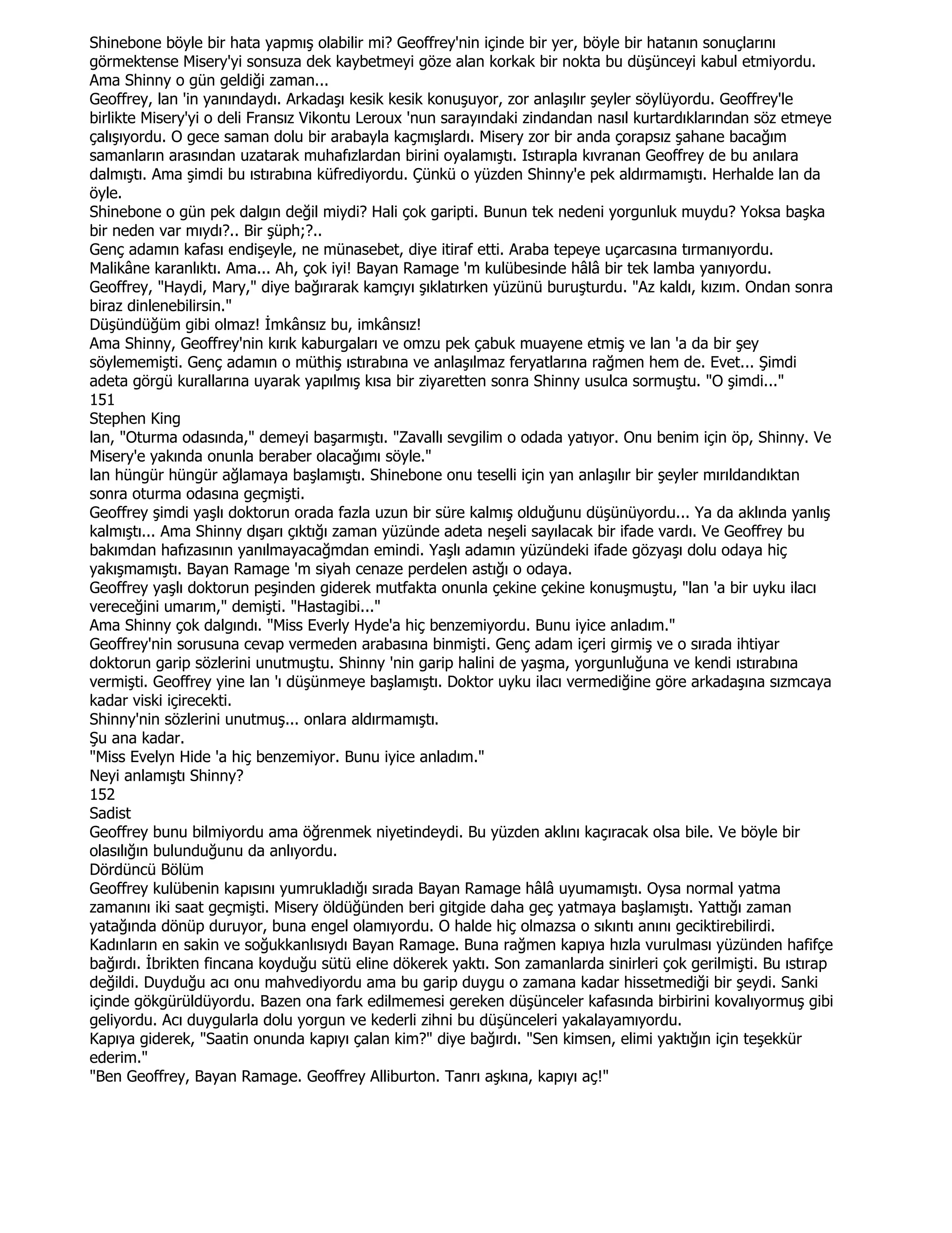 Shinebone böyle bir hata yapmış olabilir mi? Geoffrey'nin içinde bir yer, böyle bir hatanın sonuçlarını
görmektense Misery'yi sonsuza dek kaybetmeyi göze alan korkak bir nokta bu düşünceyi kabul etmiyordu.
Ama Shinny o gün geldiği zaman...
Geoffrey, lan 'in yanındaydı. Arkadaşı kesik kesik konuşuyor, zor anlaşılır şeyler söylüyordu. Geoffrey'le
birlikte Misery'yi o deli Fransız Vikontu Leroux 'nun sarayındaki zindandan nasıl kurtardıklarından söz etmeye
çalışıyordu. O gece saman dolu bir arabayla kaçmışlardı. Misery zor bir anda çorapsız şahane bacağım
samanların arasından uzatarak muhafızlardan birini oyalamıştı. Istırapla kıvranan Geoffrey de bu anılara
dalmıştı. Ama şimdi bu ıstırabına küfrediyordu. Çünkü o yüzden Shinny'e pek aldırmamıştı. Herhalde lan da
öyle.
Shinebone o gün pek dalgın değil miydi? Hali çok garipti. Bunun tek nedeni yorgunluk muydu? Yoksa başka
bir neden var mıydı?.. Bir şüph;?..
Genç adamın kafası endişeyle, ne münasebet, diye itiraf etti. Araba tepeye uçarcasına tırmanıyordu.
Malikâne karanlıktı. Ama... Ah, çok iyi! Bayan Ramage 'm kulübesinde hâlâ bir tek lamba yanıyordu.
Geoffrey, "Haydi, Mary," diye bağırarak kamçıyı şıklatırken yüzünü buruşturdu. "Az kaldı, kızım. Ondan sonra
biraz dinlenebilirsin."
Düşündüğüm gibi olmaz! Đmkânsız bu, imkânsız!
Ama Shinny, Geoffrey'nin kırık kaburgaları ve omzu pek çabuk muayene etmiş ve lan 'a da bir şey
söylememişti. Genç adamın o müthiş ıstırabına ve anlaşılmaz feryatlarına rağmen hem de. Evet... Şimdi
adeta görgü kurallarına uyarak yapılmış kısa bir ziyaretten sonra Shinny usulca sormuştu. "O şimdi..."
151
Stephen King
lan, "Oturma odasında," demeyi başarmıştı. "Zavallı sevgilim o odada yatıyor. Onu benim için öp, Shinny. Ve
Misery'e yakında onunla beraber olacağımı söyle."
lan hüngür hüngür ağlamaya başlamıştı. Shinebone onu teselli için yan anlaşılır bir şeyler mırıldandıktan
sonra oturma odasına geçmişti.
Geoffrey şimdi yaşlı doktorun orada fazla uzun bir süre kalmış olduğunu düşünüyordu... Ya da aklında yanlış
kalmıştı... Ama Shinny dışarı çıktığı zaman yüzünde adeta neşeli sayılacak bir ifade vardı. Ve Geoffrey bu
bakımdan hafızasının yanılmayacağmdan emindi. Yaşlı adamın yüzündeki ifade gözyaşı dolu odaya hiç
yakışmamıştı. Bayan Ramage 'm siyah cenaze perdelen astığı o odaya.
Geoffrey yaşlı doktorun peşinden giderek mutfakta onunla çekine çekine konuşmuştu, "lan 'a bir uyku ilacı
vereceğini umarım," demişti. "Hastagibi..."
Ama Shinny çok dalgındı. "Miss Everly Hyde'a hiç benzemiyordu. Bunu iyice anladım."
Geoffrey'nin sorusuna cevap vermeden arabasına binmişti. Genç adam içeri girmiş ve o sırada ihtiyar
doktorun garip sözlerini unutmuştu. Shinny 'nin garip halini de yaşma, yorgunluğuna ve kendi ıstırabına
vermişti. Geoffrey yine lan 'ı düşünmeye başlamıştı. Doktor uyku ilacı vermediğine göre arkadaşına sızmcaya
kadar viski içirecekti.
Shinny'nin sözlerini unutmuş... onlara aldırmamıştı.
Şu ana kadar.
"Miss Evelyn Hide 'a hiç benzemiyor. Bunu iyice anladım."
Neyi anlamıştı Shinny?
152
Sadist
Geoffrey bunu bilmiyordu ama öğrenmek niyetindeydi. Bu yüzden aklını kaçıracak olsa bile. Ve böyle bir
olasılığın bulunduğunu da anlıyordu.
Dördüncü Bölüm
Geoffrey kulübenin kapısını yumrukladığı sırada Bayan Ramage hâlâ uyumamıştı. Oysa normal yatma
zamanını iki saat geçmişti. Misery öldüğünden beri gitgide daha geç yatmaya başlamıştı. Yattığı zaman
yatağında dönüp duruyor, buna engel olamıyordu. O halde hiç olmazsa o sıkıntı anını geciktirebilirdi.
Kadınların en sakin ve soğukkanlısıydı Bayan Ramage. Buna rağmen kapıya hızla vurulması yüzünden hafifçe
bağırdı. Đbrikten fincana koyduğu sütü eline dökerek yaktı. Son zamanlarda sinirleri çok gerilmişti. Bu ıstırap
değildi. Duyduğu acı onu mahvediyordu ama bu garip duygu o zamana kadar hissetmediği bir şeydi. Sanki
içinde gökgürüldüyordu. Bazen ona fark edilmemesi gereken düşünceler kafasında birbirini kovalıyormuş gibi
geliyordu. Acı duygularla dolu yorgun ve kederli zihni bu düşünceleri yakalayamıyordu.
Kapıya giderek, "Saatin onunda kapıyı çalan kim?" diye bağırdı. "Sen kimsen, elimi yaktığın için teşekkür
ederim."
"Ben Geoffrey, Bayan Ramage. Geoffrey Alliburton. Tanrı aşkına, kapıyı aç!"
 