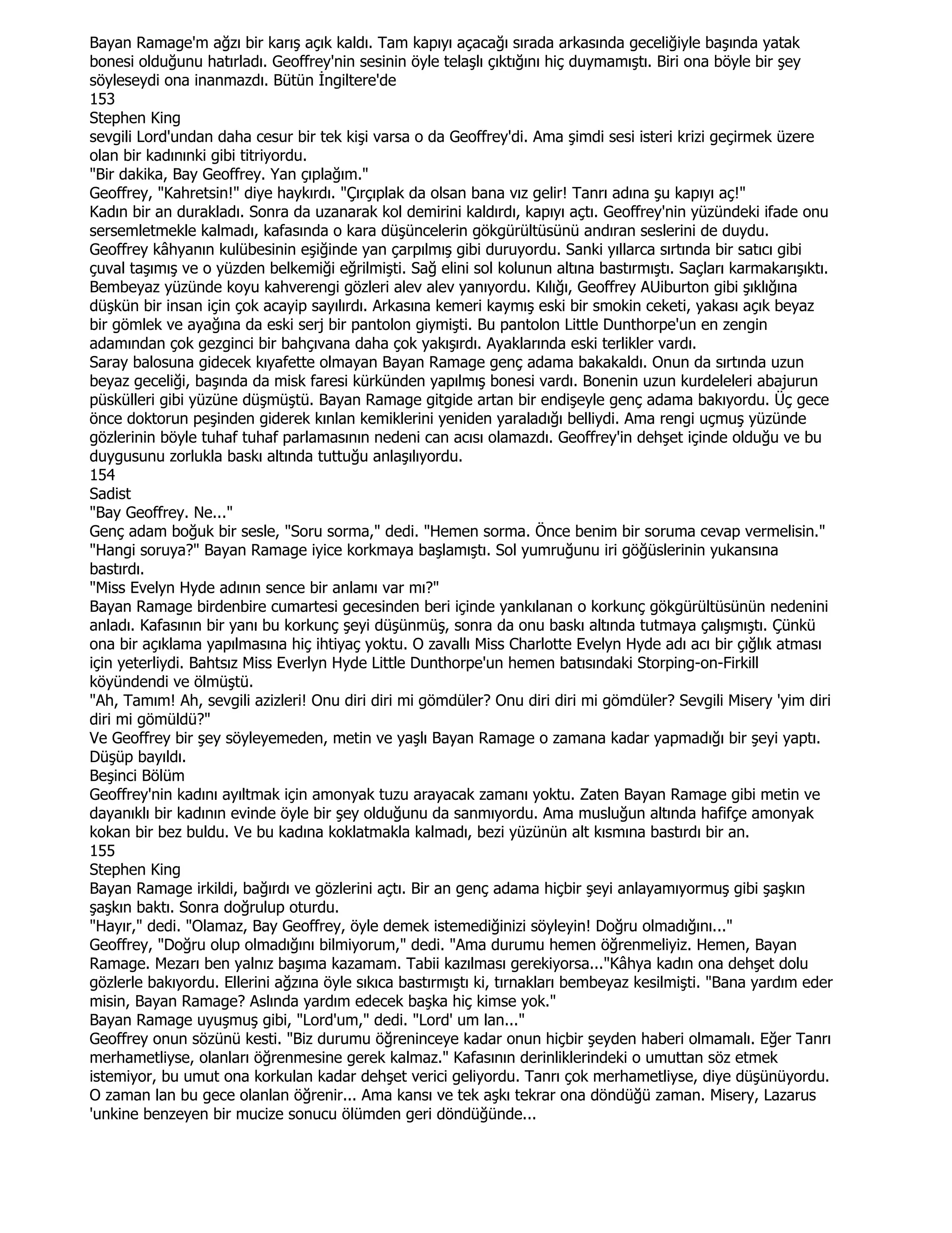 Bayan Ramage'm ağzı bir karış açık kaldı. Tam kapıyı açacağı sırada arkasında geceliğiyle başında yatak
bonesi olduğunu hatırladı. Geoffrey'nin sesinin öyle telaşlı çıktığını hiç duymamıştı. Biri ona böyle bir şey
söyleseydi ona inanmazdı. Bütün Đngiltere'de
153
Stephen King
sevgili Lord'undan daha cesur bir tek kişi varsa o da Geoffrey'di. Ama şimdi sesi isteri krizi geçirmek üzere
olan bir kadınınki gibi titriyordu.
"Bir dakika, Bay Geoffrey. Yan çıplağım."
Geoffrey, "Kahretsin!" diye haykırdı. "Çırçıplak da olsan bana vız gelir! Tanrı adına şu kapıyı aç!"
Kadın bir an durakladı. Sonra da uzanarak kol demirini kaldırdı, kapıyı açtı. Geoffrey'nin yüzündeki ifade onu
sersemletmekle kalmadı, kafasında o kara düşüncelerin gökgürültüsünü andıran seslerini de duydu.
Geoffrey kâhyanın kulübesinin eşiğinde yan çarpılmış gibi duruyordu. Sanki yıllarca sırtında bir satıcı gibi
çuval taşımış ve o yüzden belkemiği eğrilmişti. Sağ elini sol kolunun altına bastırmıştı. Saçları karmakarışıktı.
Bembeyaz yüzünde koyu kahverengi gözleri alev alev yanıyordu. Kılığı, Geoffrey AUiburton gibi şıklığına
düşkün bir insan için çok acayip sayılırdı. Arkasına kemeri kaymış eski bir smokin ceketi, yakası açık beyaz
bir gömlek ve ayağına da eski serj bir pantolon giymişti. Bu pantolon Little Dunthorpe'un en zengin
adamından çok gezginci bir bahçıvana daha çok yakışırdı. Ayaklarında eski terlikler vardı.
Saray balosuna gidecek kıyafette olmayan Bayan Ramage genç adama bakakaldı. Onun da sırtında uzun
beyaz geceliği, başında da misk faresi kürkünden yapılmış bonesi vardı. Bonenin uzun kurdeleleri abajurun
püskülleri gibi yüzüne düşmüştü. Bayan Ramage gitgide artan bir endişeyle genç adama bakıyordu. Üç gece
önce doktorun peşinden giderek kınlan kemiklerini yeniden yaraladığı belliydi. Ama rengi uçmuş yüzünde
gözlerinin böyle tuhaf tuhaf parlamasının nedeni can acısı olamazdı. Geoffrey'in dehşet içinde olduğu ve bu
duygusunu zorlukla baskı altında tuttuğu anlaşılıyordu.
154
Sadist
"Bay Geoffrey. Ne..."
Genç adam boğuk bir sesle, "Soru sorma," dedi. "Hemen sorma. Önce benim bir soruma cevap vermelisin."
"Hangi soruya?" Bayan Ramage iyice korkmaya başlamıştı. Sol yumruğunu iri göğüslerinin yukansına
bastırdı.
"Miss Evelyn Hyde adının sence bir anlamı var mı?"
Bayan Ramage birdenbire cumartesi gecesinden beri içinde yankılanan o korkunç gökgürültüsünün nedenini
anladı. Kafasının bir yanı bu korkunç şeyi düşünmüş, sonra da onu baskı altında tutmaya çalışmıştı. Çünkü
ona bir açıklama yapılmasına hiç ihtiyaç yoktu. O zavallı Miss Charlotte Evelyn Hyde adı acı bir çığlık atması
için yeterliydi. Bahtsız Miss Everlyn Hyde Little Dunthorpe'un hemen batısındaki Storping-on-Firkill
köyündendi ve ölmüştü.
"Ah, Tamım! Ah, sevgili azizleri! Onu diri diri mi gömdüler? Onu diri diri mi gömdüler? Sevgili Misery 'yim diri
diri mi gömüldü?"
Ve Geoffrey bir şey söyleyemeden, metin ve yaşlı Bayan Ramage o zamana kadar yapmadığı bir şeyi yaptı.
Düşüp bayıldı.
Beşinci Bölüm
Geoffrey'nin kadını ayıltmak için amonyak tuzu arayacak zamanı yoktu. Zaten Bayan Ramage gibi metin ve
dayanıklı bir kadının evinde öyle bir şey olduğunu da sanmıyordu. Ama musluğun altında hafifçe amonyak
kokan bir bez buldu. Ve bu kadına koklatmakla kalmadı, bezi yüzünün alt kısmına bastırdı bir an.
155
Stephen King
Bayan Ramage irkildi, bağırdı ve gözlerini açtı. Bir an genç adama hiçbir şeyi anlayamıyormuş gibi şaşkın
şaşkın baktı. Sonra doğrulup oturdu.
"Hayır," dedi. "Olamaz, Bay Geoffrey, öyle demek istemediğinizi söyleyin! Doğru olmadığını..."
Geoffrey, "Doğru olup olmadığını bilmiyorum," dedi. "Ama durumu hemen öğrenmeliyiz. Hemen, Bayan
Ramage. Mezarı ben yalnız başıma kazamam. Tabii kazılması gerekiyorsa..."Kâhya kadın ona dehşet dolu
gözlerle bakıyordu. Ellerini ağzına öyle sıkıca bastırmıştı ki, tırnakları bembeyaz kesilmişti. "Bana yardım eder
misin, Bayan Ramage? Aslında yardım edecek başka hiç kimse yok."
Bayan Ramage uyuşmuş gibi, "Lord'um," dedi. "Lord' um lan..."
Geoffrey onun sözünü kesti. "Biz durumu öğreninceye kadar onun hiçbir şeyden haberi olmamalı. Eğer Tanrı
merhametliyse, olanları öğrenmesine gerek kalmaz." Kafasının derinliklerindeki o umuttan söz etmek
istemiyor, bu umut ona korkulan kadar dehşet verici geliyordu. Tanrı çok merhametliyse, diye düşünüyordu.
O zaman lan bu gece olanlan öğrenir... Ama kansı ve tek aşkı tekrar ona döndüğü zaman. Misery, Lazarus
'unkine benzeyen bir mucize sonucu ölümden geri döndüğünde...
 