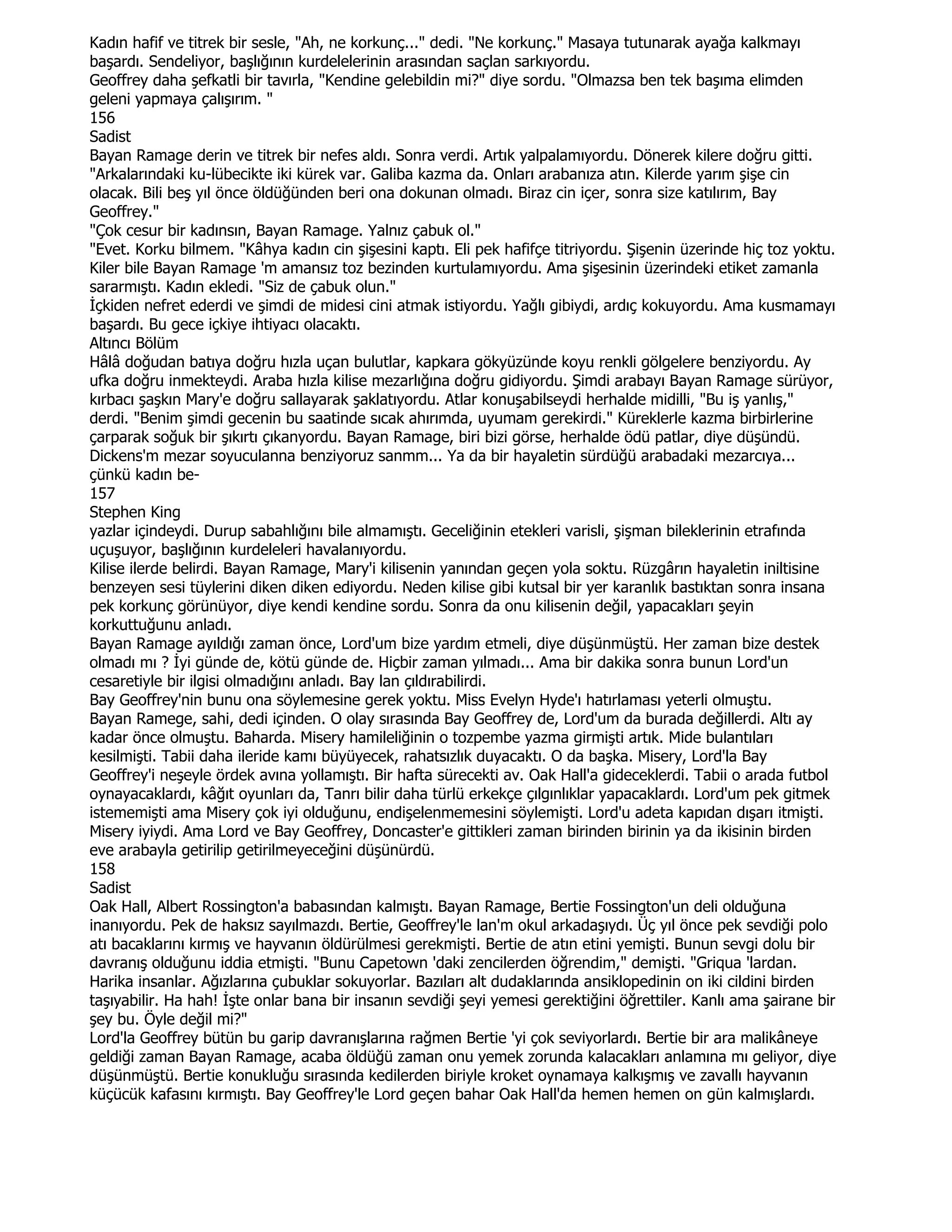 Kadın hafif ve titrek bir sesle, "Ah, ne korkunç..." dedi. "Ne korkunç." Masaya tutunarak ayağa kalkmayı
başardı. Sendeliyor, başlığının kurdelelerinin arasından saçlan sarkıyordu.
Geoffrey daha şefkatli bir tavırla, "Kendine gelebildin mi?" diye sordu. "Olmazsa ben tek başıma elimden
geleni yapmaya çalışırım. "
156
Sadist
Bayan Ramage derin ve titrek bir nefes aldı. Sonra verdi. Artık yalpalamıyordu. Dönerek kilere doğru gitti.
"Arkalarındaki ku-lübecikte iki kürek var. Galiba kazma da. Onları arabanıza atın. Kilerde yarım şişe cin
olacak. Bili beş yıl önce öldüğünden beri ona dokunan olmadı. Biraz cin içer, sonra size katılırım, Bay
Geoffrey."
"Çok cesur bir kadınsın, Bayan Ramage. Yalnız çabuk ol."
"Evet. Korku bilmem. "Kâhya kadın cin şişesini kaptı. Eli pek hafifçe titriyordu. Şişenin üzerinde hiç toz yoktu.
Kiler bile Bayan Ramage 'm amansız toz bezinden kurtulamıyordu. Ama şişesinin üzerindeki etiket zamanla
sararmıştı. Kadın ekledi. "Siz de çabuk olun."
Đçkiden nefret ederdi ve şimdi de midesi cini atmak istiyordu. Yağlı gibiydi, ardıç kokuyordu. Ama kusmamayı
başardı. Bu gece içkiye ihtiyacı olacaktı.
Altıncı Bölüm
Hâlâ doğudan batıya doğru hızla uçan bulutlar, kapkara gökyüzünde koyu renkli gölgelere benziyordu. Ay
ufka doğru inmekteydi. Araba hızla kilise mezarlığına doğru gidiyordu. Şimdi arabayı Bayan Ramage sürüyor,
kırbacı şaşkın Mary'e doğru sallayarak şaklatıyordu. Atlar konuşabilseydi herhalde midilli, "Bu iş yanlış,"
derdi. "Benim şimdi gecenin bu saatinde sıcak ahırımda, uyumam gerekirdi." Küreklerle kazma birbirlerine
çarparak soğuk bir şıkırtı çıkanyordu. Bayan Ramage, biri bizi görse, herhalde ödü patlar, diye düşündü.
Dickens'm mezar soyuculanna benziyoruz sanmm... Ya da bir hayaletin sürdüğü arabadaki mezarcıya...
çünkü kadın be-
157
Stephen King
yazlar içindeydi. Durup sabahlığını bile almamıştı. Geceliğinin etekleri varisli, şişman bileklerinin etrafında
uçuşuyor, başlığının kurdeleleri havalanıyordu.
Kilise ilerde belirdi. Bayan Ramage, Mary'i kilisenin yanından geçen yola soktu. Rüzgârın hayaletin iniltisine
benzeyen sesi tüylerini diken diken ediyordu. Neden kilise gibi kutsal bir yer karanlık bastıktan sonra insana
pek korkunç görünüyor, diye kendi kendine sordu. Sonra da onu kilisenin değil, yapacakları şeyin
korkuttuğunu anladı.
Bayan Ramage ayıldığı zaman önce, Lord'um bize yardım etmeli, diye düşünmüştü. Her zaman bize destek
olmadı mı ? Đyi günde de, kötü günde de. Hiçbir zaman yılmadı... Ama bir dakika sonra bunun Lord'un
cesaretiyle bir ilgisi olmadığını anladı. Bay lan çıldırabilirdi.
Bay Geoffrey'nin bunu ona söylemesine gerek yoktu. Miss Evelyn Hyde'ı hatırlaması yeterli olmuştu.
Bayan Ramege, sahi, dedi içinden. O olay sırasında Bay Geoffrey de, Lord'um da burada değillerdi. Altı ay
kadar önce olmuştu. Baharda. Misery hamileliğinin o tozpembe yazma girmişti artık. Mide bulantıları
kesilmişti. Tabii daha ileride kamı büyüyecek, rahatsızlık duyacaktı. O da başka. Misery, Lord'la Bay
Geoffrey'i neşeyle ördek avına yollamıştı. Bir hafta sürecekti av. Oak Hall'a gideceklerdi. Tabii o arada futbol
oynayacaklardı, kâğıt oyunları da, Tanrı bilir daha türlü erkekçe çılgınlıklar yapacaklardı. Lord'um pek gitmek
istememişti ama Misery çok iyi olduğunu, endişelenmemesini söylemişti. Lord'u adeta kapıdan dışarı itmişti.
Misery iyiydi. Ama Lord ve Bay Geoffrey, Doncaster'e gittikleri zaman birinden birinin ya da ikisinin birden
eve arabayla getirilip getirilmeyeceğini düşünürdü.
158
Sadist
Oak Hall, Albert Rossington'a babasından kalmıştı. Bayan Ramage, Bertie Fossington'un deli olduğuna
inanıyordu. Pek de haksız sayılmazdı. Bertie, Geoffrey'le lan'm okul arkadaşıydı. Üç yıl önce pek sevdiği polo
atı bacaklarını kırmış ve hayvanın öldürülmesi gerekmişti. Bertie de atın etini yemişti. Bunun sevgi dolu bir
davranış olduğunu iddia etmişti. "Bunu Capetown 'daki zencilerden öğrendim," demişti. "Griqua 'lardan.
Harika insanlar. Ağızlarına çubuklar sokuyorlar. Bazıları alt dudaklarında ansiklopedinin on iki cildini birden
taşıyabilir. Ha hah! Đşte onlar bana bir insanın sevdiği şeyi yemesi gerektiğini öğrettiler. Kanlı ama şairane bir
şey bu. Öyle değil mi?"
Lord'la Geoffrey bütün bu garip davranışlarına rağmen Bertie 'yi çok seviyorlardı. Bertie bir ara malikâneye
geldiği zaman Bayan Ramage, acaba öldüğü zaman onu yemek zorunda kalacakları anlamına mı geliyor, diye
düşünmüştü. Bertie konukluğu sırasında kedilerden biriyle kroket oynamaya kalkışmış ve zavallı hayvanın
küçücük kafasını kırmıştı. Bay Geoffrey'le Lord geçen bahar Oak Hall'da hemen hemen on gün kalmışlardı.
 