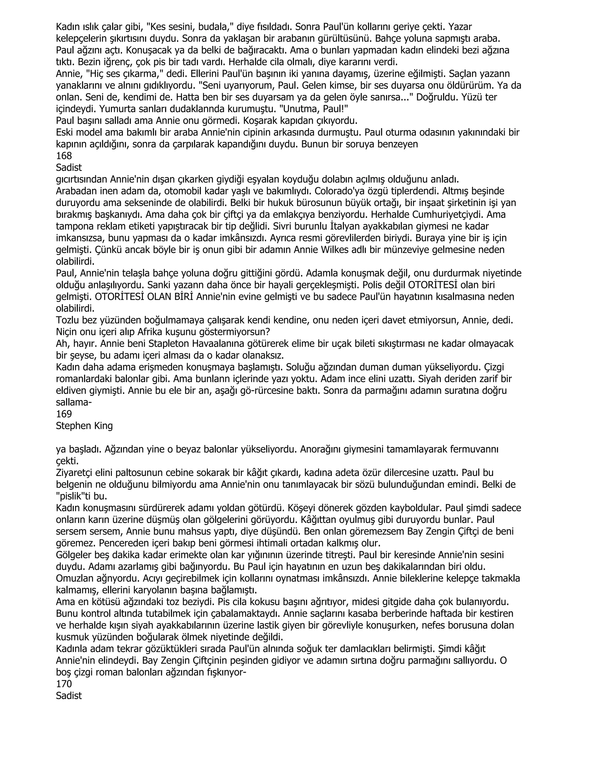 Kadın ıslık çalar gibi, "Kes sesini, budala," diye fısıldadı. Sonra Paul'ün kollarını geriye çekti. Yazar
kelepçelerin şıkırtısını duydu. Sonra da yaklaşan bir arabanın gürültüsünü. Bahçe yoluna sapmıştı araba.
Paul ağzını açtı. Konuşacak ya da belki de bağıracaktı. Ama o bunları yapmadan kadın elindeki bezi ağzına
tıktı. Bezin iğrenç, çok pis bir tadı vardı. Herhalde cila olmalı, diye kararını verdi.
Annie, "Hiç ses çıkarma," dedi. Ellerini Paul'ün başının iki yanına dayamış, üzerine eğilmişti. Saçlan yazann
yanaklarını ve alnını gıdıklıyordu. "Seni uyarıyorum, Paul. Gelen kimse, bir ses duyarsa onu öldürürüm. Ya da
onlan. Seni de, kendimi de. Hatta ben bir ses duyarsam ya da gelen öyle sanırsa..." Doğruldu. Yüzü ter
içindeydi. Yumurta sanları dudaklannda kurumuştu. "Unutma, Paul!"
Paul başını salladı ama Annie onu görmedi. Koşarak kapıdan çıkıyordu.
Eski model ama bakımlı bir araba Annie'nin cipinin arkasında durmuştu. Paul oturma odasının yakınındaki bir
kapının açıldığını, sonra da çarpılarak kapandığını duydu. Bunun bir soruya benzeyen
168
Sadist
gıcırtısından Annie'nin dışan çıkarken giydiği eşyalan koyduğu dolabın açılmış olduğunu anladı.
Arabadan inen adam da, otomobil kadar yaşlı ve bakımlıydı. Colorado'ya özgü tiplerdendi. Altmış beşinde
duruyordu ama sekseninde de olabilirdi. Belki bir hukuk bürosunun büyük ortağı, bir inşaat şirketinin işi yan
bırakmış başkanıydı. Ama daha çok bir çiftçi ya da emlakçıya benziyordu. Herhalde Cumhuriyetçiydi. Ama
tampona reklam etiketi yapıştıracak bir tip değlidi. Sivri burunlu Đtalyan ayakkabılan giymesi ne kadar
imkansızsa, bunu yapması da o kadar imkânsızdı. Ayrıca resmi görevlilerden biriydi. Buraya yine bir iş için
gelmişti. Çünkü ancak böyle bir iş onun gibi bir adamın Annie Wilkes adlı bir münzeviye gelmesine neden
olabilirdi.
Paul, Annie'nin telaşla bahçe yoluna doğru gittiğini gördü. Adamla konuşmak değil, onu durdurmak niyetinde
olduğu anlaşılıyordu. Sanki yazann daha önce bir hayali gerçekleşmişti. Polis değil OTORĐTESĐ olan biri
gelmişti. OTORĐTESĐ OLAN BĐRĐ Annie'nin evine gelmişti ve bu sadece Paul'ün hayatının kısalmasına neden
olabilirdi.
Tozlu bez yüzünden boğulmamaya çalışarak kendi kendine, onu neden içeri davet etmiyorsun, Annie, dedi.
Niçin onu içeri alıp Afrika kuşunu göstermiyorsun?
Ah, hayır. Annie beni Stapleton Havaalanına götürerek elime bir uçak bileti sıkıştırması ne kadar olmayacak
bir şeyse, bu adamı içeri alması da o kadar olanaksız.
Kadın daha adama erişmeden konuşmaya başlamıştı. Soluğu ağzından duman duman yükseliyordu. Çizgi
romanlardaki balonlar gibi. Ama bunlann içlerinde yazı yoktu. Adam ince elini uzattı. Siyah deriden zarif bir
eldiven giymişti. Annie bu ele bir an, aşağı gö-rürcesine baktı. Sonra da parmağını adamın suratına doğru
sallama-
169
Stephen King

ya başladı. Ağzından yine o beyaz balonlar yükseliyordu. Anorağını giymesini tamamlayarak fermuvannı
çekti.
Ziyaretçi elini paltosunun cebine sokarak bir kâğıt çıkardı, kadına adeta özür dilercesine uzattı. Paul bu
belgenin ne olduğunu bilmiyordu ama Annie'nin onu tanımlayacak bir sözü bulunduğundan emindi. Belki de
"pislik"ti bu.
Kadın konuşmasını sürdürerek adamı yoldan götürdü. Köşeyi dönerek gözden kayboldular. Paul şimdi sadece
onların karın üzerine düşmüş olan gölgelerini görüyordu. Kâğıttan oyulmuş gibi duruyordu bunlar. Paul
sersem sersem, Annie bunu mahsus yaptı, diye düşündü. Ben onlan göremezsem Bay Zengin Çiftçi de beni
göremez. Pencereden içeri bakıp beni görmesi ihtimali ortadan kalkmış olur.
Gölgeler beş dakika kadar erimekte olan kar yığınının üzerinde titreşti. Paul bir keresinde Annie'nin sesini
duydu. Adamı azarlamış gibi bağınyordu. Bu Paul için hayatının en uzun beş dakikalarından biri oldu.
Omuzlan ağnyordu. Acıyı geçirebilmek için kollarını oynatması imkânsızdı. Annie bileklerine kelepçe takmakla
kalmamış, ellerini karyolanın başına bağlamıştı.
Ama en kötüsü ağzındaki toz beziydi. Pis cila kokusu başını ağrıtıyor, midesi gitgide daha çok bulanıyordu.
Bunu kontrol altında tutabilmek için çabalamaktaydı. Annie saçlarını kasaba berberinde haftada bir kestiren
ve herhalde kışın siyah ayakkabılarının üzerine lastik giyen bir görevliyle konuşurken, nefes borusuna dolan
kusmuk yüzünden boğularak ölmek niyetinde değildi.
Kadınla adam tekrar gözüktükleri sırada Paul'ün alnında soğuk ter damlacıkları belirmişti. Şimdi kâğıt
Annie'nin elindeydi. Bay Zengin Çiftçinin peşinden gidiyor ve adamın sırtına doğru parmağını sallıyordu. O
boş çizgi roman balonları ağzından fışkınyor-
170
Sadist
 