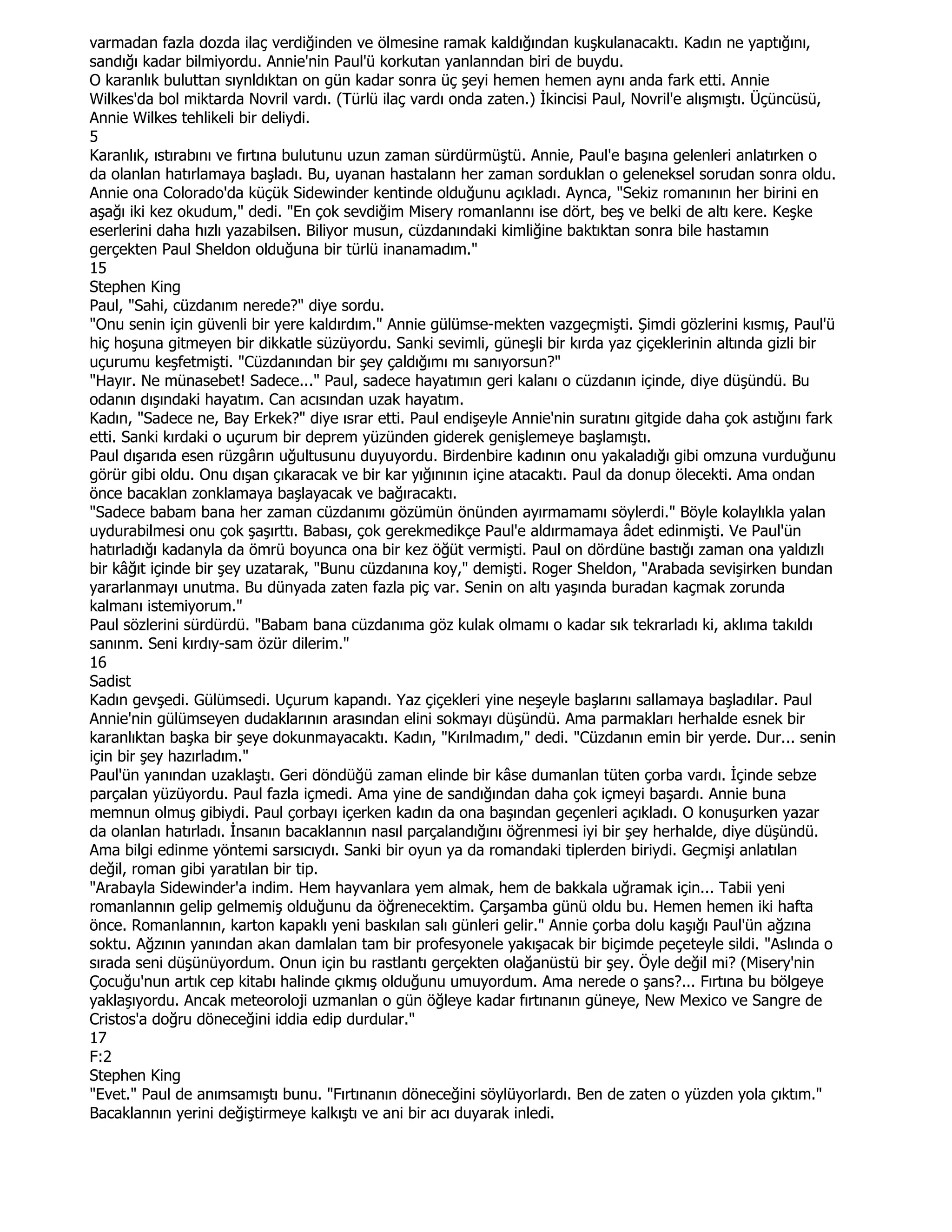 varmadan fazla dozda ilaç verdiğinden ve ölmesine ramak kaldığından kuşkulanacaktı. Kadın ne yaptığını,
sandığı kadar bilmiyordu. Annie'nin Paul'ü korkutan yanlanndan biri de buydu.
O karanlık buluttan sıynldıktan on gün kadar sonra üç şeyi hemen hemen aynı anda fark etti. Annie
Wilkes'da bol miktarda Novril vardı. (Türlü ilaç vardı onda zaten.) Đkincisi Paul, Novril'e alışmıştı. Üçüncüsü,
Annie Wilkes tehlikeli bir deliydi.
5
Karanlık, ıstırabını ve fırtına bulutunu uzun zaman sürdürmüştü. Annie, Paul'e başına gelenleri anlatırken o
da olanlan hatırlamaya başladı. Bu, uyanan hastalann her zaman sorduklan o geleneksel sorudan sonra oldu.
Annie ona Colorado'da küçük Sidewinder kentinde olduğunu açıkladı. Aynca, "Sekiz romanının her birini en
aşağı iki kez okudum," dedi. "En çok sevdiğim Misery romanlannı ise dört, beş ve belki de altı kere. Keşke
eserlerini daha hızlı yazabilsen. Biliyor musun, cüzdanındaki kimliğine baktıktan sonra bile hastamın
gerçekten Paul Sheldon olduğuna bir türlü inanamadım."
15
Stephen King
Paul, "Sahi, cüzdanım nerede?" diye sordu.
"Onu senin için güvenli bir yere kaldırdım." Annie gülümse-mekten vazgeçmişti. Şimdi gözlerini kısmış, Paul'ü
hiç hoşuna gitmeyen bir dikkatle süzüyordu. Sanki sevimli, güneşli bir kırda yaz çiçeklerinin altında gizli bir
uçurumu keşfetmişti. "Cüzdanından bir şey çaldığımı mı sanıyorsun?"
"Hayır. Ne münasebet! Sadece..." Paul, sadece hayatımın geri kalanı o cüzdanın içinde, diye düşündü. Bu
odanın dışındaki hayatım. Can acısından uzak hayatım.
Kadın, "Sadece ne, Bay Erkek?" diye ısrar etti. Paul endişeyle Annie'nin suratını gitgide daha çok astığını fark
etti. Sanki kırdaki o uçurum bir deprem yüzünden giderek genişlemeye başlamıştı.
Paul dışarıda esen rüzgârın uğultusunu duyuyordu. Birdenbire kadının onu yakaladığı gibi omzuna vurduğunu
görür gibi oldu. Onu dışan çıkaracak ve bir kar yığınının içine atacaktı. Paul da donup ölecekti. Ama ondan
önce bacaklan zonklamaya başlayacak ve bağıracaktı.
"Sadece babam bana her zaman cüzdanımı gözümün önünden ayırmamamı söylerdi." Böyle kolaylıkla yalan
uydurabilmesi onu çok şaşırttı. Babası, çok gerekmedikçe Paul'e aldırmamaya âdet edinmişti. Ve Paul'ün
hatırladığı kadanyla da ömrü boyunca ona bir kez öğüt vermişti. Paul on dördüne bastığı zaman ona yaldızlı
bir kâğıt içinde bir şey uzatarak, "Bunu cüzdanına koy," demişti. Roger Sheldon, "Arabada sevişirken bundan
yararlanmayı unutma. Bu dünyada zaten fazla piç var. Senin on altı yaşında buradan kaçmak zorunda
kalmanı istemiyorum."
Paul sözlerini sürdürdü. "Babam bana cüzdanıma göz kulak olmamı o kadar sık tekrarladı ki, aklıma takıldı
sanınm. Seni kırdıy-sam özür dilerim."
16
Sadist
Kadın gevşedi. Gülümsedi. Uçurum kapandı. Yaz çiçekleri yine neşeyle başlarını sallamaya başladılar. Paul
Annie'nin gülümseyen dudaklarının arasından elini sokmayı düşündü. Ama parmakları herhalde esnek bir
karanlıktan başka bir şeye dokunmayacaktı. Kadın, "Kırılmadım," dedi. "Cüzdanın emin bir yerde. Dur... senin
için bir şey hazırladım."
Paul'ün yanından uzaklaştı. Geri döndüğü zaman elinde bir kâse dumanlan tüten çorba vardı. Đçinde sebze
parçalan yüzüyordu. Paul fazla içmedi. Ama yine de sandığından daha çok içmeyi başardı. Annie buna
memnun olmuş gibiydi. Paul çorbayı içerken kadın da ona başından geçenleri açıkladı. O konuşurken yazar
da olanlan hatırladı. Đnsanın bacaklannın nasıl parçalandığını öğrenmesi iyi bir şey herhalde, diye düşündü.
Ama bilgi edinme yöntemi sarsıcıydı. Sanki bir oyun ya da romandaki tiplerden biriydi. Geçmişi anlatılan
değil, roman gibi yaratılan bir tip.
"Arabayla Sidewinder'a indim. Hem hayvanlara yem almak, hem de bakkala uğramak için... Tabii yeni
romanlannın gelip gelmemiş olduğunu da öğrenecektim. Çarşamba günü oldu bu. Hemen hemen iki hafta
önce. Romanlannın, karton kapaklı yeni baskılan salı günleri gelir." Annie çorba dolu kaşığı Paul'ün ağzına
soktu. Ağzının yanından akan damlalan tam bir profesyonele yakışacak bir biçimde peçeteyle sildi. "Aslında o
sırada seni düşünüyordum. Onun için bu rastlantı gerçekten olağanüstü bir şey. Öyle değil mi? (Misery'nin
Çocuğu'nun artık cep kitabı halinde çıkmış olduğunu umuyordum. Ama nerede o şans?... Fırtına bu bölgeye
yaklaşıyordu. Ancak meteoroloji uzmanlan o gün öğleye kadar fırtınanın güneye, New Mexico ve Sangre de
Cristos'a doğru döneceğini iddia edip durdular."
17
F:2
Stephen King
"Evet." Paul de anımsamıştı bunu. "Fırtınanın döneceğini söylüyorlardı. Ben de zaten o yüzden yola çıktım."
Bacaklannın yerini değiştirmeye kalkıştı ve ani bir acı duyarak inledi.
 
