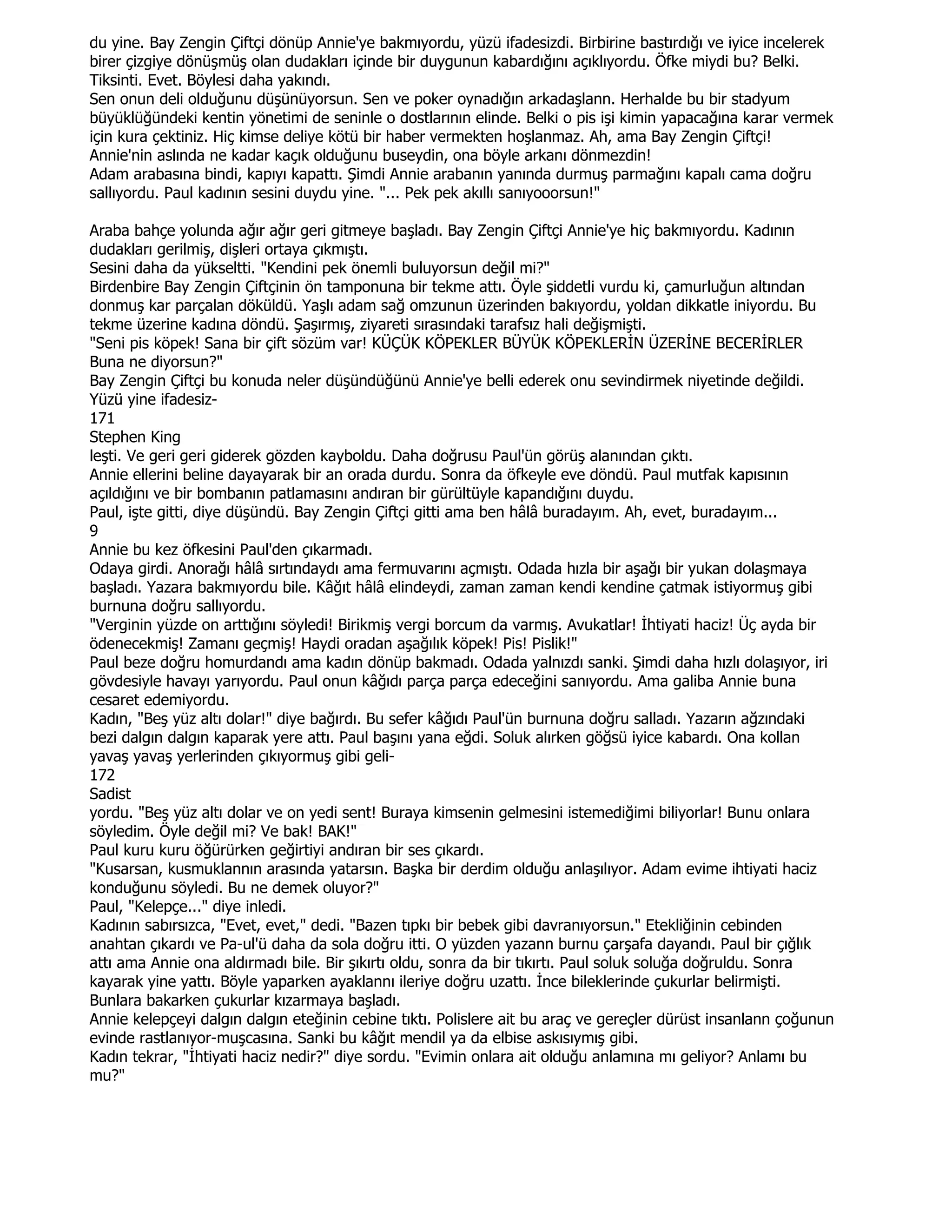du yine. Bay Zengin Çiftçi dönüp Annie'ye bakmıyordu, yüzü ifadesizdi. Birbirine bastırdığı ve iyice incelerek
birer çizgiye dönüşmüş olan dudakları içinde bir duygunun kabardığını açıklıyordu. Öfke miydi bu? Belki.
Tiksinti. Evet. Böylesi daha yakındı.
Sen onun deli olduğunu düşünüyorsun. Sen ve poker oynadığın arkadaşlann. Herhalde bu bir stadyum
büyüklüğündeki kentin yönetimi de seninle o dostlarının elinde. Belki o pis işi kimin yapacağına karar vermek
için kura çektiniz. Hiç kimse deliye kötü bir haber vermekten hoşlanmaz. Ah, ama Bay Zengin Çiftçi!
Annie'nin aslında ne kadar kaçık olduğunu buseydin, ona böyle arkanı dönmezdin!
Adam arabasına bindi, kapıyı kapattı. Şimdi Annie arabanın yanında durmuş parmağını kapalı cama doğru
sallıyordu. Paul kadının sesini duydu yine. "... Pek pek akıllı sanıyooorsun!"

Araba bahçe yolunda ağır ağır geri gitmeye başladı. Bay Zengin Çiftçi Annie'ye hiç bakmıyordu. Kadının
dudakları gerilmiş, dişleri ortaya çıkmıştı.
Sesini daha da yükseltti. "Kendini pek önemli buluyorsun değil mi?"
Birdenbire Bay Zengin Çiftçinin ön tamponuna bir tekme attı. Öyle şiddetli vurdu ki, çamurluğun altından
donmuş kar parçalan döküldü. Yaşlı adam sağ omzunun üzerinden bakıyordu, yoldan dikkatle iniyordu. Bu
tekme üzerine kadına döndü. Şaşırmış, ziyareti sırasındaki tarafsız hali değişmişti.
"Seni pis köpek! Sana bir çift sözüm var! KÜÇÜK KÖPEKLER BÜYÜK KÖPEKLERĐN ÜZERĐNE BECERĐRLER
Buna ne diyorsun?"
Bay Zengin Çiftçi bu konuda neler düşündüğünü Annie'ye belli ederek onu sevindirmek niyetinde değildi.
Yüzü yine ifadesiz-
171
Stephen King
leşti. Ve geri geri giderek gözden kayboldu. Daha doğrusu Paul'ün görüş alanından çıktı.
Annie ellerini beline dayayarak bir an orada durdu. Sonra da öfkeyle eve döndü. Paul mutfak kapısının
açıldığını ve bir bombanın patlamasını andıran bir gürültüyle kapandığını duydu.
Paul, işte gitti, diye düşündü. Bay Zengin Çiftçi gitti ama ben hâlâ buradayım. Ah, evet, buradayım...
9
Annie bu kez öfkesini Paul'den çıkarmadı.
Odaya girdi. Anorağı hâlâ sırtındaydı ama fermuvarını açmıştı. Odada hızla bir aşağı bir yukan dolaşmaya
başladı. Yazara bakmıyordu bile. Kâğıt hâlâ elindeydi, zaman zaman kendi kendine çatmak istiyormuş gibi
burnuna doğru sallıyordu.
"Verginin yüzde on arttığını söyledi! Birikmiş vergi borcum da varmış. Avukatlar! Đhtiyati haciz! Üç ayda bir
ödenecekmiş! Zamanı geçmiş! Haydi oradan aşağılık köpek! Pis! Pislik!"
Paul beze doğru homurdandı ama kadın dönüp bakmadı. Odada yalnızdı sanki. Şimdi daha hızlı dolaşıyor, iri
gövdesiyle havayı yarıyordu. Paul onun kâğıdı parça parça edeceğini sanıyordu. Ama galiba Annie buna
cesaret edemiyordu.
Kadın, "Beş yüz altı dolar!" diye bağırdı. Bu sefer kâğıdı Paul'ün burnuna doğru salladı. Yazarın ağzındaki
bezi dalgın dalgın kaparak yere attı. Paul başını yana eğdi. Soluk alırken göğsü iyice kabardı. Ona kollan
yavaş yavaş yerlerinden çıkıyormuş gibi geli-
172
Sadist
yordu. "Beş yüz altı dolar ve on yedi sent! Buraya kimsenin gelmesini istemediğimi biliyorlar! Bunu onlara
söyledim. Öyle değil mi? Ve bak! BAK!"
Paul kuru kuru öğürürken geğirtiyi andıran bir ses çıkardı.
"Kusarsan, kusmuklannın arasında yatarsın. Başka bir derdim olduğu anlaşılıyor. Adam evime ihtiyati haciz
konduğunu söyledi. Bu ne demek oluyor?"
Paul, "Kelepçe..." diye inledi.
Kadının sabırsızca, "Evet, evet," dedi. "Bazen tıpkı bir bebek gibi davranıyorsun." Etekliğinin cebinden
anahtan çıkardı ve Pa-ul'ü daha da sola doğru itti. O yüzden yazann burnu çarşafa dayandı. Paul bir çığlık
attı ama Annie ona aldırmadı bile. Bir şıkırtı oldu, sonra da bir tıkırtı. Paul soluk soluğa doğruldu. Sonra
kayarak yine yattı. Böyle yaparken ayaklannı ileriye doğru uzattı. Đnce bileklerinde çukurlar belirmişti.
Bunlara bakarken çukurlar kızarmaya başladı.
Annie kelepçeyi dalgın dalgın eteğinin cebine tıktı. Polislere ait bu araç ve gereçler dürüst insanlann çoğunun
evinde rastlanıyor-muşcasına. Sanki bu kâğıt mendil ya da elbise askısıymış gibi.
Kadın tekrar, "Đhtiyati haciz nedir?" diye sordu. "Evimin onlara ait olduğu anlamına mı geliyor? Anlamı bu
mu?"
 