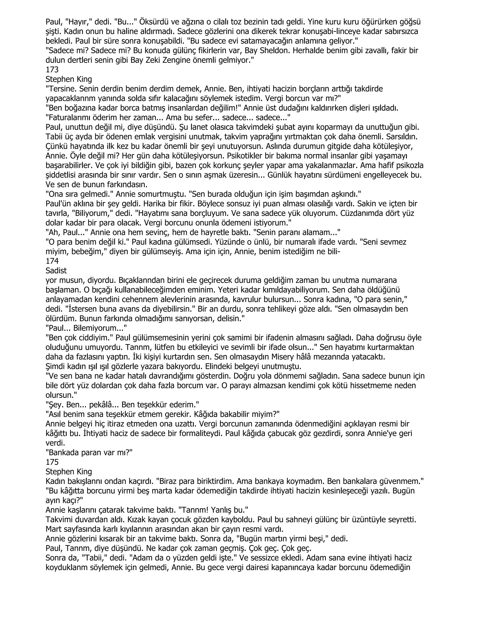 Paul, "Hayır," dedi. "Bu..." Öksürdü ve ağzına o cilalı toz bezinin tadı geldi. Yine kuru kuru öğürürken göğsü
şişti. Kadın onun bu haline aldırmadı. Sadece gözlerini ona dikerek tekrar konuşabi-linceye kadar sabırsızca
bekledi. Paul bir süre sonra konuşabildi. "Bu sadece evi satamayacağın anlamına geliyor."
"Sadece mi? Sadece mi? Bu konuda gülünç fikirlerin var, Bay Sheldon. Herhalde benim gibi zavallı, fakir bir
dulun dertleri senin gibi Bay Zeki Zengine önemli gelmiyor."
173
Stephen King
"Tersine. Senin derdin benim derdim demek, Annie. Ben, ihtiyati hacizin borçların arttığı takdirde
yapacaklannm yanında solda sıfır kalacağını söylemek istedim. Vergi borcun var mı?"
"Ben boğazına kadar borca batmış insanlardan değilim!" Annie üst dudağını kaldırırken dişleri ışıldadı.
"Faturalarımı öderim her zaman... Ama bu sefer... sadece... sadece..."
Paul, unuttun değil mi, diye düşündü. Şu lanet olasıca takvimdeki şubat ayını koparmayı da unuttuğun gibi.
Tabii üç ayda bir ödenen emlak vergisini unutmak, takvim yaprağını yırtmaktan çok daha önemli. Sarsıldın.
Çünkü hayatında ilk kez bu kadar önemli bir şeyi unutuyorsun. Aslında durumun gitgide daha kötüleşiyor,
Annie. Öyle değil mi? Her gün daha kötüleşiyorsun. Psikotikler bir bakıma normal insanlar gibi yaşamayı
başarabilirler. Ve çok iyi bildiğin gibi, bazen çok korkunç şeyler yapar ama yakalanmazlar. Ama hafif psikozla
şiddetlisi arasında bir sınır vardır. Sen o sının aşmak üzeresin... Günlük hayatını sürdümeni engelleyecek bu.
Ve sen de bunun farkındasın.
"Ona sıra gelmedi." Annie somurtmuştu. "Sen burada olduğun için işim başımdan aşkındı."
Paul'ün aklına bir şey geldi. Harika bir fikir. Böylece sonsuz iyi puan alması olasılığı vardı. Sakin ve içten bir
tavırla, "Biliyorum," dedi. "Hayatımı sana borçluyum. Ve sana sadece yük oluyorum. Cüzdanımda dört yüz
dolar kadar bir para olacak. Vergi borcunu onunla ödemeni istiyorum."
"Ah, Paul..." Annie ona hem sevinç, hem de hayretle baktı. "Senin paranı alamam..."
"O para benim değil ki." Paul kadına gülümsedi. Yüzünde o ünlü, bir numaralı ifade vardı. "Seni sevmez
miyim, bebeğim," diyen bir gülümseyiş. Ama için için, Annie, benim istediğim ne bili-
174
Sadist
yor musun, diyordu. Bıçaklanndan birini ele geçirecek duruma geldiğim zaman bu unutma numarana
başlaman. O bıçağı kullanabileceğimden eminim. Yeteri kadar kımıldayabiliyorum. Sen daha öldüğünü
anlayamadan kendini cehennem alevlerinin arasında, kavrulur bulursun... Sonra kadına, "O para senin,"
dedi. "Đstersen buna avans da diyebilirsin." Bir an durdu, sonra tehlikeyi göze aldı. "Sen olmasaydın ben
ölürdüm. Bunun farkında olmadığımı sanıyorsan, delisin."
"Paul... Bilemiyorum..."
"Ben çok ciddiyim." Paul gülümsemesinin yerini çok samimi bir ifadenin almasını sağladı. Daha doğrusu öyle
oluduğunu umuyordu. Tannm, lütfen bu etkileyici ve sevimli bir ifade olsun..." Sen hayatımı kurtarmaktan
daha da fazlasını yaptın. Đki kişiyi kurtardın sen. Sen olmasaydın Misery hâlâ mezannda yatacaktı.
Şimdi kadın ışıl ışıl gözlerle yazara bakıyordu. Elindeki belgeyi unutmuştu.
"Ve sen bana ne kadar hatalı davrandığımı gösterdin. Doğru yola dönmemi sağladın. Sana sadece bunun için
bile dört yüz dolardan çok daha fazla borcum var. O parayı almazsan kendimi çok kötü hissetmeme neden
olursun."
"Şey. Ben... pekâlâ... Ben teşekkür ederim."
"Asıl benim sana teşekkür etmem gerekir. Kâğıda bakabilir miyim?"
Annie belgeyi hiç itiraz etmeden ona uzattı. Vergi borcunun zamanında ödenmediğini açıklayan resmi bir
kâğıttı bu. Đhtiyati haciz de sadece bir formaliteydi. Paul kâğıda çabucak göz gezdirdi, sonra Annie'ye geri
verdi.
"Bankada paran var mı?"
175
Stephen King
Kadın bakışlannı ondan kaçırdı. "Biraz para biriktirdim. Ama bankaya koymadım. Ben bankalara güvenmem."
"Bu kâğıtta borcunu yirmi beş marta kadar ödemediğin takdirde ihtiyati hacizin kesinleşeceği yazılı. Bugün
ayın kaçı?"
Annie kaşlarını çatarak takvime baktı. "Tannm! Yanlış bu."
Takvimi duvardan aldı. Kızak kayan çocuk gözden kayboldu. Paul bu sahneyi gülünç bir üzüntüyle seyretti.
Mart sayfasında karlı kıyılannın arasından akan bir çayın resmi vardı.
Annie gözlerini kısarak bir an takvime baktı. Sonra da, "Bugün martın yirmi beşi," dedi.
Paul, Tannm, diye düşündü. Ne kadar çok zaman geçmiş. Çok geç. Çok geç.
Sonra da, "Tabii," dedi. "Adam da o yüzden geldi işte." Ve sessizce ekledi. Adam sana evine ihtiyati haciz
koyduklanm söylemek için gelmedi, Annie. Bu gece vergi dairesi kapanıncaya kadar borcunu ödemediğin
 