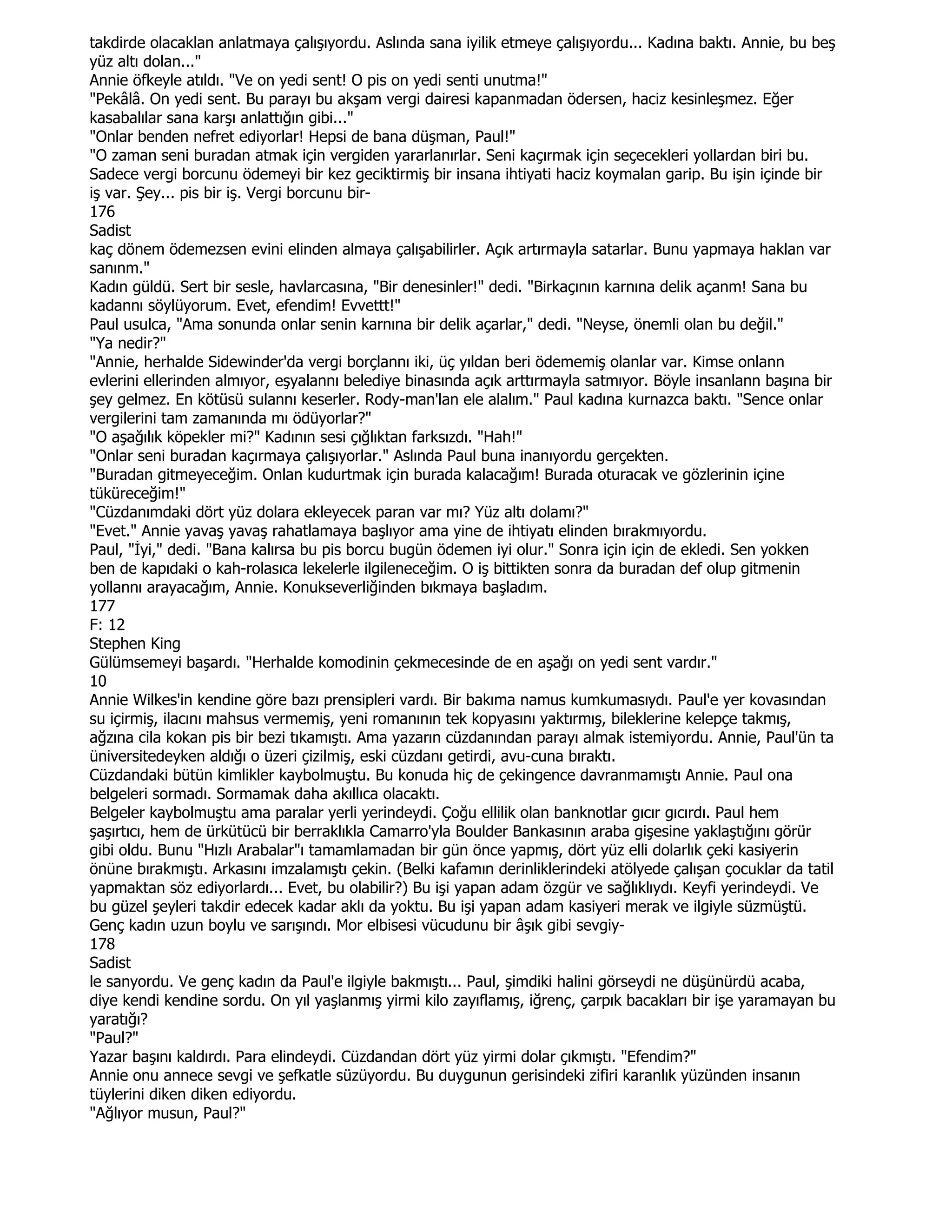 takdirde olacaklan anlatmaya çalışıyordu. Aslında sana iyilik etmeye çalışıyordu... Kadına baktı. Annie, bu beş
yüz altı dolan..."
Annie öfkeyle atıldı. "Ve on yedi sent! O pis on yedi senti unutma!"
"Pekâlâ. On yedi sent. Bu parayı bu akşam vergi dairesi kapanmadan ödersen, haciz kesinleşmez. Eğer
kasabalılar sana karşı anlattığın gibi..."
"Onlar benden nefret ediyorlar! Hepsi de bana düşman, Paul!"
"O zaman seni buradan atmak için vergiden yararlanırlar. Seni kaçırmak için seçecekleri yollardan biri bu.
Sadece vergi borcunu ödemeyi bir kez geciktirmiş bir insana ihtiyati haciz koymalan garip. Bu işin içinde bir
iş var. Şey... pis bir iş. Vergi borcunu bir-
176
Sadist
kaç dönem ödemezsen evini elinden almaya çalışabilirler. Açık artırmayla satarlar. Bunu yapmaya haklan var
sanınm."
Kadın güldü. Sert bir sesle, havlarcasına, "Bir denesinler!" dedi. "Birkaçının karnına delik açanm! Sana bu
kadannı söylüyorum. Evet, efendim! Evvettt!"
Paul usulca, "Ama sonunda onlar senin karnına bir delik açarlar," dedi. "Neyse, önemli olan bu değil."
"Ya nedir?"
"Annie, herhalde Sidewinder'da vergi borçlannı iki, üç yıldan beri ödememiş olanlar var. Kimse onlann
evlerini ellerinden almıyor, eşyalannı belediye binasında açık arttırmayla satmıyor. Böyle insanlann başına bir
şey gelmez. En kötüsü sulannı keserler. Rody-man'lan ele alalım." Paul kadına kurnazca baktı. "Sence onlar
vergilerini tam zamanında mı ödüyorlar?"
"O aşağılık köpekler mi?" Kadının sesi çığlıktan farksızdı. "Hah!"
"Onlar seni buradan kaçırmaya çalışıyorlar." Aslında Paul buna inanıyordu gerçekten.
"Buradan gitmeyeceğim. Onlan kudurtmak için burada kalacağım! Burada oturacak ve gözlerinin içine
tüküreceğim!"
"Cüzdanımdaki dört yüz dolara ekleyecek paran var mı? Yüz altı dolamı?"
"Evet." Annie yavaş yavaş rahatlamaya başlıyor ama yine de ihtiyatı elinden bırakmıyordu.
Paul, "Đyi," dedi. "Bana kalırsa bu pis borcu bugün ödemen iyi olur." Sonra için için de ekledi. Sen yokken
ben de kapıdaki o kah-rolasıca lekelerle ilgileneceğim. O iş bittikten sonra da buradan def olup gitmenin
yollannı arayacağım, Annie. Konukseverliğinden bıkmaya başladım.
177
F: 12
Stephen King
Gülümsemeyi başardı. "Herhalde komodinin çekmecesinde de en aşağı on yedi sent vardır."
10
Annie Wilkes'in kendine göre bazı prensipleri vardı. Bir bakıma namus kumkumasıydı. Paul'e yer kovasından
su içirmiş, ilacını mahsus vermemiş, yeni romanının tek kopyasını yaktırmış, bileklerine kelepçe takmış,
ağzına cila kokan pis bir bezi tıkamıştı. Ama yazarın cüzdanından parayı almak istemiyordu. Annie, Paul'ün ta
üniversitedeyken aldığı o üzeri çizilmiş, eski cüzdanı getirdi, avu-cuna bıraktı.
Cüzdandaki bütün kimlikler kaybolmuştu. Bu konuda hiç de çekingence davranmamıştı Annie. Paul ona
belgeleri sormadı. Sormamak daha akıllıca olacaktı.
Belgeler kaybolmuştu ama paralar yerli yerindeydi. Çoğu ellilik olan banknotlar gıcır gıcırdı. Paul hem
şaşırtıcı, hem de ürkütücü bir berraklıkla Camarro'yla Boulder Bankasının araba gişesine yaklaştığını görür
gibi oldu. Bunu "Hızlı Arabalar"ı tamamlamadan bir gün önce yapmış, dört yüz elli dolarlık çeki kasiyerin
önüne bırakmıştı. Arkasını imzalamıştı çekin. (Belki kafamın derinliklerindeki atölyede çalışan çocuklar da tatil
yapmaktan söz ediyorlardı... Evet, bu olabilir?) Bu işi yapan adam özgür ve sağlıklıydı. Keyfi yerindeydi. Ve
bu güzel şeyleri takdir edecek kadar aklı da yoktu. Bu işi yapan adam kasiyeri merak ve ilgiyle süzmüştü.
Genç kadın uzun boylu ve sarışındı. Mor elbisesi vücudunu bir âşık gibi sevgiy-
178
Sadist
le sanyordu. Ve genç kadın da Paul'e ilgiyle bakmıştı... Paul, şimdiki halini görseydi ne düşünürdü acaba,
diye kendi kendine sordu. On yıl yaşlanmış yirmi kilo zayıflamış, iğrenç, çarpık bacakları bir işe yaramayan bu
yaratığı?
"Paul?"
Yazar başını kaldırdı. Para elindeydi. Cüzdandan dört yüz yirmi dolar çıkmıştı. "Efendim?"
Annie onu annece sevgi ve şefkatle süzüyordu. Bu duygunun gerisindeki zifiri karanlık yüzünden insanın
tüylerini diken diken ediyordu.
"Ağlıyor musun, Paul?"
 