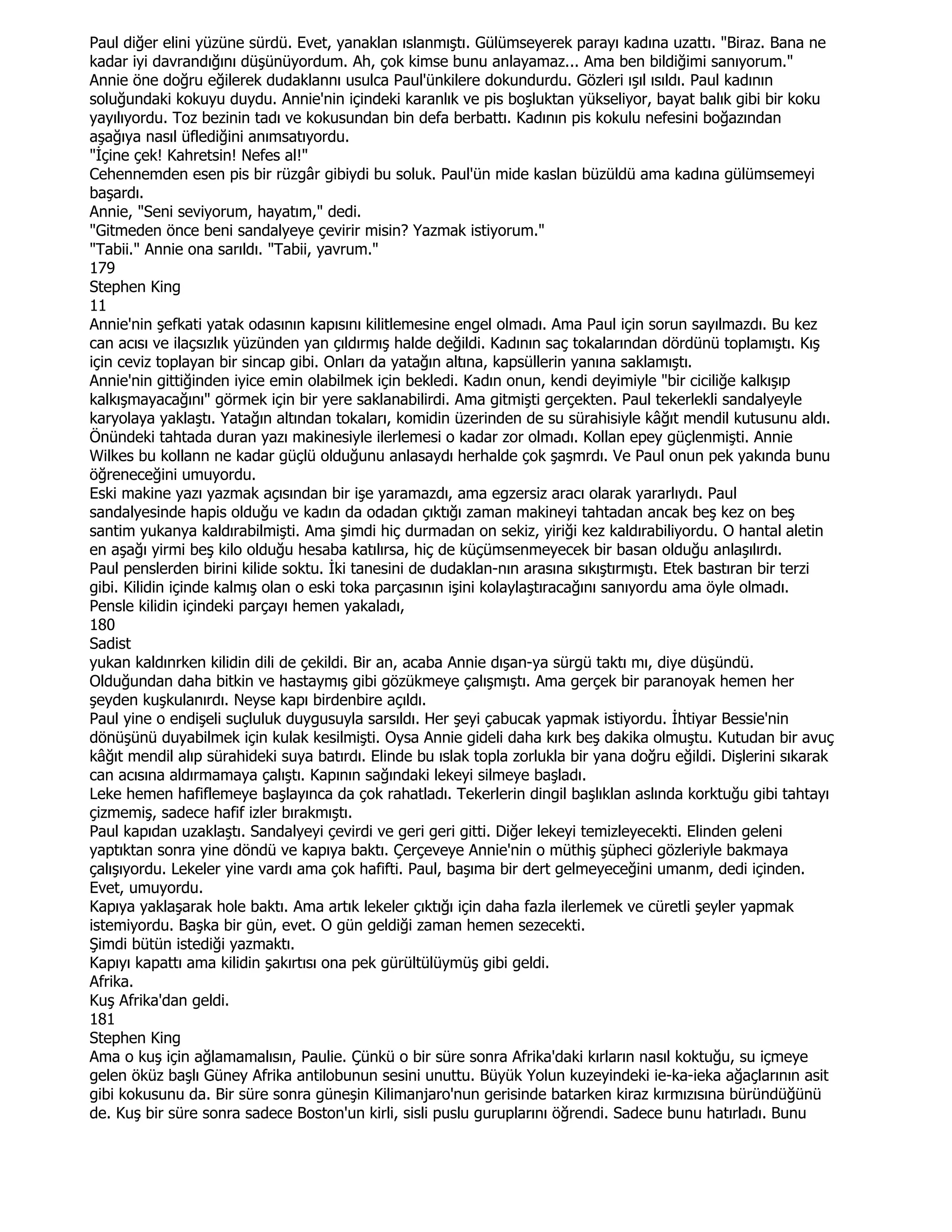 Paul diğer elini yüzüne sürdü. Evet, yanaklan ıslanmıştı. Gülümseyerek parayı kadına uzattı. "Biraz. Bana ne
kadar iyi davrandığını düşünüyordum. Ah, çok kimse bunu anlayamaz... Ama ben bildiğimi sanıyorum."
Annie öne doğru eğilerek dudaklannı usulca Paul'ünkilere dokundurdu. Gözleri ışıl ısıldı. Paul kadının
soluğundaki kokuyu duydu. Annie'nin içindeki karanlık ve pis boşluktan yükseliyor, bayat balık gibi bir koku
yayılıyordu. Toz bezinin tadı ve kokusundan bin defa berbattı. Kadının pis kokulu nefesini boğazından
aşağıya nasıl üflediğini anımsatıyordu.
"Đçine çek! Kahretsin! Nefes al!"
Cehennemden esen pis bir rüzgâr gibiydi bu soluk. Paul'ün mide kaslan büzüldü ama kadına gülümsemeyi
başardı.
Annie, "Seni seviyorum, hayatım," dedi.
"Gitmeden önce beni sandalyeye çevirir misin? Yazmak istiyorum."
"Tabii." Annie ona sarıldı. "Tabii, yavrum."
179
Stephen King
11
Annie'nin şefkati yatak odasının kapısını kilitlemesine engel olmadı. Ama Paul için sorun sayılmazdı. Bu kez
can acısı ve ilaçsızlık yüzünden yan çıldırmış halde değildi. Kadının saç tokalarından dördünü toplamıştı. Kış
için ceviz toplayan bir sincap gibi. Onları da yatağın altına, kapsüllerin yanına saklamıştı.
Annie'nin gittiğinden iyice emin olabilmek için bekledi. Kadın onun, kendi deyimiyle "bir ciciliğe kalkışıp
kalkışmayacağını" görmek için bir yere saklanabilirdi. Ama gitmişti gerçekten. Paul tekerlekli sandalyeyle
karyolaya yaklaştı. Yatağın altından tokaları, komidin üzerinden de su sürahisiyle kâğıt mendil kutusunu aldı.
Önündeki tahtada duran yazı makinesiyle ilerlemesi o kadar zor olmadı. Kollan epey güçlenmişti. Annie
Wilkes bu kollann ne kadar güçlü olduğunu anlasaydı herhalde çok şaşmrdı. Ve Paul onun pek yakında bunu
öğreneceğini umuyordu.
Eski makine yazı yazmak açısından bir işe yaramazdı, ama egzersiz aracı olarak yararlıydı. Paul
sandalyesinde hapis olduğu ve kadın da odadan çıktığı zaman makineyi tahtadan ancak beş kez on beş
santim yukanya kaldırabilmişti. Ama şimdi hiç durmadan on sekiz, yiriği kez kaldırabiliyordu. O hantal aletin
en aşağı yirmi beş kilo olduğu hesaba katılırsa, hiç de küçümsenmeyecek bir basan olduğu anlaşılırdı.
Paul penslerden birini kilide soktu. Đki tanesini de dudaklan-nın arasına sıkıştırmıştı. Etek bastıran bir terzi
gibi. Kilidin içinde kalmış olan o eski toka parçasının işini kolaylaştıracağını sanıyordu ama öyle olmadı.
Pensle kilidin içindeki parçayı hemen yakaladı,
180
Sadist
yukan kaldınrken kilidin dili de çekildi. Bir an, acaba Annie dışan-ya sürgü taktı mı, diye düşündü.
Olduğundan daha bitkin ve hastaymış gibi gözükmeye çalışmıştı. Ama gerçek bir paranoyak hemen her
şeyden kuşkulanırdı. Neyse kapı birdenbire açıldı.
Paul yine o endişeli suçluluk duygusuyla sarsıldı. Her şeyi çabucak yapmak istiyordu. Đhtiyar Bessie'nin
dönüşünü duyabilmek için kulak kesilmişti. Oysa Annie gideli daha kırk beş dakika olmuştu. Kutudan bir avuç
kâğıt mendil alıp sürahideki suya batırdı. Elinde bu ıslak topla zorlukla bir yana doğru eğildi. Dişlerini sıkarak
can acısına aldırmamaya çalıştı. Kapının sağındaki lekeyi silmeye başladı.
Leke hemen hafiflemeye başlayınca da çok rahatladı. Tekerlerin dingil başlıklan aslında korktuğu gibi tahtayı
çizmemiş, sadece hafif izler bırakmıştı.
Paul kapıdan uzaklaştı. Sandalyeyi çevirdi ve geri geri gitti. Diğer lekeyi temizleyecekti. Elinden geleni
yaptıktan sonra yine döndü ve kapıya baktı. Çerçeveye Annie'nin o müthiş şüpheci gözleriyle bakmaya
çalışıyordu. Lekeler yine vardı ama çok hafifti. Paul, başıma bir dert gelmeyeceğini umanm, dedi içinden.
Evet, umuyordu.
Kapıya yaklaşarak hole baktı. Ama artık lekeler çıktığı için daha fazla ilerlemek ve cüretli şeyler yapmak
istemiyordu. Başka bir gün, evet. O gün geldiği zaman hemen sezecekti.
Şimdi bütün istediği yazmaktı.
Kapıyı kapattı ama kilidin şakırtısı ona pek gürültülüymüş gibi geldi.
Afrika.
Kuş Afrika'dan geldi.
181
Stephen King
Ama o kuş için ağlamamalısın, Paulie. Çünkü o bir süre sonra Afrika'daki kırların nasıl koktuğu, su içmeye
gelen öküz başlı Güney Afrika antilobunun sesini unuttu. Büyük Yolun kuzeyindeki ie-ka-ieka ağaçlarının asit
gibi kokusunu da. Bir süre sonra güneşin Kilimanjaro'nun gerisinde batarken kiraz kırmızısına büründüğünü
de. Kuş bir süre sonra sadece Boston'un kirli, sisli puslu guruplarını öğrendi. Sadece bunu hatırladı. Bunu
 