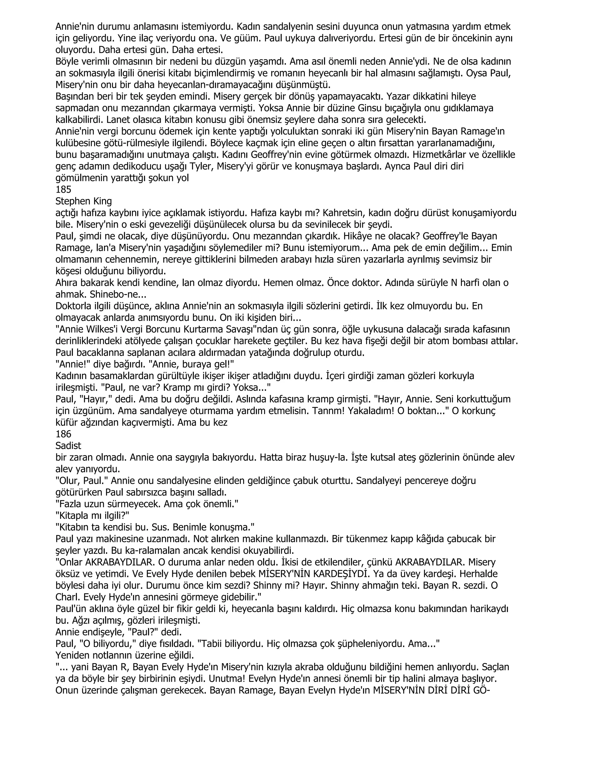 Annie'nin durumu anlamasını istemiyordu. Kadın sandalyenin sesini duyunca onun yatmasına yardım etmek
için geliyordu. Yine ilaç veriyordu ona. Ve güüm. Paul uykuya dalıveriyordu. Ertesi gün de bir öncekinin aynı
oluyordu. Daha ertesi gün. Daha ertesi.
Böyle verimli olmasının bir nedeni bu düzgün yaşamdı. Ama asıl önemli neden Annie'ydi. Ne de olsa kadının
an sokmasıyla ilgili önerisi kitabı biçimlendirmiş ve romanın heyecanlı bir hal almasını sağlamıştı. Oysa Paul,
Misery'nin onu bir daha heyecanlan-dıramayacağını düşünmüştü.
Başından beri bir tek şeyden emindi. Misery gerçek bir dönüş yapamayacaktı. Yazar dikkatini hileye
sapmadan onu mezanndan çıkarmaya vermişti. Yoksa Annie bir düzine Ginsu bıçağıyla onu gıdıklamaya
kalkabilirdi. Lanet olasıca kitabın konusu gibi önemsiz şeylere daha sonra sıra gelecekti.
Annie'nin vergi borcunu ödemek için kente yaptığı yolculuktan sonraki iki gün Misery'nin Bayan Ramage'ın
kulübesine götü-rülmesiyle ilgilendi. Böylece kaçmak için eline geçen o altın fırsattan yararlanamadığını,
bunu başaramadığını unutmaya çalıştı. Kadını Geoffrey'nin evine götürmek olmazdı. Hizmetkârlar ve özellikle
genç adamın dedikoducu uşağı Tyler, Misery'yi görür ve konuşmaya başlardı. Aynca Paul diri diri
gömülmenin yarattığı şokun yol
185
Stephen King
açtığı hafıza kaybını iyice açıklamak istiyordu. Hafıza kaybı mı? Kahretsin, kadın doğru dürüst konuşamiyordu
bile. Misery'nin o eski gevezeliği düşünülecek olursa bu da sevinilecek bir şeydi.
Paul, şimdi ne olacak, diye düşünüyordu. Onu mezanndan çıkardık. Hikâye ne olacak? Geoffrey'le Bayan
Ramage, lan'a Misery'nin yaşadığını söylemediler mi? Bunu istemiyorum... Ama pek de emin değilim... Emin
olmamanın cehennemin, nereye gittiklerini bilmeden arabayı hızla süren yazarlarla ayrılmış sevimsiz bir
köşesi olduğunu biliyordu.
Ahıra bakarak kendi kendine, lan olmaz diyordu. Hemen olmaz. Önce doktor. Adında sürüyle N harfi olan o
ahmak. Shinebo-ne...
Doktorla ilgili düşünce, aklına Annie'nin an sokmasıyla ilgili sözlerini getirdi. Đlk kez olmuyordu bu. En
olmayacak anlarda anımsıyordu bunu. On iki kişiden biri...
"Annie Wilkes'i Vergi Borcunu Kurtarma Savaşı"ndan üç gün sonra, öğle uykusuna dalacağı sırada kafasının
derinliklerindeki atölyede çalışan çocuklar harekete geçtiler. Bu kez hava fişeği değil bir atom bombası attılar.
Paul bacaklanna saplanan acılara aldırmadan yatağında doğrulup oturdu.
"Annie!" diye bağırdı. "Annie, buraya gel!"
Kadının basamaklardan gürültüyle ikişer ikişer atladığını duydu. Đçeri girdiği zaman gözleri korkuyla
irileşmişti. "Paul, ne var? Kramp mı girdi? Yoksa..."
Paul, "Hayır," dedi. Ama bu doğru değildi. Aslında kafasına kramp girmişti. "Hayır, Annie. Seni korkuttuğum
için üzgünüm. Ama sandalyeye oturmama yardım etmelisin. Tannm! Yakaladım! O boktan..." O korkunç
küfür ağzından kaçıvermişti. Ama bu kez
186
Sadist
bir zaran olmadı. Annie ona saygıyla bakıyordu. Hatta biraz huşuy-la. Đşte kutsal ateş gözlerinin önünde alev
alev yanıyordu.
"Olur, Paul." Annie onu sandalyesine elinden geldiğince çabuk oturttu. Sandalyeyi pencereye doğru
götürürken Paul sabırsızca başını salladı.
"Fazla uzun sürmeyecek. Ama çok önemli."
"Kitapla mı ilgili?"
"Kitabın ta kendisi bu. Sus. Benimle konuşma."
Paul yazı makinesine uzanmadı. Not alırken makine kullanmazdı. Bir tükenmez kapıp kâğıda çabucak bir
şeyler yazdı. Bu ka-ralamalan ancak kendisi okuyabilirdi.
"Onlar AKRABAYDILAR. O duruma anlar neden oldu. Đkisi de etkilendiler, çünkü AKRABAYDILAR. Misery
öksüz ve yetimdi. Ve Evely Hyde denilen bebek MĐSERY'NĐN KARDEŞĐYDĐ. Ya da üvey kardeşi. Herhalde
böylesi daha iyi olur. Durumu önce kim sezdi? Shinny mi? Hayır. Shinny ahmağın teki. Bayan R. sezdi. O
Charl. Evely Hyde'ın annesini görmeye gidebilir."
Paul'ün aklına öyle güzel bir fikir geldi ki, heyecanla başını kaldırdı. Hiç olmazsa konu bakımından harikaydı
bu. Ağzı açılmış, gözleri irileşmişti.
Annie endişeyle, "Paul?" dedi.
Paul, "O biliyordu," diye fısıldadı. "Tabii biliyordu. Hiç olmazsa çok şüpheleniyordu. Ama..."
Yeniden notlannın üzerine eğildi.
"... yani Bayan R, Bayan Evely Hyde'ın Misery'nin kızıyla akraba olduğunu bildiğini hemen anlıyordu. Saçlan
ya da böyle bir şey birbirinin eşiydi. Unutma! Evelyn Hyde'ın annesi önemli bir tip halini almaya başlıyor.
Onun üzerinde çalışman gerekecek. Bayan Ramage, Bayan Evelyn Hyde'ın MĐSERY'NĐN DĐRĐ DĐRĐ GÖ-
 