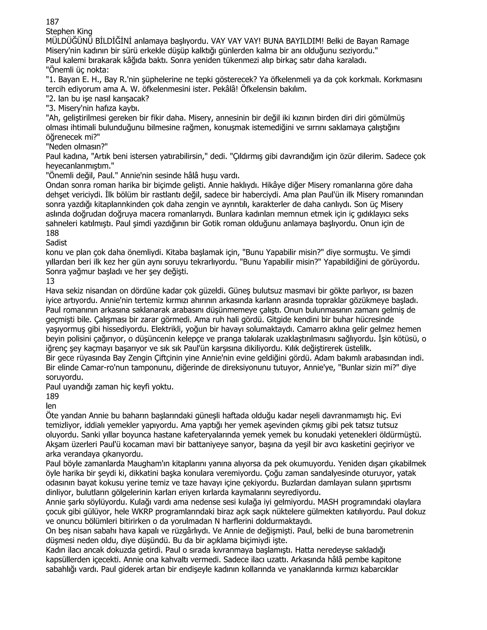 187
Stephen King
MÜLDÜĞÜNÜ BĐLDĐĞĐNĐ anlamaya başlıyordu. VAY VAY VAY! BUNA BAYILDIM! Belki de Bayan Ramage
Misery'nin kadının bir sürü erkekle düşüp kalktığı günlerden kalma bir anı olduğunu seziyordu."
Paul kalemi bırakarak kâğıda baktı. Sonra yeniden tükenmezi alıp birkaç satır daha karaladı.
"Önemli üç nokta:
"1. Bayan E. H., Bay R.'nin şüphelerine ne tepki gösterecek? Ya öfkelenmeli ya da çok korkmalı. Korkmasını
tercih ediyorum ama A. W. öfkelenmesini ister. Pekâlâ! Öfkelensin bakılım.
"2. lan bu işe nasıl karışacak?
"3. Misery'nin hafıza kaybı.
"Ah, geliştirilmesi gereken bir fikir daha. Misery, annesinin bir değil iki kızının birden diri diri gömülmüş
olması ihtimali bulunduğunu bilmesine rağmen, konuşmak istemediğini ve sırrını saklamaya çalıştığını
öğrenecek mi?"
"Neden olmasın?"
Paul kadına, "Artık beni istersen yatırabilirsin," dedi. "Çıldırmış gibi davrandığım için özür dilerim. Sadece çok
heyecanlanmıştım."
"Önemli değil, Paul." Annie'nin sesinde hâlâ huşu vardı.
Ondan sonra roman harika bir biçimde gelişti. Annie haklıydı. Hikâye diğer Misery romanlarına göre daha
dehşet vericiydi. Đlk bölüm bir rastlantı değil, sadece bir haberciydi. Ama plan Paul'ün ilk Misery romanından
sonra yazdığı kitaplannkinden çok daha zengin ve ayrıntılı, karakterler de daha canlıydı. Son üç Misery
aslında doğrudan doğruya macera romanlarıydı. Bunlara kadınları memnun etmek için iç gıdıklayıcı seks
sahneleri katılmıştı. Paul şimdi yazdığının bir Gotik roman olduğunu anlamaya başlıyordu. Onun için de
188
Sadist
konu ve plan çok daha önemliydi. Kitaba başlamak için, "Bunu Yapabilir misin?" diye sormuştu. Ve şimdi
yıllardan beri ilk kez her gün aynı soruyu tekrarlıyordu. "Bunu Yapabilir misin?" Yapabildiğini de görüyordu.
Sonra yağmur başladı ve her şey değişti.
13
Hava sekiz nisandan on dördüne kadar çok güzeldi. Güneş bulutsuz masmavi bir gökte parlıyor, ısı bazen
iyice artıyordu. Annie'nin tertemiz kırmızı ahırının arkasında karlann arasında topraklar gözükmeye başladı.
Paul romanının arkasına saklanarak arabasını düşünmemeye çalıştı. Onun bulunmasının zamanı gelmiş de
geçmişti bile. Çalışması bir zarar görmedi. Ama ruh hali gördü. Gitgide kendini bir buhar hücresinde
yaşıyormuş gibi hissediyordu. Elektrikli, yoğun bir havayı solumaktaydı. Camarro aklına gelir gelmez hemen
beyin polisini çağırıyor, o düşüncenin kelepçe ve pranga takılarak uzaklaştırılmasını sağlıyordu. Đşin kötüsü, o
iğrenç şey kaçmayı başarıyor ve sık sık Paul'ün karşısına dikiliyordu. Kılık değiştirerek üstelilk.
Bir gece rüyasında Bay Zengin Çiftçinin yine Annie'nin evine geldiğini gördü. Adam bakımlı arabasından indi.
Bir elinde Camar-ro'nun tamponunu, diğerinde de direksiyonunu tutuyor, Annie'ye, "Bunlar sizin mi?" diye
soruyordu.
Paul uyandığı zaman hiç keyfi yoktu.
189
len
Öte yandan Annie bu baharın başlarındaki güneşli haftada olduğu kadar neşeli davranmamıştı hiç. Evi
temizliyor, iddialı yemekler yapıyordu. Ama yaptığı her yemek aşevinden çıkmış gibi pek tatsız tutsuz
oluyordu. Sanki yıllar boyunca hastane kafeteryalarında yemek yemek bu konudaki yetenekleri öldürmüştü.
Akşam üzerleri Paul'ü kocaman mavi bir battaniyeye sanyor, başına da yeşil bir avcı kasketini geçiriyor ve
arka verandaya çıkarıyordu.
Paul böyle zamanlarda Maugham'ın kitaplarını yanına alıyorsa da pek okumuyordu. Yeniden dışarı çıkabilmek
öyle harika bir şeydi ki, dikkatini başka konulara veremiyordu. Çoğu zaman sandalyesinde oturuyor, yatak
odasının bayat kokusu yerine temiz ve taze havayı içine çekiyordu. Buzlardan damlayan sulann şıpırtısmı
dinliyor, bulutların gölgelerinin karları eriyen kırlarda kaymalarını seyrediyordu.
Annie şarkı söylüyordu. Kulağı vardı ama nedense sesi kulağa iyi gelmiyordu. MASH programındaki olaylara
çocuk gibi gülüyor, hele WKRP programlarındaki biraz açık saçık nüktelere gülmekten katılıyordu. Paul dokuz
ve onuncu bölümleri bitirirken o da yorulmadan N harflerini doldurmaktaydı.
On beş nisan sabahı hava kapalı ve rüzgârlıydı. Ve Annie de değişmişti. Paul, belki de buna barometrenin
düşmesi neden oldu, diye düşündü. Bu da bir açıklama biçimiydi işte.
Kadın ilacı ancak dokuzda getirdi. Paul o sırada kıvranmaya başlamıştı. Hatta neredeyse sakladığı
kapsüllerden içecekti. Annie ona kahvaltı vermedi. Sadece ilacı uzattı. Arkasında hâlâ pembe kapitone
sabahlığı vardı. Paul giderek artan bir endişeyle kadının kollarında ve yanaklarında kırmızı kabarcıklar
 