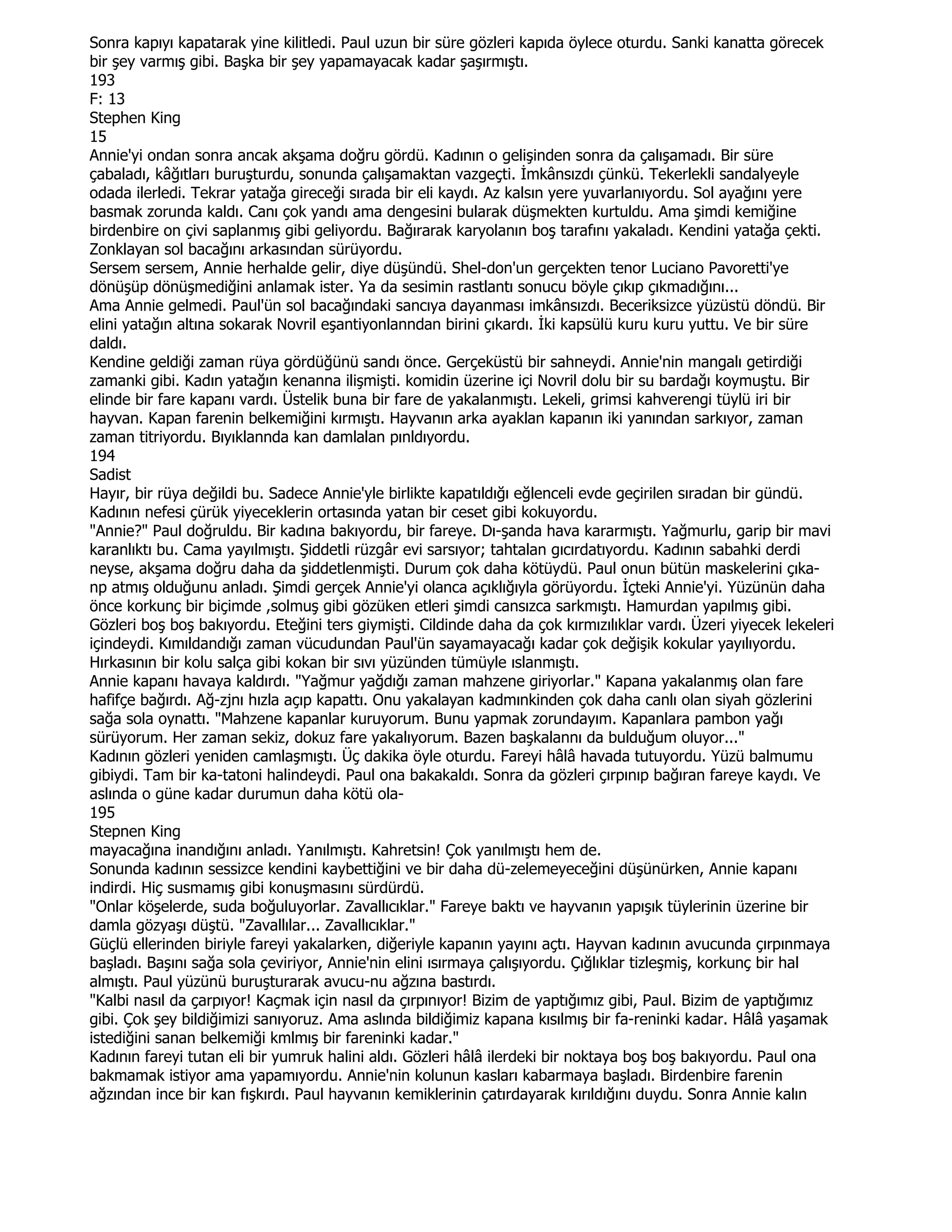 Sonra kapıyı kapatarak yine kilitledi. Paul uzun bir süre gözleri kapıda öylece oturdu. Sanki kanatta görecek
bir şey varmış gibi. Başka bir şey yapamayacak kadar şaşırmıştı.
193
F: 13
Stephen King
15
Annie'yi ondan sonra ancak akşama doğru gördü. Kadının o gelişinden sonra da çalışamadı. Bir süre
çabaladı, kâğıtları buruşturdu, sonunda çalışamaktan vazgeçti. Đmkânsızdı çünkü. Tekerlekli sandalyeyle
odada ilerledi. Tekrar yatağa gireceği sırada bir eli kaydı. Az kalsın yere yuvarlanıyordu. Sol ayağını yere
basmak zorunda kaldı. Canı çok yandı ama dengesini bularak düşmekten kurtuldu. Ama şimdi kemiğine
birdenbire on çivi saplanmış gibi geliyordu. Bağırarak karyolanın boş tarafını yakaladı. Kendini yatağa çekti.
Zonklayan sol bacağını arkasından sürüyordu.
Sersem sersem, Annie herhalde gelir, diye düşündü. Shel-don'un gerçekten tenor Luciano Pavoretti'ye
dönüşüp dönüşmediğini anlamak ister. Ya da sesimin rastlantı sonucu böyle çıkıp çıkmadığını...
Ama Annie gelmedi. Paul'ün sol bacağındaki sancıya dayanması imkânsızdı. Beceriksizce yüzüstü döndü. Bir
elini yatağın altına sokarak Novril eşantiyonlanndan birini çıkardı. Đki kapsülü kuru kuru yuttu. Ve bir süre
daldı.
Kendine geldiği zaman rüya gördüğünü sandı önce. Gerçeküstü bir sahneydi. Annie'nin mangalı getirdiği
zamanki gibi. Kadın yatağın kenanna ilişmişti. komidin üzerine içi Novril dolu bir su bardağı koymuştu. Bir
elinde bir fare kapanı vardı. Üstelik buna bir fare de yakalanmıştı. Lekeli, grimsi kahverengi tüylü iri bir
hayvan. Kapan farenin belkemiğini kırmıştı. Hayvanın arka ayaklan kapanın iki yanından sarkıyor, zaman
zaman titriyordu. Bıyıklannda kan damlalan pınldıyordu.
194
Sadist
Hayır, bir rüya değildi bu. Sadece Annie'yle birlikte kapatıldığı eğlenceli evde geçirilen sıradan bir gündü.
Kadının nefesi çürük yiyeceklerin ortasında yatan bir ceset gibi kokuyordu.
"Annie?" Paul doğruldu. Bir kadına bakıyordu, bir fareye. Dı-şanda hava kararmıştı. Yağmurlu, garip bir mavi
karanlıktı bu. Cama yayılmıştı. Şiddetli rüzgâr evi sarsıyor; tahtalan gıcırdatıyordu. Kadının sabahki derdi
neyse, akşama doğru daha da şiddetlenmişti. Durum çok daha kötüydü. Paul onun bütün maskelerini çıka-
np atmış olduğunu anladı. Şimdi gerçek Annie'yi olanca açıklığıyla görüyordu. Đçteki Annie'yi. Yüzünün daha
önce korkunç bir biçimde ,solmuş gibi gözüken etleri şimdi cansızca sarkmıştı. Hamurdan yapılmış gibi.
Gözleri boş boş bakıyordu. Eteğini ters giymişti. Cildinde daha da çok kırmızılıklar vardı. Üzeri yiyecek lekeleri
içindeydi. Kımıldandığı zaman vücudundan Paul'ün sayamayacağı kadar çok değişik kokular yayılıyordu.
Hırkasının bir kolu salça gibi kokan bir sıvı yüzünden tümüyle ıslanmıştı.
Annie kapanı havaya kaldırdı. "Yağmur yağdığı zaman mahzene giriyorlar." Kapana yakalanmış olan fare
hafifçe bağırdı. Ağ-zjnı hızla açıp kapattı. Onu yakalayan kadmınkinden çok daha canlı olan siyah gözlerini
sağa sola oynattı. "Mahzene kapanlar kuruyorum. Bunu yapmak zorundayım. Kapanlara pambon yağı
sürüyorum. Her zaman sekiz, dokuz fare yakalıyorum. Bazen başkalannı da bulduğum oluyor..."
Kadının gözleri yeniden camlaşmıştı. Üç dakika öyle oturdu. Fareyi hâlâ havada tutuyordu. Yüzü balmumu
gibiydi. Tam bir ka-tatoni halindeydi. Paul ona bakakaldı. Sonra da gözleri çırpınıp bağıran fareye kaydı. Ve
aslında o güne kadar durumun daha kötü ola-
195
Stepnen King
mayacağına inandığını anladı. Yanılmıştı. Kahretsin! Çok yanılmıştı hem de.
Sonunda kadının sessizce kendini kaybettiğini ve bir daha dü-zelemeyeceğini düşünürken, Annie kapanı
indirdi. Hiç susmamış gibi konuşmasını sürdürdü.
"Onlar köşelerde, suda boğuluyorlar. Zavallıcıklar." Fareye baktı ve hayvanın yapışık tüylerinin üzerine bir
damla gözyaşı düştü. "Zavallılar... Zavallıcıklar."
Güçlü ellerinden biriyle fareyi yakalarken, diğeriyle kapanın yayını açtı. Hayvan kadının avucunda çırpınmaya
başladı. Başını sağa sola çeviriyor, Annie'nin elini ısırmaya çalışıyordu. Çığlıklar tizleşmiş, korkunç bir hal
almıştı. Paul yüzünü buruşturarak avucu-nu ağzına bastırdı.
"Kalbi nasıl da çarpıyor! Kaçmak için nasıl da çırpınıyor! Bizim de yaptığımız gibi, Paul. Bizim de yaptığımız
gibi. Çok şey bildiğimizi sanıyoruz. Ama aslında bildiğimiz kapana kısılmış bir fa-reninki kadar. Hâlâ yaşamak
istediğini sanan belkemiği kmlmış bir fareninki kadar."
Kadının fareyi tutan eli bir yumruk halini aldı. Gözleri hâlâ ilerdeki bir noktaya boş boş bakıyordu. Paul ona
bakmamak istiyor ama yapamıyordu. Annie'nin kolunun kasları kabarmaya başladı. Birdenbire farenin
ağzından ince bir kan fışkırdı. Paul hayvanın kemiklerinin çatırdayarak kırıldığını duydu. Sonra Annie kalın
 