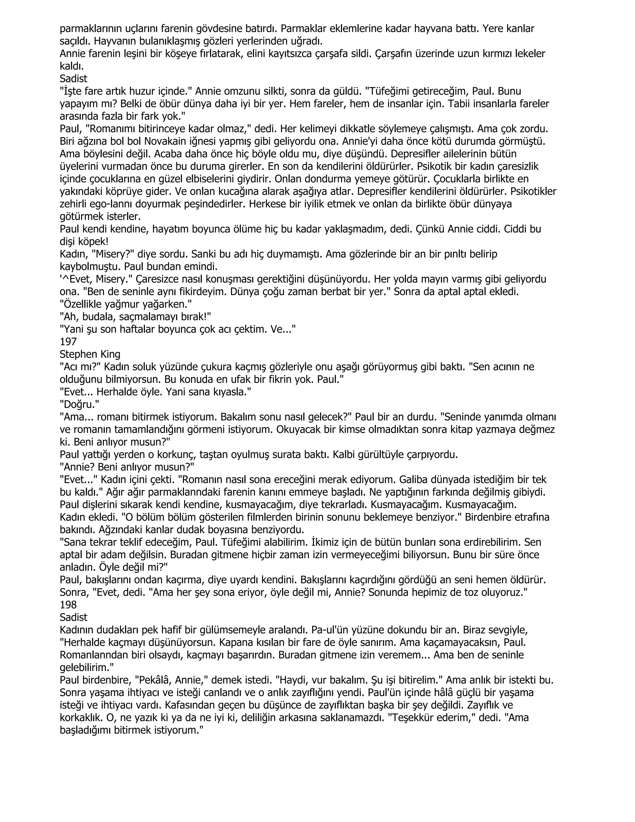 parmaklarının uçlarını farenin gövdesine batırdı. Parmaklar eklemlerine kadar hayvana battı. Yere kanlar
saçıldı. Hayvanın bulanıklaşmış gözleri yerlerinden uğradı.
Annie farenin leşini bir köşeye fırlatarak, elini kayıtsızca çarşafa sildi. Çarşafın üzerinde uzun kırmızı lekeler
kaldı.
Sadist
"Đşte fare artık huzur içinde." Annie omzunu silkti, sonra da güldü. "Tüfeğimi getireceğim, Paul. Bunu
yapayım mı? Belki de öbür dünya daha iyi bir yer. Hem fareler, hem de insanlar için. Tabii insanlarla fareler
arasında fazla bir fark yok."
Paul, "Romanımı bitirinceye kadar olmaz," dedi. Her kelimeyi dikkatle söylemeye çalışmıştı. Ama çok zordu.
Biri ağzına bol bol Novakain iğnesi yapmış gibi geliyordu ona. Annie'yi daha önce kötü durumda görmüştü.
Ama böylesini değil. Acaba daha önce hiç böyle oldu mu, diye düşündü. Depresifler ailelerinin bütün
üyelerini vurmadan önce bu duruma girerler. En son da kendilerini öldürürler. Psikotik bir kadın çaresizlik
içinde çocuklarına en güzel elbiselerini giydirir. Onlan dondurma yemeye götürür. Çocuklarla birlikte en
yakındaki köprüye gider. Ve onlan kucağına alarak aşağıya atlar. Depresifler kendilerini öldürürler. Psikotikler
zehirli ego-lannı doyurmak peşindedirler. Herkese bir iyilik etmek ve onlan da birlikte öbür dünyaya
götürmek isterler.
Paul kendi kendine, hayatım boyunca ölüme hiç bu kadar yaklaşmadım, dedi. Çünkü Annie ciddi. Ciddi bu
dişi köpek!
Kadın, "Misery?" diye sordu. Sanki bu adı hiç duymamıştı. Ama gözlerinde bir an bir pınltı belirip
kaybolmuştu. Paul bundan emindi.
'^Evet, Misery." Çaresizce nasıl konuşması gerektiğini düşünüyordu. Her yolda mayın varmış gibi geliyordu
ona. "Ben de seninle aynı fikirdeyim. Dünya çoğu zaman berbat bir yer." Sonra da aptal aptal ekledi.
"Özellikle yağmur yağarken."
"Ah, budala, saçmalamayı bırak!"
"Yani şu son haftalar boyunca çok acı çektim. Ve..."
197
Stephen King
"Acı mı?" Kadın soluk yüzünde çukura kaçmış gözleriyle onu aşağı görüyormuş gibi baktı. "Sen acının ne
olduğunu bilmiyorsun. Bu konuda en ufak bir fikrin yok. Paul."
"Evet... Herhalde öyle. Yani sana kıyasla."
"Doğru."
"Ama... romanı bitirmek istiyorum. Bakalım sonu nasıl gelecek?" Paul bir an durdu. "Seninde yanımda olmanı
ve romanın tamamlandığını görmeni istiyorum. Okuyacak bir kimse olmadıktan sonra kitap yazmaya değmez
ki. Beni anlıyor musun?"
Paul yattığı yerden o korkunç, taştan oyulmuş surata baktı. Kalbi gürültüyle çarpıyordu.
"Annie? Beni anlıyor musun?"
"Evet..." Kadın içini çekti. "Romanın nasıl sona ereceğini merak ediyorum. Galiba dünyada istediğim bir tek
bu kaldı." Ağır ağır parmaklanndaki farenin kanını emmeye başladı. Ne yaptığının farkında değilmiş gibiydi.
Paul dişlerini sıkarak kendi kendine, kusmayacağım, diye tekrarladı. Kusmayacağım. Kusmayacağım.
Kadın ekledi. "O bölüm bölüm gösterilen filmlerden birinin sonunu beklemeye benziyor." Birdenbire etrafına
bakındı. Ağzındaki kanlar dudak boyasına benziyordu.
"Sana tekrar teklif edeceğim, Paul. Tüfeğimi alabilirim. Đkimiz için de bütün bunları sona erdirebilirim. Sen
aptal bir adam değilsin. Buradan gitmene hiçbir zaman izin vermeyeceğimi biliyorsun. Bunu bir süre önce
anladın. Öyle değil mi?"
Paul, bakışlarını ondan kaçırma, diye uyardı kendini. Bakışlarını kaçırdığını gördüğü an seni hemen öldürür.
Sonra, "Evet, dedi. "Ama her şey sona eriyor, öyle değil mi, Annie? Sonunda hepimiz de toz oluyoruz."
198
Sadist
Kadının dudakları pek hafif bir gülümsemeyle aralandı. Pa-ul'ün yüzüne dokundu bir an. Biraz sevgiyle,
"Herhalde kaçmayı düşünüyorsun. Kapana kısılan bir fare de öyle sanırım. Ama kaçamayacaksın, Paul.
Romanlanndan biri olsaydı, kaçmayı başarırdın. Buradan gitmene izin veremem... Ama ben de seninle
gelebilirim."
Paul birdenbire, "Pekâlâ, Annie," demek istedi. "Haydi, vur bakalım. Şu işi bitirelim." Ama anlık bir istekti bu.
Sonra yaşama ihtiyacı ve isteği canlandı ve o anlık zayıflığını yendi. Paul'ün içinde hâlâ güçlü bir yaşama
isteği ve ihtiyacı vardı. Kafasından geçen bu düşünce de zayıflıktan başka bir şey değildi. Zayıflık ve
korkaklık. O, ne yazık ki ya da ne iyi ki, deliliğin arkasına saklanamazdı. "Teşekkür ederim," dedi. "Ama
başladığımı bitirmek istiyorum."
 
