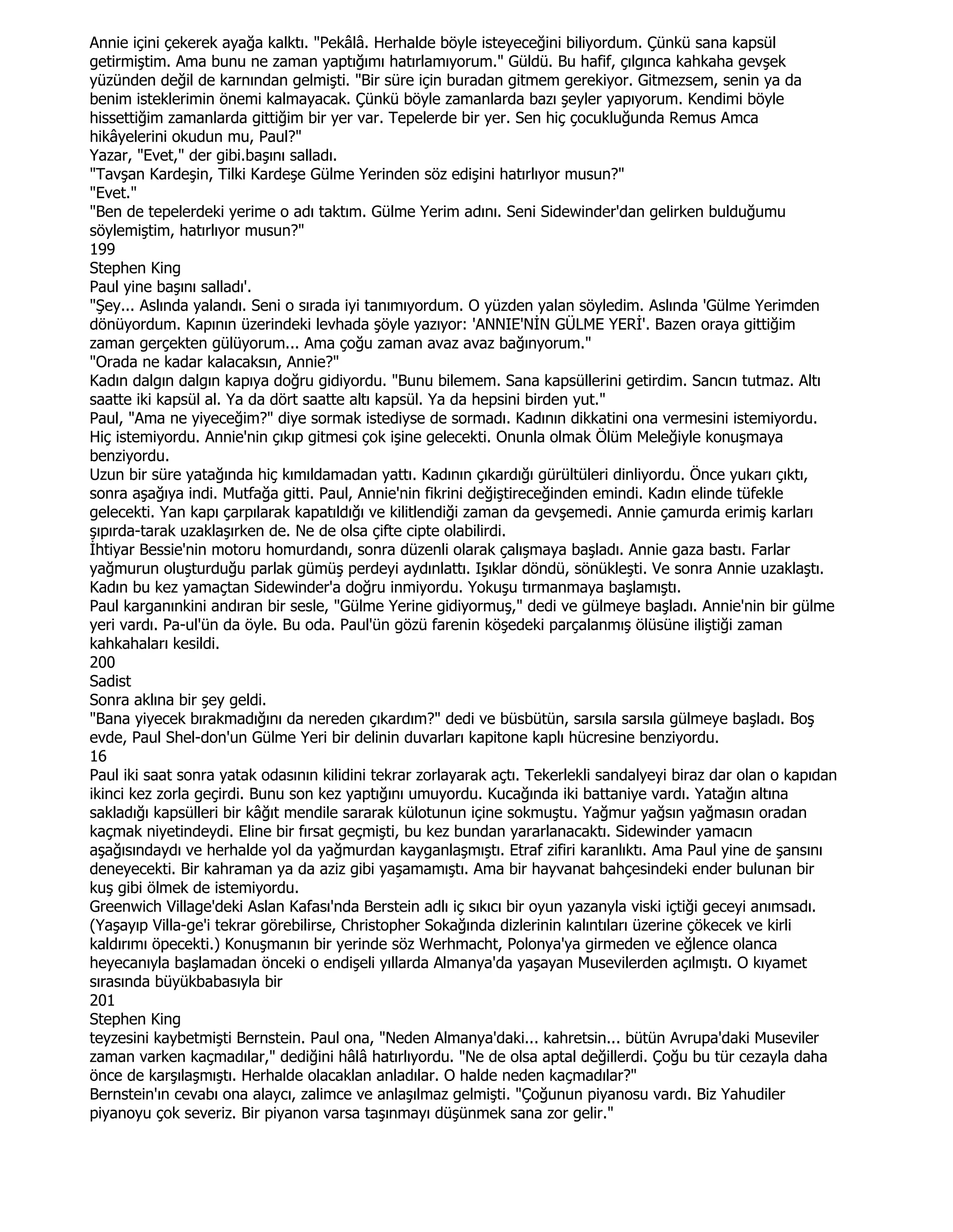 Annie içini çekerek ayağa kalktı. "Pekâlâ. Herhalde böyle isteyeceğini biliyordum. Çünkü sana kapsül
getirmiştim. Ama bunu ne zaman yaptığımı hatırlamıyorum." Güldü. Bu hafif, çılgınca kahkaha gevşek
yüzünden değil de karnından gelmişti. "Bir süre için buradan gitmem gerekiyor. Gitmezsem, senin ya da
benim isteklerimin önemi kalmayacak. Çünkü böyle zamanlarda bazı şeyler yapıyorum. Kendimi böyle
hissettiğim zamanlarda gittiğim bir yer var. Tepelerde bir yer. Sen hiç çocukluğunda Remus Amca
hikâyelerini okudun mu, Paul?"
Yazar, "Evet," der gibi.başını salladı.
"Tavşan Kardeşin, Tilki Kardeşe Gülme Yerinden söz edişini hatırlıyor musun?"
"Evet."
"Ben de tepelerdeki yerime o adı taktım. Gülme Yerim adını. Seni Sidewinder'dan gelirken bulduğumu
söylemiştim, hatırlıyor musun?"
199
Stephen King
Paul yine başını salladı'.
"Şey... Aslında yalandı. Seni o sırada iyi tanımıyordum. O yüzden yalan söyledim. Aslında 'Gülme Yerimden
dönüyordum. Kapının üzerindeki levhada şöyle yazıyor: 'ANNIE'NĐN GÜLME YERĐ'. Bazen oraya gittiğim
zaman gerçekten gülüyorum... Ama çoğu zaman avaz avaz bağınyorum."
"Orada ne kadar kalacaksın, Annie?"
Kadın dalgın dalgın kapıya doğru gidiyordu. "Bunu bilemem. Sana kapsüllerini getirdim. Sancın tutmaz. Altı
saatte iki kapsül al. Ya da dört saatte altı kapsül. Ya da hepsini birden yut."
Paul, "Ama ne yiyeceğim?" diye sormak istediyse de sormadı. Kadının dikkatini ona vermesini istemiyordu.
Hiç istemiyordu. Annie'nin çıkıp gitmesi çok işine gelecekti. Onunla olmak Ölüm Meleğiyle konuşmaya
benziyordu.
Uzun bir süre yatağında hiç kımıldamadan yattı. Kadının çıkardığı gürültüleri dinliyordu. Önce yukarı çıktı,
sonra aşağıya indi. Mutfağa gitti. Paul, Annie'nin fikrini değiştireceğinden emindi. Kadın elinde tüfekle
gelecekti. Yan kapı çarpılarak kapatıldığı ve kilitlendiği zaman da gevşemedi. Annie çamurda erimiş karları
şıpırda-tarak uzaklaşırken de. Ne de olsa çifte cipte olabilirdi.
Đhtiyar Bessie'nin motoru homurdandı, sonra düzenli olarak çalışmaya başladı. Annie gaza bastı. Farlar
yağmurun oluşturduğu parlak gümüş perdeyi aydınlattı. Işıklar döndü, sönükleşti. Ve sonra Annie uzaklaştı.
Kadın bu kez yamaçtan Sidewinder'a doğru inmiyordu. Yokuşu tırmanmaya başlamıştı.
Paul karganınkini andıran bir sesle, "Gülme Yerine gidiyormuş," dedi ve gülmeye başladı. Annie'nin bir gülme
yeri vardı. Pa-ul'ün da öyle. Bu oda. Paul'ün gözü farenin köşedeki parçalanmış ölüsüne iliştiği zaman
kahkahaları kesildi.
200
Sadist
Sonra aklına bir şey geldi.
"Bana yiyecek bırakmadığını da nereden çıkardım?" dedi ve büsbütün, sarsıla sarsıla gülmeye başladı. Boş
evde, Paul Shel-don'un Gülme Yeri bir delinin duvarları kapitone kaplı hücresine benziyordu.
16
Paul iki saat sonra yatak odasının kilidini tekrar zorlayarak açtı. Tekerlekli sandalyeyi biraz dar olan o kapıdan
ikinci kez zorla geçirdi. Bunu son kez yaptığını umuyordu. Kucağında iki battaniye vardı. Yatağın altına
sakladığı kapsülleri bir kâğıt mendile sararak külotunun içine sokmuştu. Yağmur yağsın yağmasın oradan
kaçmak niyetindeydi. Eline bir fırsat geçmişti, bu kez bundan yararlanacaktı. Sidewinder yamacın
aşağısındaydı ve herhalde yol da yağmurdan kayganlaşmıştı. Etraf zifiri karanlıktı. Ama Paul yine de şansını
deneyecekti. Bir kahraman ya da aziz gibi yaşamamıştı. Ama bir hayvanat bahçesindeki ender bulunan bir
kuş gibi ölmek de istemiyordu.
Greenwich Village'deki Aslan Kafası'nda Berstein adlı iç sıkıcı bir oyun yazanyla viski içtiği geceyi anımsadı.
(Yaşayıp Villa-ge'i tekrar görebilirse, Christopher Sokağında dizlerinin kalıntıları üzerine çökecek ve kirli
kaldırımı öpecekti.) Konuşmanın bir yerinde söz Werhmacht, Polonya'ya girmeden ve eğlence olanca
heyecanıyla başlamadan önceki o endişeli yıllarda Almanya'da yaşayan Musevilerden açılmıştı. O kıyamet
sırasında büyükbabasıyla bir
201
Stephen King
teyzesini kaybetmişti Bernstein. Paul ona, "Neden Almanya'daki... kahretsin... bütün Avrupa'daki Museviler
zaman varken kaçmadılar," dediğini hâlâ hatırlıyordu. "Ne de olsa aptal değillerdi. Çoğu bu tür cezayla daha
önce de karşılaşmıştı. Herhalde olacaklan anladılar. O halde neden kaçmadılar?"
Bernstein'ın cevabı ona alaycı, zalimce ve anlaşılmaz gelmişti. "Çoğunun piyanosu vardı. Biz Yahudiler
piyanoyu çok severiz. Bir piyanon varsa taşınmayı düşünmek sana zor gelir."
 