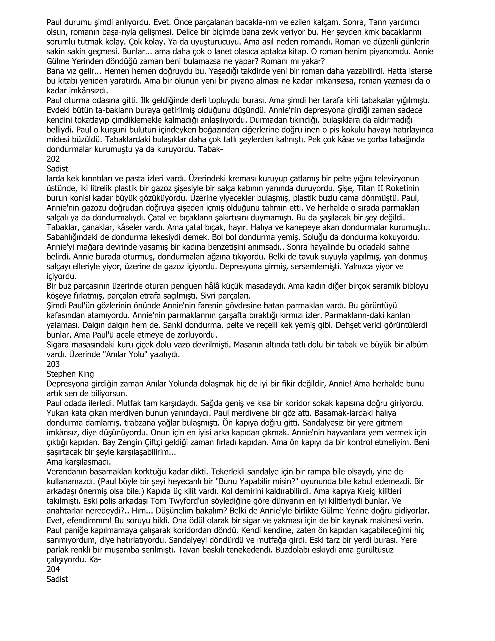 Paul durumu şimdi anlıyordu. Evet. Önce parçalanan bacakla-nm ve ezilen kalçam. Sonra, Tann yardımcı
olsun, romanın başa-nyla gelişmesi. Delice bir biçimde bana zevk veriyor bu. Her şeyden kmk bacaklanmı
sorumlu tutmak kolay. Çok kolay. Ya da uyuşturucuyu. Ama asıl neden romandı. Roman ve düzenli günlerin
sakin sakin geçmesi. Bunlar... ama daha çok o lanet olasıca aptalca kitap. O roman benim piyanomdu. Annie
Gülme Yerinden döndüğü zaman beni bulamazsa ne yapar? Romanı mı yakar?
Bana vız gelir... Hemen hemen doğruydu bu. Yaşadığı takdirde yeni bir roman daha yazabilirdi. Hatta isterse
bu kitabı yeniden yaratırdı. Ama bir ölünün yeni bir piyano alması ne kadar imkansızsa, roman yazması da o
kadar imkânsızdı.
Paul oturma odasına gitti. Đlk geldiğinde derli topluydu burası. Ama şimdi her tarafa kirli tabakalar yığılmıştı.
Evdeki bütün ta-baklann buraya getirilmiş olduğunu düşündü. Annie'nin depresyona girdiği zaman sadece
kendini tokatlayıp çimdiklemekle kalmadığı anlaşılıyordu. Durmadan tıkındığı, bulaşıklara da aldırmadığı
belliydi. Paul o kurşuni bulutun içindeyken boğazından ciğerlerine doğru inen o pis kokulu havayı hatırlayınca
midesi büzüldü. Tabaklardaki bulaşıklar daha çok tatlı şeylerden kalmıştı. Pek çok kâse ve çorba tabağında
dondurmalar kurumuştu ya da kuruyordu. Tabak-
202
Sadist
larda kek kırıntıları ve pasta izleri vardı. Üzerindeki kreması kuruyup çatlamış bir pelte yığını televizyonun
üstünde, iki litrelik plastik bir gazoz şişesiyle bir salça kabının yanında duruyordu. Şişe, Titan II Roketinin
burun konisi kadar büyük gözüküyordu. Üzerine yiyecekler bulaşmış, plastik buzlu cama dönmüştü. Paul,
Annie'nin gazozu doğrudan doğruya şişeden içmiş olduğunu tahmin etti. Ve herhalde o sırada parmakları
salçalı ya da dondurmalıydı. Çatal ve bıçaklann şakırtısını duymamıştı. Bu da şaşılacak bir şey değildi.
Tabaklar, çanaklar, kâseler vardı. Ama çatal bıçak, hayır. Halıya ve kanepeye akan dondurmalar kurumuştu.
Sabahlığındaki de dondurma lekesiydi demek. Bol bol dondurma yemiş. Soluğu da dondurma kokuyordu.
Annie'yi mağara devrinde yaşamış bir kadına benzetişini anımsadı.. Sonra hayalinde bu odadaki sahne
belirdi. Annie burada oturmuş, dondurmaları ağzına tıkıyordu. Belki de tavuk suyuyla yapılmış, yan donmuş
salçayı elleriyle yiyor, üzerine de gazoz içiyordu. Depresyona girmiş, sersemlemişti. Yalnızca yiyor ve
içiyordu.
Bir buz parçasının üzerinde oturan penguen hâlâ küçük masadaydı. Ama kadın diğer birçok seramik bibloyu
köşeye fırlatmış, parçalan etrafa saçılmıştı. Sivri parçaları.
Şimdi Paul'ün gözlerinin önünde Annie'nin farenin gövdesine batan parmaklan vardı. Bu görüntüyü
kafasından atamıyordu. Annie'nin parmaklannın çarşafta bıraktığı kırmızı izler. Parmaklann-daki kanlan
yalaması. Dalgın dalgın hem de. Sanki dondurma, pelte ve reçelli kek yemiş gibi. Dehşet verici görüntülerdi
bunlar. Ama Paul'ü acele etmeye de zorluyordu.
Sigara masasındaki kuru çiçek dolu vazo devrilmişti. Masanın altında tatlı dolu bir tabak ve büyük bir albüm
vardı. Üzerinde "Anılar Yolu" yazılıydı.
203
Stephen King
Depresyona girdiğin zaman Anılar Yolunda dolaşmak hiç de iyi bir fikir değildir, Annie! Ama herhalde bunu
artık sen de biliyorsun.
Paul odada ilerledi. Mutfak tam karşıdaydı. Sağda geniş ve kısa bir koridor sokak kapısına doğru giriyordu.
Yukarı kata çıkan merdiven bunun yanındaydı. Paul merdivene bir göz attı. Basamak-lardaki halıya
dondurma damlamış, trabzana yağlar bulaşmıştı. Ön kapıya doğru gitti. Sandalyesiz bir yere gitmem
imkânsız, diye düşünüyordu. Onun için en iyisi arka kapıdan çıkmak. Annie'nin hayvanlara yem vermek için
çıktığı kapıdan. Bay Zengin Çiftçi geldiği zaman fırladı kapıdan. Ama ön kapıyı da bir kontrol etmeliyim. Beni
şaşırtacak bir şeyle karşılaşabilirim...
Ama karşılaşmadı.
Verandanın basamakları korktuğu kadar dikti. Tekerlekli sandalye için bir rampa bile olsaydı, yine de
kullanamazdı. (Paul böyle bir şeyi heyecanlı bir "Bunu Yapabilir misin?" oyununda bile kabul edemezdi. Bir
arkadaşı önermiş olsa bile.) Kapıda üç kilit vardı. Kol demirini kaldırabilirdi. Ama kapıya Kreig kilitleri
takılmıştı. Eski polis arkadaşı Tom Twyford'un söylediğine göre dünyanın en iyi kilitleriydi bunlar. Ve
anahtarlar neredeydi?.. Hım... Düşünelim bakalım? Belki de Annie'yle birlikte Gülme Yerine doğru gidiyorlar.
Evet, efendimmm! Bu soruyu bildi. Ona ödül olarak bir sigar ve yakması için de bir kaynak makinesi verin.
Paul paniğe kapılmamaya çalışarak koridordan döndü. Kendi kendine, zaten ön kapıdan kaçabileceğimi hiç
sanmıyordum, diye hatırlatıyordu. Sandalyeyi döndürdü ve mutfağa girdi. Eski tarz bir yerdi burası. Yere
parlak renkli bir muşamba serilmişti. Tavan baskılı tenekedendi. Buzdolabı eskiydi ama gürültüsüz
çalışıyordu. Ka-
204
Sadist
 