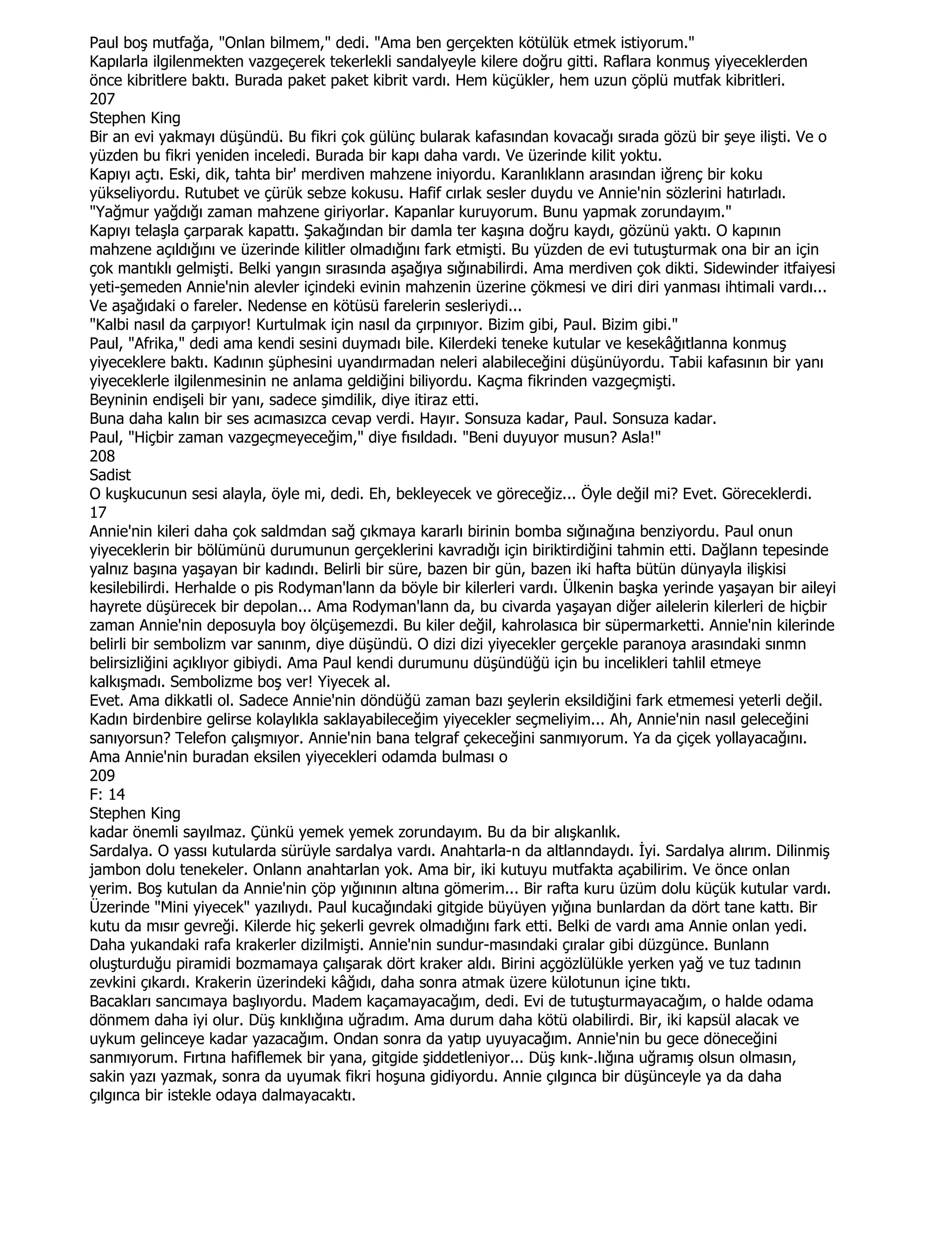 Paul boş mutfağa, "Onlan bilmem," dedi. "Ama ben gerçekten kötülük etmek istiyorum."
Kapılarla ilgilenmekten vazgeçerek tekerlekli sandalyeyle kilere doğru gitti. Raflara konmuş yiyeceklerden
önce kibritlere baktı. Burada paket paket kibrit vardı. Hem küçükler, hem uzun çöplü mutfak kibritleri.
207
Stephen King
Bir an evi yakmayı düşündü. Bu fikri çok gülünç bularak kafasından kovacağı sırada gözü bir şeye ilişti. Ve o
yüzden bu fikri yeniden inceledi. Burada bir kapı daha vardı. Ve üzerinde kilit yoktu.
Kapıyı açtı. Eski, dik, tahta bir' merdiven mahzene iniyordu. Karanlıklann arasından iğrenç bir koku
yükseliyordu. Rutubet ve çürük sebze kokusu. Hafif cırlak sesler duydu ve Annie'nin sözlerini hatırladı.
"Yağmur yağdığı zaman mahzene giriyorlar. Kapanlar kuruyorum. Bunu yapmak zorundayım."
Kapıyı telaşla çarparak kapattı. Şakağından bir damla ter kaşına doğru kaydı, gözünü yaktı. O kapının
mahzene açıldığını ve üzerinde kilitler olmadığını fark etmişti. Bu yüzden de evi tutuşturmak ona bir an için
çok mantıklı gelmişti. Belki yangın sırasında aşağıya sığınabilirdi. Ama merdiven çok dikti. Sidewinder itfaiyesi
yeti-şemeden Annie'nin alevler içindeki evinin mahzenin üzerine çökmesi ve diri diri yanması ihtimali vardı...
Ve aşağıdaki o fareler. Nedense en kötüsü farelerin sesleriydi...
"Kalbi nasıl da çarpıyor! Kurtulmak için nasıl da çırpınıyor. Bizim gibi, Paul. Bizim gibi."
Paul, "Afrika," dedi ama kendi sesini duymadı bile. Kilerdeki teneke kutular ve kesekâğıtlanna konmuş
yiyeceklere baktı. Kadının şüphesini uyandırmadan neleri alabileceğini düşünüyordu. Tabii kafasının bir yanı
yiyeceklerle ilgilenmesinin ne anlama geldiğini biliyordu. Kaçma fikrinden vazgeçmişti.
Beyninin endişeli bir yanı, sadece şimdilik, diye itiraz etti.
Buna daha kalın bir ses acımasızca cevap verdi. Hayır. Sonsuza kadar, Paul. Sonsuza kadar.
Paul, "Hiçbir zaman vazgeçmeyeceğim," diye fısıldadı. "Beni duyuyor musun? Asla!"
208
Sadist
O kuşkucunun sesi alayla, öyle mi, dedi. Eh, bekleyecek ve göreceğiz... Öyle değil mi? Evet. Göreceklerdi.
17
Annie'nin kileri daha çok saldmdan sağ çıkmaya kararlı birinin bomba sığınağına benziyordu. Paul onun
yiyeceklerin bir bölümünü durumunun gerçeklerini kavradığı için biriktirdiğini tahmin etti. Dağlann tepesinde
yalnız başına yaşayan bir kadındı. Belirli bir süre, bazen bir gün, bazen iki hafta bütün dünyayla ilişkisi
kesilebilirdi. Herhalde o pis Rodyman'lann da böyle bir kilerleri vardı. Ülkenin başka yerinde yaşayan bir aileyi
hayrete düşürecek bir depolan... Ama Rodyman'lann da, bu civarda yaşayan diğer ailelerin kilerleri de hiçbir
zaman Annie'nin deposuyla boy ölçüşemezdi. Bu kiler değil, kahrolasıca bir süpermarketti. Annie'nin kilerinde
belirli bir sembolizm var sanınm, diye düşündü. O dizi dizi yiyecekler gerçekle paranoya arasındaki sınmn
belirsizliğini açıklıyor gibiydi. Ama Paul kendi durumunu düşündüğü için bu incelikleri tahlil etmeye
kalkışmadı. Sembolizme boş ver! Yiyecek al.
Evet. Ama dikkatli ol. Sadece Annie'nin döndüğü zaman bazı şeylerin eksildiğini fark etmemesi yeterli değil.
Kadın birdenbire gelirse kolaylıkla saklayabileceğim yiyecekler seçmeliyim... Ah, Annie'nin nasıl geleceğini
sanıyorsun? Telefon çalışmıyor. Annie'nin bana telgraf çekeceğini sanmıyorum. Ya da çiçek yollayacağını.
Ama Annie'nin buradan eksilen yiyecekleri odamda bulması o
209
F: 14
Stephen King
kadar önemli sayılmaz. Çünkü yemek yemek zorundayım. Bu da bir alışkanlık.
Sardalya. O yassı kutularda sürüyle sardalya vardı. Anahtarla-n da altlanndaydı. Đyi. Sardalya alırım. Dilinmiş
jambon dolu tenekeler. Onlann anahtarlan yok. Ama bir, iki kutuyu mutfakta açabilirim. Ve önce onlan
yerim. Boş kutulan da Annie'nin çöp yığınının altına gömerim... Bir rafta kuru üzüm dolu küçük kutular vardı.
Üzerinde "Mini yiyecek" yazılıydı. Paul kucağındaki gitgide büyüyen yığına bunlardan da dört tane kattı. Bir
kutu da mısır gevreği. Kilerde hiç şekerli gevrek olmadığını fark etti. Belki de vardı ama Annie onlan yedi.
Daha yukandaki rafa krakerler dizilmişti. Annie'nin sundur-masındaki çıralar gibi düzgünce. Bunlann
oluşturduğu piramidi bozmamaya çalışarak dört kraker aldı. Birini açgözlülükle yerken yağ ve tuz tadının
zevkini çıkardı. Krakerin üzerindeki kâğıdı, daha sonra atmak üzere külotunun içine tıktı.
Bacakları sancımaya başlıyordu. Madem kaçamayacağım, dedi. Evi de tutuşturmayacağım, o halde odama
dönmem daha iyi olur. Düş kınklığına uğradım. Ama durum daha kötü olabilirdi. Bir, iki kapsül alacak ve
uykum gelinceye kadar yazacağım. Ondan sonra da yatıp uyuyacağım. Annie'nin bu gece döneceğini
sanmıyorum. Fırtına hafiflemek bir yana, gitgide şiddetleniyor... Düş kınk-.lığına uğramış olsun olmasın,
sakin yazı yazmak, sonra da uyumak fikri hoşuna gidiyordu. Annie çılgınca bir düşünceyle ya da daha
çılgınca bir istekle odaya dalmayacaktı.
 