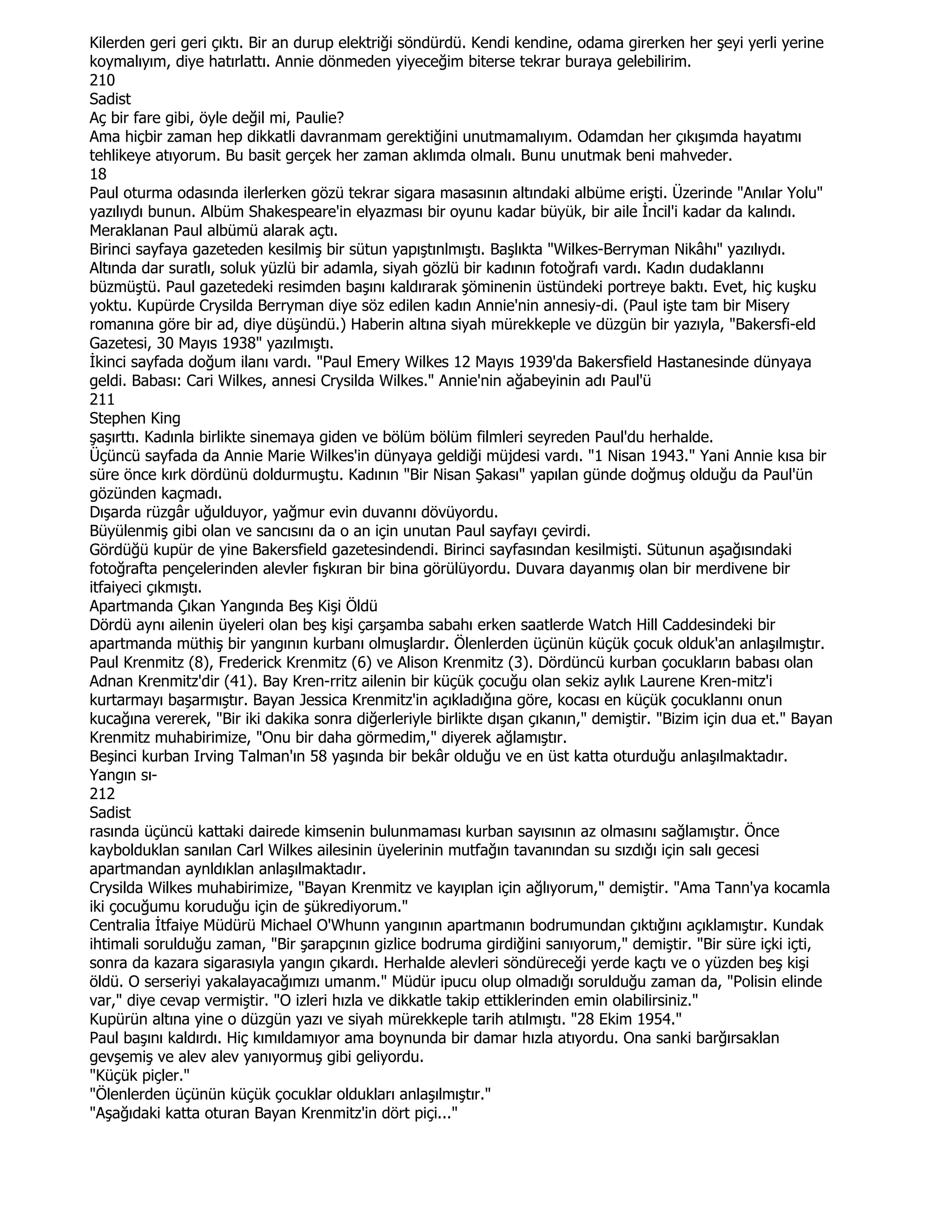Kilerden geri geri çıktı. Bir an durup elektriği söndürdü. Kendi kendine, odama girerken her şeyi yerli yerine
koymalıyım, diye hatırlattı. Annie dönmeden yiyeceğim biterse tekrar buraya gelebilirim.
210
Sadist
Aç bir fare gibi, öyle değil mi, Paulie?
Ama hiçbir zaman hep dikkatli davranmam gerektiğini unutmamalıyım. Odamdan her çıkışımda hayatımı
tehlikeye atıyorum. Bu basit gerçek her zaman aklımda olmalı. Bunu unutmak beni mahveder.
18
Paul oturma odasında ilerlerken gözü tekrar sigara masasının altındaki albüme erişti. Üzerinde "Anılar Yolu"
yazılıydı bunun. Albüm Shakespeare'in elyazması bir oyunu kadar büyük, bir aile Đncil'i kadar da kalındı.
Meraklanan Paul albümü alarak açtı.
Birinci sayfaya gazeteden kesilmiş bir sütun yapıştınlmıştı. Başlıkta "Wilkes-Berryman Nikâhı" yazılıydı.
Altında dar suratlı, soluk yüzlü bir adamla, siyah gözlü bir kadının fotoğrafı vardı. Kadın dudaklannı
büzmüştü. Paul gazetedeki resimden başını kaldırarak şöminenin üstündeki portreye baktı. Evet, hiç kuşku
yoktu. Kupürde Crysilda Berryman diye söz edilen kadın Annie'nin annesiy-di. (Paul işte tam bir Misery
romanına göre bir ad, diye düşündü.) Haberin altına siyah mürekkeple ve düzgün bir yazıyla, "Bakersfi-eld
Gazetesi, 30 Mayıs 1938" yazılmıştı.
Đkinci sayfada doğum ilanı vardı. "Paul Emery Wilkes 12 Mayıs 1939'da Bakersfield Hastanesinde dünyaya
geldi. Babası: Cari Wilkes, annesi Crysilda Wilkes." Annie'nin ağabeyinin adı Paul'ü
211
Stephen King
şaşırttı. Kadınla birlikte sinemaya giden ve bölüm bölüm filmleri seyreden Paul'du herhalde.
Üçüncü sayfada da Annie Marie Wilkes'in dünyaya geldiği müjdesi vardı. "1 Nisan 1943." Yani Annie kısa bir
süre önce kırk dördünü doldurmuştu. Kadının "Bir Nisan Şakası" yapılan günde doğmuş olduğu da Paul'ün
gözünden kaçmadı.
Dışarda rüzgâr uğulduyor, yağmur evin duvannı dövüyordu.
Büyülenmiş gibi olan ve sancısını da o an için unutan Paul sayfayı çevirdi.
Gördüğü kupür de yine Bakersfield gazetesindendi. Birinci sayfasından kesilmişti. Sütunun aşağısındaki
fotoğrafta pençelerinden alevler fışkıran bir bina görülüyordu. Duvara dayanmış olan bir merdivene bir
itfaiyeci çıkmıştı.
Apartmanda Çıkan Yangında Beş Kişi Öldü
Dördü aynı ailenin üyeleri olan beş kişi çarşamba sabahı erken saatlerde Watch Hill Caddesindeki bir
apartmanda müthiş bir yangının kurbanı olmuşlardır. Ölenlerden üçünün küçük çocuk olduk'an anlaşılmıştır.
Paul Krenmitz (8), Frederick Krenmitz (6) ve Alison Krenmitz (3). Dördüncü kurban çocukların babası olan
Adnan Krenmitz'dir (41). Bay Kren-rritz ailenin bir küçük çocuğu olan sekiz aylık Laurene Kren-mitz'i
kurtarmayı başarmıştır. Bayan Jessica Krenmitz'in açıkladığına göre, kocası en küçük çocuklannı onun
kucağına vererek, "Bir iki dakika sonra diğerleriyle birlikte dışan çıkanın," demiştir. "Bizim için dua et." Bayan
Krenmitz muhabirimize, "Onu bir daha görmedim," diyerek ağlamıştır.
Beşinci kurban Irving Talman'ın 58 yaşında bir bekâr olduğu ve en üst katta oturduğu anlaşılmaktadır.
Yangın sı-
212
Sadist
rasında üçüncü kattaki dairede kimsenin bulunmaması kurban sayısının az olmasını sağlamıştır. Önce
kaybolduklan sanılan Carl Wilkes ailesinin üyelerinin mutfağın tavanından su sızdığı için salı gecesi
apartmandan aynldıklan anlaşılmaktadır.
Crysilda Wilkes muhabirimize, "Bayan Krenmitz ve kayıplan için ağlıyorum," demiştir. "Ama Tann'ya kocamla
iki çocuğumu koruduğu için de şükrediyorum."
Centralia Đtfaiye Müdürü Michael O'Whunn yangının apartmanın bodrumundan çıktığını açıklamıştır. Kundak
ihtimali sorulduğu zaman, "Bir şarapçının gizlice bodruma girdiğini sanıyorum," demiştir. "Bir süre içki içti,
sonra da kazara sigarasıyla yangın çıkardı. Herhalde alevleri söndüreceği yerde kaçtı ve o yüzden beş kişi
öldü. O serseriyi yakalayacağımızı umanm." Müdür ipucu olup olmadığı sorulduğu zaman da, "Polisin elinde
var," diye cevap vermiştir. "O izleri hızla ve dikkatle takip ettiklerinden emin olabilirsiniz."
Kupürün altına yine o düzgün yazı ve siyah mürekkeple tarih atılmıştı. "28 Ekim 1954."
Paul başını kaldırdı. Hiç kımıldamıyor ama boynunda bir damar hızla atıyordu. Ona sanki barğırsaklan
gevşemiş ve alev alev yanıyormuş gibi geliyordu.
"Küçük piçler."
"Ölenlerden üçünün küçük çocuklar oldukları anlaşılmıştır."
"Aşağıdaki katta oturan Bayan Krenmitz'in dört piçi..."
 