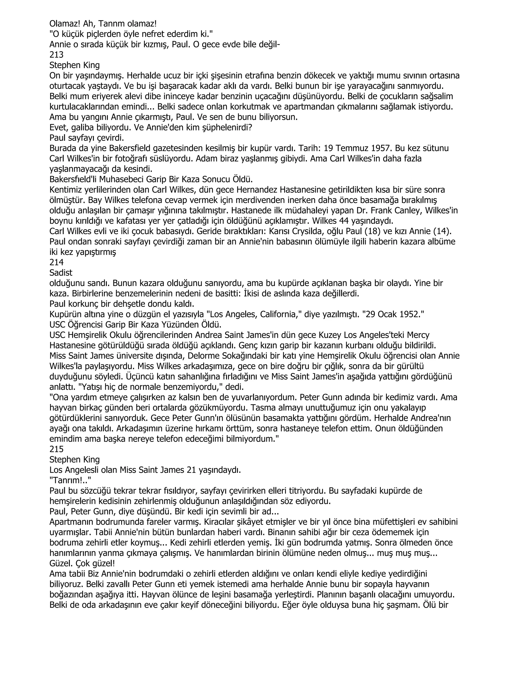 Olamaz! Ah, Tannm olamaz!
"O küçük piçlerden öyle nefret ederdim ki."
Annie o sırada küçük bir kızmış, Paul. O gece evde bile değil-
213
Stephen King
On bir yaşındaymış. Herhalde ucuz bir içki şişesinin etrafına benzin dökecek ve yaktığı mumu sıvının ortasına
oturtacak yaştaydı. Ve bu işi başaracak kadar aklı da vardı. Belki bunun bir işe yarayacağını sanmıyordu.
Belki mum eriyerek alevi dibe ininceye kadar benzinin uçacağını düşünüyordu. Belki de çocukların sağsalim
kurtulacaklarından emindi... Belki sadece onlan korkutmak ve apartmandan çıkmalarını sağlamak istiyordu.
Ama bu yangını Annie çıkarmıştı, Paul. Ve sen de bunu biliyorsun.
Evet, galiba biliyordu. Ve Annie'den kim şüphelenirdi?
Paul sayfayı çevirdi.
Burada da yine Bakersfield gazetesinden kesilmiş bir kupür vardı. Tarih: 19 Temmuz 1957. Bu kez sütunu
Carl Wilkes'in bir fotoğrafı süslüyordu. Adam biraz yaşlanmış gibiydi. Ama Carl Wilkes'in daha fazla
yaşlanmayacağı da kesindi.
Bakersfıeld'li Muhasebeci Garip Bir Kaza Sonucu Öldü.
Kentimiz yerlilerinden olan Carl Wilkes, dün gece Hernandez Hastanesine getirildikten kısa bir süre sonra
ölmüştür. Bay Wilkes telefona cevap vermek için merdivenden inerken daha önce basamağa bırakılmış
olduğu anlaşılan bir çamaşır yığınına takılmıştır. Hastanede ilk müdahaleyi yapan Dr. Frank Canley, Wilkes'in
boynu kırıldığı ve kafatası yer yer çatladığı için öldüğünü açıklamıştır. Wilkes 44 yaşındaydı.
Carl Wilkes evli ve iki çocuk babasıydı. Geride bıraktıkları: Karısı Crysilda, oğlu Paul (18) ve kızı Annie (14).
Paul ondan sonraki sayfayı çevirdiği zaman bir an Annie'nin babasının ölümüyle ilgili haberin kazara albüme
iki kez yapıştırmış
214
Sadist
olduğunu sandı. Bunun kazara olduğunu sanıyordu, ama bu kupürde açıklanan başka bir olaydı. Yine bir
kaza. Birbirlerine benzemelerinin nedeni de basitti: Đkisi de aslında kaza değillerdi.
Paul korkunç bir dehşetle dondu kaldı.
Kupürün altına yine o düzgün el yazısıyla "Los Angeles, California," diye yazılmıştı. "29 Ocak 1952."
USC Öğrencisi Garip Bir Kaza Yüzünden Öldü.
USC Hemşirelik Okulu öğrencilerinden Andrea Saint James'in dün gece Kuzey Los Angeles'teki Mercy
Hastanesine götürüldüğü sırada öldüğü açıklandı. Genç kızın garip bir kazanın kurbanı olduğu bildirildi.
Miss Saint James üniversite dışında, Delorme Sokağındaki bir katı yine Hemşirelik Okulu öğrencisi olan Annie
Wilkes'la paylaşıyordu. Miss Wilkes arkadaşımıza, gece on bire doğru bir çığlık, sonra da bir gürültü
duyduğunu söyledi. Üçüncü katın sahanlığına fırladığını ve Miss Saint James'in aşağıda yattığını gördüğünü
anlattı. "Yatışı hiç de normale benzemiyordu," dedi.
"Ona yardım etmeye çalışırken az kalsın ben de yuvarlanıyordum. Peter Gunn adında bir kedimiz vardı. Ama
hayvan birkaç günden beri ortalarda gözükmüyordu. Tasma almayı unuttuğumuz için onu yakalayıp
götürdüklerini sanıyorduk. Gece Peter Gunn'ın ölüsünün basamakta yattığını gördüm. Herhalde Andrea'nın
ayağı ona takıldı. Arkadaşımın üzerine hırkamı örttüm, sonra hastaneye telefon ettim. Onun öldüğünden
emindim ama başka nereye telefon edeceğimi bilmiyordum."
215
Stephen King
Los Angelesli olan Miss Saint James 21 yaşındaydı.
"Tanrım!.."
Paul bu sözcüğü tekrar tekrar fısıldıyor, sayfayı çevirirken elleri titriyordu. Bu sayfadaki kupürde de
hemşirelerin kedisinin zehirlenmiş olduğunun anlaşıldığından söz ediyordu.
Paul, Peter Gunn, diye düşündü. Bir kedi için sevimli bir ad...
Apartmanın bodrumunda fareler varmış. Kiracılar şikâyet etmişler ve bir yıl önce bina müfettişleri ev sahibini
uyarmışlar. Tabii Annie'nin bütün bunlardan haberi vardı. Binanın sahibi ağır bir ceza ödememek için
bodruma zehirli etler koymuş... Kedi zehirli etlerden yemiş. Đki gün bodrumda yatmış. Sonra ölmeden önce
hanımlarının yanma çıkmaya çalışmış. Ve hanımlardan birinin ölümüne neden olmuş... muş muş muş...
Güzel. Çok güzel!
Ama tabii Biz Annie'nin bodrumdaki o zehirli etlerden aldığını ve onları kendi eliyle kediye yedirdiğini
biliyoruz. Belki zavallı Peter Gunn eti yemek istemedi ama herhalde Annie bunu bir sopayla hayvanın
boğazından aşağıya itti. Hayvan ölünce de leşini basamağa yerleştirdi. Planının başanlı olacağını umuyordu.
Belki de oda arkadaşının eve çakır keyif döneceğini biliyordu. Eğer öyle olduysa buna hiç şaşmam. Ölü bir
 