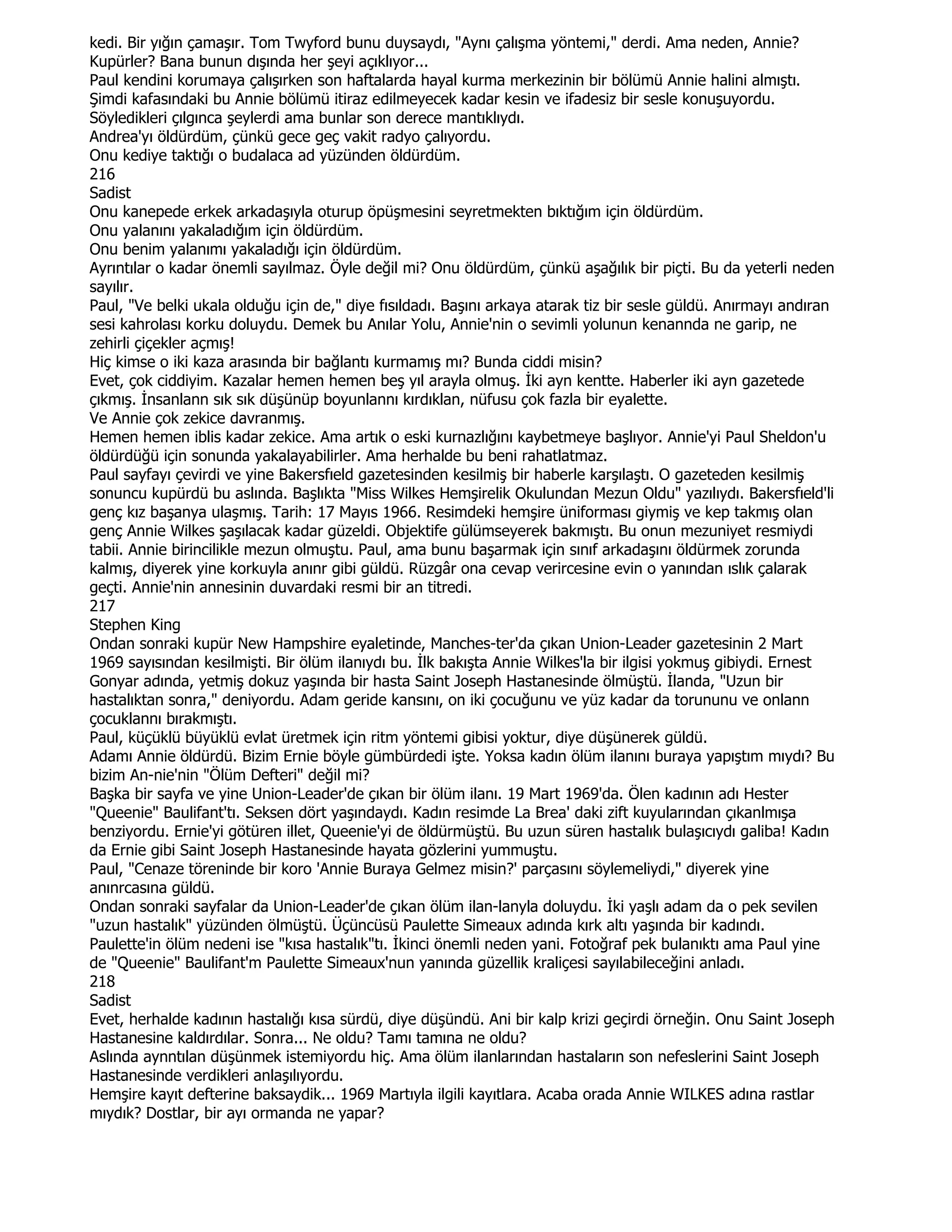 kedi. Bir yığın çamaşır. Tom Twyford bunu duysaydı, "Aynı çalışma yöntemi," derdi. Ama neden, Annie?
Kupürler? Bana bunun dışında her şeyi açıklıyor...
Paul kendini korumaya çalışırken son haftalarda hayal kurma merkezinin bir bölümü Annie halini almıştı.
Şimdi kafasındaki bu Annie bölümü itiraz edilmeyecek kadar kesin ve ifadesiz bir sesle konuşuyordu.
Söyledikleri çılgınca şeylerdi ama bunlar son derece mantıklıydı.
Andrea'yı öldürdüm, çünkü gece geç vakit radyo çalıyordu.
Onu kediye taktığı o budalaca ad yüzünden öldürdüm.
216
Sadist
Onu kanepede erkek arkadaşıyla oturup öpüşmesini seyretmekten bıktığım için öldürdüm.
Onu yalanını yakaladığım için öldürdüm.
Onu benim yalanımı yakaladığı için öldürdüm.
Ayrıntılar o kadar önemli sayılmaz. Öyle değil mi? Onu öldürdüm, çünkü aşağılık bir piçti. Bu da yeterli neden
sayılır.
Paul, "Ve belki ukala olduğu için de," diye fısıldadı. Başını arkaya atarak tiz bir sesle güldü. Anırmayı andıran
sesi kahrolası korku doluydu. Demek bu Anılar Yolu, Annie'nin o sevimli yolunun kenannda ne garip, ne
zehirli çiçekler açmış!
Hiç kimse o iki kaza arasında bir bağlantı kurmamış mı? Bunda ciddi misin?
Evet, çok ciddiyim. Kazalar hemen hemen beş yıl arayla olmuş. Đki ayn kentte. Haberler iki ayn gazetede
çıkmış. Đnsanlann sık sık düşünüp boyunlannı kırdıklan, nüfusu çok fazla bir eyalette.
Ve Annie çok zekice davranmış.
Hemen hemen iblis kadar zekice. Ama artık o eski kurnazlığını kaybetmeye başlıyor. Annie'yi Paul Sheldon'u
öldürdüğü için sonunda yakalayabilirler. Ama herhalde bu beni rahatlatmaz.
Paul sayfayı çevirdi ve yine Bakersfıeld gazetesinden kesilmiş bir haberle karşılaştı. O gazeteden kesilmiş
sonuncu kupürdü bu aslında. Başlıkta "Miss Wilkes Hemşirelik Okulundan Mezun Oldu" yazılıydı. Bakersfıeld'li
genç kız başanya ulaşmış. Tarih: 17 Mayıs 1966. Resimdeki hemşire üniforması giymiş ve kep takmış olan
genç Annie Wilkes şaşılacak kadar güzeldi. Objektife gülümseyerek bakmıştı. Bu onun mezuniyet resmiydi
tabii. Annie birincilikle mezun olmuştu. Paul, ama bunu başarmak için sınıf arkadaşını öldürmek zorunda
kalmış, diyerek yine korkuyla anınr gibi güldü. Rüzgâr ona cevap verircesine evin o yanından ıslık çalarak
geçti. Annie'nin annesinin duvardaki resmi bir an titredi.
217
Stephen King
Ondan sonraki kupür New Hampshire eyaletinde, Manches-ter'da çıkan Union-Leader gazetesinin 2 Mart
1969 sayısından kesilmişti. Bir ölüm ilanıydı bu. Đlk bakışta Annie Wilkes'la bir ilgisi yokmuş gibiydi. Ernest
Gonyar adında, yetmiş dokuz yaşında bir hasta Saint Joseph Hastanesinde ölmüştü. Đlanda, "Uzun bir
hastalıktan sonra," deniyordu. Adam geride kansını, on iki çocuğunu ve yüz kadar da torununu ve onlann
çocuklannı bırakmıştı.
Paul, küçüklü büyüklü evlat üretmek için ritm yöntemi gibisi yoktur, diye düşünerek güldü.
Adamı Annie öldürdü. Bizim Ernie böyle gümbürdedi işte. Yoksa kadın ölüm ilanını buraya yapıştım mıydı? Bu
bizim An-nie'nin "Ölüm Defteri" değil mi?
Başka bir sayfa ve yine Union-Leader'de çıkan bir ölüm ilanı. 19 Mart 1969'da. Ölen kadının adı Hester
"Queenie" Baulifant'tı. Seksen dört yaşındaydı. Kadın resimde La Brea' daki zift kuyularından çıkanlmışa
benziyordu. Ernie'yi götüren illet, Queenie'yi de öldürmüştü. Bu uzun süren hastalık bulaşıcıydı galiba! Kadın
da Ernie gibi Saint Joseph Hastanesinde hayata gözlerini yummuştu.
Paul, "Cenaze töreninde bir koro 'Annie Buraya Gelmez misin?' parçasını söylemeliydi," diyerek yine
anınrcasına güldü.
Ondan sonraki sayfalar da Union-Leader'de çıkan ölüm ilan-lanyla doluydu. Đki yaşlı adam da o pek sevilen
"uzun hastalık" yüzünden ölmüştü. Üçüncüsü Paulette Simeaux adında kırk altı yaşında bir kadındı.
Paulette'in ölüm nedeni ise "kısa hastalık"tı. Đkinci önemli neden yani. Fotoğraf pek bulanıktı ama Paul yine
de "Queenie" Baulifant'm Paulette Simeaux'nun yanında güzellik kraliçesi sayılabileceğini anladı.
218
Sadist
Evet, herhalde kadının hastalığı kısa sürdü, diye düşündü. Ani bir kalp krizi geçirdi örneğin. Onu Saint Joseph
Hastanesine kaldırdılar. Sonra... Ne oldu? Tamı tamına ne oldu?
Aslında aynntılan düşünmek istemiyordu hiç. Ama ölüm ilanlarından hastaların son nefeslerini Saint Joseph
Hastanesinde verdikleri anlaşılıyordu.
Hemşire kayıt defterine baksaydik... 1969 Martıyla ilgili kayıtlara. Acaba orada Annie WILKES adına rastlar
mıydık? Dostlar, bir ayı ormanda ne yapar?
 