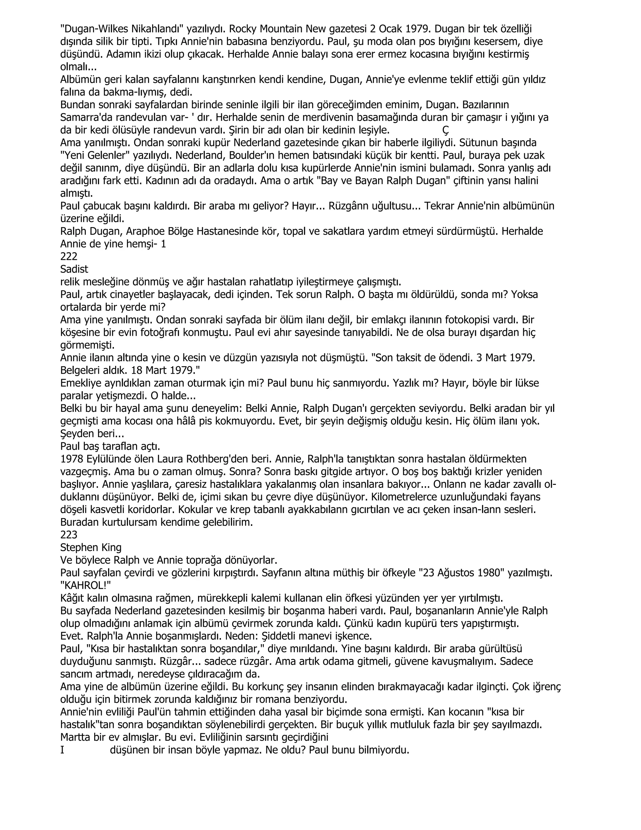 "Dugan-Wilkes Nikahlandı" yazılıydı. Rocky Mountain New gazetesi 2 Ocak 1979. Dugan bir tek özelliği
dışında silik bir tipti. Tıpkı Annie'nin babasına benziyordu. Paul, şu moda olan pos bıyığını kesersem, diye
düşündü. Adamın ikizi olup çıkacak. Herhalde Annie balayı sona erer ermez kocasına bıyığını kestirmiş
olmalı...
Albümün geri kalan sayfalannı kanştınrken kendi kendine, Dugan, Annie'ye evlenme teklif ettiği gün yıldız
falına da bakma-lıymış, dedi.
Bundan sonraki sayfalardan birinde seninle ilgili bir ilan göreceğimden eminim, Dugan. Bazılarının
Samarra'da randevulan var- ' dır. Herhalde senin de merdivenin basamağında duran bir çamaşır i yığını ya
da bir kedi ölüsüyle randevun vardı. Şirin bir adı olan bir kedinin leşiyle.            Ç
Ama yanılmıştı. Ondan sonraki kupür Nederland gazetesinde çıkan bir haberle ilgiliydi. Sütunun başında
"Yeni Gelenler" yazılıydı. Nederland, Boulder'ın hemen batısındaki küçük bir kentti. Paul, buraya pek uzak
değil sanınm, diye düşündü. Bir an adlarla dolu kısa kupürlerde Annie'nin ismini bulamadı. Sonra yanlış adı
aradığını fark etti. Kadının adı da oradaydı. Ama o artık "Bay ve Bayan Ralph Dugan" çiftinin yansı halini
almıştı.
Paul çabucak başını kaldırdı. Bir araba mı geliyor? Hayır... Rüzgânn uğultusu... Tekrar Annie'nin albümünün
üzerine eğildi.
Ralph Dugan, Araphoe Bölge Hastanesinde kör, topal ve sakatlara yardım etmeyi sürdürmüştü. Herhalde
Annie de yine hemşi- 1
222
Sadist
relik mesleğine dönmüş ve ağır hastalan rahatlatıp iyileştirmeye çalışmıştı.
Paul, artık cinayetler başlayacak, dedi içinden. Tek sorun Ralph. O başta mı öldürüldü, sonda mı? Yoksa
ortalarda bir yerde mi?
Ama yine yanılmıştı. Ondan sonraki sayfada bir ölüm ilanı değil, bir emlakçı ilanının fotokopisi vardı. Bir
köşesine bir evin fotoğrafı konmuştu. Paul evi ahır sayesinde tanıyabildi. Ne de olsa burayı dışardan hiç
görmemişti.
Annie ilanın altında yine o kesin ve düzgün yazısıyla not düşmüştü. "Son taksit de ödendi. 3 Mart 1979.
Belgeleri aldık. 18 Mart 1979."
Emekliye aynldıklan zaman oturmak için mi? Paul bunu hiç sanmıyordu. Yazlık mı? Hayır, böyle bir lükse
paralar yetişmezdi. O halde...
Belki bu bir hayal ama şunu deneyelim: Belki Annie, Ralph Dugan'ı gerçekten seviyordu. Belki aradan bir yıl
geçmişti ama kocası ona hâlâ pis kokmuyordu. Evet, bir şeyin değişmiş olduğu kesin. Hiç ölüm ilanı yok.
Şeyden beri...
Paul baş taraflan açtı.
1978 Eylülünde ölen Laura Rothberg'den beri. Annie, Ralph'la tanıştıktan sonra hastalan öldürmekten
vazgeçmiş. Ama bu o zaman olmuş. Sonra? Sonra baskı gitgide artıyor. O boş boş baktığı krizler yeniden
başlıyor. Annie yaşlılara, çaresiz hastalıklara yakalanmış olan insanlara bakıyor... Onlann ne kadar zavallı ol-
duklannı düşünüyor. Belki de, içimi sıkan bu çevre diye düşünüyor. Kilometrelerce uzunluğundaki fayans
döşeli kasvetli koridorlar. Kokular ve krep tabanlı ayakkabılann gıcırtılan ve acı çeken insan-lann sesleri.
Buradan kurtulursam kendime gelebilirim.
223
Stephen King
Ve böylece Ralph ve Annie toprağa dönüyorlar.
Paul sayfalan çevirdi ve gözlerini kırpıştırdı. Sayfanın altına müthiş bir öfkeyle "23 Ağustos 1980" yazılmıştı.
"KAHROL!"
Kâğıt kalın olmasına rağmen, mürekkepli kalemi kullanan elin öfkesi yüzünden yer yer yırtılmıştı.
Bu sayfada Nederland gazetesinden kesilmiş bir boşanma haberi vardı. Paul, boşananların Annie'yle Ralph
olup olmadığını anlamak için albümü çevirmek zorunda kaldı. Çünkü kadın kupürü ters yapıştırmıştı.
Evet. Ralph'la Annie boşanmışlardı. Neden: Şiddetli manevi işkence.
Paul, "Kısa bir hastalıktan sonra boşandılar," diye mırıldandı. Yine başını kaldırdı. Bir araba gürültüsü
duyduğunu sanmıştı. Rüzgâr... sadece rüzgâr. Ama artık odama gitmeli, güvene kavuşmalıyım. Sadece
sancım artmadı, neredeyse çıldıracağım da.
Ama yine de albümün üzerine eğildi. Bu korkunç şey insanın elinden bırakmayacağı kadar ilginçti. Çok iğrenç
olduğu için bitirmek zorunda kaldığınız bir romana benziyordu.
Annie'nin evliliği Paul'ün tahmin ettiğinden daha yasal bir biçimde sona ermişti. Kan kocanın "kısa bir
hastalık"tan sonra boşandıktan söylenebilirdi gerçekten. Bir buçuk yıllık mutluluk fazla bir şey sayılmazdı.
Martta bir ev almışlar. Bu evi. Evliliğinin sarsıntı geçirdiğini
I           düşünen bir insan böyle yapmaz. Ne oldu? Paul bunu bilmiyordu.
 