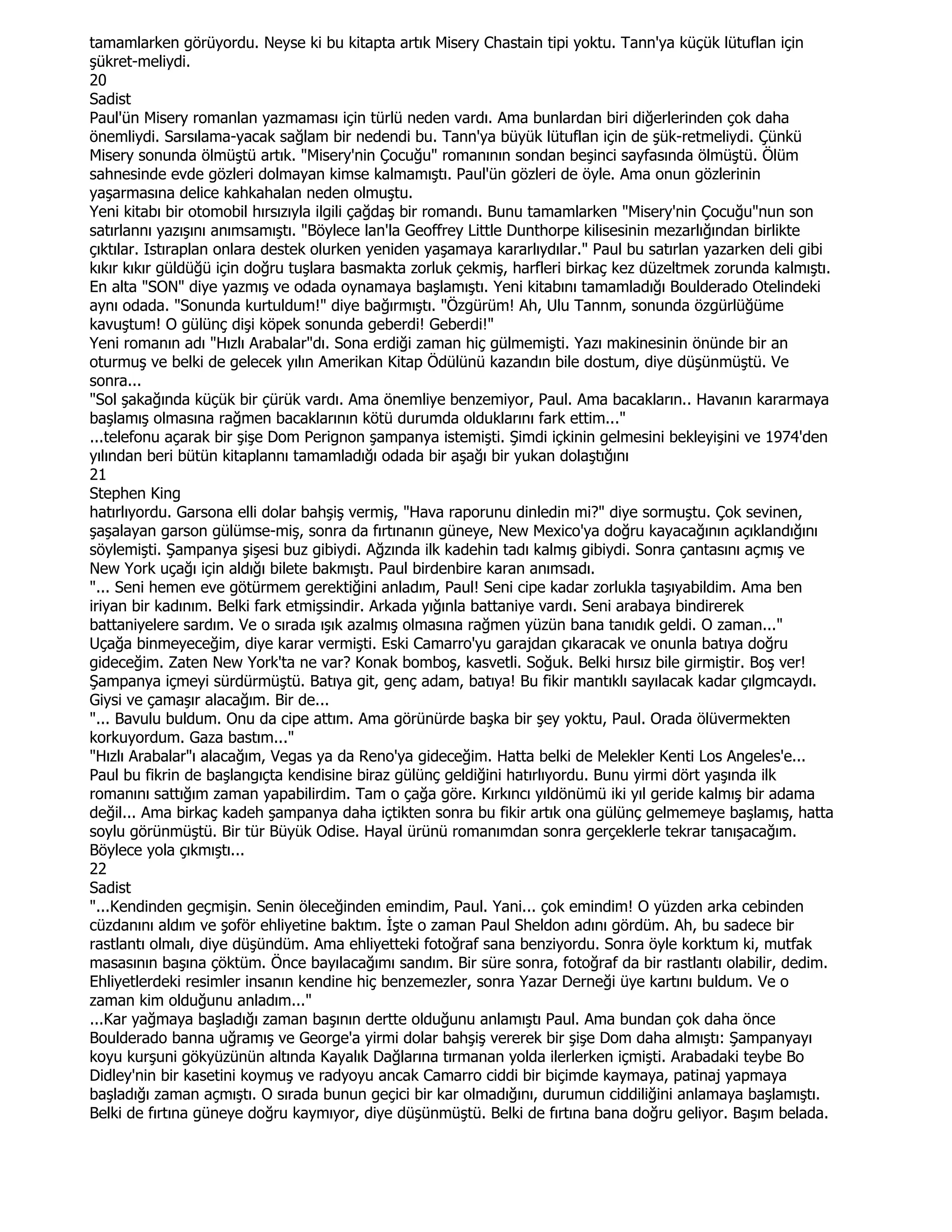 tamamlarken görüyordu. Neyse ki bu kitapta artık Misery Chastain tipi yoktu. Tann'ya küçük lütuflan için
şükret-meliydi.
20
Sadist
Paul'ün Misery romanlan yazmaması için türlü neden vardı. Ama bunlardan biri diğerlerinden çok daha
önemliydi. Sarsılama-yacak sağlam bir nedendi bu. Tann'ya büyük lütuflan için de şük-retmeliydi. Çünkü
Misery sonunda ölmüştü artık. "Misery'nin Çocuğu" romanının sondan beşinci sayfasında ölmüştü. Ölüm
sahnesinde evde gözleri dolmayan kimse kalmamıştı. Paul'ün gözleri de öyle. Ama onun gözlerinin
yaşarmasına delice kahkahalan neden olmuştu.
Yeni kitabı bir otomobil hırsızıyla ilgili çağdaş bir romandı. Bunu tamamlarken "Misery'nin Çocuğu"nun son
satırlannı yazışını anımsamıştı. "Böylece lan'la Geoffrey Little Dunthorpe kilisesinin mezarlığından birlikte
çıktılar. Istıraplan onlara destek olurken yeniden yaşamaya kararlıydılar." Paul bu satırlan yazarken deli gibi
kıkır kıkır güldüğü için doğru tuşlara basmakta zorluk çekmiş, harfleri birkaç kez düzeltmek zorunda kalmıştı.
En alta "SON" diye yazmış ve odada oynamaya başlamıştı. Yeni kitabını tamamladığı Boulderado Otelindeki
aynı odada. "Sonunda kurtuldum!" diye bağırmıştı. "Özgürüm! Ah, Ulu Tannm, sonunda özgürlüğüme
kavuştum! O gülünç dişi köpek sonunda geberdi! Geberdi!"
Yeni romanın adı "Hızlı Arabalar"dı. Sona erdiği zaman hiç gülmemişti. Yazı makinesinin önünde bir an
oturmuş ve belki de gelecek yılın Amerikan Kitap Ödülünü kazandın bile dostum, diye düşünmüştü. Ve
sonra...
"Sol şakağında küçük bir çürük vardı. Ama önemliye benzemiyor, Paul. Ama bacakların.. Havanın kararmaya
başlamış olmasına rağmen bacaklarının kötü durumda olduklarını fark ettim..."
...telefonu açarak bir şişe Dom Perignon şampanya istemişti. Şimdi içkinin gelmesini bekleyişini ve 1974'den
yılından beri bütün kitaplannı tamamladığı odada bir aşağı bir yukan dolaştığını
21
Stephen King
hatırlıyordu. Garsona elli dolar bahşiş vermiş, "Hava raporunu dinledin mi?" diye sormuştu. Çok sevinen,
şaşalayan garson gülümse-miş, sonra da fırtınanın güneye, New Mexico'ya doğru kayacağının açıklandığını
söylemişti. Şampanya şişesi buz gibiydi. Ağzında ilk kadehin tadı kalmış gibiydi. Sonra çantasını açmış ve
New York uçağı için aldığı bilete bakmıştı. Paul birdenbire karan anımsadı.
"... Seni hemen eve götürmem gerektiğini anladım, Paul! Seni cipe kadar zorlukla taşıyabildim. Ama ben
iriyan bir kadınım. Belki fark etmişsindir. Arkada yığınla battaniye vardı. Seni arabaya bindirerek
battaniyelere sardım. Ve o sırada ışık azalmış olmasına rağmen yüzün bana tanıdık geldi. O zaman..."
Uçağa binmeyeceğim, diye karar vermişti. Eski Camarro'yu garajdan çıkaracak ve onunla batıya doğru
gideceğim. Zaten New York'ta ne var? Konak bomboş, kasvetli. Soğuk. Belki hırsız bile girmiştir. Boş ver!
Şampanya içmeyi sürdürmüştü. Batıya git, genç adam, batıya! Bu fikir mantıklı sayılacak kadar çılgmcaydı.
Giysi ve çamaşır alacağım. Bir de...
"... Bavulu buldum. Onu da cipe attım. Ama görünürde başka bir şey yoktu, Paul. Orada ölüvermekten
korkuyordum. Gaza bastım..."
"Hızlı Arabalar"ı alacağım, Vegas ya da Reno'ya gideceğim. Hatta belki de Melekler Kenti Los Angeles'e...
Paul bu fikrin de başlangıçta kendisine biraz gülünç geldiğini hatırlıyordu. Bunu yirmi dört yaşında ilk
romanını sattığım zaman yapabilirdim. Tam o çağa göre. Kırkıncı yıldönümü iki yıl geride kalmış bir adama
değil... Ama birkaç kadeh şampanya daha içtikten sonra bu fikir artık ona gülünç gelmemeye başlamış, hatta
soylu görünmüştü. Bir tür Büyük Odise. Hayal ürünü romanımdan sonra gerçeklerle tekrar tanışacağım.
Böylece yola çıkmıştı...
22
Sadist
"...Kendinden geçmişin. Senin öleceğinden emindim, Paul. Yani... çok emindim! O yüzden arka cebinden
cüzdanını aldım ve şoför ehliyetine baktım. Đşte o zaman Paul Sheldon adını gördüm. Ah, bu sadece bir
rastlantı olmalı, diye düşündüm. Ama ehliyetteki fotoğraf sana benziyordu. Sonra öyle korktum ki, mutfak
masasının başına çöktüm. Önce bayılacağımı sandım. Bir süre sonra, fotoğraf da bir rastlantı olabilir, dedim.
Ehliyetlerdeki resimler insanın kendine hiç benzemezler, sonra Yazar Derneği üye kartını buldum. Ve o
zaman kim olduğunu anladım..."
...Kar yağmaya başladığı zaman başının dertte olduğunu anlamıştı Paul. Ama bundan çok daha önce
Boulderado banna uğramış ve George'a yirmi dolar bahşiş vererek bir şişe Dom daha almıştı: Şampanyayı
koyu kurşuni gökyüzünün altında Kayalık Dağlarına tırmanan yolda ilerlerken içmişti. Arabadaki teybe Bo
Didley'nin bir kasetini koymuş ve radyoyu ancak Camarro ciddi bir biçimde kaymaya, patinaj yapmaya
başladığı zaman açmıştı. O sırada bunun geçici bir kar olmadığını, durumun ciddiliğini anlamaya başlamıştı.
Belki de fırtına güneye doğru kaymıyor, diye düşünmüştü. Belki de fırtına bana doğru geliyor. Başım belada.
 