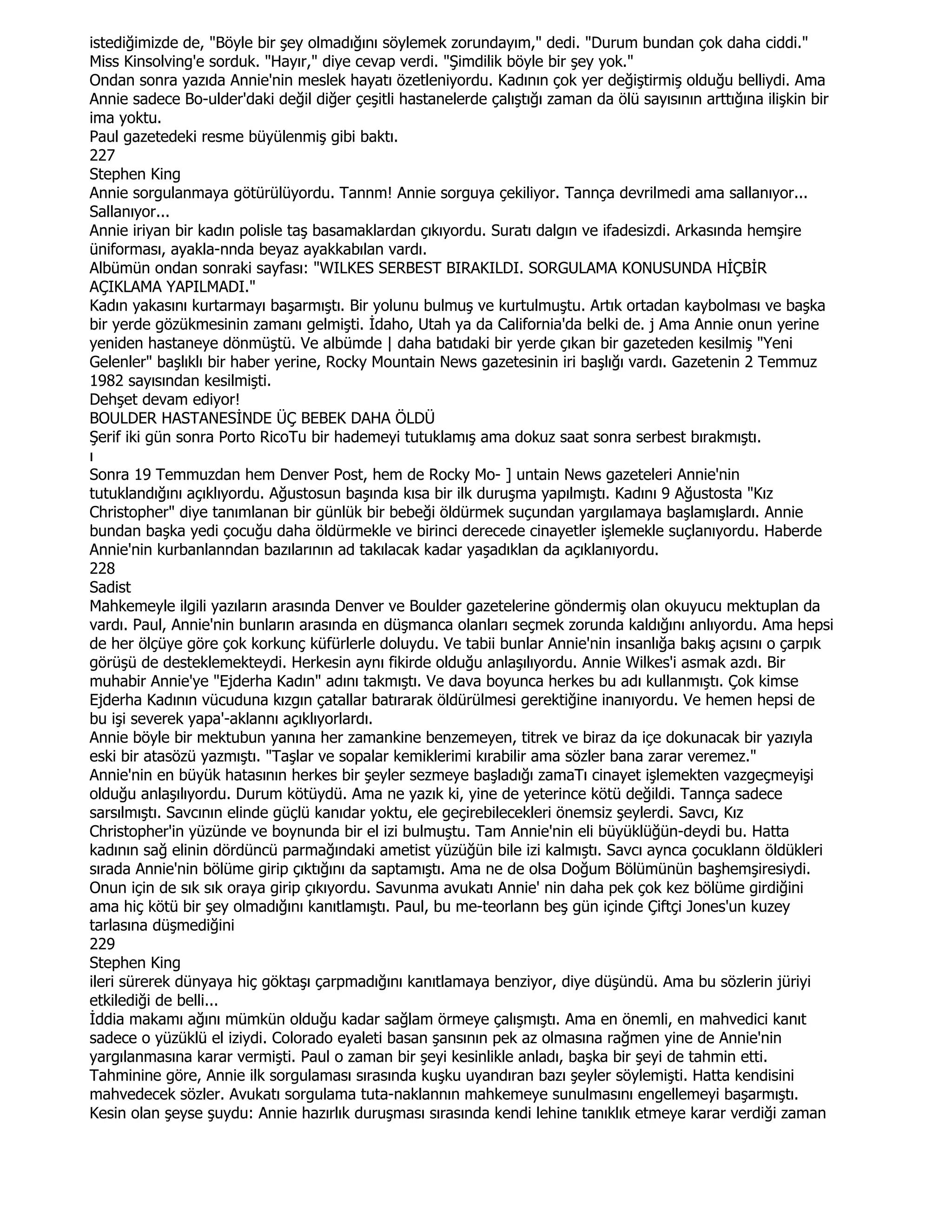 istediğimizde de, "Böyle bir şey olmadığını söylemek zorundayım," dedi. "Durum bundan çok daha ciddi."
Miss Kinsolving'e sorduk. "Hayır," diye cevap verdi. "Şimdilik böyle bir şey yok."
Ondan sonra yazıda Annie'nin meslek hayatı özetleniyordu. Kadının çok yer değiştirmiş olduğu belliydi. Ama
Annie sadece Bo-ulder'daki değil diğer çeşitli hastanelerde çalıştığı zaman da ölü sayısının arttığına ilişkin bir
ima yoktu.
Paul gazetedeki resme büyülenmiş gibi baktı.
227
Stephen King
Annie sorgulanmaya götürülüyordu. Tannm! Annie sorguya çekiliyor. Tannça devrilmedi ama sallanıyor...
Sallanıyor...
Annie iriyan bir kadın polisle taş basamaklardan çıkıyordu. Suratı dalgın ve ifadesizdi. Arkasında hemşire
üniforması, ayakla-nnda beyaz ayakkabılan vardı.
Albümün ondan sonraki sayfası: "WILKES SERBEST BIRAKILDI. SORGULAMA KONUSUNDA HĐÇBĐR
AÇIKLAMA YAPILMADI."
Kadın yakasını kurtarmayı başarmıştı. Bir yolunu bulmuş ve kurtulmuştu. Artık ortadan kaybolması ve başka
bir yerde gözükmesinin zamanı gelmişti. Đdaho, Utah ya da California'da belki de. j Ama Annie onun yerine
yeniden hastaneye dönmüştü. Ve albümde | daha batıdaki bir yerde çıkan bir gazeteden kesilmiş "Yeni
Gelenler" başlıklı bir haber yerine, Rocky Mountain News gazetesinin iri başlığı vardı. Gazetenin 2 Temmuz
1982 sayısından kesilmişti.
Dehşet devam ediyor!
BOULDER HASTANESĐNDE ÜÇ BEBEK DAHA ÖLDÜ
Şerif iki gün sonra Porto RicoTu bir hademeyi tutuklamış ama dokuz saat sonra serbest bırakmıştı.
ı
Sonra 19 Temmuzdan hem Denver Post, hem de Rocky Mo- ] untain News gazeteleri Annie'nin
tutuklandığını açıklıyordu. Ağustosun başında kısa bir ilk duruşma yapılmıştı. Kadını 9 Ağustosta "Kız
Christopher" diye tanımlanan bir günlük bir bebeği öldürmek suçundan yargılamaya başlamışlardı. Annie
bundan başka yedi çocuğu daha öldürmekle ve birinci derecede cinayetler işlemekle suçlanıyordu. Haberde
Annie'nin kurbanlanndan bazılarının ad takılacak kadar yaşadıklan da açıklanıyordu.
228
Sadist
Mahkemeyle ilgili yazıların arasında Denver ve Boulder gazetelerine göndermiş olan okuyucu mektuplan da
vardı. Paul, Annie'nin bunların arasında en düşmanca olanları seçmek zorunda kaldığını anlıyordu. Ama hepsi
de her ölçüye göre çok korkunç küfürlerle doluydu. Ve tabii bunlar Annie'nin insanlığa bakış açısını o çarpık
görüşü de desteklemekteydi. Herkesin aynı fikirde olduğu anlaşılıyordu. Annie Wilkes'i asmak azdı. Bir
muhabir Annie'ye "Ejderha Kadın" adını takmıştı. Ve dava boyunca herkes bu adı kullanmıştı. Çok kimse
Ejderha Kadının vücuduna kızgın çatallar batırarak öldürülmesi gerektiğine inanıyordu. Ve hemen hepsi de
bu işi severek yapa'-aklannı açıklıyorlardı.
Annie böyle bir mektubun yanına her zamankine benzemeyen, titrek ve biraz da içe dokunacak bir yazıyla
eski bir atasözü yazmıştı. "Taşlar ve sopalar kemiklerimi kırabilir ama sözler bana zarar veremez."
Annie'nin en büyük hatasının herkes bir şeyler sezmeye başladığı zamaTı cinayet işlemekten vazgeçmeyişi
olduğu anlaşılıyordu. Durum kötüydü. Ama ne yazık ki, yine de yeterince kötü değildi. Tannça sadece
sarsılmıştı. Savcının elinde güçlü kanıdar yoktu, ele geçirebilecekleri önemsiz şeylerdi. Savcı, Kız
Christopher'in yüzünde ve boynunda bir el izi bulmuştu. Tam Annie'nin eli büyüklüğün-deydi bu. Hatta
kadının sağ elinin dördüncü parmağındaki ametist yüzüğün bile izi kalmıştı. Savcı aynca çocuklann öldükleri
sırada Annie'nin bölüme girip çıktığını da saptamıştı. Ama ne de olsa Doğum Bölümünün başhemşiresiydi.
Onun için de sık sık oraya girip çıkıyordu. Savunma avukatı Annie' nin daha pek çok kez bölüme girdiğini
ama hiç kötü bir şey olmadığını kanıtlamıştı. Paul, bu me-teorlann beş gün içinde Çiftçi Jones'un kuzey
tarlasına düşmediğini
229
Stephen King
ileri sürerek dünyaya hiç göktaşı çarpmadığını kanıtlamaya benziyor, diye düşündü. Ama bu sözlerin jüriyi
etkilediği de belli...
Đddia makamı ağını mümkün olduğu kadar sağlam örmeye çalışmıştı. Ama en önemli, en mahvedici kanıt
sadece o yüzüklü el iziydi. Colorado eyaleti basan şansının pek az olmasına rağmen yine de Annie'nin
yargılanmasına karar vermişti. Paul o zaman bir şeyi kesinlikle anladı, başka bir şeyi de tahmin etti.
Tahminine göre, Annie ilk sorgulaması sırasında kuşku uyandıran bazı şeyler söylemişti. Hatta kendisini
mahvedecek sözler. Avukatı sorgulama tuta-naklannın mahkemeye sunulmasını engellemeyi başarmıştı.
Kesin olan şeyse şuydu: Annie hazırlık duruşması sırasında kendi lehine tanıklık etmeye karar verdiği zaman
 