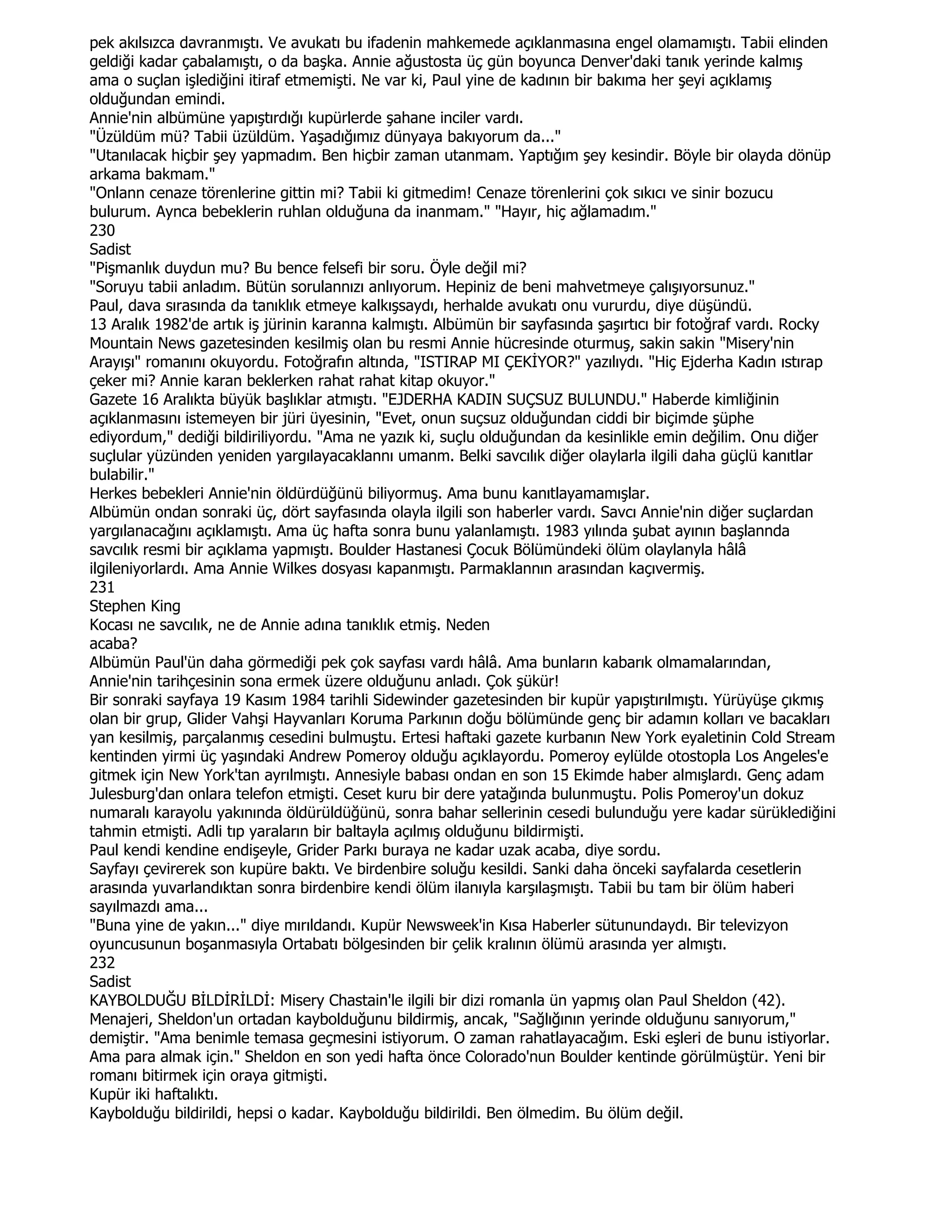 pek akılsızca davranmıştı. Ve avukatı bu ifadenin mahkemede açıklanmasına engel olamamıştı. Tabii elinden
geldiği kadar çabalamıştı, o da başka. Annie ağustosta üç gün boyunca Denver'daki tanık yerinde kalmış
ama o suçlan işlediğini itiraf etmemişti. Ne var ki, Paul yine de kadının bir bakıma her şeyi açıklamış
olduğundan emindi.
Annie'nin albümüne yapıştırdığı kupürlerde şahane inciler vardı.
"Üzüldüm mü? Tabii üzüldüm. Yaşadığımız dünyaya bakıyorum da..."
"Utanılacak hiçbir şey yapmadım. Ben hiçbir zaman utanmam. Yaptığım şey kesindir. Böyle bir olayda dönüp
arkama bakmam."
"Onlann cenaze törenlerine gittin mi? Tabii ki gitmedim! Cenaze törenlerini çok sıkıcı ve sinir bozucu
bulurum. Aynca bebeklerin ruhlan olduğuna da inanmam." "Hayır, hiç ağlamadım."
230
Sadist
"Pişmanlık duydun mu? Bu bence felsefi bir soru. Öyle değil mi?
"Soruyu tabii anladım. Bütün sorulannızı anlıyorum. Hepiniz de beni mahvetmeye çalışıyorsunuz."
Paul, dava sırasında da tanıklık etmeye kalkışsaydı, herhalde avukatı onu vururdu, diye düşündü.
13 Aralık 1982'de artık iş jürinin karanna kalmıştı. Albümün bir sayfasında şaşırtıcı bir fotoğraf vardı. Rocky
Mountain News gazetesinden kesilmiş olan bu resmi Annie hücresinde oturmuş, sakin sakin "Misery'nin
Arayışı" romanını okuyordu. Fotoğrafın altında, "ISTIRAP MI ÇEKĐYOR?" yazılıydı. "Hiç Ejderha Kadın ıstırap
çeker mi? Annie karan beklerken rahat rahat kitap okuyor."
Gazete 16 Aralıkta büyük başlıklar atmıştı. "EJDERHA KADIN SUÇSUZ BULUNDU." Haberde kimliğinin
açıklanmasını istemeyen bir jüri üyesinin, "Evet, onun suçsuz olduğundan ciddi bir biçimde şüphe
ediyordum," dediği bildiriliyordu. "Ama ne yazık ki, suçlu olduğundan da kesinlikle emin değilim. Onu diğer
suçlular yüzünden yeniden yargılayacaklannı umanm. Belki savcılık diğer olaylarla ilgili daha güçlü kanıtlar
bulabilir."
Herkes bebekleri Annie'nin öldürdüğünü biliyormuş. Ama bunu kanıtlayamamışlar.
Albümün ondan sonraki üç, dört sayfasında olayla ilgili son haberler vardı. Savcı Annie'nin diğer suçlardan
yargılanacağını açıklamıştı. Ama üç hafta sonra bunu yalanlamıştı. 1983 yılında şubat ayının başlannda
savcılık resmi bir açıklama yapmıştı. Boulder Hastanesi Çocuk Bölümündeki ölüm olaylanyla hâlâ
ilgileniyorlardı. Ama Annie Wilkes dosyası kapanmıştı. Parmaklannın arasından kaçıvermiş.
231
Stephen King
Kocası ne savcılık, ne de Annie adına tanıklık etmiş. Neden
acaba?
Albümün Paul'ün daha görmediği pek çok sayfası vardı hâlâ. Ama bunların kabarık olmamalarından,
Annie'nin tarihçesinin sona ermek üzere olduğunu anladı. Çok şükür!
Bir sonraki sayfaya 19 Kasım 1984 tarihli Sidewinder gazetesinden bir kupür yapıştırılmıştı. Yürüyüşe çıkmış
olan bir grup, Glider Vahşi Hayvanları Koruma Parkının doğu bölümünde genç bir adamın kolları ve bacakları
yan kesilmiş, parçalanmış cesedini bulmuştu. Ertesi haftaki gazete kurbanın New York eyaletinin Cold Stream
kentinden yirmi üç yaşındaki Andrew Pomeroy olduğu açıklayordu. Pomeroy eylülde otostopla Los Angeles'e
gitmek için New York'tan ayrılmıştı. Annesiyle babası ondan en son 15 Ekimde haber almışlardı. Genç adam
Julesburg'dan onlara telefon etmişti. Ceset kuru bir dere yatağında bulunmuştu. Polis Pomeroy'un dokuz
numaralı karayolu yakınında öldürüldüğünü, sonra bahar sellerinin cesedi bulunduğu yere kadar sürüklediğini
tahmin etmişti. Adli tıp yaraların bir baltayla açılmış olduğunu bildirmişti.
Paul kendi kendine endişeyle, Grider Parkı buraya ne kadar uzak acaba, diye sordu.
Sayfayı çevirerek son kupüre baktı. Ve birdenbire soluğu kesildi. Sanki daha önceki sayfalarda cesetlerin
arasında yuvarlandıktan sonra birdenbire kendi ölüm ilanıyla karşılaşmıştı. Tabii bu tam bir ölüm haberi
sayılmazdı ama...
"Buna yine de yakın..." diye mırıldandı. Kupür Newsweek'in Kısa Haberler sütunundaydı. Bir televizyon
oyuncusunun boşanmasıyla Ortabatı bölgesinden bir çelik kralının ölümü arasında yer almıştı.
232
Sadist
KAYBOLDUĞU BĐLDĐRĐLDĐ: Misery Chastain'le ilgili bir dizi romanla ün yapmış olan Paul Sheldon (42).
Menajeri, Sheldon'un ortadan kaybolduğunu bildirmiş, ancak, "Sağlığının yerinde olduğunu sanıyorum,"
demiştir. "Ama benimle temasa geçmesini istiyorum. O zaman rahatlayacağım. Eski eşleri de bunu istiyorlar.
Ama para almak için." Sheldon en son yedi hafta önce Colorado'nun Boulder kentinde görülmüştür. Yeni bir
romanı bitirmek için oraya gitmişti.
Kupür iki haftalıktı.
Kaybolduğu bildirildi, hepsi o kadar. Kaybolduğu bildirildi. Ben ölmedim. Bu ölüm değil.
 