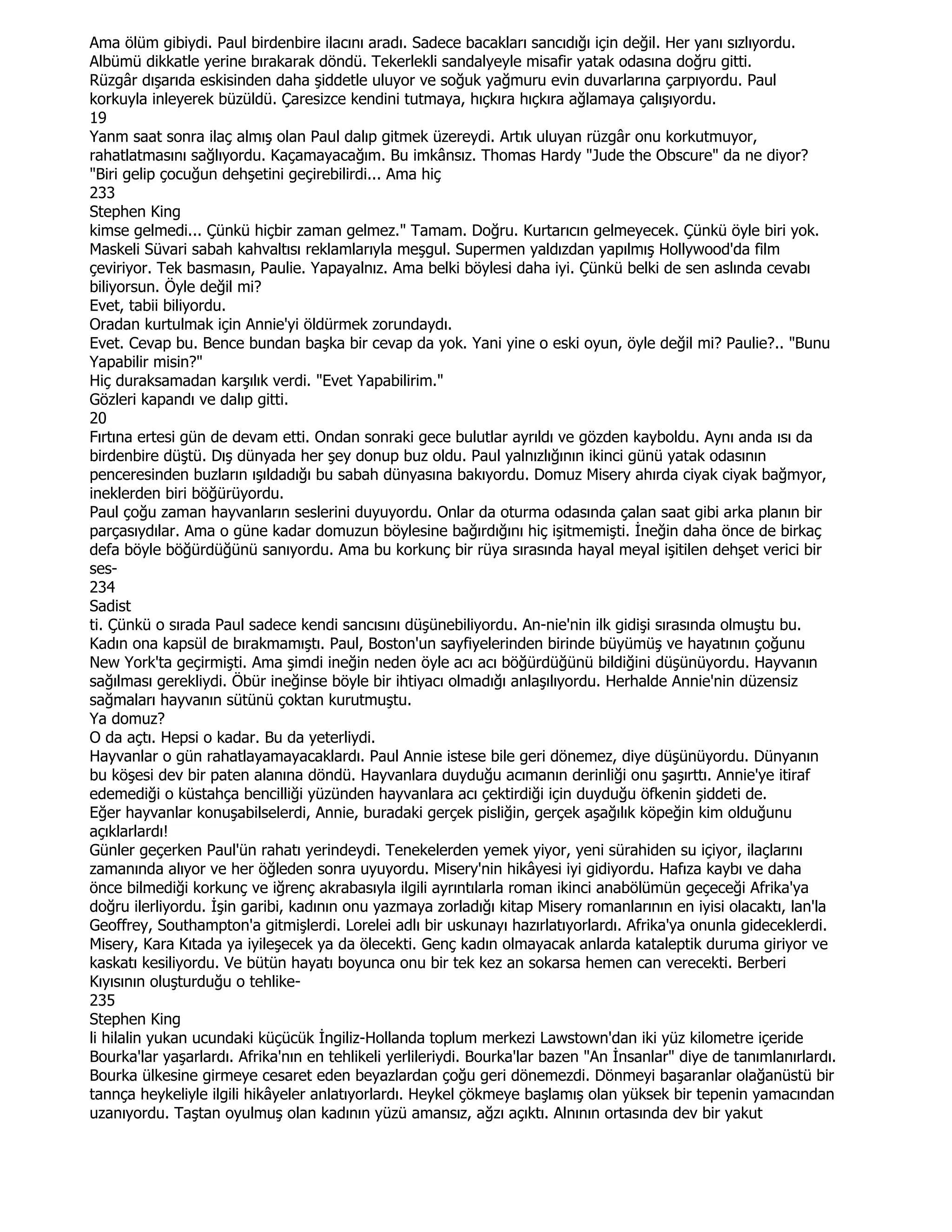 Ama ölüm gibiydi. Paul birdenbire ilacını aradı. Sadece bacakları sancıdığı için değil. Her yanı sızlıyordu.
Albümü dikkatle yerine bırakarak döndü. Tekerlekli sandalyeyle misafir yatak odasına doğru gitti.
Rüzgâr dışarıda eskisinden daha şiddetle uluyor ve soğuk yağmuru evin duvarlarına çarpıyordu. Paul
korkuyla inleyerek büzüldü. Çaresizce kendini tutmaya, hıçkıra hıçkıra ağlamaya çalışıyordu.
19
Yanm saat sonra ilaç almış olan Paul dalıp gitmek üzereydi. Artık uluyan rüzgâr onu korkutmuyor,
rahatlatmasını sağlıyordu. Kaçamayacağım. Bu imkânsız. Thomas Hardy "Jude the Obscure" da ne diyor?
"Biri gelip çocuğun dehşetini geçirebilirdi... Ama hiç
233
Stephen King
kimse gelmedi... Çünkü hiçbir zaman gelmez." Tamam. Doğru. Kurtarıcın gelmeyecek. Çünkü öyle biri yok.
Maskeli Süvari sabah kahvaltısı reklamlarıyla meşgul. Supermen yaldızdan yapılmış Hollywood'da film
çeviriyor. Tek basmasın, Paulie. Yapayalnız. Ama belki böylesi daha iyi. Çünkü belki de sen aslında cevabı
biliyorsun. Öyle değil mi?
Evet, tabii biliyordu.
Oradan kurtulmak için Annie'yi öldürmek zorundaydı.
Evet. Cevap bu. Bence bundan başka bir cevap da yok. Yani yine o eski oyun, öyle değil mi? Paulie?.. "Bunu
Yapabilir misin?"
Hiç duraksamadan karşılık verdi. "Evet Yapabilirim."
Gözleri kapandı ve dalıp gitti.
20
Fırtına ertesi gün de devam etti. Ondan sonraki gece bulutlar ayrıldı ve gözden kayboldu. Aynı anda ısı da
birdenbire düştü. Dış dünyada her şey donup buz oldu. Paul yalnızlığının ikinci günü yatak odasının
penceresinden buzların ışıldadığı bu sabah dünyasına bakıyordu. Domuz Misery ahırda ciyak ciyak bağmyor,
ineklerden biri böğürüyordu.
Paul çoğu zaman hayvanların seslerini duyuyordu. Onlar da oturma odasında çalan saat gibi arka planın bir
parçasıydılar. Ama o güne kadar domuzun böylesine bağırdığını hiç işitmemişti. Đneğin daha önce de birkaç
defa böyle böğürdüğünü sanıyordu. Ama bu korkunç bir rüya sırasında hayal meyal işitilen dehşet verici bir
ses-
234
Sadist
ti. Çünkü o sırada Paul sadece kendi sancısını düşünebiliyordu. An-nie'nin ilk gidişi sırasında olmuştu bu.
Kadın ona kapsül de bırakmamıştı. Paul, Boston'un sayfiyelerinden birinde büyümüş ve hayatının çoğunu
New York'ta geçirmişti. Ama şimdi ineğin neden öyle acı acı böğürdüğünü bildiğini düşünüyordu. Hayvanın
sağılması gerekliydi. Öbür ineğinse böyle bir ihtiyacı olmadığı anlaşılıyordu. Herhalde Annie'nin düzensiz
sağmaları hayvanın sütünü çoktan kurutmuştu.
Ya domuz?
O da açtı. Hepsi o kadar. Bu da yeterliydi.
Hayvanlar o gün rahatlayamayacaklardı. Paul Annie istese bile geri dönemez, diye düşünüyordu. Dünyanın
bu köşesi dev bir paten alanına döndü. Hayvanlara duyduğu acımanın derinliği onu şaşırttı. Annie'ye itiraf
edemediği o küstahça bencilliği yüzünden hayvanlara acı çektirdiği için duyduğu öfkenin şiddeti de.
Eğer hayvanlar konuşabilselerdi, Annie, buradaki gerçek pisliğin, gerçek aşağılık köpeğin kim olduğunu
açıklarlardı!
Günler geçerken Paul'ün rahatı yerindeydi. Tenekelerden yemek yiyor, yeni sürahiden su içiyor, ilaçlarını
zamanında alıyor ve her öğleden sonra uyuyordu. Misery'nin hikâyesi iyi gidiyordu. Hafıza kaybı ve daha
önce bilmediği korkunç ve iğrenç akrabasıyla ilgili ayrıntılarla roman ikinci anabölümün geçeceği Afrika'ya
doğru ilerliyordu. Đşin garibi, kadının onu yazmaya zorladığı kitap Misery romanlarının en iyisi olacaktı, lan'la
Geoffrey, Southampton'a gitmişlerdi. Lorelei adlı bir uskunayı hazırlatıyorlardı. Afrika'ya onunla gideceklerdi.
Misery, Kara Kıtada ya iyileşecek ya da ölecekti. Genç kadın olmayacak anlarda kataleptik duruma giriyor ve
kaskatı kesiliyordu. Ve bütün hayatı boyunca onu bir tek kez an sokarsa hemen can verecekti. Berberi
Kıyısının oluşturduğu o tehlike-
235
Stephen King
li hilalin yukan ucundaki küçücük Đngiliz-Hollanda toplum merkezi Lawstown'dan iki yüz kilometre içeride
Bourka'lar yaşarlardı. Afrika'nın en tehlikeli yerlileriydi. Bourka'lar bazen "An Đnsanlar" diye de tanımlanırlardı.
Bourka ülkesine girmeye cesaret eden beyazlardan çoğu geri dönemezdi. Dönmeyi başaranlar olağanüstü bir
tannça heykeliyle ilgili hikâyeler anlatıyorlardı. Heykel çökmeye başlamış olan yüksek bir tepenin yamacından
uzanıyordu. Taştan oyulmuş olan kadının yüzü amansız, ağzı açıktı. Alnının ortasında dev bir yakut
 