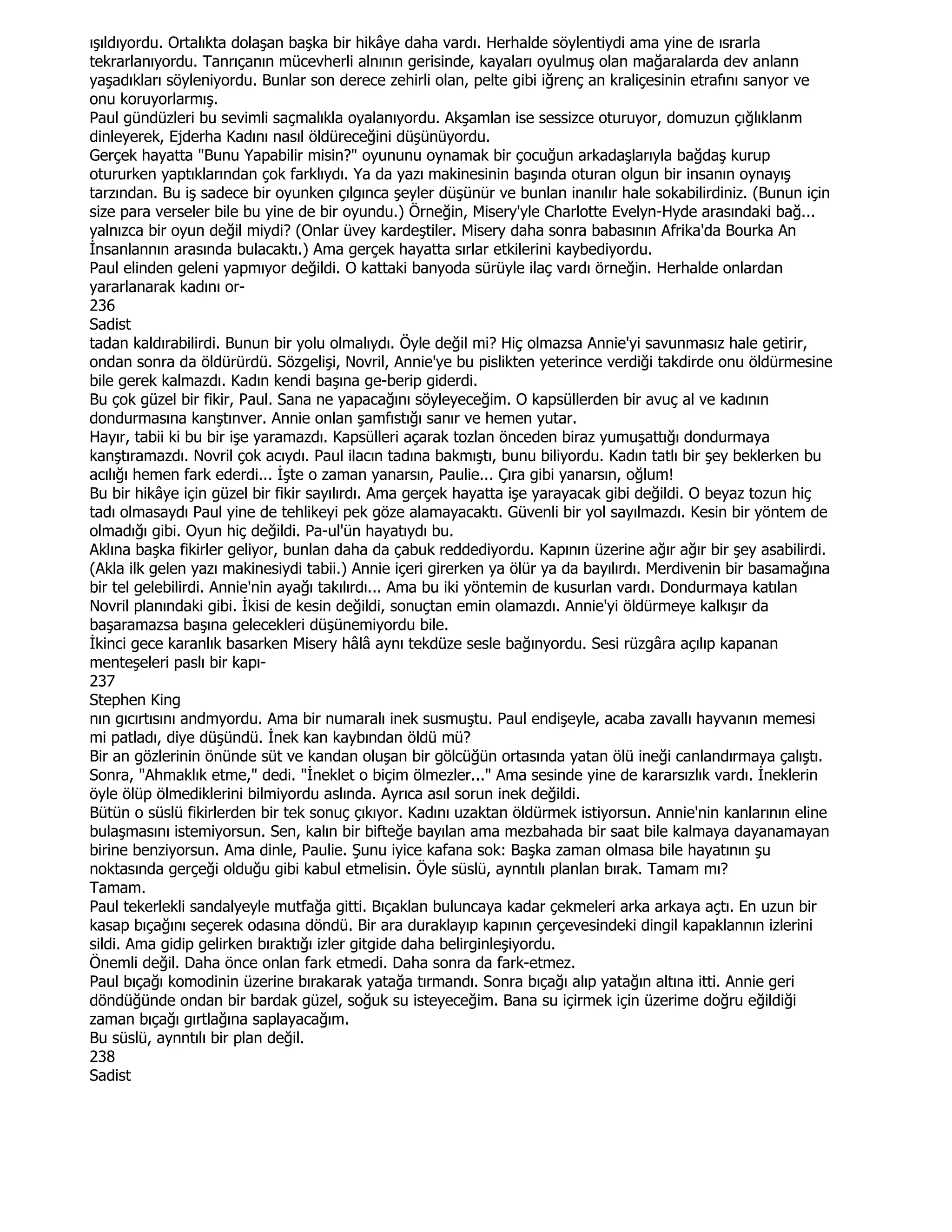 ışıldıyordu. Ortalıkta dolaşan başka bir hikâye daha vardı. Herhalde söylentiydi ama yine de ısrarla
tekrarlanıyordu. Tanrıçanın mücevherli alnının gerisinde, kayaları oyulmuş olan mağaralarda dev anlann
yaşadıkları söyleniyordu. Bunlar son derece zehirli olan, pelte gibi iğrenç an kraliçesinin etrafını sanyor ve
onu koruyorlarmış.
Paul gündüzleri bu sevimli saçmalıkla oyalanıyordu. Akşamlan ise sessizce oturuyor, domuzun çığlıklanm
dinleyerek, Ejderha Kadını nasıl öldüreceğini düşünüyordu.
Gerçek hayatta "Bunu Yapabilir misin?" oyununu oynamak bir çocuğun arkadaşlarıyla bağdaş kurup
otururken yaptıklarından çok farklıydı. Ya da yazı makinesinin başında oturan olgun bir insanın oynayış
tarzından. Bu iş sadece bir oyunken çılgınca şeyler düşünür ve bunlan inanılır hale sokabilirdiniz. (Bunun için
size para verseler bile bu yine de bir oyundu.) Örneğin, Misery'yle Charlotte Evelyn-Hyde arasındaki bağ...
yalnızca bir oyun değil miydi? (Onlar üvey kardeştiler. Misery daha sonra babasının Afrika'da Bourka An
Đnsanlannın arasında bulacaktı.) Ama gerçek hayatta sırlar etkilerini kaybediyordu.
Paul elinden geleni yapmıyor değildi. O kattaki banyoda sürüyle ilaç vardı örneğin. Herhalde onlardan
yararlanarak kadını or-
236
Sadist
tadan kaldırabilirdi. Bunun bir yolu olmalıydı. Öyle değil mi? Hiç olmazsa Annie'yi savunmasız hale getirir,
ondan sonra da öldürürdü. Sözgelişi, Novril, Annie'ye bu pislikten yeterince verdiği takdirde onu öldürmesine
bile gerek kalmazdı. Kadın kendi başına ge-berip giderdi.
Bu çok güzel bir fikir, Paul. Sana ne yapacağını söyleyeceğim. O kapsüllerden bir avuç al ve kadının
dondurmasına kanştınver. Annie onlan şamfıstığı sanır ve hemen yutar.
Hayır, tabii ki bu bir işe yaramazdı. Kapsülleri açarak tozlan önceden biraz yumuşattığı dondurmaya
kanştıramazdı. Novril çok acıydı. Paul ilacın tadına bakmıştı, bunu biliyordu. Kadın tatlı bir şey beklerken bu
acılığı hemen fark ederdi... Đşte o zaman yanarsın, Paulie... Çıra gibi yanarsın, oğlum!
Bu bir hikâye için güzel bir fikir sayılırdı. Ama gerçek hayatta işe yarayacak gibi değildi. O beyaz tozun hiç
tadı olmasaydı Paul yine de tehlikeyi pek göze alamayacaktı. Güvenli bir yol sayılmazdı. Kesin bir yöntem de
olmadığı gibi. Oyun hiç değildi. Pa-ul'ün hayatıydı bu.
Aklına başka fikirler geliyor, bunlan daha da çabuk reddediyordu. Kapının üzerine ağır ağır bir şey asabilirdi.
(Akla ilk gelen yazı makinesiydi tabii.) Annie içeri girerken ya ölür ya da bayılırdı. Merdivenin bir basamağına
bir tel gelebilirdi. Annie'nin ayağı takılırdı... Ama bu iki yöntemin de kusurlan vardı. Dondurmaya katılan
Novril planındaki gibi. Đkisi de kesin değildi, sonuçtan emin olamazdı. Annie'yi öldürmeye kalkışır da
başaramazsa başına gelecekleri düşünemiyordu bile.
Đkinci gece karanlık basarken Misery hâlâ aynı tekdüze sesle bağınyordu. Sesi rüzgâra açılıp kapanan
menteşeleri paslı bir kapı-
237
Stephen King
nın gıcırtısını andmyordu. Ama bir numaralı inek susmuştu. Paul endişeyle, acaba zavallı hayvanın memesi
mi patladı, diye düşündü. Đnek kan kaybından öldü mü?
Bir an gözlerinin önünde süt ve kandan oluşan bir gölcüğün ortasında yatan ölü ineği canlandırmaya çalıştı.
Sonra, "Ahmaklık etme," dedi. "Đneklet o biçim ölmezler..." Ama sesinde yine de kararsızlık vardı. Đneklerin
öyle ölüp ölmediklerini bilmiyordu aslında. Ayrıca asıl sorun inek değildi.
Bütün o süslü fikirlerden bir tek sonuç çıkıyor. Kadını uzaktan öldürmek istiyorsun. Annie'nin kanlarının eline
bulaşmasını istemiyorsun. Sen, kalın bir bifteğe bayılan ama mezbahada bir saat bile kalmaya dayanamayan
birine benziyorsun. Ama dinle, Paulie. Şunu iyice kafana sok: Başka zaman olmasa bile hayatının şu
noktasında gerçeği olduğu gibi kabul etmelisin. Öyle süslü, aynntılı planlan bırak. Tamam mı?
Tamam.
Paul tekerlekli sandalyeyle mutfağa gitti. Bıçaklan buluncaya kadar çekmeleri arka arkaya açtı. En uzun bir
kasap bıçağını seçerek odasına döndü. Bir ara duraklayıp kapının çerçevesindeki dingil kapaklannın izlerini
sildi. Ama gidip gelirken bıraktığı izler gitgide daha belirginleşiyordu.
Önemli değil. Daha önce onlan fark etmedi. Daha sonra da fark-etmez.
Paul bıçağı komodinin üzerine bırakarak yatağa tırmandı. Sonra bıçağı alıp yatağın altına itti. Annie geri
döndüğünde ondan bir bardak güzel, soğuk su isteyeceğim. Bana su içirmek için üzerime doğru eğildiği
zaman bıçağı gırtlağına saplayacağım.
Bu süslü, aynntılı bir plan değil.
238
Sadist
 